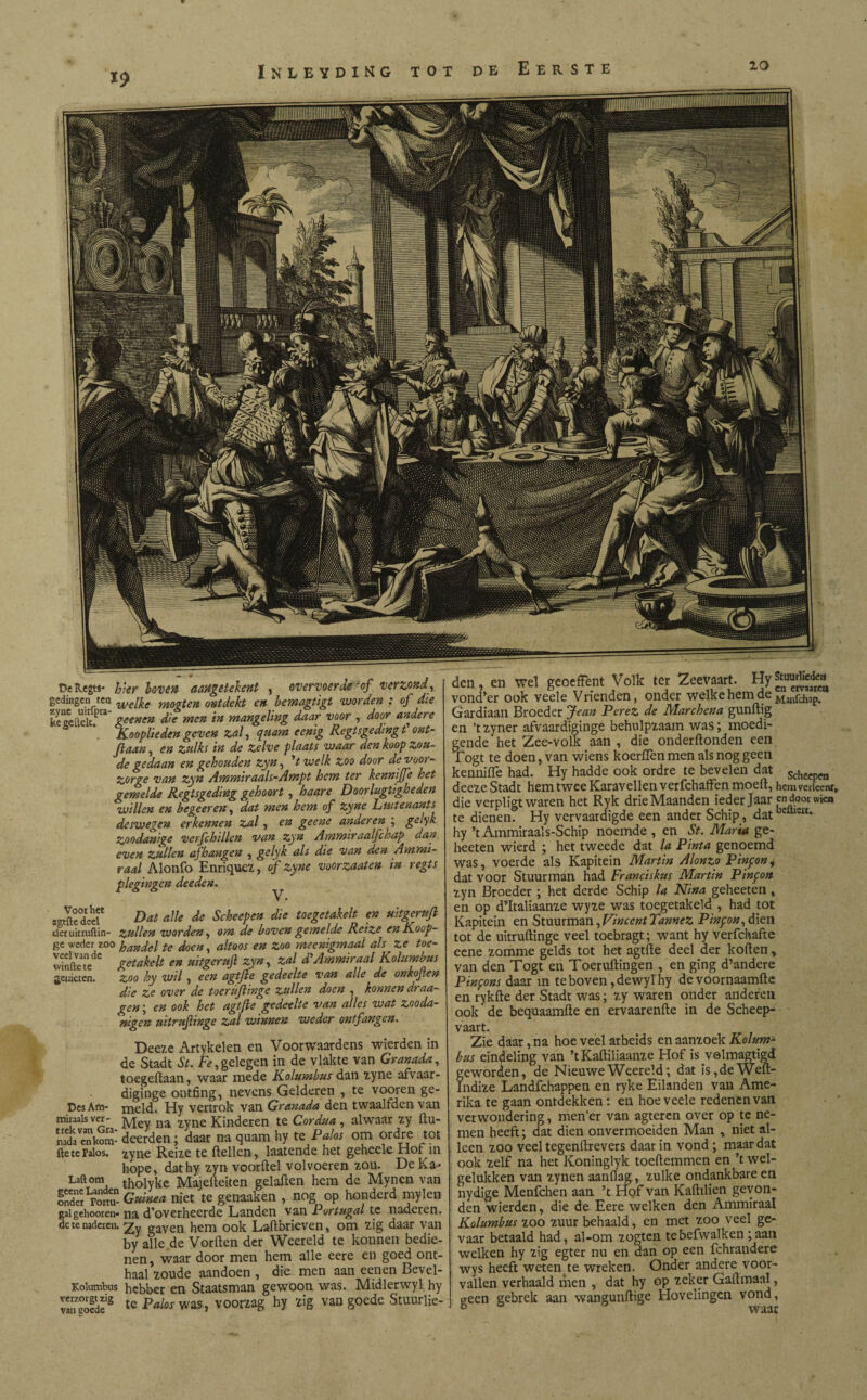 aeineten. Díkegts- hier boven aaügetekent , ov ervoer de? of verzond, gedingen tea we[fo m0gten ontdekt en bemagtigt worden : of die kegeftelef0 geenen die men in mangeling daar voor , door andere \ Kooplieden geven zal, quam eenig liegt sgedmgt' ont- de gedaan en gehouden zyn, V welk zoo door devoor- zorge van zyn Ammiraals-Ampt hem ter kenniffe het gemelde Regtsgeding gehoort , haare Doorlugtigheden willen en begeer en, dat men hem of zyne Luitenants deswegen erkennen zal, en geene anderen ; gelyk Zoodanige verfchillen van zyn Ammiraalfchap dan even zullen afhangen , gelyk als die van den Ammi- raai Alonib Enriquez, of zyne voorzaaten tn regts plegingen deeden. V • agtfte deel* Dat alle de Scheepen die toegetakelt en uitgcrufl decuicruftin- zullen worden, om de boven gemelde Kei ze eniioop- ge weder ZO° handel te doen, altoos en zoo meenigmaal als ze toe- winftete ge takelt en uitgcrufl zyn, zal d'Ammiraal Kolumbus zoo hy wil, een agtjle gedeelte van alle de on kof en die ze over de toerüflinge zullen doen , hnnendraa- gen; en ook het agtfle gedeelte van alles wat zooda- nigen uitrufinge zal winnen weder ontfangen. Deeze Artykelen en Voorwaardens wierden in de Stadt St. Fe,gelegen in de vlakte van Granada, toegeilaan, waar mede Kolumbus dan zyne afvaar- diginge ontfing, nevens Gelderen , te vooren ge¬ meld. Hy vertrok van Granada den twaalfden van Mey na zyne Kinderen te Cordua , alwaar zy (lu- deerden; daar na quam hy te Palos om ordre tot zyn€ Reize te (lellen, laatende het geheele Hof in hope, dat hy zyn voordel vol voeren zou. De Ka- tholyke Majedeiten geladen hem de Mynen van Guinea niet te genaaken , nog op honderd mylen na d'overheerde Landen van Portugal te naderen. Zy gaven hem ook Ladbrieven, om zig daar van by alle.de Vorden der Weereld te konnen bedie¬ nen, waar door men hem alle eere en goed ont¬ haal zoude aandoen , die men aan eenen Bevel- Kolutnbus hebber en Staatsman gewoon was. Midlerwyl hy vroede3 te Palos was, voorzag hy zig van goede Stuuflie- Des Am- miraals ver¬ trek van Gra¬ nada enkom- fte te Falos. Laft om geene Landen onder Tortu¬ ga! gehoor en¬ de te nadeien. den, en wel geoeffent Volk ter Zeevaart. HyStuurtiedea vond’er ook veele Vrienden, onder welke hem de Manfch3^ Gardiaan Broeder Jean Perez de Marchena gundig en ’tzyner afvaardiginge behulpzaam was; moedi- gende het Zee-volk aan , die onderdonden een Togt te doen, van wiens koerden men als nog geen kennide had. Hy hadde ook ordre te bevelen dat Scheeptfa deeze Stadt hem twee Karavellen verfchaffen moed, hem vedeenr, die verpligt waren het Ryk drie Maanden ieder Jaar endoor wica te dienen! Hy vervaardigde een ander Schip, datbclUeit* hy ’t Ammiraals-Schip noemde , en St. Maria ge- heeten wierd ; het tweede dat la Pinta genoemd was, voerde als Kapitein Martin Alonzo Pinpon, dat voor Stuurman had Franciskus Martin Pinpon zyn Broeder ; het derde Schip la Nina geheeten, en op d’Italiaanze wyze was toegetakeld , had tot Kapitein en Stuurman,Vincent Tannez Pinpon, dien tot de uitruftinge veel toebragt; want hy verfchafte eene zomme gelds tot het agtfte deel der koden, van den Togt en Toeruilingen , en ging d’andere Pinpons daar in te boven ,dewylhy de voornaamile en rykfte der Stadt was; zy waren onder anderen ook de bequaamile en ervaarenfte in de Scheep¬ vaart. Zie daar, na hoe veel arbeids en aanzoek Kolum¬ bus eindeling van ’t Kaililiaanze Hof is velmagtigd geworden, de Nieuwe Weereld; dat is,deWell- Indize Landfchappen en ryke Eilanden van Ame¬ rika te gaan ontdekken: en hoe veele redenen van verwondering, men’er van agteren over op te ne¬ men heeft; dat dien onvermoeiden Man , niet al¬ leen zoo veel tegenllrevers daar in vond; maar dat ook zelf na het Koninglyk toeilemmen en ’t wel- gelukken van zynen aanilag, zulke ondankbare en nydige Menfchen aan ’t Hof van Kaftilien gevon¬ den wierden, die de Eere welken den Ammiraal Kolumbus zoo zuur behaald, en met zoo veel ge¬ vaar betaald had, al-om zogten tebefwalken;aan welken hy zig egter nu en dan op een fchrandere wys heeft weten te wreken. Onder andere voor¬ vallen verhaald men , dat hy op zeker Gallmaal, geen gebrek aan wangunftige Hovelingen vond, & waar