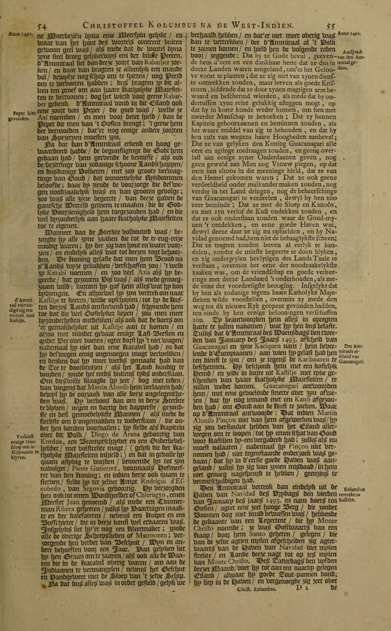 5*4 ChristoffelKolumbusna üeWest-Indíen. 55 Anu° 14P2. ne j¡x^oecbe5ícn ftuna cene iBeerfpin gcluftt / en boaarban pet pout beé luottelé omtrent buiten gebooon geel boaé/ alé mebe bat be buojtel ftpna 3une fieeï broeg gelpfterbopé een bec biftfïe $eeren. b’SCmmiraal liet banbee3e 300U ban Rabarber 30e- ften / en baar ban ftragten 5e aïïeenïpft een manbe bol/ bebopïse nogfcpop om te fpitten/ nog J0ee?b om te berboeren pabben ; bué ftragten 3P bit al¬ leen ten proef om aan paate ©atpoïpfte iBajeftei- ten te bertoonen; bog pet bote?b booj geene Rabar¬ ber geftenb. b’3fimmiraaï bonb ín bit kiïanb ooft Tercr hier &ne 3oo;t ban peper / bie goeb boaé / baeïfte 3e gevonden. Axi tioemben / en men booi beter pieïb / ban be peper bie men ban ’tboften brengt; ’t geene pem bee bermoeben / bat’er nog cenige anbere soojten ban ¿peserpen moefïen 3pn. pa bat ban b’$Gmmiraaï erftenb en poog ge- • boaarbeerb pabbe/ be ftegunftiginge bie kobtpem gebaan pab / pem geebenbe be ftennifle / alp; ooft be besittinge ban 30banige fepoone Hanbfcpappen/ en buébanigc ©oïfteren / met 300 groote betbuag- tinge ban koub / bat onnocmeïpfte ftpftbommcn fteïoofbe; baar ftp 3irnbe be boo?3orge bie befboe- gen noob3aafteïpft boaé en ban grooten geboïge; 300 boaé alle 3pne begeerte / ban bcc3e gaben be gantfepe keereïb gemeen temaaften/bie be «0ob= ïufte ©oo?3ienigpeib ïjem toege3onben pab / en bie vbeï bp3onberïpft aan paate ©atpoïpfte iDajefteiten toe te eigenen. kanneet ban be ^terftte boïftoubob buaé / fte- 302gbe po alle 3pne 3aaften bie tot be tc-mg-rei3e noobig boaren; pp bee 3ig ban pout en boater boot- 5ien / en einbeïpft aïïeé boat totbee3en togtftepoo?- ben. ke ©oning geïafte bat men pem 25roob na é’Jlanbé bop3e gebaftften /berfepaffen 30U/ ’tbuelft 3p Kazabi noemen / en 300 beeï Axis alé pp fte- geerbe/ bat ge30utcn ©ié buaé/ alé mebegenoeg- 3aam buiïb; ftottom pp gaf ïjem aïïeéboatppfton bPbzengen. €n aïpocbueï pp 3Pn bertreftom naar d’Ammi Kaftiije te fteeren /boilbe opfcljoiten / tot ljp be tuf¬ ten bee3cé Jlanöé omftcebcnb pab / fcppnenbepem toe bat bie beel kofïeïpftet liepen / 30U men meer ftp5onberpeben ontbeftften/ alé ooft bat beftoetéom ’et gemaftfteïnftee uít Kaftiije aan te ftomen / en aÏ5oo met minber gebaar eenige 3taft-25eefïen en anbet ©eeobet boeren/egterbopï pp’t niet buagen/ liabemaaï pu níet ban cene ©atabeï pab / en bat po befboegen eenig ongenoegen mogt betbueftften / en benften bat pp meer bueefté gemaaftt pab ban be ^ee te boo2fttuí3en / alé pet Hanb ftunbig te booten / 3mtbe pet reebé ftuitené tpbé onberftaan. ©m biesfboiïïe ftïaagbe pp 3eer / bog met reben/ ban boegené bat Martin Alonfo pem berïaaten pab/ belupï pp be oo?3aaft ban alle beC3e ongeïegentpe- ben boaé. ï^p berftooé ban om ín beese ^terftte tebïpben/ negen en bartig bet bapperfte/ ge3onb- fïe en beft gemoebeïpftfïe |Bannen / alé mebe be fïerftfte om b’ongemaftften te lueberftaan / bie on- ber pen ftonben boojballen; pp fïeïbe alé ïtapitein ober bit ©olft / Diego de Arana geboortig ban Kordua, een 25eamptfcp?pbec en een <Dnberbebel- . , r, pebber / met boïfïreftte magt / ( gelpft bie ber Ua= íívven tpoïpfte iBajefïeiten inpieïb;) en bat ín geballe pp quant aftpbig te boojben / benoembe pp tot 3pn nabolger/ Pieter Gutiérrez, boojmaaPé ï^ofmeef- ter ban beu ïtoning; en inbien bee3e ooft quam te fïerben/ fïelbe pp ter 3tïber 2Hmpt Rodrigus d'Ef- cobedo , ban Segovia geboortig. ï^p ber30?gben pen ooft tot eenen ïDonbpeeïbetofChicrugyn ,eenen «flBeefter Juan genoemb / alé mebe een timmer¬ man Ribera gepeeten/3ulftépp ©aartuigen rnaaït- te en bec ftalefateren / nebené een kuiper en een 23uffepieter/ bie ín bee3e ftonft boel etbaaren boaé. ^Infgeïpfté liet pp’er nog een ïtleermafter; 3pnbe alle be oberige ^cpeepélieben of Matroozcn; ber- 30rgenbe pen berber ban ©efepuit / 3Dpn en an¬ bere bepoeften boo: een 5Iaar. ©an geïpften liet pp pen <©raanomte3aapen/aïé ooft alle bekaa¬ ien bie ín be ütarabeï oberig luaren / om aan be ¿nbiaanen te bemiangelen / nebené pet «©efrput en ©anbgelueer met be ^ïoep ban ’t 3cïbe ¿êepip. % |éa bat buéaïïcóboaé inorber gefteïb/ gelpft tue taal vervaar¬ digd zig ten vertrek naar Kattilje. Verkieft eenige Man- fchap om in > berpaaïb. pebben / en bat’er níet meer oberig boaé Ann0149Xi ban te bertreftften / bee bümmitaal al ’t ©olft te 3amen ftomen/ enpielbpen be boïgenbe reben Aanrprljlr bOO?/ 3eggenbe: Dat hy ze Gode beval , geeven-van den Am- de hem d’eere en een dankbaar herte dat ze dus in miraalgc- deeze Landen waren aangeland, om’cr het Geloo- daan* ve voort te planten; dat ze zig niet van zynen dienf- te onttrekken zouden, maar leeven als goede Krif- tenen, biddende dat ze door zynen magtigen arm be¬ waard en befchermd wierden, als mede dat hy on- dertuiTen zyne reize gelukkig afleggen mogt, op dat hy in korte konde weder komen, om hen met meerder Manfchap te bezoeken ; Dat zy hunnen Kapitein gehoorzaamen en beminnen zouden , als het waare middel van zig te behouden , en dat hy hen zulx van wegens haare Hoogheden aanbeval; Dat ze van gelyken den Koning Guacanagari alle eere en agtinge toedraagen zouden, en geene over- laft aan eenige zyner Onderdaanen geven , nog „ geen geweld aan Man nog Vrouw plegen, opdat men hen altoos in die meeninge hield, dat ze van den Hemel gekomen waren ; Dat ze ook geene verdeeldheid onder malkander maken zouden, nog verder in het Land dringen, nog de beheerfchinge van Guacanagari te verdeden , dewyl hy hen zoo zeer beminde ; Dat ze met de Sloep en Kanoós, en met zyn verlof de Kuft ondekken zouden , en dat ze ook onderftaan zouden waar de Goud-my- nen ’t ontdekken , en eene goede Haven was, dewyl deeze daar ze zig nu ophielden , en hy Na¬ vidad genoemd had,hem niet de behaaglykftefcheen; Dat ze tragten zouden boven al eerlyk te han¬ delen, zonder de minfte begeerte te doen blyken, en zig onderyvylen bevlytigen des Lands Taaie te verftaan , overmits het eene der noodzaakelykfte zaaken was, om de vriendfehap en goede verkee- ringe met deeze Landaard ’t onderhouden, als me¬ de eene der voordeeligfte beooging. Infgelyks dat hy hen als zodanige tegens haare Katholyke Maje- fteiten wilde voordellen , overmits zy mede den weg tot dit nieuwe Ryk geopent gevonden hadden, ten einde hy hen eenige beloonmgen verfchaffen zou. ^p beantbüoenben petn alïeé ín opregteu parte te 3uïïen naftomen/ boat pp pen bué belafïe. ^uïfté bat b’lmmiraal beé koenébagé ben tbuee- ben ban ^anuatp beé 3!aaté 1493- affepeib ban Guacanagari en 3pne Kaciquen nam / pem ftebee- Des Am. ïenbe b’Curopiaahen / aan boien ppgeïafï pab pen ™riaJsat- ten bienfï te 3pn / om 31 tegené be Karibaanen te ftefepermen. ftefcponft pem met een ftofleïpft ©emb/ en 3eibc ín fto2te uít Kaftiije met rpfte ge- fepenften ban paare ftatpolpfte jBajefteiten / te 3uïlen bueber ftomen. Guacanagari antbooojben pem / met eene geboeïenbe fmerte ober 3pn aflue- 3en / bat pu nog iemanb met een Kanó afge3on- ben pab/ om <©oubaan be©uft te soeften. kaar op b’^mmiraal antbjoojbe: kat inbien Martin Alonfo Pintón níet ban pem afgeboeeftenboaé/pp 3Í3 30U betfïoubut peftften ban pet oBilanb aïler- boegen om te loopen/tot pp eenen fepat ban <©oub booï ©aftilien ftp-eenbergaberb pab; 3uïftéaïé nu moéft nalaaten / nabemaal pp Pintón níet ber- nomen pab / niet tegenfïaanbe onbersoeft boaé ge¬ baan / bat pp ín b’eerfïe goebe ©aben boaé aan- geïanb / 3uïfté PP 3Í0 ban 3pnen miébaab/inpem níet genoeg nagefpeuib te peftften / geminé te berontfcpttïbigen pab. ken Stmmiraaï bertroft ban einbeïpft uít be Koiumbus ©aben ban Navidad beé ©?P&agé ben hierben vertrekt ira ban ^lanuarp beé jaaré 1493* rn nam ftoeré ten Kaöilic* kopen / agter eene 3eer pooge 2$erg / bie 3Önber Zoomen bog met ftruíb fteboafTen boaé / peftftenbe be gebaante ban een Jlegertent / bie pp Monte Chrifto noembe; 3t boaé koffboaarté ban een ©aap / booj pem Santo gepeten / gelegen / bie ban be 3elbe agrien mpïen afgefepeiben 3Í0 agter- boaarté ban be ©aben ban Navidad bier mplen fïreftte / en Hanbe bee3e nagt tot op 3eé mpïen ban Monte Chrifto. keé ^aturbagé ben bpfben bee3er|Baanb/boer pp tot aan een naarftp gelegen oEiïanb / albjaar pp goebe ^out-pannen bortb; pp liep in be ©aben/ en bergenoegbe 3ig 3eer ober Chrift. Kclumbus. D Z bé