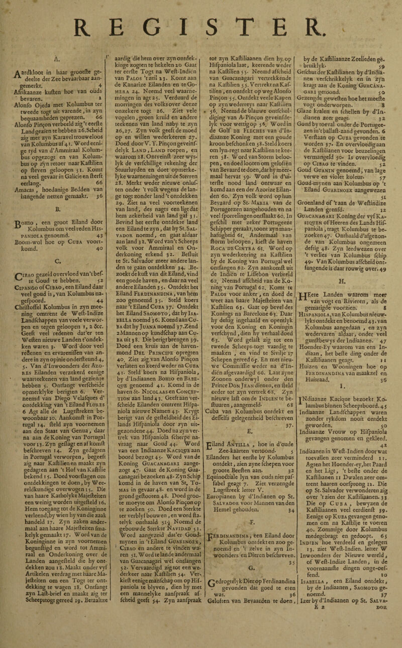 REGISTER. Á. A ardkloot in haar grootfte ge- ** deeltc der Zee bevaarbaar aan- gemerkt. 4 Afrikaanze kuilen hoe van oüds bevaren. 1 Alonfo Ojeda met Kolumbus ter tweede togt uit varende,in zyn bequaamheden geprezen. 66 Alonfo Pirt^on verbeeld zig’t eerfte Land gezien te hebben z6.Scheid zio met zyn Karavel trouweloos van Kolumbus af 41. Word eeni- fe tyd van d’Ammiraal Kolum- us opgezogt en van Kolum¬ bus op zyn retoer naar Kaftilien op fteven geloopen ji. Komt naveel gevaar in Galicie en fterft eerlang. 66 Amacas , hoedanige Bedden van hangende netten gemaakt. 36 B B. oHio , een groot Eiland door Kolumbus om veel reden His- paniola genoemd. 43 Boom-wol hoe op Cuba voort- komd. 4° C. I^ibao gezeid overvloed van’tbef- te Goud te hebben. 52 CiPANGo of CiBAO, een Eiland daar veel goud is, van Kolumbus na- gefpoord. 44 Chriftoffel Kolumbus in zyn mee- ning omtrent de Weft-Indize Landfchappen van veele verwor¬ pen en tegen geloopen 1, 2 &c. Geeft veel redenen dat’er ten Wellen nieuwe Landen t’ondek- ken waren 3. Word door veel réSenen en ervareniíTen van an¬ dere in zyn opinie onderileund 4, 5. Van d’Inwoonders der Azo¬ res Eilanden verzekerd eenige waarteekenen van land gezien te hebben 5. Ontfangt verfcheide opmerklyke berigten 6. Ver- ncemd van Diego Velafques d’ ontdekking van’t Eiland Flores 6 Agt alle de Lugtilreken be¬ woonbaar 10. Aankomft in Por¬ tugal 14. field zyn voornemen aan den Staat van Genua, daar na aan deKoningvan Portugal voor 13. Zyn geflagt en af komil befchreven 14. Zyn gedagten in Portugal verworpen, begeeft zig naar Kaftilien en maakt zyn gedagten aan ’t Hof vanKaftilie bekend i 5. Doed voorflagen om ontdekkingen te doen,by Wee- reldkundige overwogen 15. Die van haare Katholyke Majefteiten een weinig worden uitgefteld 16. Hem toegang tot de Koninginne verleendiby wien hy van die zaak handeld 17. Zyn zaken ander¬ maal aan haare Majefteiten fma- • kelyk gemaakt 17. Word van de Koninginne in zyn voornemen begunftigd en word tot Ammi- raal en Onderkoning over de Landen aangefteld die hy ont¬ dekken zou 18. Maakt onder vyf Artikelen verdrag met haare Ma¬ jefteiten om een Togt ter ont¬ dekking te wagen 18. Ontfangt zyn Laft-brief en maakt zig ter Scheepstogt gereed 19. Betaaltze aardig die hem over zynontdek- kinge zogtente hekelen 20 Gaat ter eerfte Togt na Weft-Indien van Palos ’tzeil 23. Komt aan de Kanarize Eilanden en te Go¬ mera 24. Neemd veel waarne¬ mingen in agt 25. Verduurd de morrinaen des volks over deeze onzekere togt 26. Ziet vele vogelen,groen kruid en andere teekenen van land naby te zyn 26,27. Zyn volk geeft de moed op en willen wederkeeren 27. Doed door V.Y. Pintón ge veinf- delyk Land,Land roepen, en waarom 28.Ontveinft zeerwys- lyk de verfchillige rekening der Stuurluyden en doet opmerke- ly ke waarnemingen uit de Sterren 28. Merkt weder nieuwe onluf- ten onder ’t volk wegens de lan¬ ge togt zonder land ’t ontdekken 29. Ziet na veel voorteekenen van land, des nagts een ligt dat hem zekerheid van land gaf 3 1. Bevind het eerfte ontdekte land een Eiland te zyn, dat hy St. Sal¬ vador noemd, en gaat aldaar aan land 3 2. Word van’t Scheeps volk voor Ammiraal en On¬ derkoning erkend 32. Befluit te St. Salvador meer andere lan¬ den te gaan ontdekken 34. J3e- zoektdekuft van dit Eiland, vind een goede haven, en daar na veel andere Eilanden 35. Ontdekt het Eiland Ferdinandina, van hem zoogenoemd 35. Steld koers naar ’t Eiland Cuba 3 7. Ontdekt het Eiland Saomoto , dat hy Isa- belIa noemd 36. Komd aan Cu¬ ba dat hy Juana noemd 37.Zend 2 Mannen op kundfchap aan Cu¬ ba uit 3 8. Die berigtbrengen 39. Doed een kruis aan de haven¬ mond Del Principe opregten 40. Ziet zig,van Alonfo Pincon verlaten en keerd weder na Cuba 41. Steld koers na Hifpaniola, by d’Indiaanen Bohío enBABE- QUE genoemd 41. Komd in de haven St. Nicolaas en Concep- tion aan land43. Geeitaan ver¬ fcheide Eilanden omtrent Hifpa¬ niola nieuwe Namen 43. Krygt berigt van de gefteldheid des Ei- lands Hifpaniola door zyn uit¬ gezondene 44. Doed na zyn ver¬ trek van Hifpaniola fcherpe na¬ vraag naar Goud 44. Word van een Indiaanze Kacique aan boord bezogt 45. Word van de Koning Guacanagari aange- zogt 47. Gaat de Koning Gua¬ canagari bezoeken 48* Zyn Schip komd in de haven van St, To¬ mas in gevaar 48. en word in de grond geftooten 48. Doed groo- te moeyteom Alonfo Pintón op te zoeken 50. Doed een Sterkte ter verblyf bouwen , en word fta telyk onthaald 51*1 Noemd de gebouwde Sterkte Navidad 51. Word aangezeid dat’er Goud- mynen in ’t Eiland Guarinoex, Cibao en andere te vinden wa¬ ren 51. Word te lande andermaal van Guacanagari wel ontfangen 52. Vervaardigd zig tot een we¬ derkeer naar Kaftilien 54. Ver¬ kiert eenige manfchap om op Hii paniola te blyven, dien hy met een mannelyke aanfpraak af fcheid geeft 54. Zyn aanfpraak tot zyn Kaftiliaanen dien hy op Hifpaniola laat, keerende weder na Kaftilien 5 5. Neemd affcheid van Guacanagari vertrekkende na Kaftilien 55. Vertrekt na Kaf¬ tilien , en ontdekt op weg Alonfo Pintón 5 5. Ontdekt veele Kapen op zynwederreys naar Kaftilien 56. Neemd de blauwe ontfchul- diging van A-Pintón geveinfde- lyk voorwettigop 56. Wordin de Golf de Fleches van d’In- diaanze Koning met een goude kroon befchonken 5 8.Steld koers om lyn-regt naar Kaftilien te kee- ren 58. Word van Storm beloo- pen, endoedlootenom geloften van Be vaard te doen,dat hy meer¬ maal hervat 59. Word in d’ui- terfte nood land ontwaar en komd aan een der Azorize Eilan¬ den 60. Zyn volk word op hun Bevaard op St. Maria van de Portugeezen aangehouden en na veel fporrelingenontflaakt 60. In gefchil met zeker Portugeeze Schipper geraakt, toont zyn man¬ haftigheid 61. Andermaal van ftorm beloopen, kiert de haven Roca deCintra 61. Word op zyn wederkeering na Kaftilien by de Koning van Portugal wel ontfangen 62. Zyn aankomft uit de lndien te LifTebon verbreid 62. Neemd affcheid van de Ko¬ ning van Portugal 62. Komt te Palos voor anker , en doed de | weet aan haare Majefteiten van Kaftilien 63. Gaat op bevel des Konings na Barcelone63. Daar hy deftig ingehaald en opentlyk voor den Koning en Koningin verfchynd ,dien hy verhaal doed 63. Word gelaft zig tot een tweede Scheeps-togt vaardig te maaken , en vind te Sivilje 17 Schepen gereed 6$\ En met nieu¬ we Commiflie weder na d’In- dicn afgevaardigd 66. Laatzyne Zoonen onderwyl onder den Prince Don Je an dienen, en field order tot zyn vertrek 6 8. Zyn nieuwe laft om de Indien te be- ftuuren, aangemeld- 6 8 Cuba van Kolumbus ontdekt en deflèlfs gclegentheid befchreven - 37- E. J^iland Antilla , hoe in d’oude Zee-kaarten vertoond- 5 Eilanders het eerfte by Kolumbus ontdekt, zien zyne fchcpen voor groote Beeften aan- 32 Equinoctiale lyn van oudsnietpaf- fabel geagt 7. Ziet verzengde Lugtftreek letter V. Europianen by d’Indianen op St. Salvador voor Mannen van den Hemel gehouden* 34 TJerdinandina , een Eiland door Kolumbus ontdekten zoo ge- noemd en ’t zelve in zyn ln- woonders en Dieren befchreven. 35 G. edrogtely k Dier op Ferdinandina . gevonden dat goed te eten was. 36 Geloften van Bevaarden te doen, by de Kaftiliaanze Zeelieden ge- bruiklyk- 59 Gefchutder Kaftilianen byd’India- nen verfchrikkclyk en in zyn kragt aan de Koning Guacana¬ gari getoond. 50 Gezengde geweften hoe het meefte vogt onderworpen. 8 Glaze kralen en fchellen by d’In- dianen zeer geagt. 32 Goud by toeval onder de Portugee¬ zen in’tballaft-zand gevonden. 6 Verftaan op Cuba gevonden te worden 37. En overvloedig aan de Kaftilianen voor beuzelingen vermangeld 50. Is overvloedig op Cibao te vinden. 52 Goud Guanin genoemd, van lage verwe en violet koleur- 57 Goud-mynen aan Kolumbus op ’c Eiland Guarinoex aangewezen 51 Groenland of'taan de Weftindizc Landen grenfd. 12 Guacanagari Koning der vyfKA- siquen of Heeren des Lands Hif¬ paniola j tragt Kolumbus te be¬ zoeken 47. Onthaald d’afgezon- de van Kolumbus ongemeen deftig 48- Zyn leedwezen over ’t verlies van Kolumbus fchip 49» Van Kolumbus affcheid om¬ ringende is daar rouwig oyer. 49 H. HEt ete Landen waarom meer van vogt en Rivieren, als de gematigde voorzien. 8 HispANioLAjVan Kolumbus nieuw- lyksontdekt en benoemd 43. van Kolumbus aangedaan , en zyn wedervaren aldaar, onder veel gunftbewys der Indiaanen. 47 Hoender-Ey waarom van een In¬ diaan , het befte ding onder de Kaftiliaanen geagt. 11 Huizen en Wooningen hoe op Ferdinandina van maakzel en Huisraad. 36 I. jNdiaanze Kacique bezoekt Ko¬ lumbus binnen Scheepsboord. 45 Indiaanze Landfchappen waren zonder rykdom nooit ontdekt geworden. 50 Indiaanze Vrouw op Hifpaniola gevangen genomen en gekleed. 42 Indiaanen in Weft-Indien door wat toevallen zeer verminderd 11. Agten het Hoender-ey,het Paard en het Ligt, ’t befte onder de Kaftilianen ii Dwalen zeer om¬ trent haaren oorfprong 12. Die op St. Salvador verwonderen zig over ’tzien der Kaftiliaanen. 33 Die op Cuba, bewyzen de Kaftiliaanen veel eerdienfl 39. Eenige op Kuba gevangen geno¬ men om na Kaftilje te voeren 40. Zommige door Kolumbus medegebragt en gedoopt. 65 Indien hoe verdeeld en gelegen 13. ziet Weft-Indien. letter W Inwoonders der Nieuwe wereld t of Weft-Indize Landen, in de voornaamfte dingen onge-oef fend. 10 Isabella , een Eiland ontdekt > by de Indiaanen, Saomoto ge¬ noemd. 37 Izer by d’Indiaanen op St. Salva-
