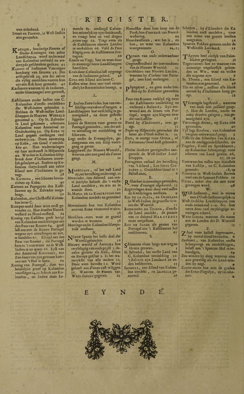 dor onbekend. 33 Ivooir en Pauwen, in Weft-Indiën niet gevonden. 3 K. Kacique , hocdanige Heeren of Onder-Koningen van zeker Landfchap44- word andermaal van Kolumbus onthaald en we- derzyds gefchenken gedaan. 45 Kanoos of Indiaanze Vaartuigen hoedanig van fatzoen 3 z. Des zelfs gebruik 34. een der zei ver die vyftig menfchen voeren kon uyt een ftuk hout gemaakt. 42 Karibanen waarom by de Indianen. onder Guacanagari zeer gevreeft, 49 Kaftiliaanen onder beftier van C. Kolumbus d’eerfte ontdekkers der Weft-indien gehouden 2. Hebben de Weft-indize Land- fchappen de Nieuwe Weereld genoemd 3. Op St. Zalvador te Land gekomen , erkennen Kolumbus voor Ammiraal en Onderkoning 3 2. Op Kuba te Land gegaan ontfangen veel eerbewys39. Doen navorzing ¡ op Kuba , om Goud t’ontdek- J ken 40. Hun wedervaringen op haar aankomft in Hifpaniola 44. Worden in Kolumbus fchip- breuk door d’Indiaanen trouw- lyk geholpen 48. Raaken op Ko¬ lumbus thuys-komft aan zeker Eiland met d’Indiaanen in ge- vegt. . 58 St. Katrina , een fchoone haven- riviere op Kuba. 4° Kattoen en Papegayen den Kafti¬ liaanen op St. Zalvador toege- bragt. 3 2 Kolumbus, ziet Chriftoffel Kolum¬ bus letter C. Kompas-naald door wien eerft ge¬ vonden 12. Hoe dezelve Noord- wefterd en Nood-oofterd. 24 Koning van Kaftilren geeft berigt van Kolumbus ontdekkingen aan denPausvan Roome 64. geeft laftommet de Kroon Portugal wegens zyn uitruftingen ter zee, te handelen 6 7. Klaagd aan den Paus van Roome , dat Portugal hem in’t vaarwater na de Weft- Indientena quam 68. Eyft van den Ammiraal Kolumbus, een Zee-kaart van zyn genome koer- zenaan ’tHof te laten. 69 Koning van Portugal , doet een heimelyke proef op Kolumbus voorflagen 14,1 s.Schryft aan Ko¬ lumbus , uit indien thuis ko¬ mende 61. ontfangd Kolum¬ bus minnelyk op zyn thuiskomft, en vraagt hem na veel dingen zynertogt G2. Tragt even als de Kaftiliaanen nieuwe Landen te ontkekken 66. Vald de Paus klagtig over de Kaftiliaanen Zee- togten. 68 Koude en Vogt, hoe en waardoor in zommige heete Landfchappen heerfchen. 8 Kruis door Kolumbus laft opgeregt van de Indiaancn geëerd. 46 Kuba een Eiland ziet letter C. Kuften waar door met veel veran- derlyke ftormwindcn bezogt. 9 L. T And en Zeewinden hoe van ver- fchillige oorzaken afhangen. 9 Landfchappen hoé verfc hillig in ge- matigtheid , na datze geftrekt liggen. 7> 8 López de Herrera voor gezant na Portugal gezonden, om der zel¬ ve uitrufting ter ontdekking te fchorzen. 67 Lugt onder de Evenagtslyn, ge¬ noegzaam om een fchip voort¬ gang te geven. 9 Lugtgeweft der Nieuwe Weereld, waarom niet zoo goed als d’onze 10 geagt. M. V/f agellaan , of het vaft Land 1VA zy,ter bevolking onderzogt. 12 Maravedes, tien duizend aan ren¬ te jaarlyks belooft die ’t eerfte Land ontdekte ; en wat ze in waarde doen. 3° St. Maria de laKonception van Kolumbus ontdekt en genoemd 35 Meerminnen hoe van Kolumbus ontrent Roxa vermeend te zien- 56 Menfchen - eters waar ze gezeid worden te woonen. 58 Morringe onder Kolumbus fcheeps- volk ontilaan. 26 N. ^Tleuw Spanje het befte deel der Wereld gehouden. 12 Nieuwe wereld of Amerika hoe twyfelagtig van ouds gegift 1. de¬ zelve grooter als Azia, Africa en Europa gefchat i- Is het wa- terrykfte van alle andere 11. Door wien bevolkt 1 2. Word gelooft aan d’onze vaft te liggen 12. Waarom de 4naam van Noordftar door haar loop om de Pool, hoe d’oorzaak van Noord- weftering. 29 Noordwefteren , wat het is , en hoe, en waar van Kolumbus waargenomen- 24,25 O. (~\<jeaan van ouds onbevaarbaar geagt. > I Ongeoeftendheid der inwoonderen van de Nieuwe Weereld. 10 Ontdekkers van Nieuwe Landen, waarom by d’Infant van Portu¬ gal , zeer koel ontfangen. 5 P- -pApegayen , en geen anderbee- ften op St. Zalvador gevonden, 34 Paus van Roome verblyd zig over der Kaftiliaanen ontdekking en verleend 2 Bullen 65. Zyn ant¬ woord aan de kroon van Por¬ tugal, wegen zyn klagten over die vanKaftilje- 68 Peerd by dTndiaanen , zeer ge- agt. * lí Peper op Hifpaniola gevonden die beter als d’Ooft-indize is. 54 Peru, te onregt voor Ophir , of Zalomons Goud-kuft gehouden. 3 “ Plinius donkere getuigeniften aan¬ gaande de Weft-indize Land¬ fchappen. } Portugezen verhaal der bevolking 1 van ’t Eiland , Las Siete Ciu- | DADEs 5. Ontdekken Goud in’t Ballaftzant, 6 R. T> Abarber in meeninge gevonden, voor d’onregte afgekeurd. 53 Regenvlagen waar door veel tullen de Keerkringen ontftaan. 9 Río de la plata, en Orellana inWeft-Indien degrootfte rivie¬ render Weereld. 11 Rodrigues de Triana , d’eerfte die Land ontdekt, de premie van 10 duizend Maravedes rente toegeftaan. 31 Ruy db Sande als gezant van Portugal aan ’t Kaftiliaanze hof verfcheenen. S. 67 West-Indien gegeven- 13 cAlomons vloot langs wat weg na Ophir gevaren. 3 St. Salvador, het eerfte Land van C. Kolumbus ontdekking 32- ’t Zelve in zyn Landaard en ze¬ den befchreven. 33 Saomota, een Eiland van Kolum¬ bus ontdekt , en Izabella ge¬ noemd. 3f> Schepen , by d’Eilanders die K© lumbus eerft ontdekte , voor een zoort van groote beeften aangezien. 32 Spaanze Pokken gemeen onder de Weftindiiè Landaard. 11 T. 'T'Apyten heel cierlyk van Palm¬ bladen gevlogten. 51 Tegenvoeters hoe en waarom van. zommige ongelooflyk gehou¬ den en Wie , waar en welke die nogtans zyn* 7 St. Thoma , een Eiland van Ko¬ lumbus zoo genoemd. 46 Tin en zilver , neffens alle blank metaal by dTndiaanen hoog ge¬ agt. 53 V. TTErzengde lugtftreek , waarom van ouds niet paftabel geagt. 7. Hoe de Landen, onder en naby dezelve gelegen , vange- matigtheid zyn. 8 Viervoetige dieren, op Kuba niet gevonden. 40 Vyflugt ftreeken , van Kolumbus nergens onbewoond geagt. 3 Viftèi-ye der Eilanders van Kuba aan de omliggende Eilanden. 40 Vogelen, Kruid en Sprinkhanen, op Kolumbus Scheepstogt voor tekenen van Land gezien. 26, 27, 28-30 Voorwaarden tuften zyn Majefteit van Kaftilje , en C. Kolumbus gemaakt- 18,19 Vrouwen in Weft-indien fterven veel van de Spaanze Pokken. 11 Utias, zeker dier dat met vuur gevangen word. 46 W* . * ■\^fEft-Indfanen , veel ín verwe met d’Ooft-Indianen gelyk-i3 Weft-Indifche Landfchappen van ouds onbekend 1—9. &c* hoe verre door veel twyfelagtige er¬ varingen erkend, 5 West-Indien waarom die naam aan de Landen der N. Weereld gegeven* Z. Í3 'jf And voor ballaft ingenomen, by toeval Goud bevonden. 6 Zeekaart, van Kolumbus eerfte Scheepstogt en ontdekkingen, belaft aan ’t Spaanze Hof tebe- handigen, 69 Zee winden by daag waarom niet zoo geweldig als de Land-win¬ den by nagt. 9 Zonne-uuren hoe met de graden derEven-Nagtslyn, uyt te reke¬ nen- J 4 N D ë: