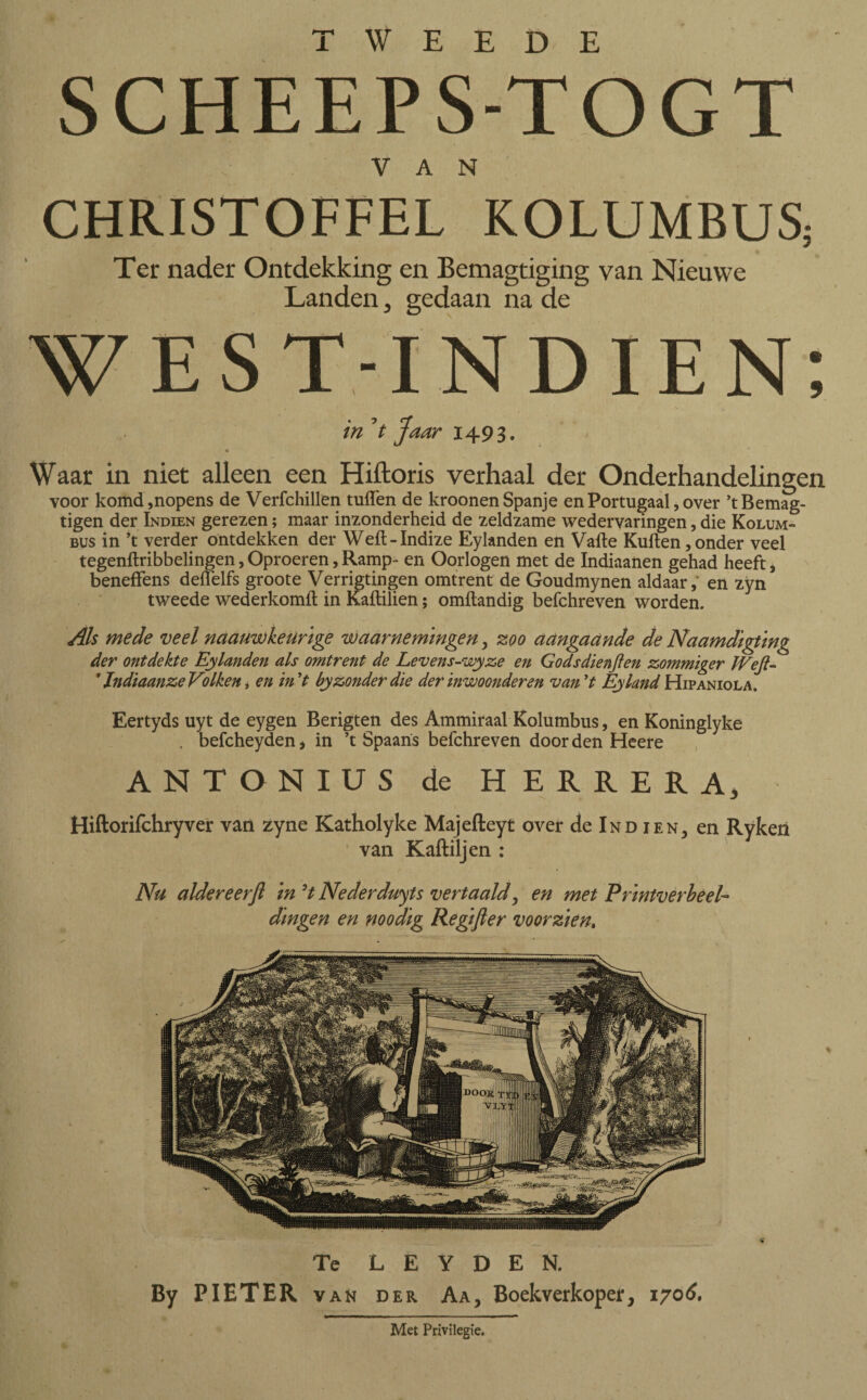 SCHEEPS-TOGT VAN CHRISTOFFEL KOLUMBUS; Ter nader Ontdekking en Bemagtiging van Nieuwe Landen, gedaan na de WEST-INDIEN; , « ' \ in Jt Jaar 1493. Waar in niet alleen een Hiftoris verhaal der Onderhandelingen voor komd,nopens de Verfchillen tuffen de kroonen Spanje en Portugaal, over ’tBemag- tigen der Indien gerezen; maar inzonderheid de zeldzame wedervaringen, die Kolum- bus in ’t verder ontdekken der Weit-Indize Eylanden en Vafte Kuiten,onder veel tegenilribbelingen,Oproeren,Ramp- en Oorlogen met de Indiaanen gehad heeft, beneffens deffelfs groote Verrigtingen omtrent de Goudmynen aldaar, en zyn tweede wederkomil in Kaililien; omitandig befchreven worden. Als mede veel naauwkeurige waarnemingen, zoo aangaande de Naamdigting der ontdekte Eylanden als omtrent de Levens-wyze en Godsdienften zommïger Weft- 11ndiaanze Volken, en in't by zonder die der inwoonderen van ’t Eyland Hipaniola. Eertyds uyt de eygen Berigten des Ammiraal Kolumbus, en Koninglyke . befcheyden, in ’t Spaans befchreven door den Heere ANTONIUS de HERRERA, Hiftorifchryver van zyne Katholyke Majefleyt over de Ind ien, en Ryken van Kaftiljen : Nu aldereerft in9t Nederduits vertaald, en met Printverbeel¬ dingen en noodig Regifter voorzien. Te L E Y D E N. By PIETER van der Aa, Boekverkoper, 1706. Met Privilegie.