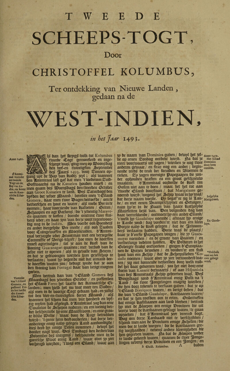 “ . . \ SCHEEPS-TOGT, Door CHRISTOFFEL KOLUMBUS, Ter ontdekking van Nieuwe Landen , gedaan na de WEST-INDIEN, in het Jaar 1493. Anno H9i- «PArntni- taal vertrekt ter tweede Togt uit de Bay van Ka- dizj en komt aan de Kana- iiiche Eilan¬ den. Vertrekt van’t Eiland Gomera, en paflèerd Fer 10 het laatfte der Kanari- fche Eilan¬ den. $ ban fjet tot Kolumbus tUjcebe Cogt gentonftetb en inge* fcïjeept toa$J ging men op ïDoonsbag ben Pnf-en tPiintigften September be£ jaar£ 1493- boo? Zonnen op= gang upt be 25an Pan tabi5 3epï; aï£ Pianneec ben stónitaal laft gaf bat men ’tPieberom ^tüb* DoftPiaatbd na be Kanarien ïjouben moeft: en men guam be£ 3Doen£bagá benttoeeben Dctobet aan Groot Kanarien te ïanb. Deé ^atutbagé Oen Ppfben bet 3elPet iBaanb / bereiltte men ’tDilanb Gomera, baat men tPiee Dagen Pertoefbe/ om te PetPetfcïjen en ïjout en Piatet/ alg mebe ©eeinte neemen; ¿aatPoot3íenbe Pan tapeten / Deitcn / ^chaapen en agt©atïten£/bie’t3ePentigMarave¬ dís guarnen te boften / bombe omttent ttuce ftui* Petë iebet; en baat 3pn Pan bee3e500?ttegenPioo?= big nog ín be lndiën. |Bcn Poetbe oob^oenbet^ en anbet bietgeïube ©ee meebe / aï£ oob Eaaben Pooi rCuingePjaften en iBoe^btuiben. b’2Hmmí* raai Petsoigbe iebet Stuurman met een Pet3egelbe Cotnmiffte of 25erigt-fctj:ift/ ïjoe men be boetften moeft agtetPoïgen / tot 3e aan be ütuft Pan be taling Guacanagari guarnen; met Pecbob Pan be 3eïPe níet te openen / al$ ín gePalle Pan ^>tonu / en bat 3e gebPiongen Poie?ben ijun ge5eïfcï)ap te Perlaaten; Piant Ijn begeetbe níet bat iemanb bee* 3e boetften Pieeten 3011/ bebugt 3pnbe bat 3e aan ben taling Pan Portugal baat Pan betigtmogten geePen. ^ |©en Perttob ban Pan ’tDiïanb Gomera bep iBaanbagé ben sePenben Dctobet / en pafteerben bet €iïanb Ferro ïjet laatfte bet taiaarifcïje €1* fanben; men tjieïb ïjet nu Piat meet ten Zniben/ aï£ men ín be Pootige Cogt gebaan ïjab; en 3UÏb| tot ben Píet-en-tPaíntígften beeset iBaanb / aij» Pianneet ïjet fetjeen bat men Piet ïjonbetb en Ppf* tig mpïen ïjab afgdegb. b’Ulmmitaal 3agbaneene ^TtialuPie be Jkljepcn nabeten/en cenUieinigPet* bet befcftouPobc Iju eene iBaaïfttoom / en eene groo* te bíbbe JDoïfte / Piaat boo? be 3lugt bettobben Poiejb: ’tgeene jjem beeb oojbeeïen / bat bee5e Pet* anbetinge eenig nabp gelegen Hanb aanbonbigbe/ bieé beeb ïjp emige Eeiïen inneenten / bePipï yet boiibet nagt Pia£. De£ ^onbagé ben berbén Pan 3í5oPember beo’ moigená / befcpouPibe men ín be gantfebe ©loot eenig 3lanb / Piaat oPet 3? 3«t Pecïjettgb Piieibcn; ’tPja£ een Düanb / Piaat aan 3p be náám Pan Dominica gaPen / bePipl ïjet 3el* Pe op eenen Eonbag ontbebt Piíe¿b. $ia bat 3e meet Poo?Piaatt^ uít 3agen/ Poietben 3e nog tPiee anbeten gePiaat/ en fttat nog een anbet; begin* nenbe teebá be reub bet fttuiben en bloemen te tieben. 3agcn meenigte ©apegaapen bie 5on* bet opftouben braften en een gtoot gefcijjeeupj maabten. b’Ulmmitaal oojbeelbe be taft ten ©often níet aan te boen / maat liet ftet tot aan ’tbueebe Diïanb booiftaan / bat Marigalante ge* noemb pjie?b/Plegen^ ïjet &cftip Piaat ín ïjpPia^/ bat bee3e naam Poe?be. begaf’et 3ig te 3tan* be/ en met eenen 25eamptfci)2pPet en Detuigen/ nam Wee ín be ^aam Pan ftaate taftolpbe IBajefteiten be3it Pan. 'Den Poïgenben bag Pan baat Pettrebbenbe/ ontmoete ïjp een anbet €iïanb/ ’tPieïb ftn Guadalupe noembc; altnaat ï)p eenige te Itanbe 3011b / bog Ponben’et níet ban een bïein Dorpje nabp be ïtuift gelegen / bat be ^¡nPioon* bet^ Perlaaten ïjabben. Dee3e Pia€ be plaats / baat 5e b’eerfte ©apegapen Pingen / bíe 3P Guaca¬ mayas noemben / en be gtoote Pan Daanen / en PeelPetPiige Pebéten ïjabben. De ©olberen inljet Debetgte fttab^ ontPieeben / gingm b’Dutopiaa* nen be ©ui3en be3oeben / en Ponben’et een ftub Ijout Pan een &cljip / bat be £cljeep£ïieben *Ko- dafte noemen / Piaat oPet 5P 3tet PetPionberbPia* ten / 3ig níet bonnenbe Petbeeïben boo? Pieïb mib* bel tjet baat gebomen Uia^/ 300 (jet níet boo? eene ftotm Pan Kanarie betPiaartá / of aan Hifpaniola Pan be^ flmmiraaï^ ^ctyip gebteePen Piaö. De^ Dingébagö 3onb b’^nunitaal eenig ©olft na ’t 3lanb / bie tPiee jongelingen magtig toiietben/ bíe ¿en booi teltenen te Petftaan gapen / bat 5t op ’tDiïanb Borriquen Piaren/ en berígt beben / bat bie Pan ’tDiïanb Guadalupe, ïiatibaanenPiaren/ en bat 3e ïjen toofben om te eeten. Dnbettuften bat eenige Ipaftiliaanen aan lanb PleePen / Pertrolt hp met be floepen om eenige ©touPien bie uít Ptee3e Pooi beïïaribaanengePlugt Piaren/te gaan op3oelten / bat b’ltmmiraal 3eet Pteemb bogt. Dog om bee3e Itanbaarb níet te Pcrfcïjiiltlten / fchonït men aan be ©rouPien eenige ^cïjellen/bie men bee te lanbe Pietpen/ bie be taibaanen gre* tig piegbaalben / nePenö anbere hïeenigïjeben bie lien gegeePen Piaren, ©a bat be floepen Piebet te lanbe geïteerb Piaren/ guarnen be tPiee jonge* Ungen nePen£ bee3e ©touPien en een jongen / en 2. ehiift. Kolumbus. ^ babeii Anno 149}. Het Eilaad Dominica door hem ontdekt. Infgelykí Marigalante. En Guada¬ lupe. ^Hekbalk waar aan het roer gehegt word.