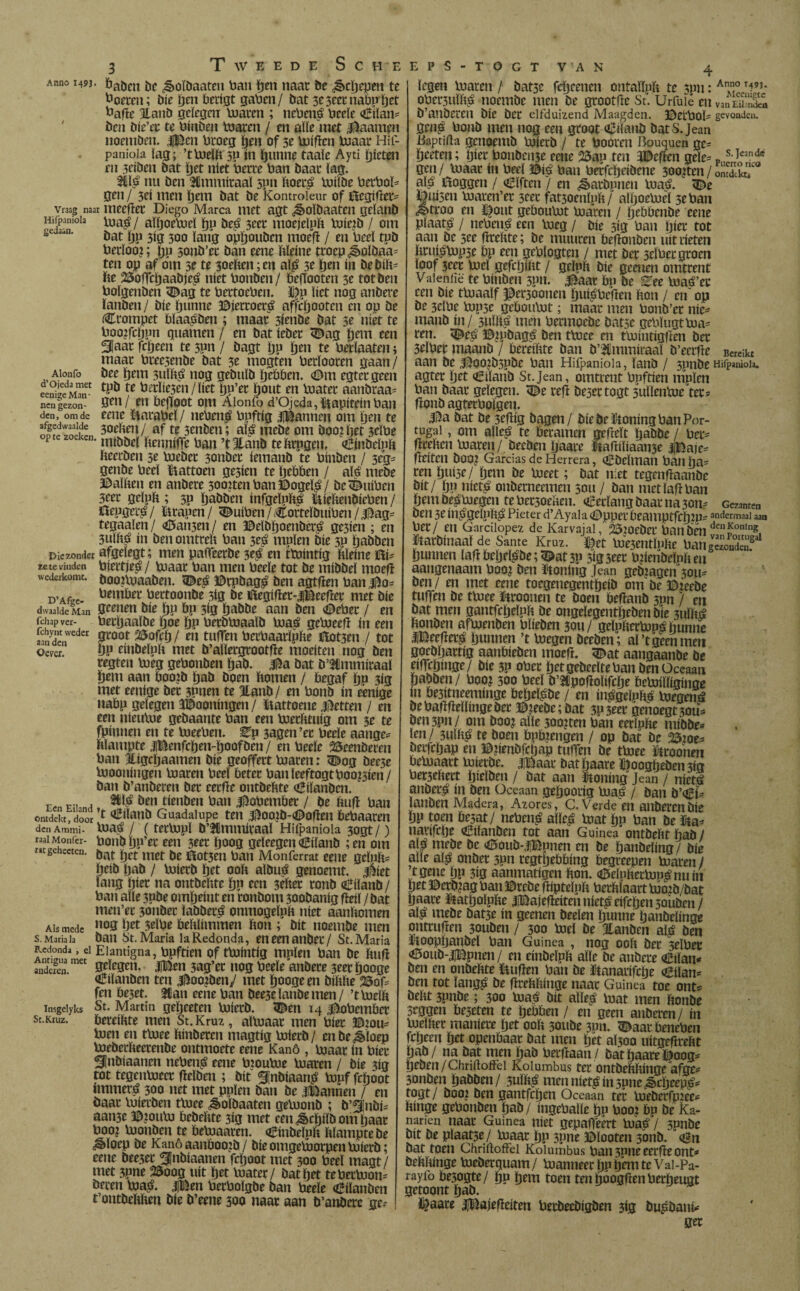 Anno 1493 Vraag naar Hifpaniola gedaan. Alonfo d’Ojeda met eenige Man¬ nen gezon¬ den, om de afgedwaalde op te zoeken Die zonder ze te vinden wederkomt. D’Afge¬ dwaalde Man fchap ver- ichynt weder aan den Oever. Een Eiland Ontdekt, door den Ammi- raai Monfer- mgehecten. Als mede S. Maria la Redonda , el Antigua met anderen. Insgelyks St.Kruz. 3 T W E E D E S C H E öaöcn be ^oïbaateu ban pen naat be ¿êepepen te boeren; bie pen berigt gaben/ bat 3e3eet nabppet bafte Itaiib gelegen loaren ; nebené beeïe (¡Eiïan= ben bie’et te binben toaren / en alle met ¿ftaampn noemöen. Jpen broeg pen of 3e loificn loaar Hif¬ paniola lag; ’tloelp sp ín ptmne taaie Ayti tjicten rn 3eiben bat pet niet bette ban baat lag. 2ilé nu ben Hmmitaaï spn Poeté loiïbe betboP gen / 3ei men pem bat be Komroieur of töegiflet^ meefïet Diego Marca met agt ¿êoïbaaten gelanö biaé / aïpoelocï pp beé 3eet moejeïpp loie?b / om bat ijp 3ig 300 lang oppouben moefï / en beel tpb betloo?; pp sonb’et ban eene Pïeine ttoep ¿§>oïbaa= ten op af om st te 3oefcen ;en alé 3e pen ín bebiïv fce 2$offcpaabjeé níet bonben/ be|ïooten 5e tot ben boïgenben <Dag te bettoeben. ï?p liet nog anbere lanben/ bie punne ©ietroeté affepooten cn op be (Ctompet bïaaében ; maat 3ienbe bat 3e níet te boopepun guarnen / en bat iebet <Dag pem een 3Jaat fepeen te 3pn / bagt pn pen te betïaaten; maat btec3enbe bat 3e mogten betïooten gaan/ bee pem sulPé nog gebuïb pebben. €>m egtetgeen tpb te hediesen/liet pp’et pont en loatet aanbraa= gen/ en bejToot om Alonfo d’Ojeda, kapitein ban eene Matabel/ nebené bpftig jjBannen om ijen te 3oePen/ af te 3tnben; alé mebe om boo?pet 3cïbe mtbbel Penniffe ban ’tJtanb tePtpgen. «¡Binbelpft fteetben 3e biebet 3onbet iemanb te binben / 3eg= genbe beel ïtattoen ge3ien te pebben / alé mebe Ralben en anbere 30o?tenban©ogeïé/ be^uiben 3eet gclpp ; 5p pabben infgeïpPé üiePenbieben/ Oepgeté / tanen / <Dutben / Corteïbuiben / |5ag= tegaalen/ <£5an3en/ en ©eïbpoenbêré ge3ien ; en 3UÏPé ín ben omtreP ban seé mnïen bie 3P pabben afgelegt; men paffeetbe 3té en ttbintig Pïeine ©i- biertjeé / loaar ban men beeïe tot be rnibbel moefï booiUiaaben. <Dcé ©rpbagé ben agtfien ban bembet bertoonbe 3íg be lílegífíet-jDecfret met bie geenen bie pp bp 3ig pabbe aan ben (Debet / en betpaaïöe poe pp betbtaaaïb loaé gebjeefï ín een groot 2Sofcp / en tuffen berbaarïpPe ©ot3en / tot pp einbelpp met b’aïletgtootfïe moeiten nog ben regten boeg gebonben pab. 315a bat b’lmmitaaï pem aan boo?b pab boen bomen / begaf pp 3ig met eenige bet 3Pnen te Hanb/ en bonb ín eenige nabp gelegen aDooningen / ïtattoene jftetten / en een jiieuloe gebaante ban een boetfmug om 3e te fpinnen en te boeeben. ^p 3agen’et beeïe aange* blampte jjBenfcpen-poofben/ en beeïe beenderen ban Jligcpaamen bie geoffett ba aten: (Dog bee5e boooningen loaren beel beter banïeeftogtbooisien/ ban b’anberen bet eetfie ontbePte (¡Eilanden.k SMé ben tienben ban 3l5obembet / be ïuifï ban ’t o^ílanb Guadalupe ten 3i5ooLib-<Doflen bebaaren loaué / (tetbopï b’Ulmmitaaï Hifpaniola 3ogt /) bonbpp’et een 3eet poog geïeegen €iïanb ;en om bat pet met be ilot3en ban Monferrat eene geïpb= peib pab / boierb pet 00b aïbué genoemt, üíet lang piet na ontbebte pp een 3ebet tonb (Diïanb/ ban alle 3Pbe ompeint en ronbom 300banig fleiï / bat men’et 3onbet ïabbetué onmogeïpb níet aanbomen nog pet 3eïbe bebïimmen bon ; bit noembe men ban St. Maria la Redonda, eneenanbet/ St. Maria Elantigna, bpftien of tbdintig mpïen ban be bufï gelegen. |Ben 3ag’et nog beeïe anbere 3eetpooge o^iïanben ten 3l5oo?beny met pooge en bibbe 25of= fen beset. Han eene ban bee3e ïanbe men / ’t lueïb St. Martin gepeeten loietb. «Den 14 ¿obembet bereibte men St. Kruz, aïloaat men biet ©jom loen en tloee binbeten magtig loietb/ cnbe^ïoep loebetbeerenbe ontmoete eene Kanö , blaat ín biet Slnbíaanen nebené eene btoubie loaren / bie 3ig tot tegenïoect fieïbeti ; bit 3|nbiaan,é lopf fepoot numeré 300 net met pplen ban be jlBannen / en baat loierben tloee ^oïbaaten geloonb ; b’^fiibi^ aan3e ©ionio bebebte 3ig met een ¿ècpiïb om paat boo? loonben te beloaaten. (Dinbeïpb bïamptebe ^>loep be Kanö aanboojb / bie omgeloorpen loietb; eene beesec 3[nbiaanen fepoot met 300 beel magt/ met 3pne 25oog uít pet luater/ bat pet teberbion= beren ïoa£. ijBen betboïgbe ban beele (Diïanben t’ontbebben bie b’eene 300 naat aan b’anbere ge-- E P S - T O G T VA N 4 legen loaren / bat3c fcpcencn ontallpb te 3nn: An.°M9?- obet3ulbé noembe men be grootfïe St. Urfuïé en Van¿iS b’anberen bic bet elfduizend Maagden, ©etbolï gevonden, gêné bonb men nog een groot afrïanb bats. Jean Baptifta genoemb loietb / te booten Bouquen ge= peeten; piet bonheide eene 25ap ten fflcfim geïe= gen/ loaat ín beel ©ié ban betfepeibene 300tten/omlkt? alé ftoggen / «¡Elften / en karbonen loaé. 5Ê>e f«i3en loaten’et 3cet fat3oenïpfc/ alpoebieï 3e ban «^ttoo en l|ont geboulot loaren / pebbenbe eene pïaaté / nebené een loeg / bie 5ig ban piet tot aan be see fïteftte; be muitten befïonben uit tieten Ptuiélop5c pp een geblogten / met bet 3tïber groen loof 3cet biel gefcpiPt / geïpfe bie geenen omtrent Valeniië te binben 3pn. 3^aat bp be Eee loaé’et een bie tbiaaïf pet30onen puiébefïen Pon / m op be 3dbe lop5c geboulot; maat men bonb’et nic^ manb in/ 3uïpé men bermoebc bat5e geblugtbia= ten. (©eé ©¿pbagé ben tloee en tlointigfïen bet 3eïbet maanb / beteiPte ban b’Jlmmiraaï b’ecrfie Bereikt aan be 3¡5oo?b5pbe ban Hifpaniola, ïanb / 5pnbe Hifpaniola. agtet pet «¡Biïaub St.Jean, omtrent bpftien mpïen ban baat gelegen. <De reft beset togt sulïenloe ter? fionb agtetbolgen. 3^a bat be 3eflig bagen/ bie beïtoning ban Por¬ tugal , om alleé te betamen gefleït paböe / ber= fltePen loaren/ beeben paate lpafliïiaan3e |Baje= fleiten booi Garcías de Herrera, (¡Ebclman ban pa= ren puisc/ pem be loeet; bat níet tegenfïaanbc bit/ pp nieté onbetneemen 5011 / ban metïafïban pem beploegen te betsoeaeu. «¡Eerlang baat na 3011? Gezanten ben 3e ínégelpPé Pieter d’Ayala (Dppetbeamptfcpin^ andermaal aan bet/ en Garcilopez de Karvajal, 25:oebet banben deiln°nlng. ftaröfnaalde Santé Kruz. $tt tesenrtpftc bang’ïïSS? Bunnen Ia|lbei)e^be-,©at3P 5<S3eet wienbefniicn aangenaam booj ben Stoning Jean gebjagen 3011^ ben / en met eene toegenegentpeib om be ©ieebe tuffen be tloee toonen te boen befianb spn / cn bat men gantfcpeïnp be ongeïegentpeben bie 3uïPé Ponben afbienben bïieben 30»/ geïppetbioé hunne iBeefleré punnen ’t loegen beeben; al’t geen men goebpattig aaubieben moeft. (Dat aangaanbe be eiffcpinge/ bie 3P obet pet gebeelte ban ben Oceáán pabben / booj 300 beel b’tpofioïifcpe PeMïiginge ín be3itneeminge bepeïébe / en inégeïpPé loegené be bafïpelïinge bet ©?eebe;bat 3P3tet genoegt 30^ pen3pn/ om boo^ alle 3oo?ten ban eerïnPe mibbe* ïen/ 3UÏPé te boen bptgengen / op bat be 23ioe* betfepap en ©penbfcpap tupen be tloee fitoonen oeloaatt loietbe. jBaat bat paate ©oogpeben 3ig bet3ePett pieïben / bat aan honing Jean / nieté anbeté ín ben Oceaan gepoong loaé / ban b’«èi^ lanben Madera, Azores, C. Verde en anbetenbie Pp toen iiesat / nebené aïïeé loat pp ban be fc uavifepe «¡Eiïanben tot aan Guinea ontbePt pab / alé mebe be <6oub-t?]Bpnen en be panbeïing/ bie alle alé onbet spn regtpebbing begreepen loaren / tgene pp 3ig aanmatigen Pon. <¡3eínPetlunénu ín pet ©erb?ag ban ©rebe fliptelnp betPïaart loojb/bat paate &atpoïpPe iBajefieiten nieté eifepensouben/ alé mebe bat3e ín geenen beeïen punne panbeïinge onttuften 30uben / 300 loei be Jlanben alé ben liooppanbeï ban Guinea , nog 00P bet seïbec <ü3oub-|Bpnen/ en einbeïpp alle be anbete €iïan* ben en onbePte ïiufïen ban be ftanarifepe <¡Eílan= ben tot ïangé öt fJtePPinge naar Guinea toe ont* bePt spnbe; 300 loaé bit aïïeé loat men Ponbe Srggen beseten te pebben / en geen anberen / ín bielPet maúlete pet 00P soube 3pn. ^aatbeneben fepeeu pet openbaat bat men pet aïsoo uitgefltePt pab/ na bat men pab betfiaan/ bat paate ©oog* pcben/Chriftoffei Kolumbus ter ontbePPinge afge- 3onben pabben/ suïPé men nieté ín spne^cpeepé^ togt/ booi ben gantfepen Oceaan tet loebetfpiee- Pinge gebonben pab/ ingeballe po boo¿ bp be Ka- nanen naat Guinea níet gepatjeert loaé / 3pnbe btt be plaatse / loaar pp 3pne ©ïooten sonb. <ên bat toen Chriftoffei Kolumbus ban 3011e eerfleont* bePPinge biebetquam/ loanneetpppemteVai-Pa- rayio be3ogte/ pp pem toen ten puogften berpeugt getoont pab. fcjaare jjBajelIdteu betbeebigben 3ig bupbaniV ger