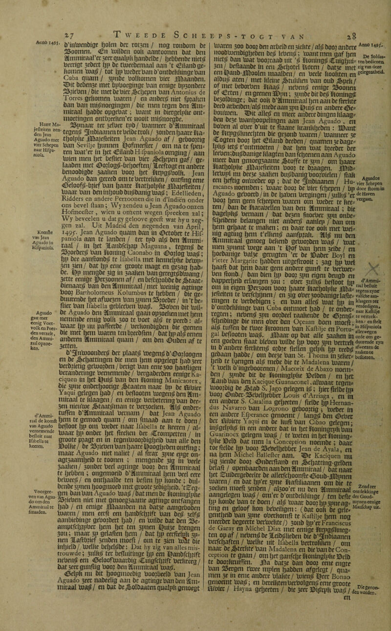 Ar.no I4Í-; 2-7 Tweede Scheeps-togt VAN 8 Haare Ma- jefteiten zen¬ den Jean Aguado met vier Schepen naar Hifpa- niola. Komfte van Jean Aguado ín Hiipaniola. Aguado gaat met eenig Voet¬ volk en Peer den verzelt, den Ammi- iaal opzoc- ken. d’Ammi- ïaal de komft van Aguado vernemende beiluit naar IfabelJa te keer en. Voorgee- ven van Agua¬ do om den Ammiraal te iinaaden. b’inloenbige ïjoïen bet rotsen / nog ronbom be 23oomen. €n luiïben ooit aantoonen bat ben Slmmiraaï’er seet quaïph ïjanbeïbe / ïjeöbenbe níetá berrigt 3ebect ïjp be tbieebemaaï aan ’t €iïanbge= itomen loa£/ tot ïjp loeber ban b’ontbehhingc ban Cuba quain / 3pnbe boïhomen bier jjBaanben. <©it beben3e met bpboeginge ban eenige bpsonbere 25tteben / bie met be bier ¿ècljepen ban Amonius de Torres gehomen loaren / en anbeitó níet fpjahen ban ban mtónoegingen / bie men tegen ben Üm* miraal ïjabbe opgebat; loant ín biergeïphe ont= moeringen ontbieehen’et nooit miónoegbe’ 25pnaar ter seïber tpb/ luanneer b’Simmiraaï tegen$ ^«ö^anentebclbetroït/ sonbcnïjaare&a* tïjoïphe iBajefteiten Jean Aguado af / geboortig ban Sevilje gunnen ^ofmeefïer / om na te fpcu= ren loat’er ín ïjet aÊiïanbHifpanioiaomgmg/ aan bJien men ijet befrier ban bier ^cïjepen gaf/ ge* ïaaben met <©o?ïog£-beïjoeften/ jleeftogt en anbere benoobigbe 3aahen boo? ïjet ftrpgs’boïh. Jean Aguado ban gereeb omtebertrehhen/ ontflng eene <8eloof£-b?ief ban ïjaare ïtatïjoïphe jjBajefïeiten/ blaar ban ben inïjoub bu^banig toa$; Edellieden, Ridders en andere Perzoonen die in d’Indiën onder ons bevel liaan; Wyzendeu u Jean Aguado onzen Hofmeeilcr, wien u onzent wegen fpreeken zal; Wy beveel en u datgy geloove geeft wat hyu zeg¬ gen zal. Uit Madrid den negenden van April, 149T Jean Aguado quam ban ín (Dctober te Hif- panioia aan te ïanben / ter tpb aï£ ben 3Hmmi- raai / ín tjet Jlanbfcijap Máguana, tegen¿ be 25?oeber$ ban honing Caonabo ín <©o?ïog loaé; tjp bee aanflonb^ te Ifabeiia met henneïphe belop* 3en 3ien/ bat ïjp eene groote magt en gesag ïjab* be. £)p mengbe 3ig ín 3aaïten bangeregt^bluang / 3rtte eenige ^ersoonenaf/ en befcljjobbe bestaat* bienaar^ ban ben 3fimmiraaï/ met boeinig agtinge booj Bartholomeus Kolumbus te ïjebben / bie qc* buurenbe ïjetafloesm ban spnen 23¿oeber / in’tbe* (lier ban Ifabeiia gebïeeben lua£. 2$oben bit Iniï* be Aguado ben Ammiraal gaan op3oehen met hem nemenbe eenig boïh 300 te boet ató te peerb: al* toaar ïjp nu paffeerbe / berftonbigben bie geenen bie met ïjem loaren tenb?eebfïen/ bat ïjp ató eenen anberen Ammiraal quant / om ben <©uben af te 3etten. b’^nbioonbetg ber plaats boegen^ b’^otïoogen en be ¿ècïjattingen bie men Ijern opgeïegt ijab 3ccr berbrietig geUio?ben/berigt ban eene 300 jjaaffigen beranberinge bernemenbe/ bergaberben eenige Ka- ciquen ín ïjet ï|utó ban ben ütoning Manicaotex, bie 3pne onberïjoorige ¿ètaaten naar bp be fóibier Yaqui gelegen ijab/ en beffooten loegeitó ben $m= miraal te hïaagen/ en eenige berbeteringban bee* 3en nieuloe &taat£man te bersoehen. má onber* tufTen b’&mmiraal bernarn / bat Jean Aguado ïjem te gemoeb quam / om fmaab aan te boen / befloot ïjp om loeber naar Ifabeiia te heeren / aï= loaar ijP onber {jet ftecHen bet trompetten / ín groote pjagt en ín tegenlooojbigïjeib ban alle ben ©oïhe/ be 26#eben ban ïjaare föoogljeben ontfing; maar Aguado níet naïiet / al ftraje 3une epge on= agtsaamljeib te toonen ; mengenbe^ig ín beele 3aahen/ 3onber beeï agtinge boo? ben Ammiraal te Ijebben ; ongemoeib b’Ulmmiraaï ïjmt beeï eere beluee^ / en ontïjaaïbe ten beffen ijn honbe; buï= benbe spnen ïjoogmoeb met groote sebigïjeib. ’t^eg= gen ban ban Aguado bjaá/bat men bc Itoningïphe kriebelt níet met genoegsaame agtinge ontfangen ijab / en eenige JlBaanben na batse aangeboben loaren/ men eerft een ijanbfcïjjift ban be^ scïfé aanbiebinge gebotbert Ijab/ en loiïbe bat ben 2$e^ amptfcljtpber Ijern ijet ten spnen ï^uise bjengen 30U; maar 3P geïafïen ïjem / bat ïjp eerfïeïnh 3p= nen 1Laflb?ief 3enben moeff / om te 3ien lo^t bie inljicïb / loeïhe beïjelébe: Dat hy zig van alles mis¬ trouwde ; 3ttïft£ ter befTuitinge Ïjp een ï^anbfrïjrift nebená een «©eïoofloaarbig tuigfcïjrift berhreèg/ bat 3«r gunflig boo? ben Ammiraal loa£>. <d5eïph nu bit ïjoogmoebig boojbeelb ban Jean Aguado 3eet nabeeïig aan be agtinge ban ben 2ïm= miraal loa£/ m bat be ^-olbaaten qualph genoegt loaren 500 booj ben arbeib en siehte / alp booi anbere Ann0 l45i* noobloenbigljeben be^ lebenp; loant men gaf Ijen De SoId_ met^ ban loat boosraab uít ’s ftoníngé;Cuígtjuí= tenbcdk-nca 3en/ beftaanbe ín een á>cíjotel ïStoren / bat3e metzi8vandcze een J^anb-lBoolen maaïben / en beele hoohten en sdcseöthdi albu£ aten/ met hleinc ^tuhften ban oub ¿§>pcft/ of niet beborben ijaa^ / nebená eenige 25oonen oferten/ en geenen 3Dpn; spnbcbítbesTtoníngá besoïbinge; bat ooh b’^mmiraal ïjen aan be fferhte beeb arbeiben/aï^ mebe aan 3pn ^JuiO en anbere ¿5e- bouloen. <0>it alle^ en meet anbere bingenhlaag^ ben bc3e loanïjoopeïingen aan Jean Aguado , en boben al ober b’uit te flaane hranhljeben : JBant be ïirpgijhnecljten bie ge3onb loaren/ loanneer 3e Cogten boo? ijet oBiïanb beeben/ quamen 3e bage- P^ iets t’ontmoeten / bat ïjen loat bzeeber bee leebembu^banige hïagten ban fcïjeenen aan Aguado meer ban genoegsaame ¿ètoffe te 3pn/ om ïjaare ïtatljoïphe jDajefteiten Oooz te bjaagen. jjBib- ïerlopl nu beese saahen bu^banigboojbieïen/fftüï . . een ïjeftig onloeber op ; bat be ^nbiaanen / Hu- vieVSSn racanes noemben; loaar booj be bier fcijepen / bp door iiormio Aguado geboerb/in be ïjaben bergingen / sulhá ’erdc Haven booj ïjem geen fcïjeepen loaren om loeber te hee=vwsaan* ren/ ban be Parabellen ban ben Immiraaï; bie bageïph^ bernarn / bat besen fnoeber 3pn onbe= fcïjeibene belangen níet anber£ aanlep / ban om ïjem geïjaat te mahen; en baar toe ooh met loei* nig agting ïjem t’eïhené aanfpjah. m$ nu ben Stmmiraaï genoeg behenb gelooiben loaá / loat uien 3pnent loege aan ’t ï|of ban hem 3eibe / en ïjoebanige bal3e gerugten ’er be ©aber Boyi en Pieter Margarite ïjabben uitgeffrooit; 3ag ïjp biel ïjaaft bat ïjem baar geen anbere gunfï te bertoer= ben fïonb-/ ban bien ïjp boo? 3pn eigen beugb en bapperïjeib erlangen sou : ober 3ulïpé begoot hn om ín eigen ©etsoon booj ïjaare ütatïjoïphe |Ba= jefietten te berfcïjijnen/ en 3ig obet300banigelafïe= vairchc/an- rmgen te berbebigen ; en ban alles» loat hp ín k,aa|eJrs ter b’ontbehhinge ban Cuba ontmoet ijáb / te onber- „LÍkS regten; nebené 3pn oojbeel raahcnbe be te vemek- fcïjeibinge bie men ober ben Oceaan boen moeft;kcn; enftcIt al^ tuffen be tloee Croonen ban Kaftiije en Portu- gal beffooten loasi. |Baar op bat alle 3aahcn ín orde om ge- een goeben fïaat blcben loiïbe ïjp booj 3pn bertreh dmuende zyn ín b’anbere flcrhten^ oibie hellen geïph ïjp teebé 5w,ecz!ndc gebaan ïjabbe/ om bee3e ban St. Thoma ín3eher= ESn. ïjeib te brengen ató mebe bie te Madalena loaren / ’t loelh b’ingeboorenen / Macorix de Abaxo noem- ben / 3pnbe bit be ïtoningïphe ©elben / en ïjet 3lanb ban ben Kacique Guanaconei, alloaar tegen- bjoojöig be ^tab S. Jago gelegen tó; ïjier fielbe hp boo¿ ©nber-25cbeï jebber Louis d’Arriaga , m ín een anbere S. Catalina geïjecten/ fïcïbe ïjpHeman- dus Navarro ban Logroño geboortig ; loeber ín een anbere Efperance genoemt / ïang^ ben <©ebec ber ïlibicre Yaqui en be hufï ban Cibao gelegen; inégelpïtó ín een anbere bat ín jet ïioningrnh ban Guarinoex gelegen bias; / te loeten ín ïjet honing- Iphe ©eïb bat men la Conception noembe; baar toeffelbe Ijp boo? 25ebeïijebber Jean de Ayala, en na ïjem Michel Ballefter aan. ï©e Kaciquen nu 3ig sienbe boo? Onberfïaub en ^cïjatting-geïben beïaff / openbaarben aan ben Ammiraal / bat naar ïjet ^uibergebeeïte be allerfcïjoonffe «3oub-JiBpnen loaren/ en bat ijp’er 3pne ïtaffiliaanen om bie te „ . 3oehen moefr senben / aÏ30o’er nu ben Ammiraal ontdïkSe aangelegen loa^/ om’er b’ontbehhinge / ten befïe dercoud- DP honbe ban te boen/ aï$ loaar booiijpspneaq- myneneenige ting en geloof hon bebeiligen: (bat ooh be gele*Mailfchap u“‘ gentïjeib ban spne oberhomfl te Kaftiije ïjem nog meerber begeerte berloehte/) 3011b ïjp’er Frandscus de Garay en Michel Díaz met eenige ïtrpg^hneg* ten op af / neben£ be Jteibglieben bie b’^fnbiaanen berfcijaften / loeïhe uít Iiabeiia bertrohhen / om naar be ¿êterhte ban Madalena en bie ban be Con¬ ception te gaan/ om ïjetganfcljeïjoninglphe©clb te booihruiffen. jja bat5e ban booi eene engte ban Bergen tloee mpïen ijabben afgelegt / qua* men 3e ín eene anbere bïahte/ loien^ %er Bonao genoemt loaij; en bereihten berboïgettó eene groote aíbíer/ Hay na geïjeeten / ble 3rer ©í^rph loa^/deScT