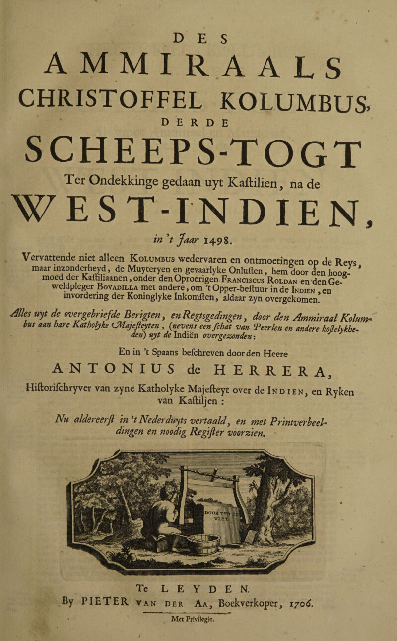 AMMIRAALS CHRISTOFFEL KOLUMBUS SCHEEPS-TOGT Ter Ondekkinge gedaan uyt Kaitilien, na de WEST-INDIEN, in 't Jaar 1498. Vervattende niet alleen Kolumbus wedervaren en ontmoetingen op de Revs maar inzonderheyd, de Muyteryen en gevaarlyke Onluften, hem door den hooe- * moed der Kalhhaanen, onder denOproerigen Franciscus Roldan en den Ge¬ weldpleger Bovadilla met andere,om ’tOpper-beftuur inde Indien ,en invordering der Komnglyke Inkomften, aldaar zyn overgekomen. Alks uyt de overgebriefde Berïgten, en Regtsgedingen, door den Ammiraal Koltm- bus aan hare Katholyke CMajefteyten , (nevens een fchat van Teerlen en andere koflelykhc- den) uyt de Indien over ge zonden: J J En in ’t Spaans befchreven door den Heere ANTONIUS de HERRERA, Hiftorifchryver van zyne Katholyke Majefteyt over de Ind ien en Ryken van Kaftiljen : * Nu aldereerft in. ’t Nederduits vertaald, en met Prmtverheel^ dingen en noodïg Regifter voorzien. ' Te L E Y D E N. By PIETER van der Aa, Boekverkoper, 1706. ' Met Privilegie.