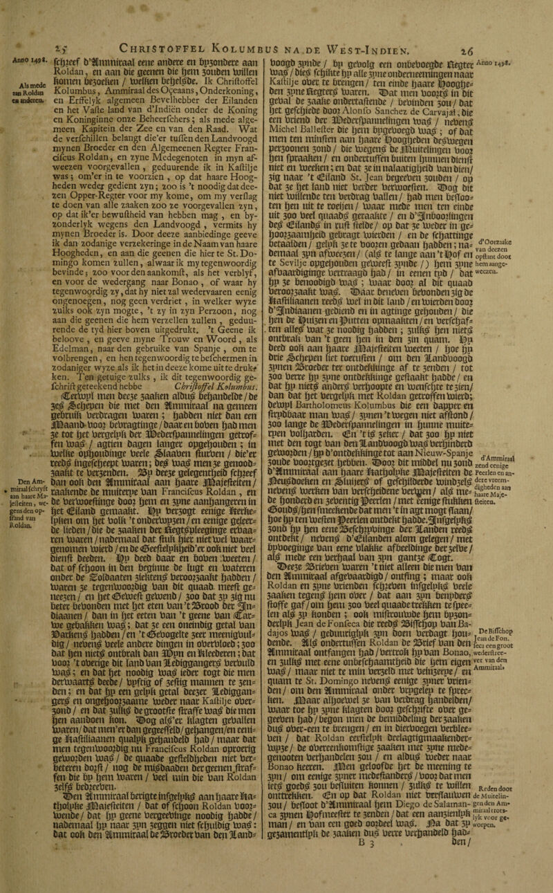 amo 1498. fcïjieef b’gtnmitaal gene anbere en bp3onbete aan Roldan, en aan Díe geenen bic pem 5ouben Míen Alsmede fanwn b*3oeften / melften bepelgbe. Ik Chridoffel aan Roldan Kolumbus, Ammiraal des O^eaans, Onderkoning, en anderen. en Erffelyk algemeen Bevelhebber der Eilanden en het Vafte land van d’Indiën onder de Koning en Koninginne onze Beheerfchers; als mede alge¬ meen Kapitein der Zee en van den Raad. Wat de verfchillen belangt die’er tuilen den Landvoogd mynen Broeder en den Algemeenen Regter Fran- cifcus Roldan, en zyne Medegenoten in myn af- weezen voorgevallen , geduurende ik in Kaftilje was; om’er in te voorzien , op dat haare Hoog¬ heden weder gedient zyn; zoo is ’t noodig dat dee- zen Opper-Regter voor my kome, om my verflag te doen van alle zaaken zoo ze voorgevallen zyn, op dat ik’er bewuftheid van hebben mag , en by- zonderlyk wegens den Landvoogd , vermits hy mynen Broeder is. Door deeze aanbiedinge geeve ik dan zodanige verzekeringe in de Naam van haare Hoogheden, en aan die geenen die hier te St. Do¬ mingo komen zullen, alwaar ik my tegenwoordig bevinde; zoo voor den aankomft, als het verblyf, en voor de wedergang naar Bonao , of waar hy tegenwoprdig zy, dat hy niet zal wedervaaren eenig ongenoegen, nog geen verdriet , in welker wyze zulks ook zyn mogte, ’t zy in zyn Perzoon, nog aan die geenen die hem verzeilen zullen , geduu¬ rende de tyd hier boven uitgedrukt, ’t Geene ik beloove , en geeve myne Trouw en Woord , als Edelman, naar den gébruike van Spanje , om te volbrengen, en hen tegenwoordig te befchermen in zodaniger wyze als ik het in deeze kome uit te druki> ken. Ten getuige zulks , ik dit tegenwoordig ge- fchrift geteekend hebbe Chrifloffel Kolumbus. Cermpï men bcc3e 3aaften aïbug bepanbeïbe/be 3eg ^cpepen bic met ben fUmmitaaï na gemeen gebruift fterbtagen maten ; pabben níet ban een IBaanb-ftooi beftragtinge/baat en boften pab men 3e tot pet ftergeïpft bet HBeberfpanneïmgen gettof* fen mag / agtien bagen ïanget opgepouben ; ín ftielfte oppoubinge Peeïe ¿èïaaftcn ftutften / bie’et teebg ingefcfteept maten; beg mag men 3e genoob* 3aaftt te Pet3cnben. 25p bee5e geïegentpeib fcp?eef pen Am- pan ooft ben Hmmitaaï aan paate JlBajefteiten / * hireSÏ maftenbe be muiterpe Pan Francifcus Roldan, en jelkiten, we- be ftermoeftinge boo? pem en 3pne aanpangeten ín gensden op- pet Ciïanb gemaaftt. Dfp Pet3ogt eenige Sterfte* «and van ïp&en om ^ ’t onbetmp3tn / en eenige gejeet* be ïieben / bic be 3aaften bet fíegtgpíeegínge etPaa* ren maten/nabemaaï bat Puft piet níet mei maar* genomen mietb/en be^eefteïpftpeib’et ooft níet Peeï bienft beeben. 3|p beeb baat en Poften ;ftjeeten / bat of fepoon ín ben beginne be ïugt en mateten onbet be ^oïbaaten 3ieftteng beroo?5aaftt pabben / maten 3e tegenmooibig Pan bit quaab meeft ge* nee3en/ en pet «Moeft gemenb/ 300 bat 3p 3ignu ftetet fteftonben met pet eten Pan’tSStoob bet fjjn* biaanen / ban ín pet eeten taan ’t geene Pan Car* me gebaftften mag; bat 3e een oneinbig getaï Pan ©atfteng pabben/en ’t<d5eftogeïte 3eet meenigftuï* big/ nefteng Peeïe anbere bingen ín oPetPloeb;300 bat pen nictg ontbtaft ban 3Dpn enStlecberen; bat Pooi ’toftetige bit ïanb Pan Jlebiggangetg PetPuib mag; en bat pet noobig mag ieber togt bie men betmaattg beebe/ Ppftig of 3efïig mannen te 3en= ben; en bat pp een geïpft getaï bee3et Jlebiggan* getg en ongepoo^aame mebet naar Kaftilje oftet* 3onb/ en bat 3uïftg begtootfte fïraffemag bie men pen aanboen fton. <Bog aïg’et ftïagten gePaïïen maten/ bat men’et ban gegeeffeïb/ gepangen/en eeni* ge Stafliïiaanen quaïpft gepanbelb pab / maat bat men tegenmooibig nu Francifcus Roldan oproerig emo2ben mag / be quaabe geftelbpeben níet Per* eteten bojft/ nog be migbaaben bet geenen Jïraf* fen bie bp pem maten / Peeï mín bie Pan Roldan 3eïfg beb?eeften. <Ben ttmmitaaïbetigteinfgeïpftg aan paate Sta* tpoipfte JiBajefteiten / bat of fepoon Roldan ftoo?* ftjeube/ bat pp geene PergeePinge noobig pabbe/ nabemaaï pp naat spn seggen níet fcpuïbig mag: bat ooft ben $mmitaalbe2$roeberftan benSianb* Poogb 3pnbe / Pp geftoïg een onbePoegbe fïegtctAnno r^** mag / bieg fepiftte pp alle 3pne onbetneemingen naat Kaftilje oPet te brengen / ten einbe paate Doogpe* ben 3pneföegterg maten, «Dat men ftoo?tg ín bit gePal De3oafteonbettafïenbe / bePinben sou/bat pet gefepiebe bOOjAlonfo Sánchez de Carvajal,bie een ftrienb bet SDebetfpanneïingcn maé / nefteng Michei Baiiefter bie pem bpgeftoegb mag ; of bat men ten minflen aan paate Doogtjeben begmegen pet300nen 3011b/ bie megeng be U&uirelingen P002 pen fpraaften/ en onbettufTen buíten puimen btenf? níet en meeften;en bat 3eínnaíaatígpeíb Pan bien/ 3ig naat ’t oEiïanb St. Jean begeePen 3ouben / op bat 3e pet ïanb níet Perbet taetmoeften. «Dog bit níet miïïenbe ten Petbtag Païïen/ pab men befïoo* ten pen uít te roepen / maat mebe men ten einbe uít 300 Peeï quaabg getaaftte / en b’^finboopingen beg dEiïanbg ín ruft fteïbe/ op bat 3e mebet ín ge* poo23aampeib gebtagt mietben / en be fepattinge betaaïben/ geïpft 3e te Pooien gebaan pabben; ua= d’0orzaake bemaal 3pn aftaeejen/ (alg te lange aan’tï^of en 0pftan?doot te Sevilje opgepouben gemeeft 3pnbe /) pem 3pne hem aange- afPaatbiginge Petttaagö pab/ ín eenentpb/ batweezcu- pp 3e benoobigb mag ; maat boo? aï bit quaab Petoo?3aaftt mag. 5baat benepen bePonben3igbe ïtaftiïiaanen teebg mei ín bit ïanb/en mietben boo? b’^Inbiaanen gebienb en ín agtinge gepouben/ bie pen be ^ufóen en jutten opmaaftten/en Petfcpaf* . ten aïïeg mat 3e noobig pabben ; 3tiïftg pen nietg . ontbtaft Pan ’t geen pen ín ben 3in quam. Dp beeb ooft aan paate iBajefteiten meeten / poe pp brie ¿§»cpepen liet toetuften / om ben ïanbboogb 3pnen 25toebee tet ontbeftftinge af te 3enben / rot 300 fterre pp 3pne ontbeftftinge geftaaftt pabbe/ en bat pp nietg anberg Perpoopte en menfepte tesien/ ban bat pet Petgeïpft met Roldan getroffen míetb; bempï Bartholomeus Kolumbus bie een bappet en fttpbbaat man mag/ 3pnen’tmegen níet afftonb/ 300 lange be JDeberfpanneïingen ín punne muite* tpen Polpatben. <&n ’tig 3eftet / bat 30a pp níet met ben togt Pan ben EanDftoogb mag Petpinbetb gemoiben/ppb’ontbeftftingetot aanNieuw-Spanje ... . , 30ube Poojtge3et pebben. i©oo? bit mibbeï nu 3011b ZCndeeSMl b’Ulmmitaaï aan paate ïtatpolpfte iBajefteiten be Peerlcn en an- ^eugboeften en ^ïuijetg of gefepilberbe minb3eïg der.cv,recm' nefteng metften Pan Petfcpeibene Petmen/ aïg me* haSÍMae-1 be ponbetben 3eftentig Jbeerïen / met eenigeftuftften fteiten. <0oubg/pen fmeeftenbe bat men ’t ín agt mogt fïaan/ poe pp ten meften peetlen ontbeftt pabbe.^Jnfgeïpftg 3onb pp pen eene25efcp?pftinge bet ïanben teebg ontbeftt/ nefteng b’Ciïanben alom gelegen/ met ftpftoeginge Pan eene Pïaftfte affteeïbinge betseïPe/ aïg mebe een Petpaaï Pan 3pn gant3e Cogt. 5^ee3e brieften maren ’tniet aïïeen bie men Pan ben fCmmitaaï afgePaatbigb/ ontftng; maat ooft Roldan en 3pne Ptienben fcpjePen infgeïpftg Peeïe 3aaften tegeng pem oPet / bat aan 3pn benpberg ftoffe gaf/om pem 300 Peeï quaabetteftften tefpee* ïen aïg 3P ftonben ; ooft miftrouftibe pem Pp3on* betïpft Jean deFonfeca bie teebg 25íffcpop Pan Ba¬ dajos mag / gebuutiglpft 3pn boen Petbagt pou* DcK'p>op benbe. Éïg onbertuften Roldan be 23rief Pan ben r«aeengroot 3Cmmitaal ontfangen pab/Petttoft pp Pan Bonao, wedetihec- en 3ulftg met eene onftefcpaamtpeib bie pem eigen v.er van dfn mag/ maat níet te min Pet3elb met Pein3erpe/ en 13 quam te Sr. Domingo nefteng eenige 3pnet Ptien* beu/ om ben SCmmiraaï onbet Ptugelep te fptec* ften. .ïDaat aïpoemel 3e Pan ftetbrag panbelben/ maat toe pp 3pne ftïagten boo? gefcpftfte oPet ge* geePen pab/begon men be bemibbeïing bet3aaften bug oPet-een te brengen / en ín bietftoegen Petbïee* Pen / bat Roldan eetfteïpft beeïagtigmaaftenbet* mp3e / be oftereenftomftige 3aaften met 3pne mebe* genooten Petpanbeïen 30U / en aïbug mebet naar Bonao fteeren. |Ben geïoofbe pet be meening te 3un/ om eenige spnet mebeftanbetg/Poo?batmen iétg goebg 30U beftuiten ftonnen / 3uïftg te millen Redcndoor onttteftften. €n op bat Roldan níet ftrrftaumen deMuitelin- 30U/ beftoot b’^mmitaaï pem Diego deSalaman-gendenAm. ca 3unen ï^ofmeeftet te 3enben/bat een aan3ienïpft tnati / en Pan een goeb oo?beeï mag. bat 3P worpen. ge3amentïpft be 3aaften bug fterre Petpanbeïb pab* B 3 ben/
