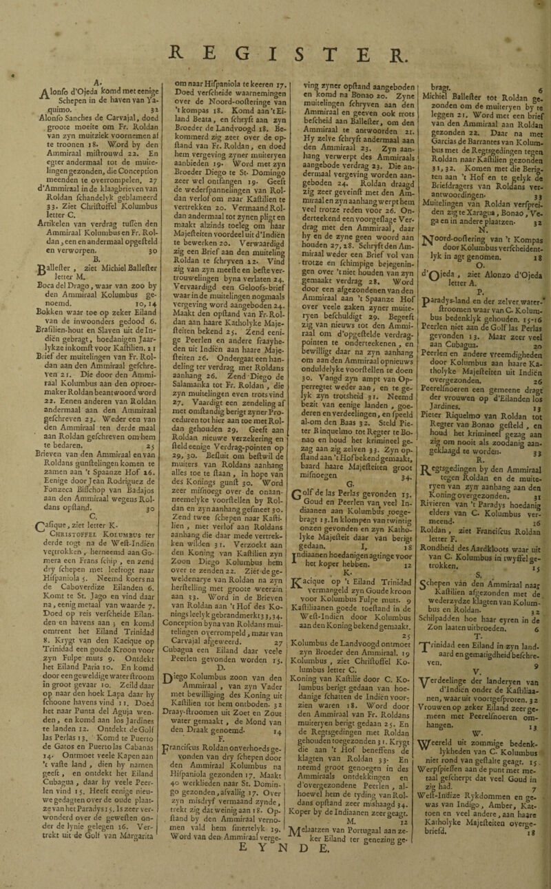 A. A lonfo d’Ojeda komd meteenige ^ Schepen in de haven van Ya- quimo. 31 Alonfo Sanches de Carvajal, doed groote moeite om Fr. Roldan van zyn muitziek voornemen aí te troonen 18. Word by den Ammiraal miftrouwd 22. En egter andermaal tot de muite¬ lingen gezonden, die Conception meenden te overrompelen. 27 d’Ammiraal inde klaagbrieven van Roldan ichandelyk geblameerd 33. Ziet ChriftoiFel Kolumbus letter C. Artikelen van verdrag tuíTen den Ammiraal Kolumbus en Fr. Rol¬ dan , een en andermaal opgefteld en verworpen. 30 lí. Dallefter , ziet Michiel Ballefter letter M. Boca del Drago, waar van zoo by den Ammiraal Kolumbus ge¬ noemd. 10,14 Bokken waar toe op zeker Eiland van de inwoonders gedood 6. Brafilien-hout en Slaven uit de In¬ dien gebragt, hoedanigen Jaar- lykze inkomft voor Kaftilien. 11 Brief der muitelingen van Fr. Rol¬ dan aan den Ammiraal gefchre- Ven 21. Die door den Ammi¬ raal Kolumbus aan den oproer¬ maker Roldan beantwoord word 22. Eenen anderen van Roldan andermaal aan den Ammiraal gefchreven 23. Weder een van den Ammiraal ten derde maal aan Roldan gefchreven om hem te bedaren. 25 Brieven van den Ammiraal en van Roldans gunftelingen komen te zamen aan ’t Spaanze Hof 16. Eenige door Jean Rodríguez de Fonzeca BiiFchop van Badajos aan den Ammiraal wegens Rol¬ dans opftand. 30 C. palique, ziet letter K* Christoffel Kor.umbus ter derde togt na de Weft-Indiën vertrokken , herneemd aan Go¬ mera een Frans fchip , en zend dry fchepen met leeftogt naar Hifpaniola 5. Neemd koers na de Caboverdize Eilanden 6. Komt te St. Jago en vind daar na, eenig metaal van waarde 7. Doed op reis verfcheide Eilan¬ den en havens aan ; en komd omtrent het Eiland Trinidad 8. Krygt van den Kacique op Trinidad een goude Kroon voor zyn Fulpe muts 9. Ontdekt het Eiland Paria 10. En komd door een geweldige water ftroom Ín groot gevaar 10. Zeild daar op naar den hoek Lapa daar hy fchoone havens vind 11. Doed het naar Punta del Aguja wen¬ den, en komd aan los jardines te landen 12. Ontdekt deGolf las Perlas 13. ' Komd te Puerto de Gatos en Puerto las Cabanas 14. Ontmoet veele Kapen aan ’t vafte land , dien hy namen geeft, en ontdekt het Eiland Cubagua , daar hy veele Peer- len vind 1 j. Heeft eenige nieu¬ we gedagten over de oude plaat- zevanhetParadysi 5. Iszeer ver¬ wonderd over de geweften on¬ der de lynie gelegen 16. Ver¬ trekt uit de Golf van Margarita Zj REGISTER. om naar Hifpaniola tekeeren 17. Doed verfcheide waarnemingen over de Noord-oofteringe van ’tkompas 18. Komd aan’t Ei¬ land Beata, en fchryft aan zyn Broeder de Landvoogd 18. Be¬ kommerd zig zeer over de op¬ ftand van Fr. Roldan, en doed hem vergeving zyner muiteryen aanbieden 19. Word met zyn Broeder Diego te St* Domingo zeer wel ontfangen 19. Geeft de wederfpannelingen van Rol¬ dan verlof om naar Kaftilien te vertrekken 20. Vermaand Rol¬ dan andermaal tot zynen pligt en maakt alzinds toeleg om haar Majefteiten voordeel uit d’Indiën te bewerken 20. Verwaardigd zig een Brief aan den muiteling Roldan te fchryven 22. Vind zig van zyn meefteen befte ver¬ trouwelingen byna verlaten 24. Vervaardigd een Geloofs-brief waar in de muitelingen nogmaals vergeving word aangeboden 24. Maakt den opftand van Fr* Rol¬ dan aan haare Katholyke Maje¬ fteiten bekend 25. Zend eeni¬ ge Peerlen en andere fraayhe- den uit Indiën aan haare Maje¬ fteiten 26. Ondergaat een han¬ deling ter verdrag met Roldans aanhang 26. Zend Diego de Salamanka tot Fr. Roldan , die zyn muitelingen even trots vind 27. Vaardigt een zendeling af met omftandig berigt zyner Pro- ceduren tot hier aan toe met Rol¬ dan gehouden 29. Geeft aan Roldan nieuwe verzekering en fteld eenige Verdrag-pointen op 29, 30. Befluit om beftwil de muiters van Roldans aanhang alles toe te ftaan , in hope van des Konings gunft 30. Word zeer mifnoegt over de onaan- neemelyke voorftellen by Rol¬ dan en zyn aanhang gefmeet 30. Zend twee fchepen naar Kafti- lien , met verlof aan Roldans aanhang die daar mede vertrek¬ ken wilden 31. Verzoekt aan den Koning van Kaftilien zyn Zoon Diego Kolumbus hem over te zenden 22. Ziet de ge- weldenarye van Roldan na zyn herftelling met groote weerzin aan 33. Word in de Brieven van Roldan aan ’t Hof des Ko¬ nings leelyk gebrandmerkt3 3,34. Conception byna van Roldans mui- nöen overrompeld , maar van Carvajal afgeweerd. 27 Cubagua een Eiland daar veele Peerlen gevonden worden 15. D. J^tego Kolumbus zoon van den Ammiraal , van zyn Vader met bewilliging des Koning uit Kaftilien tot hem ontboden. 3 2 Draay-ftroomen uit Zoet en Zout j water gemaakt , de Mond van ¡ den Draak genoemd* 14 j F. Í prancifcus Roldan onverhoeds ge¬ vonden van dry fchepen door den Ammiraal Kolumbus na Hifpaniola gezonden 17. Maakt 40 werklieden naar St. Domin¬ go gezonden,afvallig 17. Over zyn misdryf vermaand zynde, trekt zig dat weinig aan 18. Op- ftand by den Ammiraal verno¬ men vald hem fmertelyk 19. Word van den Ammiraal verge- E Y N D E. ving zyner opftand aangeboden en komd na Bonao 20. Zyne muitelingen fchryven aan den Ammiraal en geeven ook trots bcfcheid aan Ballefter, om den Ammiraal te antwoorden 21. Hy zelve fchryft andermaal aan den Ammiraal 23. Zyn aan¬ hang verwerpt des Ammiraals aangebode verdrag 23. Die an¬ dermaal vergeving worden aan¬ geboden 24. Roldan draagd zig zeer geveinft met den Ara- mtraal en zyn aanhang werpt hem veel trotze reden voor 26. On- derteekend een voorgeflage Ver¬ drag met den Ammiraal, daar hy en de zyne geen woord aan houden 27,28. Schryft den Am¬ miraal weder een Brief vol van • trotze en ichimpige bejegenin¬ gen over ’tniet houden van zyn gemaakt verdrag 28. Word door een afgezondenen van den Ammiraal aan ’t Spaanze Hof over veele zaken zyner muite¬ ryen befchuldigt 29. Begeeft zig van nieuws tot den Ammi¬ raal om d’opgeftelde verdrag- pointen te onderteekenen , en bewilligt daar na zyn aanhang om aan den Ammiraal opnieuws onduldelyke voorftellen te doen 30. Vangd zyn ampt van Op- perregtet weder aan , en te ge- lyk zyn trotsheid 31. Neemd bezit van eenige landen , goe¬ deren en verdeelingen, en fpeeld al-om den Baas 32. Steld Pie- ter Rinquelmo totRegter te Bo¬ nao en houd het krimineel ge¬ zag aan zig zelven 33. Zyn op¬ ftand aan ’t Hof bekend gemaakt, baard haare Majefteiten groot mifnoegen 34. G* Qolf de las Perlas gevonden 13. Goud en Peerlen van veel In- diaanen aan Kolumbus toege- bragt 13.In klompen van twintig onzen gevonden en zyn Katho¬ lyke Majcfteit daar van berigt gedaan. I, 1 g rndiaanen hoedanigen agtinge voor * het koper hebben. 12 * > K* 2£acique op ’t Eiland Trinidad Vermangeld zyn Goude kroon voor Kolumbus Fulpe muts. 9 Kaftiliaanen goede toeftand in de Weft-Indiën door Kolumbus aan den Koning bekend gemaakt. 25 Kolumbus de Landvoogd ontmoet zyn Broeder den Ammiraal. 19 Kolumbus , ziet ChriftoiFel Ko¬ lumbus letter C. Koning van Kaftilie door C. Ko¬ lumbus berigt gedaan van hoe- danige fchatten de Indiën voor¬ zien waren 18. Word door den Ammiraal van Fr. Roldans muiteryen berigt gedaan 25. En de Regtsgedingen met Roldan gehouden toegezonden 3 1. Krygt die aan ’t Hof benefFens de klagten van Roldan 33. En neemd groot genoegen in des Ammiraals ontdekkingen en d'overgezondene Peerlen , al¬ hoewel hem de tyding van Rol¬ dans opftand zeer mishaagd 34. Koper by delndiaanen zeeraeast. M. 12 M elaatzen van Portugaal aan ze¬ ker Eiland ter genezing ge- bragt. 6 Michiel Ballefter tot Roldan ge. zonden om de muiteryen by te leggen 21. Word met een brief van den Ammiraal aan Roldan gezonden 22. Daar na met Gardas de Barrantes van Kolum¬ bus met de Regtsgedingen tegen Roldan naar Kaftilien gezonden 31,32. Komen met die Berig- ten aan ’t Hof en te gelyk de Briefdragers van Roldans ver¬ antwoordingen* 33 Muitelingen van Roldan verfprei- den zig te Xaragua, Bonao, Ve¬ ga en in andere plaatzen* 3 2 N. J^oord-ooftering van ’t Kompas door Kolumbus verfcheident- lyk in agt genomen. 18 °* d'Qjeda * z‘et Alonzo d’Ojeda letter A. P. jparadys-land en der zelver water-* ftroomen waar van C* Kolum¬ bus bedenklyk gehouden. 15-10 Peerlen niet aan de Golf las Perlas gevonden 13. Maar zeer veel aan Cubagua. 20 Peerlen en andere vreemdigheden door Kolumbus aan haare Ka¬ tholyke Majefteiten uit Indiën overgezonden. 26 Pcerelfnoeren een gemeene dragt der vrouwen op d’Eilanden los Jardines. I3 Pieter Riquelmo van Roldan tot Regter van Bonao gefteld , en houd het krimineel gezag aan zig om nooit als zoodanig aan¬ geklaagd te worden. 33 R. J^egtsgedingen by den Ammiraal tegen Roldan en de muite¬ ryen van zyn aanhang aan den Koning overgezonden. 31 Rivieren van ’t Paradys hoedanig elders van C. Kolumbus ver¬ meend» xó Roldan , ziet Francifcus Pv.oldan letter F. Rondheid des Aardkloots waar uit van C. Kolumbus in twyfFel ge¬ trokken. ' S. fchepen ván den Ammiraal naar Kaftilien afgezonden met de wederzydze klagten van Kolum¬ bus en Roldan. Schilpadden hoe haar eyren in de Zon laaten uitbroeden. 6 T. 'jVinidad een Eiland in zyn land¬ aard en gematigdheid befchre- ven. V. TjTerdeelinge der landeryen vat d’Indiën onder de Kaftiliaa nen, waaruit voortgefproten. 32 Vrouwen op zeker Eiland zeer ge meen met Peerelfnoeren om¬ hangen. jj W* YVfeereld uit zommige bedenk- lykheden van C. Kolumbus niet rond van geftalte geagr. 15 Werpfpieften aan de punt met me¬ taal gefcherpc dat veel Goud in zig had. Weft-Indize Rykdommen en oe was van Indigo, Amber, Kat toen en veel andere, aan haan Katholyke Majefteiten overge briefd. j $