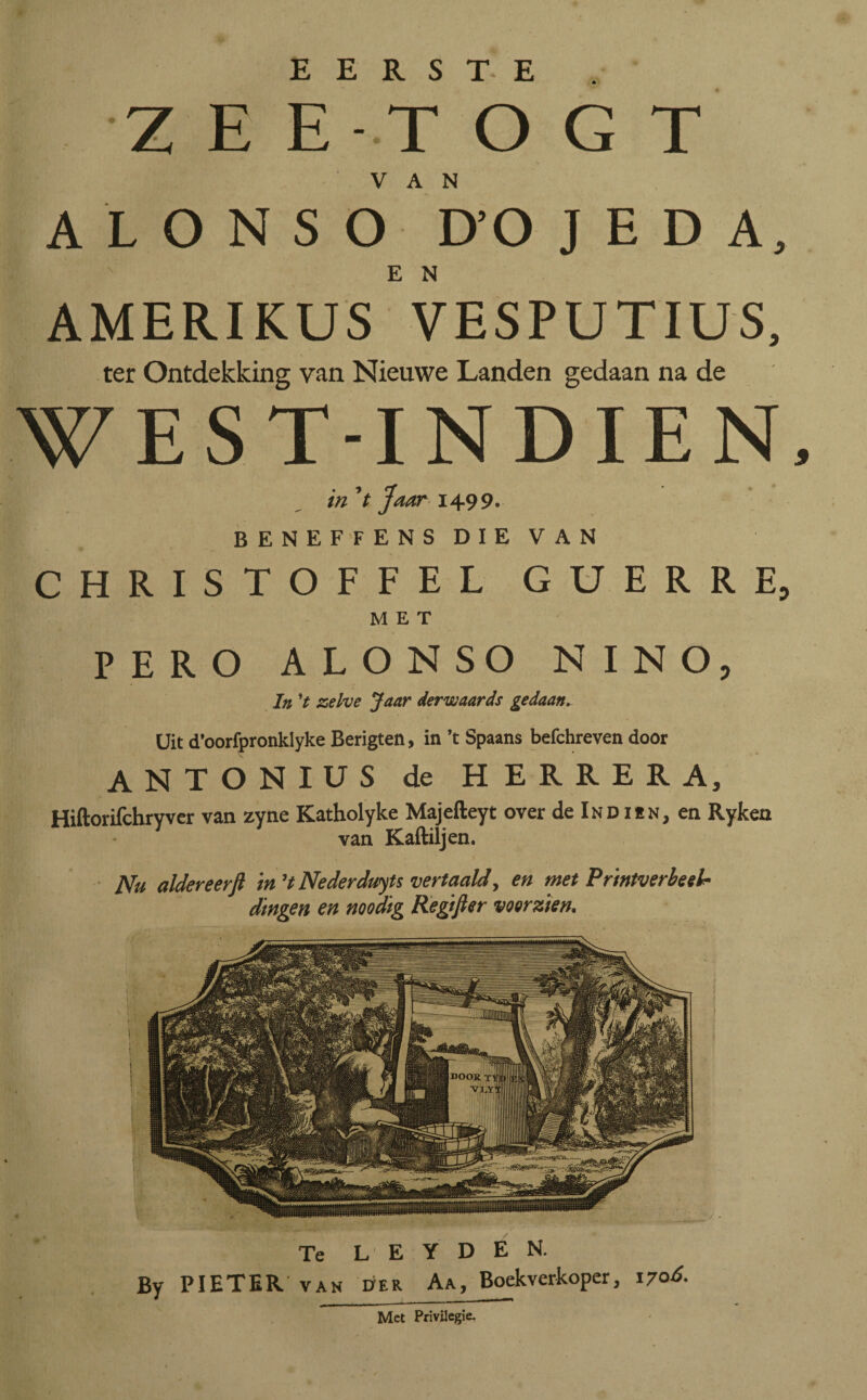 EERSTE Z E E-T O G T VAN ALONSO DO J E D A, E N AMERIKUS VESPUTIUS, ter Ontdekking van Nieuwe Landen gedaan na de WEST-INDIEN in V Ja ar 1499. BENEFFENSDIEVAN CHRISTOFFEL GUERRE, MET PERO ALONSO NINO, In ’t zelve Jaar derwaards gedaan. Uit d’oorfpronklyke Berigten, in ’t Spaans befchreven door ANTONIUS de HERRERA, Hiftorifchryver van zyne Katholyke Majefteyt over de Ind jen, en Ryken van Kaftiljen. Nu aldereerfi in ’t Nederduits vertaald, en met Printverbeel¬ dingen en noodig Regtfier voerzien. Te L E Y D E N. By PIETER van der Aa, Boekverkoper, 1706. Met Privilegie.