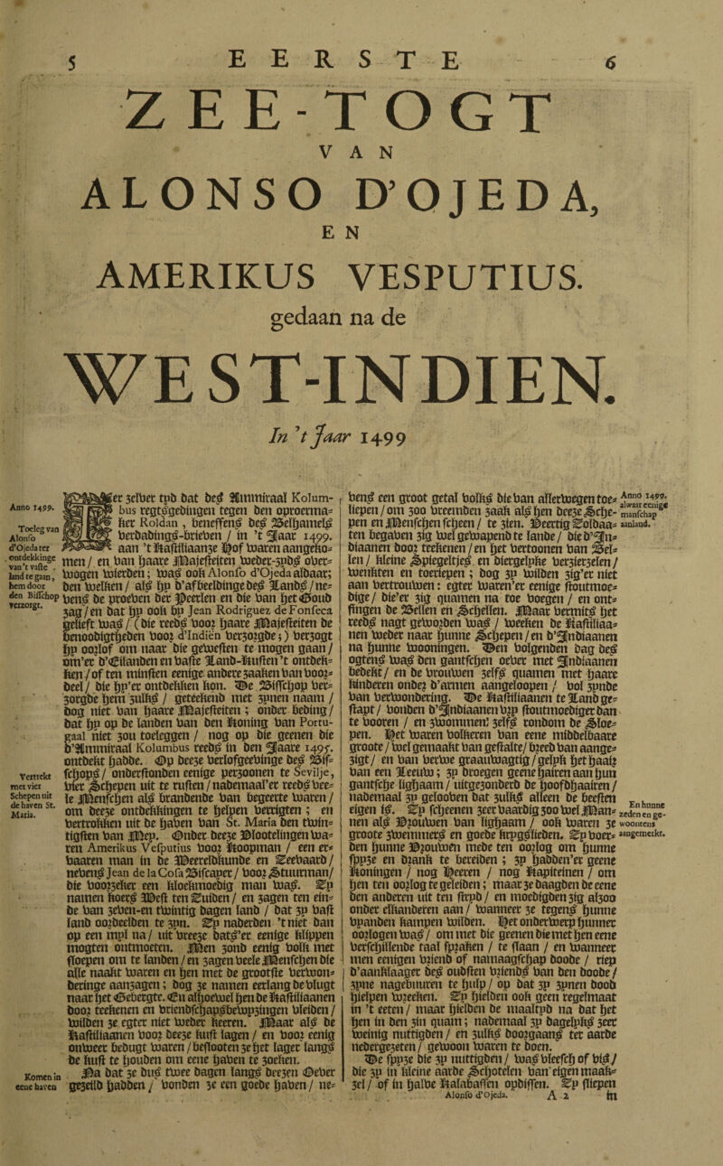 ZEETOG VAN ALONSO D’QJEDA, E N AMERIKUS VESPUTIUS. gedaan na de WEST-INDIEN. In 'tjaar 1499 Anno 1499. Toeleg van Alonfo d’Ojeda ter . ontdekkinge van’t vade . land te gaan, hem door den Biflchop verzorgt. et 3eïbct tpb bat bed Kmmfraa! Kolum- bus regtdgebingen tegen ben oproerma* ftet Roldan , beneffend bed 25’elftameld berbabingd-brieben / ín ’t ¿|aac 1499* aan ’tStaftiïiaame ï|of toaren aangeko¬ men / en ban ftaate SBajeftetten toebet-spbd ober* toogen toierben; toad ooft Alonfo d’Ojeda aïbaat; ben toeïften/ aïd ftp b’af bedbinge bed 3tanbd/ne* Pend be proeben ber JDeetïen en bte ban ftet<6oub 3ag/en bat ftp OOft bp Jean Rodríguez deFonfeca gelieft toad / (bie reebd boo? ftaate jjBajefïeiten be benoobigtfteben boo? d’lndiën bet30?gbe$) bet3ogt ftp oo?ïof om naat bie getoefïen te mogen gaan / om’ec b’^ilanben en bafte 3lanb-Stuften’t ontheft* ften / of ten minften eenige anbete 5aaften ban boo?* btelj bie ftp’et ontbeftften fton. 3£e 2&iffcftop bet* 30tgbe ftem sulftd / geteeftenb met 3pnen naam / öog niet ban ftaate JlBajefteiten; onbet ftebing/ bat ftn op be ïanben ban ben Stoning ban Portu- gaai níet 30U toeleggen / nog op bie geenen bie ’lmmiraal Kolumbus reebd ín ben ^Jaate 1495'. ontbeftt ftabbe. <0p bee3e berïofgeebinge bed 25if- fcftopd / onbetftonben eenige pet30onen teSeviije, biet jbeftepen uít te ruften/nabemaaï’et reebd bee* le iBenfcften aïd btanbenbe ban begeerte toaren / om bee3e ontbeftftingen te fteïpen bettigten ; en berttoftften uit be ftaben ban St. Maria ben ttoin* tigften ban |Bep. <Dnbet bee3e ©ïooteïingentoa* ren Amerikus Vefputius boo? Stoopman / een er* baaren man ín be JBeereïbftunbe en ^eebaarb / nebendJean de iaCofa25ifcaper/ boo? Stuurman/ bie boo?3eftet een ftïoeftmoebig man toad. ^P namen ftoerd 3©eft ten Euiben / en 3agen ten ein* be ban 3eben-en ttointig bagen ïanb / bat 3P baft ïanb oo?beelben te 3pn. Ep naberben ’tniet ban op een mpï na / uít breese datd’et eenige ftïippen mogten ontmoeten. |Ben 3onb eenig bolft met floepen om te ïanben/en 3agenbecle¿¡laenfdjenbie alle naaftt toaren en ften met be gtootfte bertoon* beringe aanlagen; bog 3e namen eerlangbebïugt naar ftet Gebergte. <Êu aïftoetoeï ften be Staftiïiaanen boo? teeftenen en bcienbfcftapdbetop3ingen bleiben / toiïben 3e egtet níet toeber fteeren. jjBaat aïd be Staftiïiaanen boo? bee3e ftuft lagen / en boo? eenig ontoeet bebugt toaren/befïooten 3e ftet lager ïangd be ftuft te ftouben om eene ftaben te 3oeften. Komen in bat 5e bué ttoee bagen ïangd bre3en (Deber eene haven ge3eilb ftabben j bonben 3c ren goebe ftaben / ne* Vertrekt met vier Schepen uit de haven St. Maria. r bend een groot getal boïftd bie ban aïïertoegentoe* liepen /om 300 breemben 3aaft aïd ften bee3ejbcfte- pen eniBenfcftenfcfteen/ te 3ien. ©eettigEoïbaa* ten begaben 3ig toeïgetoapenbte ïanbe/ bieb’^n* biaanen boo? teeftenen/en ftet bertoonen ban 25eï* ïen/ ftïeine ¿èpiegeïtjed en biergeïpfte ber3iet5eïen / toenftten en toeriepen; bog 3P toilben 313’er níet aan berttoutoen: egter toaren’et eenige ftoutmoe* big e/ bíe’er 3íg guarnen na toe boegen / en ont* fingen be bellen en ^cfteïïen. |Baar bermitd ftet reebd nagt getoo?ben toad / toeeften be Siafïiïiaa* nen toeber naar ftunne ¿§>cftepen/en b’3inbiaanen na ftunne toooningen. 3£en boïgenben bag bed ogtend toad i»m gantfeften oeber met 3¡nb:aanen bebeftt/ en be broutoen 3elfd guarnen met ftaare ftinberen onbe? b’armen aangeïoopen / bol 3Pnbe ban bertoonbering. <De Staftiïiaanen te 3tanb ge* ftapt/ bonben ö’f[nbiaanenb?p ftoutmoebigerban te booten / en 3toommen’ 3eïfd ronbom be ¿§>ïoe* pen. ï|et toaren boïfteren ban eene miböelbaare groote / toeï gemaaftt ban geftaïte/ toeeb ban aange* 3igt/ en ban bertoe graautoagtig/geïpft ftetftaai? ban een Iteeuto; 3P broegen geeneftairenaanftun 1 gantfefte ïigftaam/ uitge3onbetb be ftoofbftaairen / nabemaaï 3P geïooben bat 3uïftd alleen be heeften eigen <d. Ep fefteenen 3rer baarbig 300 toel |Ban* nen ald ©?outoen ban ïigftaam/ ooft toaren 3e groote 3toemmerd en goebe ftrpgsïteben. ^p boer* ben ftunne ©?outoen mebe ten oo?ïog om ftunne fpp3e en D?anft te bereiben; 3P ftabben’er geene I Stoningen / nog ï^eeten / nog Stapiteinen / om j ften ten oo?ïogtegeïeiben; maar 3e baagbenbe cene I ben anberen uít ten fttpb / en moebigben 3ig aÏ300 ! onöer eïftanberen aan / toanneer 3e tegend ftunne bpanben ftampen toiïben. Sfet onbertoetp ftunnec oo?ïogentoad/ om met bie geenen biemet ften eene berfcftiïïenbe faal fp?aften / te flaan / en toanneer men eenigen b?ienb of namaagfeftap boobe / ríep b’aanftïaager bed oubften b?ienbd ban ben boobe / 3pne nageïmuren te ftuïp / op bat 3P 3pnen boob ftielpen to?eeften. Ep ftielben ooft geen regelmaat ín ’t eeten / maar ftielben be maaïtpb na bat ftet ften ín ben 5Ü1 guam; nabemaaï 3p bageïpftd 3eet toeinig nuttigben / en 3uïftd boo?gaand ter aarbe neberge3eten/ getooon toaren te boen. 3£e fpp5e bie 3P nuttigben/ toadbïeefcftof bid/ bic 5p ín ftïeine aatbe ¿èeftoteïen ban'eigen maaft* 3eï / of in ftaïbe StaïaibalTen opbiflen. ^p fliepen Alonfo d’Ojeda. A 2 ftt Anno 1499. alwaar eenige manfehap aanland. En hunne zeden en ge¬ woonten» aangemakr.