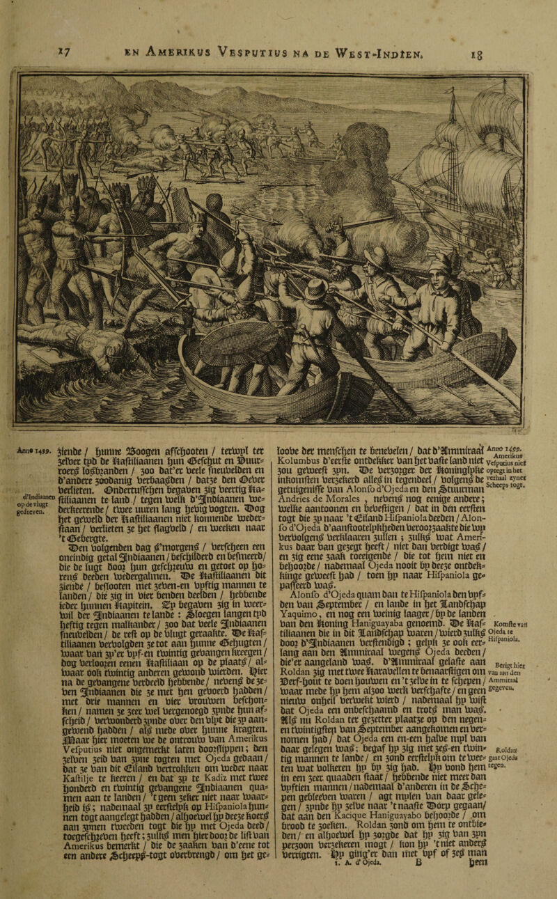 en Amerikus Vesputius na de West-Indíén* m K a p m I m 'T1 ■ t s m Urn v ^Lu,. Ëm 3§|| 4fe £fjl f lÈËfêm Hl WkÊÈBtéÉÊÊËL Tjm, % Anno 14SP. ^fenbe / íjuntte 2$oogen affcbooten / tetbopl tet 3elbet tpb be ïtatfiïfaanen ï)tm «íBefcbut en ©uut* roet£ lo£b?anben / 300 öat’er beele fneubeïben en b’anbete 300baníg betbaa^ben / batse Den <©ebet , „ betlíeten. <£>nbectuíTcbtn begaben 313 beettíg fta* OD“r fbbaanen te ïanb / tegen boelft b’^Jnbíaanen boe* gedreven? betfteerenbe/ tboee uuten ïang ïjebtgbogten. <©og (jet geboeïb bet ftafïiïiaanen níet ftonnenbe boebet* fkan / betlíeten 3t bet flagbelb / en boeeften naat ’t Gebergte. 3£en bolgenben bag ^’motgené / betfcïjeen een oneínbíg getal ^nbíaanen / befcitjüberb enbefmeetb/ bíe be ïugt boo? bun gefcbjeubu en getoet op bo= ten$ beeben hjebetgaïmen. 3£e ïkafiiïiaanen bit 3íenbé / befTooten met 3eben-en bpftíg mannen te ïanben / bíé 3íg ín bíet benben beelben / btbbenbe íebet bunnen kapitein, ^p begaben 3íg ín hjcet* boiï bet ¿Inbíaanen te ïanbe: &ïoegen langen tpb beftíg tegen malftanbet / 300 bat beeïe ^Inbiaanen fneubeïben/ be tefl op bebïugt getaaftte. ®e iOtaf= tiïiaanen betboïgben 3e tot aan bunne <ö5ebugten / boaat bart 3p’et bpf-en tbointig gehangen tegen/ bog berloo?en eenen ütafïiïiaan op be pïaat£/aï* boaat ooft tbointig anberen geboonb boietben. i^iet na be gehangene betbeeïb bcöbenbe/ neben$ bese* ben Slnbiaanen bie 3e met b^n geboetb babben / met brie mannen en biet brouboen befebon* hen/ namen 3e 3eet boel beegenoegb 3pnbe bun af* fcïjeib / bet*boonbetb3pnbe obet ben hipt bie3p aan* geboenb babben / aï£ mebe obet bunne ftragten. UBaat biet moeten boe be onttoubJ ban Amerikus Vefputius niet ortgemetftt laten Csooiflippen; ben Seïben 3eibban spne togten met Ojeda gebaan/ bat 5e ban bit <Ö*tïanb betttoftften om boebet naat Kaftilje te fteeren / en bat 3P te Kadiz met tboee ïjonbetb en tbointig gehangene ^¡nbíaanen gua¬ rnen aan te ïanben/ ’tgeen 3eftet níet naat boaat* beib ié; nabemaaï 3P eetfteïpft op Hifpaniola bun* nen togt aangclegt babben / aïboeboeï bp bee3e ftoet£ aan 3pnen tboeeben togt bie bP niet Ojeda beeb/ toegefcïj?eben beeft; 3ulftg men hietboojbe lift ban Amerikus bemcrftt / bie be 3aaften ban b’eene tot een anbete £cbeep£-togt obetbtengb/ om bet ge* ïoobe bet menfeben te benebeïen/ batb*3CmmitaalA*J¡¿¡** Kolumbus b’eetffe ontbeftftet ban bet bafïe ïanb niet veiputius nie? 30U geboeefï 3pn. *®e bet5ozget bet ftoningïpfte oPregtmhet inftomften bet3eftetb alïe^in tegenbeeï/ boïgenpbe ',e5haal getuigeniffe ban Aionfo d’Ojeda en ben ¿§>tuutman ps 0¿ J Andries de Morales , neben$ nog eenige anbete; bueïfte aantoonen en bebefïigen / bat ín ben eetfïen togt bie 3pnaat ’toBiïanb Hifpaniola beeben /Alon- fo d’Ojeda b’aanfïooteïpftbeben betoo&aaftte biebop betboïgen^ betftïaaten 3ulïen ; 3ulft£ boat Ameri¬ kus baat ban ge3egt beeft/ níet ban betbigt boa£/ en 3ig eene 3aaft toeeigenbe / bie tot bent níet en beboo?be/ nabemaaï Ojeda nooit bp bee3e ontheft* ftinge geboeefl bab / toen bP naat Hifpaniola ge* paffeerb boaé. Alonfo d’Ojeda quant ban te Hifpaniola ben bpf* ben ban ¿êeptembet / en ïanbe ín bet Hanbfcbap Yaquimo, en nog een boeinig ïaaget / bp be ïanben ban ben honing Haniguayaba genoemb. <©e ïtaf* Komfte ts!1 tiïiaanen bie ín bit Hanbfcbap toaten/boietb3ulft£ p!«da ?«, boo? b’ánbíaanen betflenbigb ; geïpft 3e ooft eet* Hll£,anioU* ïang aan ben Hmmitaaï Voegen^ Ojeda beeben/ bie’et aangeïanb boaé. b’Hmmiraaï geïafïe aan Ben¡nh;cr Roldan 3ig met tboee ïtatabellen te benaatfïigcn om vaU 331) den ©etf'bout te boenbouboen en’t3eïbein te fcljepen / Ammuaai boaat mebe bP bent aï3oo boerft betfebafte/ en geen se£eve“- nieubo onbeiï betboeftt boietb / nabemaaï bP boifl bat Ojeda een onftefcbaamb en ttoté man boa^» • nn Roldan tet ge5ettet pïaat3e op ben negen* entbointigflep ban^eptembet aangeftomenenbet* nomen bab / bat Ojeda een en-een baïbe mpï ban baat gelegen boa£; begaf bP 3ig met 3e^-en tboin* Roldíá tig mannen te ïanbe/ en 3onb eetfteïpftom teboee* gaatOjedi ten boat bolfteten ÏJP bp 3ig bab. bonb bem tcscn- ín een 3eet quaaben fïaat/ tjtbbenbe niet meet ban bpftien mannen /nabemaaï b’anberen ín be ^epe* pen gebïeeben boaten / agt mpïen ban baat geïe* gen / 3pnbe bP 3tïbe naat ’tnaafïe ïïbotp gegaan/ bat aan ben Kacique Haniguayabo beft002be / om broob te 3oeften. Roldan 5onb om bmt te ontbie* ben/ en alfjoeboeï bP 302gbe bat bP 3ig ban 3pn pet30on bet3efteten mogt / fton bP ’tniet anbet^ bettigten. fep ging’et ban met bpf of 3$ man i. A. d’Ojeda. B