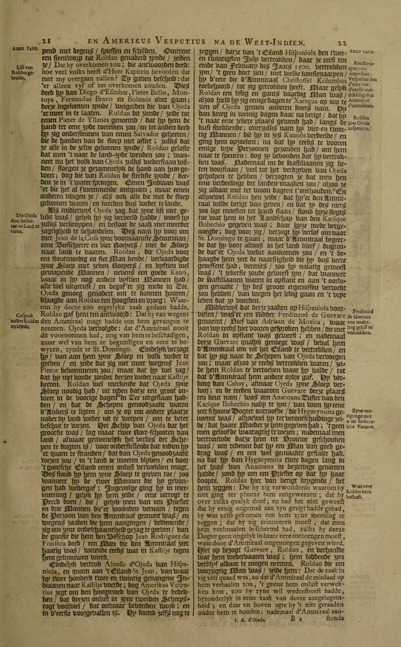 amo uw. pmíl met ¡jegen^ / fpicfien en fcgílbeit. Omtrent een fteenlooip tot Roldan genabetb jpnbe / 3cíben Lift van 3?/ Dathy overkomen zou; bíe antluoo?ben becb: Roldan ge- hoe veel volks heeft d’Heer Kapitein bevoolen dat biuikt, met my overgaan zullen? gaben befcgeíb:dat 'er alleen vyf of zes overkomen zouden. 3BMe$ beeb gp ban Diego d’Efcobar,Pieter Bello, Mon- toya , Fernandus Bravo en Bolanos obet gaan; beeje íngeftomen 3Pnbe/ loeígcrben bíe Pan Ojeda ’etmeet ín te laaten. Roldan bit 3íenbe/ 3eíbe tot eenen Pieter de Yiianes genoemb / bat gp gem be ganb tet cene 3pbe toeteíften 3ou/en tet atíbete becb fjp 3íg onberfleunen ban eenen Salvador gegeeten / bíe be gattben ban be floep níet aflíet; 3ulíp bat 3e alíe ín be 3tlbe geltomen 3pnbe / Roldan gclafte bat men ’t naar be lanb-5pbe loenben 3011; loan* neet nu {jet bolb ban Ojeda 3ulítá lucbcrftaanluiï* ben/ fïocgen 3e ge3amentlpft be ganb aan Ijmige* loeet; bog bíe bab Roldan be fïetïtfte 3pnbe / bce* ben 3cín ’tbiaterfpríngen. (¡Eenen Slnbíaan hiaá ’et bíe get aï floemmenbe ontquam ; maat eenen anbeten bíngen 3c / ap ooft alíe bíe met be fToep geftomen loaren/en fteerben bu£ loebet telanüe. tUp míbíetbjpl Ojeda 3ag bat 3P»e líft níet ge* doabcdíif2 Stïpïi tjp 3íg betbeelb gabbe/ moeftgp t«H)aLandte3uïip betfttoppen/ en beftoot be 5aaft metmeerbet varen. 3agtíggeíb te behanbelen. <De$ nam Ijp boot om met Jean depCofa3pneboo?naamfte5étuutman/ eene 2$itfTcgíetet en bíet CSocuer^ / met be ¿¿Iftoep naat lanb te baaten. Roldan , bíe Ojeda boo? een ftoutntoebíg en ptlíBan ftenbe/ betbaatbígbe 5pne ¿§>Ioep met 5eben iftoeper^ / en bpftíen toe! geltíapenbe iBannen / ttebeng een goebe Kanó, luaat ín ïjp nog anbece bpftíen iBannen gab / alie luel uitgetufi / en bcgaf’et 3Í2 mebe ín ^ee. Ojeda genoeg genabett om te bonnen poten/ ftlaagbe aan Roldan ten googfïen en b?oeg: Waar¬ om hy deeze zoo ergerlyke zaak gedaan hadde. Gefprek Roldan gaf ijem ten antlooojb: Dat hy van wegens luden Roldan den Ammiraal magt hadde om hem gevangen te en ojeda, neemen. Ojeda betbOÏgbe: dat d’Ammiraal nooit dit voorneemen had, nog van hemtebefchadigen, maar wel van hem te begunftigen en eere te be- wyzcn, zynde te St. Domingo. (¡Bínbelpftbet30gt gp/ ban aan gem 3?ne £ïoep en boïft loebet te eeben / en 3ciöe bat 3ig níet meet bicgená Jean ¡mor bebommeten 30U/ maat bat gp biel 3ag/ bat gp nijetbonbe 3onbet bce3enloebetnaatKaftiije betten. Roldan loei metbenbe bat Ojeda 3pne «gftoep noobig gab / uít teben batse een groot om lueet ín be boorige bagetr'ln Eee uitgeftaan dab¬ ben / en bat be ¿ècgepen genoob3aabt loaten b’3Cnftet£ te bgten / om 3e op een anbere pïaat5e nabet bp ïanb loebet uít te loetpen / om te betet befegut te loe3en. %t ¿§>cgíp ban Ojeda bat get grootfte bia£ / lag maat tloee ñoet-fegooten ban lanb / aïloaat gemeeneïpb pt bethel bet &cge* pen te bugten i$/ boot onbetfteïïenbe bat inbiengp ’et quam te fïranben/ bat ban Ojeda genoob3aaftt luesen 30U / ín ’t lanb te moeten bïpben/ en boo? ’tgantfep (¡Eílanb eenen onïufï berloeftften mogt. <©e£ftonb ïjp pm 3pne ^ïoep te geeben toe/ 300 loanneet ïjp be tloee iBannen bíe ïjp gebam gen ïjab loebetgaf; ^ngeboïge gíng ÖP In mee= meening / gelph ïjp ïjem 3tiöc / cene uittogt te J^eecb boen / bíe f geïpft men ban een ^)?iept en b?ie IBannen bie’et iooónben betnam / tegen be ^et3oon ban ben Ammiraal gemunt loaá/ en boegen^ saahen bie pm aangingen / bebienenbe / 3igoni3pne onbefcïjaamtïjeibge3ag te geeben/ ban De gunp bie ïjem benSSiffcïjOp Jean Rodríguez de Fonfeca beeb / een |Ban bie ben Ammiraal 3tet baatig loaq?/ loetenbe teeb£ loat ín Kaftilje tegen pm geïjjouloen loietb. oEinbelph bectroft Alonfo d’Ojeda ban Hifpa- nioia, en guam aan ’t(¡BílanbSt.Jean, banloaat tjp tloee ïyonbetb tloee-en tlointig gehangene gm biaanen naat Kaftilje boerbe; bog Amerikus Vefpu- tius 3egt om ben ïjoogmoeb ban Ojeda te bebeP ben / bat bee3en onïuft ín 3pnc tlocebcn ^>cpep^- togt boojbieï / bat onboaat bebonben loo?b ; en ín b’eetfle booigeballm p $p ftomö 3dfi» nog te 3cggen/ bat3c ban. ’t€ilanb Hifpaniola ben tloee* Aim0 en tlointigften Snip beitrohhen / baat 3e cccft ten Vn a embe ban fetnuarp be^ Saar^ iyoo. berttoftben rye™ ni‘ 3pn/ ’t geen boet 3ien/ met loeïfteftonpnaarpen/ Amerikus ïjp b’cetc bic b’31mmitaaï Chriftoffei Kolumbus v,efputius om roebeïjoojb / tot 3ig getroftften ïjeeft. |Baat geïpït dScont- Roidan een ïiftig en ganp baatbig |Ban lOaë / dekking den aj300 hieïbï)p3igcenigebagcnt^ Xaragua op 0m te Ammiinal 3ien of Ojeda geenen anberen ftoerp nam. Dnt,ontrekkci1- ban bteeg ín loeinig bagen baat nabeiigt/ bat tin Rou,n ’t naat eene seftere plaats: geloenb ïjab / langá be gMtoic«2 ftufl fïtebhenbe; obet3uïïp nam ïjp biet-en tloin* nafpeuren. tig IBannen / bfe ÖP ín 3f^ Kanoös bcrbeelbe / en gíng ïjem op3oefccn; na bat tjp teeb^ te booten eenige bjpe ^et30onen ge3onben ïjab / om pm naat te fpeuren: bog 5P bebonben bat IjpbetttoP ben loa£. j^abemaaï nu be ïkafïiïiaancn 5íg líe* ten boopaan / beeï tot ïjet berppben ban Ojeda geïjoïpen te ïjtbben / bet3ogten 3t bat men pn eene betbeelinge bet ïanben maaften 3011 / aÏ300 3e 3ig aïbaat met tet looon bagten t’ontljouben. €n alpeloel Roldan ïjen 5cibc/ bat ïjp’et benálmmí* taal loiïbe berigt ban geben/ en bat 3p beé niet^ 300 ligt moeften tet ïjanb flaan/ fronö’ ïjp3eftegt^ toe loat ïjem ín ïjet Jlanbfctjap ban ben Kacique Bohechio gegeben loaë ; baat ïjo3e mebe betge* noegbc; bog boo? 3Í9/ bet3ogt ïjp berïof om naat St. Domingo te gaan ; maat b’Ummitaaï begeer* be bat ïjp boo? aïtoo^ ín ïjet ïanb bleef / bugten* be bat’et Ojeda loebet aanbomen 30U / en ’t be* tjaagbe ïjem 3eet be naatftigpib bie ïjp buj? bette geoeffent ïjab; betmit^ / 300 ïjp nalatig geloeefï loa^/ ’t 3ebetfte 30ube geloeeft 3pn/ bat loanneet be ïtafïiliaanen loaren ín opftant en aan ’t oorlo* gen geraabt / ïjp be^ gtoote etgernipn betloebt 50U pbben/ ban loegen ïjet ïebig gaan en ’t brpe teben bat 3P boetben. iBibletlopï bat bee3C3aaben op Hifpaniola booj* r .. ' . bieïen/ lua^et een aibbet Ferdinandr de Guevare dc G^e geuoemt/ Ji^eefban Adriaan de Moxica , hiaateenrauitc- ban hip reeb£ ïjiet booten gefpjoben ïjebben / bie metlin§ geJf rc Roldan ín opfïant biasi geloceft ; en nabemaalveui bee3e Guevare quaïpb genoegt biaé / bebal ïjem b’ftlmmiraaï om uít ïjet oEiïanb te betttebben/ en bat ïjp 3ig naat be peppen ban Ojedabetboegen 30U; maat aÏ300 3e teeb^ betttoftften loaren / 3ei* be ïjem Roldan te bettoeben biaat ïju loiïbe / tot bat b’Sïmmitaaï ïjem atíbete ojbte gaf. ^p bèt* ftoo? ban Cahay, aïloaat Ojeda 3pne «^ïoep bet* loo?; en be reeben hiaatom Guevare bee3e plaats ten fteut nam/ loaá om Anacoana Eufïetban ben Kacique Bohechio natip te 3pn / ban toien ïjp eene 3eetfcïjoone<©ogtet onttoofbe /bieHygueymotage* . noemt tnaá/ alïjoeloeï ïjp terbetontfcïjuïbinge3ei= JE be / bat ïjaate lBoebet 3e ïjem gegeben gab; ’tgeen lchc Vrouwe, men geloof be loaaragtigteloe3en; nabemaaïmen bettronlobe bat5e ïjem tet B?outoe gefcïjonften loa^/ om rebenen bat ïjp een jfean ban goeb ge* b?ag biaá / en een locï gemaakte gcftalte ïjab. na bat ïjp ban Hygueymota tloee bagen lang ín bet ïjuié ban Anacoana ín be3íttínge genomen ïjabbe/ 3onb ïjp om een ^?ieftet op bat ïjp gaat boopte. Roldan giet ban berigt fctpgenbe / liet gem 3eggen: Dat hy zig verwonderde waarom hy Jj3arhovef níet ging ter plaatze hem aangeweezen ; dat hy bcftiS.Cra over zulks qualyk deed; en had het niet geweeft dat hy eenig ongemak aan zyn gezigt hadde gehad, hy was zelfs gekomen om hem zyne meening te zeggen ; dat hy zig erinneeren moeft , dat men pm veelmaalen befchermd had, zulks hy deeze Dogter geen ongelyk in haarc eere toebrengen moeft, waardoor d’Ammiraal ongenoegen gegeven wierd. tpr op be5ogt Guevare , Roldan , en betgaalbe loat gem tueberbaaren biaá ; gem bibbenbe 3pn betblpf albaat te mogen neemen. Roldan bie écu boo?5igtig |Ban loap / 3eibe gem: Dat die zaak in zig zelf quaad was, en dat d’Ammiraal de misdaad op hem verhaalen zou, ’t geene hem onluft verwek¬ ken kon , zoo hy zyne wil wederftreeft hadde, byzonderlyk in eene zaak van deeze aangelegent- heid i en daar en boven agte hy ’t niet geraaden onder hem te houden ¡ nademaal d’Ammiraal aan- i. a. d’ojedj. B z ftonds
