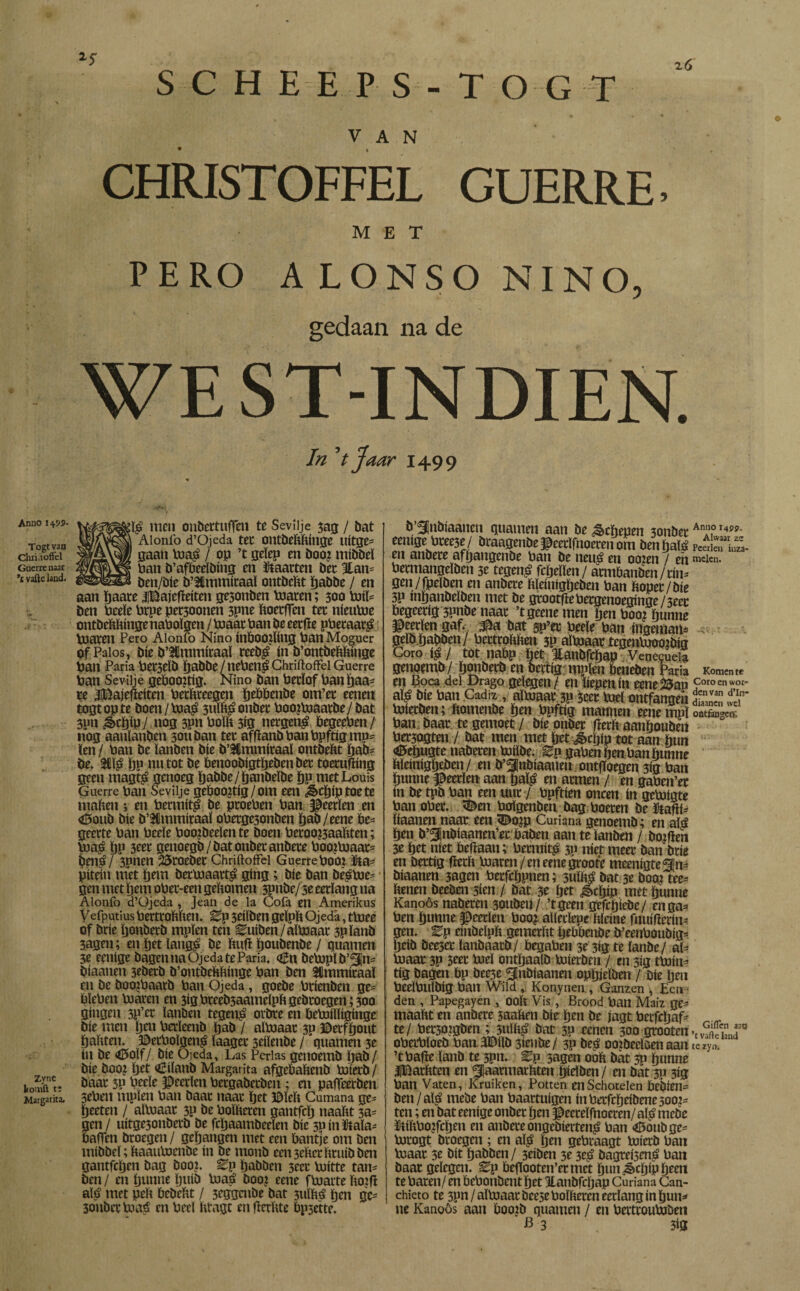 S C H E E P S - T O G T VAN CHRISTOFFEL GUERRE. MET PERO ALONSO NINO, gedaan na de WE ST-INDIEN. In V Jaar 1499 Anno Togt van Clm.toffel Gnerrenaar vafteland. Zync konnift t: Margarita. £ï£ men onbcctuffeii te Sevílje 503 / bat Aionlö d’Ojeda ter ontbeftftfnge uitge* gaan toa£ / op ’t geïep en boo? mibbeï ban b’afbedbing en kaarten bet 3tan= ben/bie b’Sflmmiraaï ontbeftt ïjabbe / en aan ïjaate iBajefíeíten gesonben toaren; 300 toiï= ben beeïe brpe pet30onen 3pne ftoetffen ter nieutoe ontbeftftinge naboïgen / toaar ban be eetfïe pberaar^ toaren Pero Alonío Niño inboorling ban Moguer of Palos, bíe b’^mmíraal reeb£ ín b’ontbeftftínge ban Paria ber3CÏb ïjabbe / neben^ Chriftoffel Guerre ban Sevilje gebooitíg. Niño ban betïof banïjaa* re HBajefteíten berftteegen ïjebbenbe om’et eenen togt op te boen / toa$ 3uïft£ onber boojtoaatbe/ bat 3pn &djíp/ nog 3pn boïft 313 netgen£ begeeben/ nog aanlanben 3011 ban ter afftanbbanbpftígmp* len / ban be ïanben bíe b’2lmmíraal ontbeftt fjab* be. 3CÏ£ ïjp nu tot be benoobigtïjebenber toeruffíng geen rnagfé genoeg ïjabbe/fjanbeïbe ïjp met Louis Guerre ban Sevilje geboortig/om een d§»cï)<p toe te maften; en bermitp be proeben ban Heerlen en <6oub bie b’^mmiraaï oberge3onben ïjab/eene be¬ geerte ban bceïe hooibeden te boen beroo^aaftten; toas ïjp 3eer genoegb/bat onber anbere boojtoaar- ijen$/ 3pnen 25roebet Chriftoffel Guerre booi &a* pitetn met ïjem bertoaart^ gíng; bie ban bë^toe- ■ gen met ïjem ober-een geftomen 3Pnbe/ 3e eerlang na Alonfo d’Ojeda , Jean de la Cofa en Amerikus Vefputius bettroftften. Ep 3eiïben geïpft Ojedá, ttoee of brie tjonberb mpïen ten Euíben/áítoaar 3pïanb 3agen; enïjetïang^ be ftufï ïjoubenbe / guarnen 3e eenige bagennaOjedateParia. oBn betopïb’^n* biaanen jcbecb b’ontbeftftinge ban ben Sümmieaaï en be boojbaarb ban Ojeda, goebe brienben ge= bïeben toaren en 3igbreeb3aameïpftgebroegen;3oo gíngen 3P’et ïanben tegen£ orbre en betoílíígínge bie men ïjen berleenb ftab / aïtoaar 30 ©erfïjout ïj aft ten. ©erboïgen^ ïaager 3eiïeubc / guarnen 3e ín be «Efolf/. bie Ojeda, Las Perlas genoemb ïjab/ bie booz Ijet «iciïanb Margarita afgeftaftenb toierb / baar 3P bede Jpeerïen bergabetben ; en paffeerben 3eben mpïen ban baar naar ïjet Bïeft Cumana ge= ïjeeten / aïtoaar 3P be boïfteren gantfcïj naaftt 3a= gen / uitge3onberb be fcïjaambeden bie 311 ín Ma* bafTen broegen / geïjangen met een bantje om ben mibbeï; ftaautoenbe ín be monb een3eftctftruibben gantfcfjen bag booi. Ep ftabben 3ecr toitte tan* ben / en ïjunne ïjtiib toaá boo? eene ftoarte ftoifl alt» met pelt bcbeftt / 3eggaibe bat 3ulftS ïjen gc- 3onber toa£ en bed fttagt enfïerftte bpjette. b ^jnbiaanen guarnen aan be Schepen 3onber eenige bree3e / braagenbe Jpeerïfnoeren om ben hatë en anbere aftjangenbe ban be neu$ en ooien / eh bermangeïben 3e tegen£ fcïjeïïen/ armftanben/rim gen/fpeïben en anbere ftïeinigïjeben ban ftoper/bte 3P mftanbeïben met be grootfïebergenoegmge /3eec begeerig 3pnbe naar ’tgeene men pen booi hunne $eerïen gaf. bat sp’er beeïe ban ingenian* geïb ftabben/ bettroftften 3P aïtoaar tcgentoootoig Coro / tot nabp het Hanbfcftap Venezuela genoemb / ftonberb en oertig; mpïen beneben Paria en Boca del Drago gelegen/ en hepen ín eene&ap aï^ bie ban Cádiz , aïtoaar 3P 5cet tod ontfangeh toierben; ftomenbe ïjen bpftig mannen eenempï ban baar te gemoet / bie onber fïerft aanïjouben ber3ogten / bat men met fjetgècfflp tot aan hun <0eöugte naberen toiïbe. ^p gabenftenban hunne ftleínígfteben/ en b’^inbiaaueu ontfToegen 3ig ban ftunne Heerlen aan tjaï£ en armen / en gaben’er ín be tpb ban een uur / bpftien oneen ín getoigte ban ober. <Den boïgenben bag boeren beütahi* ïiaanen naat een <Dojp Curiana genoemb; en alá ïjen b’^nbiaanen’er baben aan te ïanben / bojfleu 3e Iftet níet beftaau; bermit^ 3P níet meer ban brie en bertig fïerft toaren/en eenegroote meenigte^n* biaanen 3agen berfcftpnen; suïft^ bat 3e boo.i tee* henen beeben sim / bat 3e ïjet ^cïjip met ftunne Kanoös naberen 30ubeu / ’tgeen gefetjiebe / enga^ ben ïjunne Heerlen boo? aïledepe ftïeine fnuifterin^ gen. Ep einbeïpft gemerftt peftftenöe b’eenboubig- Ijeib bee3er ïanbaatb/ begaben 3e 3íg te íanbe/ al¬ to aar 3p 3eer tod ontïjaalb toierben / en 3ig ttoin- tig bagen bp bee3e ^nbiaanen opïjjeïben / Díe pen bedbuïbig ban Wild , Konynen , Ganzen , Ecti den , Papegayen , ooft Vis, Brood ban Maiz ge* maaftt en anbere 5aaften bie ïjen be jagt berfcïjaf* te/ ber3oigben ; 3ulfts> bat 3p tenen 300 grooten oberbïoeb bau3Diïb 3icnbe/ 3p beá ooiöedoen aan ’tbafïe ïanb te 3pn. Ep 3agen ooft bát 3P ïjunne IBarftten en ^aannarftten ïjidben / ai bát 30 3ig ban Vaten, Kruiken, Potten en Schotelen bebien* ben / alá mebe ban baartuigen inberfcftdbenesoo?* ten; en bat eenige onber ïjen $eerdfnoeren/ alg? mebe ïtiftbojfcïjen en anbere ongebierten^ ban <©oubge* torogt broegen ; ai afö ïjen gebraagt toierb ban toaar 3e bit ïjabben / 3riben 3e 3e£ bagreisené ban baat gelegen. Ep beftooten’ermct ftun^cïjipfteen te baten/ en bebonbent ïjet Hlanbfcïjap Curiana Can- chieto te 3pn / aïtoaar Dee5e boïfteren eerlang ín ftun* ne Kanoös aan booib quamen / en bertroutoben B 3 m Annoi4py. Alwaar zz Pcerlen iuza- mclcn. Komen te Coro en wor¬ den van d’In- diaanen wel ontíángco; Giffen aar? ’t valle land te zyn.