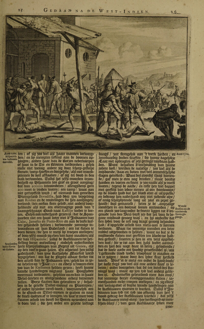 Gedáan na de W E s T - I N D J_E N. AnnoTroe.tat; of sigwtoel alé ïjaate mamSm berbooíg* •«íí&lín^en/ en bp menigten teffené aan be boomen op* ontvoít. fingen; atíbete Ijaar batí be ¿otjen neberboíerpen of Ijaar tn be Zee en ftíbíeren berbronften; gelpft mebe níet boeíníg attbete 3íg boo? fcïjerp-gefïeepe fíeenen / boerp-fpíeffen en biergelpfte / alé met mooib* priemen be fteel affïaaben / of 3ig ter boob ín ben buift berboonben. Zu\h$ ïjet 3eïfé-moo?ben inson* berïjeib op i^ifpanioïa 300 grof en groot aanging/ bat ban 200000 inbooonberen / aïlengé&ené geen 200 meer te binben toaren: een tamp! boaat aan níet getbopffcïb boojb / of niemanb ban gemeïben SS^boingeïanb Bovedilla, ïjaö boo? 3Pn brpgebing ' aan Roldan en be muitelingen bie pen aangingen/ betïeenb/ben eerfien geen geïeib; níet anberéboo?* ïjebbenbe alé met een obermagtige ponft ban ’t 3aamgefcïj?aapt <£5oub naar Kaftilje boeber te ïiee* ren. <0eïpftooknabetljanb gesienié/bat bespan* jaarben níet een ïjaait beter met b’^nbiaanen ban Cuba, Jamaika en Porto-Rico etl aan bebafleftuf- ten geïjanbeïb ïjebben ; berboerenbe 3ommige ín* booonberen uít ïjun ©aberïanb / om tot fTaben te boen bienen/bie ïjen te meté bp troepen ontliepen/ of booi 5dfé-mooib 3ig eben ban bant maaïiten/alé bie ban Hifpaniola: 3ulbá be &afhïiaaneti tot ïjet* Spanjaarden gelling bee3et ontboïbing / einbelpb onberfïonben halen Slaven ïjeeïe fcïjeepéïabingen ban Vegeté uít Gunea, alé uit Guinea. 0p roof te gaan ïjaïen. <z£n alïjoeboeï ïjen 3uïï't^ paberljanb / ban 3pne ftatïjoïpïie iBajefïeit boiejb brpgegeben / om bat be Vegeté albaar fïerber tot ben arbeib ban be ^flnbiaanen 3Pn/geïpbboe ín 3P- ne bebeïenop ’t^flaatiyn en elbeté te booten eben 300 ban be Karibanen Rebben ge3ien; ïjeeft ïjunne boreebe ïjanbeïingen nogtané ïjaare ^oogöeben meermaal berbrooten; gdpliboe nu en ban ín ïjaate 25ebeï-briebcn en oberge3onbene orberé bernemen 3ullen. <©ee3e gaaben ban gebruikten 3e / beïjal* ben ín be ge3eibe 0uiïiet-moïené en Pantetpen / of anber bp3onber bieng-boetft / boopiámelpít om ín be <tf5oub-en Eilbet-mpnen te graben en naar be fmeït-ïoob3enaf te brengen/en boat’etmeerboo? fboaren arbeib ten bienfl bet Zeereu op3ienbeté aan te boen biel ; bie ïjen onber een ge3ette ïeeftogt / 3eer fïrengeïpb aan Jt boetfc ïjfelbeit ; en Anno rjo«. boteebaarbig beeben firaffen / bie ïjunne bageïpb3e Caar níet opbragten of pté geringé miébaan ïjab* ben. Jtëant beïjaïben b’ontïjoubing ban ïjunne 3obere bofl/ boierben be nalatige / 300 boel alé be miéboenbe/baar-en boben metbeel onmenfcïjclpïie gagen geteifïerb: 3©ant beé abonbé tïjuié ftomen* be/ gaf men 3e eten nog brinbeu / maar bonb3e ïjanben en boeten enfmeet 3e 300 naakt alé 3e meefi boaren/ tegené be aarbe/ en rofre pen boel bappec met geegelé ban ïebere riemen aï-om booilmoopt/ op be bïoote ïjuib pat ïjet bïoeb ober-aï uit3ppeïbe/ en bebroop pen nabetïjanb nog met 3iebenbe oïpe/ of eenig fcfjetpbptenbe loog uít sotit en peper ge*, ïjaaïb: bué gemarteïb / lieten 3e be vamp3alige menfcïjen ín een booniat linnen omboonben/ opftr^ead3en(Jc een pïanft 300 lang onber befmerte liggen tot b’on* misdoende genabe ban ben 55eul-bo?fi 3ep bat ïjet boo? bebe* Slaven ge- gane mi^baab genoeg boaé ; en ïjp oo?beelbe batpleest< ben Ipber boo? be refï nog bragt genoeg beljoubeu ïjab/ b’opgeïeibe arbeib ban meta-aan te bonnen berburen. 3©aar toe sommige meenben een beter mibbeï uitgebonben te ïjebben; boaut na bat 3e be m$boenbe fiaben met geeffeïen ten bïoebetoe ïjab* ben gefïraft/ fmeeten 3e ïjen ín een ber£ opgebol* ben buil/ bie 3e tot aan ben ïjal$ boeber aanbuï* ben en ïjeel ben nagt baar ín lieten ; geïoobenbe/ bat be boeïe aarbe een fpoebig geneefmibbeï i^/om ’tgefïrembe bloeb boeber bïoepbaar te maaben en ín te 5uigen / boaat boo? ben Ipber fïrar ïjerfMb boierb. 25ïeef’er te met^ een onber be ïjanb boob/ ïjet bofïe fïeg^ 300 beel alé eene anbere gaaf te le* beren/ onber boo?geben/bat bit ten bienfïbe£&o* ningé boa^ ; maar op 3pn tpb boel anber£ gcbïe* ften ié. <©nbertuffen gebeurbenb meer ban eené/ bat 3ommige bee3er elenbiggemaalite gaben / 3a* menfpanben enbp troepen ontliepen/ en sigeïberé níet boeínígober al buslie boreebe ïjanbeïingen aan be ïïagiliaanen guarnen te boreïten. Guillé b’^In* biaanen ban tpb tot tpb 300 afïteerig ban ïjeel ’t fnoob gebrag ber ïtagiliaanen boierben / bat 3eïfé be Hffaribaame mené-eteré (ïjoebergingerb op men* fcïjen-bleeé /) ban geen ftafïiliaattfe ïplien meer P?oe*