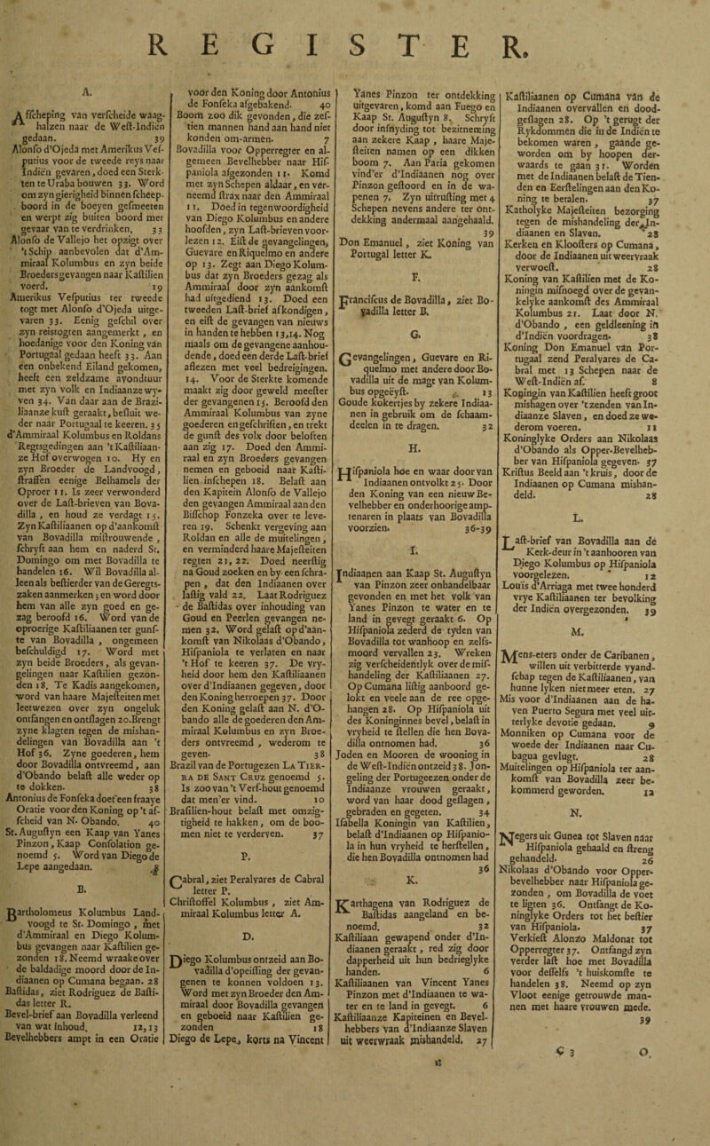 REGISTER, A. A ffchcping van verícheide waag- halzen naai* de Weft-Indiën gedaan. 39 Alonfo d’Ojeda met Amerikus Veí- putius voor de tweede reys naar Indiën gevaren, doed een Sterk¬ ten te Uraba bouwen 33. Word om zyn gierigheid binnen fcheep- . boord in de boeyen gefmeeten en werpt zig buiten boord met gevaar van te verdrinken. 3 3 Alonfo de Vallejo het opzigt over ’t Schip aanbevolen dat d’Am- miraal Kolumbus en zyn beide Broedersgevangen naar Kaftilien voerd. 19 Amerikus Vefputius ter tweede togt met Alonfo d’Ojeda uitge¬ varen 33. Eenig gefchil over zyn reistogten aangemerkt , en hoedanige voor den Koning van Portugaal gedaan heeft 33. Aan een onbekend Eiland gekomen, heeft een zeldzame avondtuur met zyn volk en Indiaanze wy- ven 34. Van daar aan de Brazi- liaanzekuft geraakt,befluit we¬ der naar Portugaal te keeren. 3 5 d’Ammiraal Kolumbus en Roldans Regtsgedingen aan ’tKaftiliaan- ze Hof overwogen 1 o. Hy en zyn Broeder de Landvoogd, ftraffen eenige Belhamels der Oproer ix. Is zeer verwonderd over de Laft-brieven van Bova- dilla , en houd ze verdagt 15. Zyn Kaftiliaanen opd’aankomrt van Bovadilla miftrouwende , fchryft aan hem en naderd St. Domingo om met Bovadilla te handelen 16. Wil Bovadilla al¬ leen als beftierder van deGeregts- zaken aanmerken ; en word door hem van alle zyn goed en ge¬ zag beroofd 16. Word van de oproerige Kaftiliaanen ter gunf- te van Bovadilla , ongemeen befchuldigd 17. Word met zyn beide Broeders, als gevan- gelingen naar Kaftilien gezon¬ den 1 8. Te Kadis aangekomen, ■word vanhaare Majefteitenmet leerwezen over zyn ongeluk ontfangen en ontflagen 2o.Brengt zyne klagten tegen de mishan¬ delingen van Bovadilla aan ’t Hof 36. Zyne goederen, hem door Bovadilla ontvreemd, aan d’Obando belaft alle weder op te dokken. 38 Antonius de Fonfeka doefeen fraaye Oratie voorden Koning op ’t af- fcheid van N. Obando. 40 St. Auguftyn een Kaap van Yanes Pinzon, Kaap Confolation «e noemd 5. Wor ’ Lepe aangedaan. Word van Diego de B. gartholomeus Kolumbus Land¬ voogd te St. Domingo , met d’Ammiraal en Diego Kolum¬ bus gevangen naar Kaftilien ge¬ zonden i8.Neemd wraakeover de baldadige moord door de In- diaanen op Cumana begaan. 28 Baftidas, ziet Rodríguez de Bafti- das letter R. Bevel-brief aan Bovadilla verleend van wat ínhoud. 12,13 Bevelhebbers ampt in een Oratie , voor den Koning door Antonius de Fonfeka afgebakend. 40 Boom zoo dik gevonden, die zef tien mannen hand aan hand niet konden om-armen. 7 Bovadilla voor Opperregter en al¬ gemeen Bevelhebber naar Hif- paniola afgezonden 11. Komd met zyn Schepen aldaar, en ver- neemd ftrax naar den Ammiraal 11. Doed in tegenwoordigheid van Diego Kolumbus en andere hoofden, zyn Laft-brieven voor¬ lezen 12. Eiftde gevangelingen, Guevare enRiquelmoen andere op 13. Zegt aan Diego Kolum¬ bus dat zyn Broeders gezag als Ammiraal door zyn aankomft had uitgediend 13. Doed een tweeden Laft-brief afkondigen, en eift de gevangen van nieuws in handen te hebben 13,14. Nog maals om de gevangene aanhou¬ dende , doed een derde Laft-brief aflezen met veel bedreigingen. 14. Voor de Sterkte komende maakt zig door geweld meefter der gevangenen 15. Beroofd den Ammiraal Kolumbus van zyne goederen engefchriften,en trekt de gunft des volx door beloften aan zig 17. Doed den Ammi¬ raal en zyn Broeders gevangen nemen en geboeid naar Kafti¬ lien infehepen 18. Belaft aan den Kapitein Alonfo de Vallejo den gevangen Ammiraal aan den Biflchop Fonzeka over te leve¬ ren 19. Schenkt vergeving aan Roldan en alle de muitelingen, en verminderd haareMajefteiten regten 21, 22. Doed neerftig na Goud zoeken en by- eenfchra- pen , dat den Indiaanen over laftig vald 22. Laat Rodríguez - de Baftidas over inhouding van Goud en Peerlen gevangen ne¬ men 32. Word gëlaft opd’aan- komft van Nikolaas d’Obando, Hifpaniola te verlaten en naar ’tHof te keeren 37. De vry- heid door hem den Kaftiliaanen over d’Indiaanen gegeven, door den Koning herroepen 37. Door den Koning gelaft aan N. d’O¬ bando alle de goederen den Am¬ miraal Kolumbus en zyn Broe¬ ders ontvreemd , wederom te geven- 38 Brazil van de Portugezen La Tier¬ ra de Sant Cruz genoemd 5. Is zoo van’t Verfhout genoemd dat men’er vind. 10 Brafilien-hout belaft met omzig- tigheid te hakken, om de hoo¬ rnen niet te yerderven. 37 P. ^abral,zietPeralvares de Cabral letter P. Chriftoffel Kolumbus , ziet Am¬ miraal Kolumbus letter A. D. £)iego Kolumbus ontzeid aan Bo¬ vadilla d’opeiflïng der gevan¬ genen te konnen voldoen 13. Word met zyn Broeder den Am¬ miraal door Bovadilla gevangeri en geboeid naar Kaftilien ge¬ zonden 18 Diego de Lepe, korts na Vincent Yanes Pinzon ter ontdekking uitgevaren, komd aan Fuego en Kaap St. Auguftyn 8. Schryft door infnyding tot bezitneming aan zekere Kaap , haare Maje- fteiten namen op een dikken boom 7. Aan Paria gekomen vind’er d’Indiaanen nog over Pinzon geftoord en in de wa¬ penen 7. Zyn uitrufting met 4 Schepen nevens andere ter ont¬ dekking andermaal aangehaald. 39 Don Emanuel, ziet Koning van Portugal letter K. F. TJrancifcus de Bovadilla, 2iet Bo¬ sadilla letter B. Qevangelingen, Guevare en Ri- quelmo met andere door Bo¬ vadilla uit de raagt van Kolum¬ bus opgeëyft. 13 Goude kokertjes by zekere Indiaa¬ nen in gebruik om de fchaam- deelen in te dragen. 32 H. TJifpaniola hoe en waar door van Indiaanen ontvolkt 2 5. Door den Koning van een nieuw Be¬ velhebber en onderhoorigeamp- tenaren in plaats van Bovadilla voorzien. 36-39 I. Jndiaanen aan Kaap St. Auguftyn van Pinzon zeer onhandelbaar gevonden en met het volk van Yanes Pinzon te water en te land in gevegt geraakt 6. Op Hifpaniola zederd de tyden van Bovadilla tot wanhoop en zelfs- moord vervallen 23. Wreken zig verfcheidemlyk over de mif- handeling der Kaftiliaanen 27. Op Cumana liftig aanboord ge¬ lokt en veele aan de ree opge¬ hangen 28. Op Hifpaniola uit des Koninginnes bevel, belaft in vryheid te ftellen die hen Bova¬ dilla ontnomen had. 36 Joden en Mooren de wooning in de Weft-Indiënontzeid 38. }on- geling der Portugeezen onder de Indiaanze vrouwen geraakt, word van haar dood geilagen, gebraden en gegeten. 34 Ifabella Koningin van Kaftilien, belaft d’Indiaanen op Hifpanio¬ la in hun vryheid te herftellen, die hen Bovadilla ontnomen had 36 >■& K. T^arthagena van Rodríguez de Baftidas aangeland en be¬ noemd. 3 2 Kaftiliaan gewapend onder d’In- diaanen geraakt, red zig door dapperheid uit hun bedrieglyke handen. 6 Kaftiliaanen van Vincent Yanes Pinzon met d’Indiaanen te wa¬ ter en te land in gevegt. 6 Kaftiliaanze Kapiteinen en Bevel¬ hebbers van d’Indiaanze Slaven uit weerwraak mishandeld. 27 Kaftiliaanen op Cumana van de Indiaanen overvallen en dood- geflagen 28. Op ’t gerugt der Rykdommen díe in de Indiën te bekomen waren , gaande ge¬ worden om by hoopen der- waards te gaan 3 X. Worden met de Indiaanen belaft de Tien¬ den en Eerftelingen aan den Ko- ninw te betalen. 37 Katholyke Majefteiten bezorging tegen de mishandeling der^In- diaanen en Slaven. '28 Kerken en Kloofters op Cumana, door de Indiaanen uit weervraak verwoeft. 28 Koning van Kaftilien met de Ko¬ ningin mifnoegd over de gevan- kelyke aankomft des Ammiraal Kolumbus 21. Laat door N.' d’Obando , een geldleening ift d’Indiën voordragen* 38 Koning Don Emanuel van Por- tugaai zend Peralvares de Ca¬ bral met 13 Schepen naar de Weft-Indiën af. 8 Koningin van Kaftilien heeft groot mishagen over ’t zenden van In¬ diaanze Slaven, en doed ze we¬ derom voeren. 11 Koninglyke Orders aan Nikolaas d’Obando als Opper-Bevelheb- ber van Hifpanio a gegeven. 37 Kriftus Beeld aan’t kruis, door de Indiaanen op Cumana mishan¬ deld. zi L. JT aft-brief van Bovadilla aan de Kerk-deur in ’t aanhooren van Diego Kolumbus op Hifpaniola voorgelezen. * 12 Louis d’Arriaga met twee honderd vrye Kaftiliaanen ter bevolking der Indien overgezonden. 39 $ M. jy^ens-eters onder de Caribanen , willen uit verbitterde vyand- fchap tegen de Kaftiliaanen, van hunne lyken nietmeer eten. 27 Mis voor d’Indiaanen aan de ha¬ ven Puerto Segura met veel uit- terlyke devotie gedaan. 9 Monniken op Cumana voor de woede der Indiaanen naar Cu- bagua gevlugt. 28 Muitelingen op Hifpaniola ter aan¬ komft van Bovadilla zeer be¬ kommerd geworden. ja N. Jaegers uit Gunea tot Slaven naar ^ Hifpaniola gehaald en ftreng gehandeld. 26 Nikolaas d’Obando voor Opper¬ bevelhebber naar Hifpaniola ge¬ zonden , om Bovadilla de voet te ligten 36. Ontfangt de Ko¬ ninglyke Orders tot het beftier van Hifpaniola. 37 Verkieft Alonzo Maldonat tot Opperregter 3 7. Ontfangd zyn verder laft hoe met Bovadilla voor deflèlfs ’t huiskomfte te handelen 38. Neemd op zyn Vloot eenige getrouwde man¬ nen met haare vrouwen mede. 39 C 3 O.