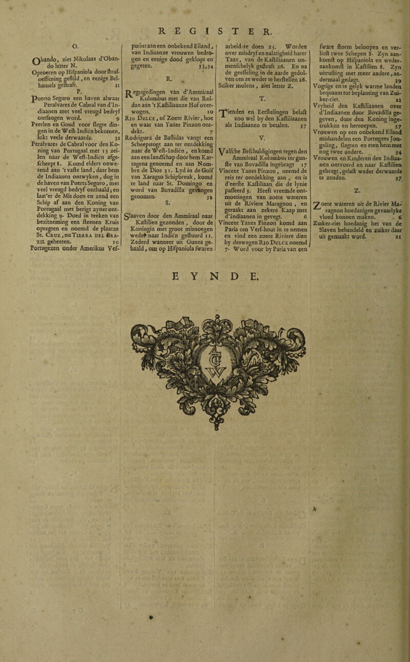 o. ^xbando, ziet Nikolaas d’Oban- do letter N. Oproeren op Hifpaniola doorftraf- oeffening geftild ,en eenige Bel¬ hamels geftrafr. n P. puerto Seguro een haven alwaar Peralvaresde Cabral vand’In- diaanen met veel vréugd bedryf ontfangen word. 9 Peerlen en Goud voor flegte din¬ gen in de Weft-Indien bekomen, lokt veele derwaards. 31 Peralvares de Cabral voor denKo- ning van Portugaal met 13 zei¬ len naar de Weft-Indien afge- fcheept8. Komd elders onwe¬ tend aan ’t vafte land, daar hem de Indiaanen ontwyken, dog in de haven van Puerts Seguro, met veel vreugd bedryf onthaald; en laat’er de Mis doen en zend een Schip af aan den Koning van Portugaal met berigt zyner ont¬ dekking 9. Doed in teeken van bezitneming een fteenen Kruis opregten en noemd de plaatze St. Cruz,, nu Tier ra del £ra- zil geheeten. 10 Portugezen onder Amerikus Vef- putiusaaneen onbekend Eiland, van Indiaanze vrouwen bedro¬ gen en eenige dood geklopt en gegeten. 33,34 R. T> egtsgedingen Van d’Ammiraal Kolumbus met die van Rol¬ dan aan ’t Kaftiliaanze Hof over¬ wogen. 10 Río Dulce , of Zoete Rivier, hoe en waar van Yaries Pinzon ont¬ dekt. 7 Rodríguez de Baftidás vangt een Scheepstogt aan ter ontdekking naar de Weft-Indien , en komd aan een Iandlchap door hem Kar- tagena genoemd en aan Nom¬ bre de Dios 31. Lydin de Golf van Xaragua Schipbreuk, komd te land naar St. Domingo en word van Bovadilla gevangen genomen- 3x S. glaaven door den Ammiraal naar Kaftilien gezonden , door de Koningin met groot misnoegen wedei naar Indien geftuurd 11. Zederd wanneer uit Gunea ge¬ haald , om op Hifpaniola fwaren arbeid te doen 25. Worden over misdryfen nalatigheid harer Taax, van de Kaftiliaanen on- merifchelyk geftraft 26. En na de geeiïèling in de aarde gedol¬ ven om ze weder te herftellen 26. Suikermolens, ziet letter Z. T. 'T'iendert en Eerftelingen belaft zoo wel by den Kaftiliaanen als Indiaanen te betalen. 37 V. ^aliche Befchuldigingen tegen den Ammiraal Kolumbus ter gun- fte van Bovadilla ingebragt 17 Vincent Yanes Pinzon , neemd de reis ter ontdekking aan , en is d’eerfte Kaftiliaan die de lynie paflèerd j. Heeft vreemde ont¬ moetingen van zoete wateren uit de Riviere Maragnon , en geraakt aan zekere Kaap met d’Indiaanen in gevegt. 6 Vincent Yanes Pinzon komd aan Paria om Verf-hout in te nemen en vind een zoete Riviere dien hy deswegen Río Dulce noemd 7• Word voor by Paria van een fware ftorm beloopen en ver¬ heft twee Schepen 8- Zyn aan- komft op Hifpaniola en weder- aankomft in Kaftilien 8. Zyn uitrufting met meer andere,an¬ dermaal gedagt. 39 Vogtige en te gelyk warme landen bequaam tot beplanting van Zui- ker-riet. ai Vryheid den Kaftiliaanen over dlndiaanen door Boyadilla ge¬ geven , door den Koning inge¬ trokken en herroepen. 37 Vrouwen op een onbekend Eiland mishandelen een Portugees Jon¬ geling, Aagten en eten hem mee nog twee andere. 34 Vrouwen en Kinderen den Indiaa¬ nen ontvoerd en naar Kaftilien gebragt, gelaft weder derwaards te zenden. 37 Z. ^oete wateren uít de Rivier Ma¬ ragnon hoedanigen gevaarlyke vloed konnen maken. 6 Zuiker-riet hoedanig het van de Slaven behandeld en zuikerdaar uit gemaakt word. 21 E Y N D E. *