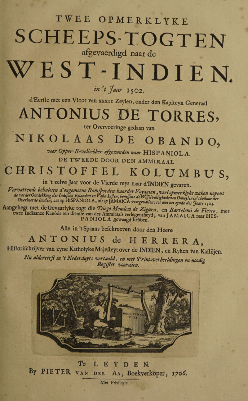 TWEE OPMERKLYKE SCHEEPS-TOGTEN afgevaerdigd naar de WEST-INDIEN. m aar IS 02. dEerite met een Vloot van xxxii Zeylen, onder den Kapiteyn Generaal ANTONIUS DE TORRES, ter Overvoeringe gedaan van NIKOLAAS DE OBANDO, veer Opfer-Bevelbebber afgezonden naar HISPANIOLA, DE TWEEDE DOOR DEN AMMIRAAL C H R ISTOFFEL KOLUMBUS, in ’t zelve Jaar voor de Vierde reys naar d’INDlEN gevaren Overheerde landen, zao op HISPANIOLA, als op JAMAICA vmpJL; mZT^l dT§J^,  Aangehegt met deGevaarlyke togt die ‘DiegoMendez de Zigura, en Bartelemi de Fiesm twee Indiaanze Kanöós ten dienfte van des Ammiraals verlegentheyd, van JAMAICA naar HIS¬ PA NIO L A gewaagd hebben. Alle in ’t Spaans befchreeven door den Heere ANTONIUS de HERRERA, Hiftorifchrijver van zyne KatholykeMajefteytover de INDIEN, en Ryken van Kaitiljen, Nu aldereerfi in 'tNederdujts vertaald, en met Trint-verbeeldingen en noodig Regïfter voorzien, ( ' ' • ■ - r • ', ' : * ■ •, ' ^ % Té L E Y D E N. By PIETER van der Aa, Boekverkoper, 1706, Met Privilegie,