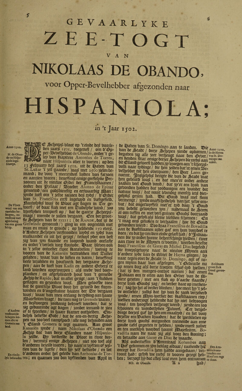 gevaarlyke 2 EET O G T VAN NIKOLAAS DE OBANDO» voor Opper-Bevelhebber afgezonden naar HISPANIOLA; ia ’t Jaar ijo 2. Annoi;o2. N. de Oban- do na Hifpa- niola inge- icheept. De Vloot word van een onweder be- Ioopcn, en vciitrok met sgterlating vaneen groot Schip. d’Andere verftrooide Schepen ko¬ men alle te Gomera aan land. En einde¬ lek behouden € &cpeep£-pïoot op ’teinbe be£ Poofte* ben jaat£ iyoi. toegetuft / om b’<0p* pct-2i5e0eïftebbet de Obando, onbet ’t ge¬ ien Pan kapitein Antonius de Torres, naat Hifpaniola opet te Poeten; op ben 13 feïpuatn De£ j'aarg iyoi. uít be tfaPen Pan St.Lukar ’t 5tii gaanbe/ Pia£ met zfooütimbt* manb; bie Poo¿ ’t meetenbeeï ïuiben Pan fatioen en aansfen Piaren; Peneffeníeenígegeeftelpfcejper* 30onen uít be nieuPie <©?bet bet ifranci^ftaanen / onbet ben gelaat / ^oeber Aionzo de Epinar genoemb/een gobpbienfpg en eetPiaatbig |Ban: 3pnbe fuift om ’t 3elPe 3ai5oen be£ tpbi / b’<©?bet Pan St. Frandfcus eerft ingePipb en Paftgefteïb. $auPiïpï$ PiaG be ©loot agt bagen ín ^ee gc= Piteft/ of baat ftaft met een ^uibeïpfte pjinb / 300 Pjeeftpïten tempeeft op / bat be gant3e ¿§>cpeep£- magt/ meenbe te 3uïïen Pctgaan. a£en bergroot* ftej^cftepen Pan be xxxn ; (be RAPiDE,bat i$ be Gefwinde genoemb/) gíng ín een oogenblift met man en mtiii te gtonbe; op pebbenbe iyo eter£. b’^nbere^cijepen Perfttooiben PipD£ en 5pDG Pan maïftanbet en uít pet gc3igt/ tetpjpï pbet om beft 3ig Pan 3Pn ftaanbe en ïoopenb pjanb ontïafte en onbet’tPetbeïi Pieg ftottPiDe. SDaat PïePenooft ín ’t 3tlPt onpjcbct tpiee tataPelïen / Pieinig te Pooren Pan De Kanariën Petttoïihen met ^uiftet geïaben; Piaat Pan be Pifien en Paten / DeneffenG Peeïe PnaWien en poutPia'ft bet Petgaane ¿cpe* pen / aan be Puft Pan Kadiz en anbere <©ePer£ te ïanb Piietben opgePiopien ; alé mebe Peeï Doep- pïanPen / en afgefpïintetb pout Pan ’t gemefbe «^>cï)ip be Rapide; bat ín aller ge3igt / aan ’t ftuPPen geftagen en ge3onPen PiaG. jjBen geioofbe toen Dat be gantfclje ©loot Dooi pet gePielb bet ftopti- Voinben en b’ongeftuime Paaten bet ^ee Petgaan pja$/ Piaat Pan men eetïang betpbingaanpaare iBafefteiten Pjagt / Díe toen nog te Grenade Piaten / en be^pjeegen 300banig Debioeft Piietben/ bat 3e 5*0 gebuutenbe agt bagen / 3onbet iemanb te 3ien of te fp?ecPen/ ín paare barnet ontpieïben. <£in* beïpp Peïiefbe <6obt / bat be een-en-bettig ¿§>cpe* pen na 300 Peeï rampfpocb/aïïenog Depoubenaan ’t OÊilanD Gomera te tegt quamen. 3Can groot Kanariën 3pnbe / nam Nikolaas d’Obando een ¿£>cpíp bat Pan bee5e €iïanben naat Hifpanio¬ la 3eiïbe. $p Perbeeïbe be ©loot ín tDiee bee* len / Permití eenige ^cftepen / níet 300 Piel aï£ b’anberen Pe3eiïb Piaren; pp nam’etPpftieuof3e£* tien Pan be ïigtfte / Dien pp 3eïf Peftierbe / en Pet b’anberen onbet pet geleibe Pan Amhonius de Tor¬ en quamen 300 ben Ppftienben Pan Stpftl ín be ï|aPen ban St. Domingo aan te ïanben * 6raáteii^fi?*air 6f3'fi,Epen 3imbt «**nwnen/fadïïuiS* en^Ü?¡Jfötugt ¿iaat ben ©ePet /Ván sr. Do¬ res fP^jn0e/ öie pen seiben bat’et eenen 25e= PeïpePPet tot pen oPetquam/ benneet Lares ge* noemt. 3Jn£geïpft£ Perigte Díe Pan be ¿êtabt toat pen gePeurb U)aá ; en bat rnen’et onbet anbere 3aaPen Peeï €íoub Ponb / bat 3P’er een pjoft Pan gePonben pabben bat soobanigcn een toohbet bet natuur Pja^ / bat nooit ïePenbig menfcp ietó biet* geípPá ge3íen pab. <Dít <¿»oub Piaö met fteen Petmengt/ 3pnbeonaffcpeibeïpp Pan pet 3eïPeom* bat/ongetpjpffeït met’et tpb boo? ’t <©oub 30U Pebeftt gepjo^ben 3pn / nabemaaï be ^teen al om tuften en met Peeï greinen <ü5oub£ boonaaib toa^/ bat geïppaï^ Pïeine PïePPen fcpcenen: <^n t mag on£ geïuften te Perpaaïen / poe bit <0oub gePonben pjietb : eoo biaa Frandfcus de Bovadilla aan be ïtaftiïiaanen o^bet gaf om pun Poo:beeï te boen / en bat pp ten Dien einbe geïaft pab / b’fïnbiaa* nen bíe 3P onbet punne Pepeetfcpingepielben/ tpjee aan tpjee ín be IBpnen te Poeten/ Piietben De3eïPe bOOJ* Francifcus de Garayen Michel Díaz Pegeleib / bie trocpigePip3e naat be nieuPie IBpnen aan b anbere 3pbe Pan be BiPiet be Hayna gíngen / Dn naar tegenoPetbe¿§tabtSt. Domingo, agt of ne* gen mpïen baat Pan afgelegen, ’t <H5ebeutbe nu zeldzaam op eenen bag aï£ bee3e ttoepcn fcpaf-tpb pieïben / groot fluk (Dat ís ben mojgen-ontPpt namen) bat eenen£,udgevon' 3}nbiaan om te eeten aan ben (DePet Pan be Bí* Píete ge5eten / met een ftoft op b’aarbe fïaanbe / bee3e Pjofe <0oubG 3ag/ enPerbet baat op metPen* öt/ 3ag pp pet al Derbet Pïinften / poe meet pn’t3eï* Pe ontbePte/ 3UÏPG bat pp Pan be 3aaP Pet3ePetb 3pnbe/ eenen |Bpn-PjerPet bet Haftiïiaanen ríep! Pieïften onbet3ogt pePPenbe bat pp níet Pebjoogen Pia^G/ ten poogften PerpeugtPiierb/ 5ienbeeen300 fcpoonen en PionbetïpPen SuPieeï. Cet PetgeE binge beesei gaf pp peneenmaaïtnD/ en liet P002 be5eïPe eenBatPen Piaabcn/ bat be pierfcïieben op bee3e P?oP goubi ontgonben toemenbe aan eene goube tafel gegeeten te peppen/ 3nnbemeeft 3uiPer en ten merPlph Pooibeel paatet ifeajefteiten. Bo¬ vadilla nam bie naat 3íg alá Poo? ben taling; en Petaalbe aan Garay en Diaz be luaatbe. 3llï£ onbertuften b’tCmmitaal Koiumbus aan ’t ^of geftomen en 5pn Pehlag aïbaat / taaPenbe pet d« Am- onregt bat Bovadilla pem pabbe aangebaan/ Pet* tniraals aan- tOOnt pab: geïpft tne recbG te Pooren ge3cgt peP*ÏS&fiL. Pen; Pet3ogt pp bat aïïeó Piat men pem ontnomen tc do». g
