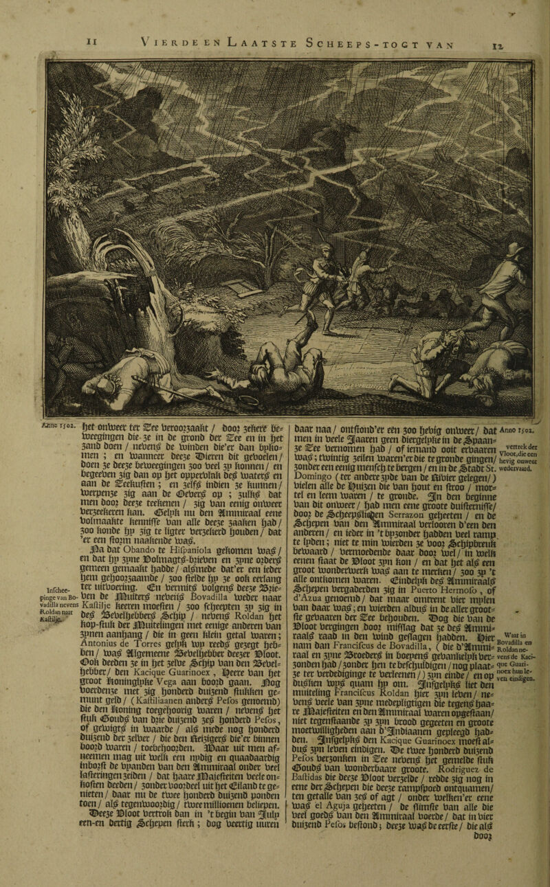 IX Vier Deen Laatste Scheeps-togt van iz baat naa/ ontfïonb’et etn 300 pePig onPieet / bat men ín Peele ^Caaten geen bfergeïpPeín be¿paan- 3e ^ee Pernomen pab / of iemanb ooit etPaaren Pia£; tPiintig 3eiïen Piaten’etbie tegtonbe gingen/ 3onbet een eenig menfcp te bergen / en ín be ^>tabt St. Domingo (tet anbete3pbe ban be BiPier gelegen/) Pielen alle be Ï$ui3en bie Pan pout en fïroo / mor¬ tel en leem maren / te gronbe. ben beginne Pan bit onPieet / ïjab men eene gtoote buífíetnífíe/ boo? be ¿ècpeepéïieöen Sermón gepeeten / en be ^cöepen Pan ben almmiraaï Perlooren b’een ben anbeten/ en ieber ín ’tbp3onbet pabben Peel ramp te Ipben; níet te mín Piierben 3e Pooi ^cpipbreuft bePjaarb / Petmoebenbe baar boo? pjeï/ ín PieïP eenen fiaat be ©loot 3pn bon / en bat pet aï£ een groot PionbetPietP Pia£ aan te merben / 300 3p ’t alle ontbomen Piaren. <£inbeJpb beé 2tmmiraal£ ^>cpepen Pergaberben 3ig ín Puerto Hermofo , of d’Azua genoemb/ bat maar omtrent bier mplcn Pan baar Piafen Piierben aïbu£ ín be allergroot fíe gebaaren ber ^ee bepouben. 3£og bie Pan be ©loot bergingen boo? miffTag bat 3e be£ 2CmmF taafé raab m ben pjínb gefïagen pabben. J^ier nam ban Francifcus de Bovadilla, ( bie b’3Cmmi= raai en 3pne 2Sroeber£ ín Poepen^ gePanbelpbbet 3onbenïjab/3onber pen te befcpuïbigen / nog plaat 3e ter Petbebiginge te Petïeenen /) 3pn einbe / en op Dubben Pipé quam pp om. ^¡nfgeïppg liet ben muiteling Francifcus Roldan pier 3pii ïePen/ ne= bené Peele Pan spne mebepïigtigen bie tegen£paa= re iBajefïeiten enbenUlmmitaaï Piaren opgefiaan/ níet tegenfiaanbe 3p 3pn broob gegeeten en grooté moetpiiïligpeben aan b’^nbiaanen gepïeegb pab* ben. 5|nfgelpP£ ben Kacique Guarinoex moefïat bu£ 3Pn leben einbigen. <©e tPice ponberb bui3enb Pefos Per3onben ín ^ee nePen£ Ijet gemelbe fiuft *©oubé Pan Pionberbaave groote. Rodríguez de Bailidas bie bee3e ©loot Pec3eïbe / rebbe 3ig nog in eene ber&cpepen bie bee3e rampfpoeb ontquamen/ ten getaïle Pan 3$ of agt / onbet Pieïben’er eene Piatf el Aguja gepeeten / be fTimfie Pan alle bie Peel goebé Pan ben 3#mmiraaï boerbe/ bat in Pier bui3cnb Pefos befïonb} öee3e Piaébeeerfïe/ bie al^ boo? Anno T502. vertrek der Vloot,die een hevig onweer wedervaad. Waar in Bovadilla en Roldan ne¬ vens de Kaci¬ que Guari¬ noex hun Ie- ven eindigen. Ti°2- Pet onPieet ter Zet Peroo?3aaftt / boo? 5ebere Pt Pieegingen bie 3e ín be gronb ber ^ee en ín pet 3anb boen / nePené be Piinben bie’er ban bpbo* men ; en Planneer beese bieren bit geboeïen/ boen 3e bee3e bePieegingen 300 Peel 3p Ponnen / en PegeePen 3ig ban op pet opperPïaP be£ Piateté en aan be EcePufien ; en seïfê inbien 3e Puimen / Pierpense 3ig aan be <£)cPet£ op ; 5uïhé bat men boo? bee3e teePenen / 3ig Pan eenig onPieet Pet5eePeren Pan. <0elpp nu ben fdmmiraa! eene PoïmaaPte Pennipe Pan alle bee5e saaPen pab/ 300 Ponbe pp 3ig te ïigter Pet3ePecb pouben / bat ’er een fïo?m naaPenbe Pia& 3$a bat Obando te Hifpaniola gePomen Pia£ / en bat pp 3pne ©oïmagt£-b?iePen en 3pne o?beré gemeen gemaakt pabbe/ aï^mebe bat’et een ieber pem gepoo?3aambe / 300 fielbe pu 3e 00P eerlang infehee- tec uítPoertug. €n Petmité Poïgen£ beese 25?ie= pinge van Bo- Pen be iBuiteré nePeifé Bovadilla Piebet naar vadiiia nevens KaPiije Peercit moefïen / 300 fepeepten 3P 313 ín Iaftí¿n'ar öe£ 25rPeïpeböer^ ¿epíp / nePen£ Roldan pet Pop-fiuP ber ^Buitelingen met eenige anberen Pan 3pnen aanpang / bie ín geen Plein getal Piaren; Antonius de Torres gefpP Pip teeb£ ge3egt peb* ben / Piaé &ïgemeene 25ePeïpebber bee3er ©loot. <©oP beeben 3e ín pet 3eïPe ^epip Pan ben 25ePeï= pebber/ ben Kacique Guarinoex , l^eete Pan pet groot IdtoningïpPe Vega aan boo?b gaan. 4^og Poerbeit3e met 5ig ponberb buí3enb fíuPPen ge¬ munt gelb / (Kaftiliaanen anber^ Pefos genoemb) bie ben ïtoning toegépoorig Piaren / nePené pet fiuP <©oub^ Pan b?ie buisenb 3eá ponberb Pefos, of gePiigt£ ín Piaarbe / alé niebe nog ponberb buisenb bet 3elPer / bie ben Beí5íger£ bie’er bínnen boo?b Piaren / toebcpoo?ben. 3©aar uít men af= neemen mag uít PieïP een npbig en quaabaarbig fnbo?fi be Ppanben Pan ben Élmmiraal onber Peel Ïafieringen3eiben / bat paareJlBajefieiten Peele on= Pofien beeben / 3onbet Poo’beel uít pet <£ilanb te ge¬ nieten/ baat nu be tPiee ponberb bui3enb ponben toen/ aïi> tegenPioojbíg/ tPieemillioenen beliepen. <©ee5e ©loot PertroP ban ín ’t begin Pan 5!uïp een-cn bertig ^epepen fierP; bog Peertig uuren