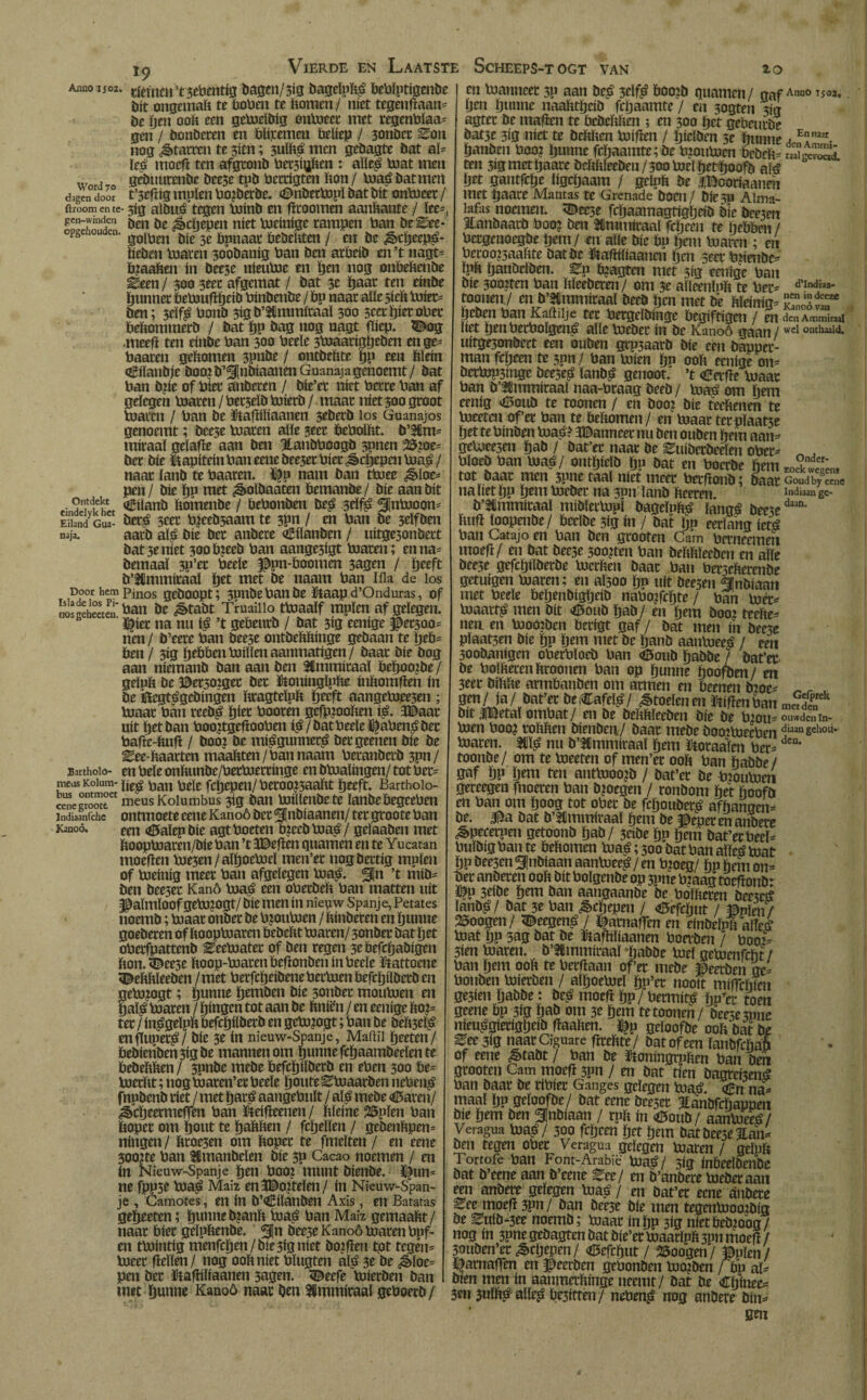 *9 Word 70 dagen door ftroom en te gen-windcn opgehouden. Ontdekt cindelyk het Eiland Gua- naja. Door hem Isla de los Pi¬ nos geheeten. EartholO- meos Kolum- hus ontmoet cene groote lndiaanfchc Kanoó. bit ongemak te bobea te bomen/ níet tcgenftaan* be Den 00b een getoeïbig öntoeet met regenbïaa* gen / bonbeten en Pliremen beliep / sonbet Zon nog Statten te sien; 3ulk# men gebagte bat al* les moeft ten afgtonb bet3tgben : alle# toat men gebtmeenbe beese tob bettigten bon/ toa#batmert t’3eftig muien bojbèrbe. <£>nbettopï bat bit ontoeer / 3ig albué’tegen toínb en ftcoomen aanbante / lee-, ben be ^cijepen níet toeinige rampen ban be^ee* golben bie 3e bpnaar bebebten / en be ¿§>cb«P£- liebm toaren 3oobanig ban ben arbeib en’t nagt* Pjaaken ín bee3e nieutoe en bm nog onbebenbe Zeen / 300 3eec afgemat / bat 3e ïjaat ten einbe ïjtmnee öetouflïjeib binbenbe / bp naar alíe 5íeb toiet* ben; 3eïf# bonb 3igb’5Cmmiraaï 300 scet biet ober bebommerb / bat bP bag nog nagt flicp. 5^og ,meeft ten einbe ban 300 beele 3toaarigï)eben en ge* baaren gebomen 3pube / ontbebte bP een klein oBtïaubje booi b’SInbiaanen Guanaja genoemt / bat ban bbe of bier anberen / bie’er níet berre ban af gelegen toaren / berielb toterb / maar níet 300 groot toaren / ban be ütaftiïiaanen seberb los Guanajos genoemt; bee3e toaren alle 3eer Peboïht. b’SUrn* miraaï geïafte aan ben Hanbboogb 3pnen 25?ot- ber bie kapitein ban eene bee3et biet Schepen toa#/ naar ïanb te baaren. % nam ban ttoee floe¬ pen / bie bp niet ^volbaaten bemanbe / bie aan bit iEtlanb bomenbe / bebonben be# 3dfê Siutooon* ber# 3eer toeebsaam te 3Pn / en ban be 3dfben aarb al# bie ber anbere <£iïanben / uitge3onbert bat3eníet 3ooP?eeb ban aangesígt toaren; en na* bemaal 3p’er beele $pn-Poomen 3agen / beeft b’Himmitaal ïjet met be naam ban lila de los Pinos gehoopt; 3pnbebanbe ïtaap d’Onduras, of ban be ^>tabt Truaiiio ttoaalf mpïen af gelegen, l^ier na nu ié ’t gePeurb / bat 3ig eenige #et300* nen / b’eere ban beese ontbeMange gebaan te \jeb~ ben / 3ig Ijebben tolden aanmatigen / baar bie bog aan niemanb ban aan ben SUmmiraaï Peïjootoe / geluk be ©er30iger ber Kttoningïpbe inkomften ín be iftegtégebingen kragteïpk ijeeft aangetoee5en ; toaar ban reeb# fjier booren gefpjooken i#. 3©aar uít bet ban boojtgefiooben iá / bat beele ïtoben# ber bafte-kuft / boo? be míágunncc# ber geenen bie be Eee-haarten maaliten/ban naam beranberb 3pn/ en beïe onkunbe/bettoertinge en btoaïingen/ tot bet* líe# ban beïe fcjjepen/ betoojsaakt ïjeeft. Barthoio- meus Kolumbus 319 ban toillenbete ïanbePegeeben ontmoete eene Kanoó bet ^nbiaanen/ ter groote ban een <ö5aïep bie agt boeten Píeebtoa#/ geíaaben met booptoaren/bie ban ’t 3Beften guarnen en te Yucatan moeften toe3en/aïljoetoel men’er uogbertig muien of toeinig meer ban afgelegen toa#. 3¡n ’t mib* ben bee3ec Kano toa# een oberbeh ban matten uít §&aïmÏ00f getoJO0t/ bie men ín niepw Spanje, Petates noemb; toaar onber be bjoutoen / kinbeten en ïjunne goeberen of ïtooptoaren Pebekt toaren/ 3onber bat bet oberfpattenb Eeetoater of ben regen 3eöefcïjabigen bon-^eese koop-toarenPeftonben ín beele ïtattoene bekkïeeben /met berfcïjeibenebertoenbefcljiïberben getojogt; bunne Ijemben bie 3onber montoen en tjaï# toaren / ïjingen tot aan be bniën / en eenige koi* ter / in^geïpb befcijilberb en getojogt; ban be beb5el^ enfluper^/ bie 3e ín nieuw-Spanje, Maitii ïjeeten/ bebienbeu3igbe mannen om èunnefcïjaambeelente bebebben/ 3pnbe mebe befcïjiïberb en eben 300 be- toerbt; nogtoaren’er beele ïjouteEtoaarben neben^ fnubenb riet / met Ijará aangebnlt / alé mebe <ü5aren/ ^cïjeermeffm ban ïteifieenen / bleine 23pïen ban boper om bout te ïjabben / fcljeïlen / gebenbpen^ ningen / broe3en om boper te fmelten / en eene 300?te ban Smanbeïen bie 3p Cacao noemen / en ín Nieuw-Spanje ïjtn boo? munt bienbe. ï^un^ ne fpp3e toa^ Maiz en3©0?telen/ ín Nieuw-Span¬ je , Camotes, en ín b’dlanben Axis, en Batatas gebeeten; bunnebjanb toaá ban Maíz gemaabt/ naar bier geïpbenbe. 3In bee3e Kanoó toaren bpf- en ttointig menfeben/ bie 3ig níet boifïen tot tcgén= toeer fleïïen / nog 00b níet bïugten aï$ 3t be ^>loe= pen bet ïtafliliaanen sagen. 3Beefe toierben ban met bunne Kanoó naar ben ^mmiraal geboerb / en toanneer 3P aan beá 3elf^ boo?b guarnen/ gaf A,,n0 Tso;*. ben bunne naabtbeib fcljaamte / en sogten 319 agter be maften te bebebben ; en 300 bet gebeurbe bat3e 3ig níet te bebben toiften / bieïben 3e bunne A banben boo? bunne feljaamtc ;bc bmutoen bebeb- rSgcvS. ten 3ig met tjaare bebbleebeu / 300 toel betboofb aíá Ïjet gantfebe ligcbaam / gelub be álBooríaaneii met baare Mantas te Grenade boen / bie 5p Alma¬ lafas noemen. ïDee3e fcljaamagtigljetb bie bee3en Itanbaarb boo? ben ttmmiraal fcïjeen te ïjebben / bergenoegbe tjem/ en alle bie bp ïjem toaren ; en beroo?3aabte bat be ïfiaftiïiaaucn ben seer bftenbe- ïpb banbelben. Zn toagten met sig eenige ban bie 30o?ten ban bleeberen/ om 3e aïleenïub te ber- d’Ind»a' toonen/ en b’2Gmmiraal beeb ben met be bleíníg* kTJóÍT beben ban Kaftdje ter bergeïbinge begiftigen / en denAmniU liet Ijenberbolgcné alle toeber ín be Kanoó gaan /wel outhaald- uitge3onbert een ouben grp3aarb bie een bapper- man febeen te spn/ ban toien ijn 00b eenige on= bertop3inge beeseá lanbá genoot, ’t Cerfte toaar ban b’^mmiraaï naa-braag beeb / toaá om Ijem eenig <6onb te toonen / en boo? bie teebenen te toeeten of’er ban te bekomen / en toaar terpïaat3e bet te bínben toaá? Wanneer nu ben ouben bem aan- getoee3en ïjati / bat’er naar be Suiberbeeïen ober- « , ülocö ban toaü/ oiitljiclö (jn bat en boctbe t>m «,ck, tot baat men spne taal niet meet betflonb; baateoodb?™» na liet bp b^ui toeber na 3un lanb keeren. Indi«n gc- b’Mmmiraal mibïertopl bageïnfc^ langá beesedaan- luift loopenbe / beeïbe 3ig ín / bat Iju eerlang ietó ban Catajo en ban ben grooten Cam berneemen moeft/ en bat beese 300¿ten ban bekkïeeben en alle bce3e gefcbilberbe toerken baat ban benekerenbe getuigen toaren; en al300 bp uit beesen Snbiaan met beele bebenbigïjeib naboifcbte / ban toet* toaatt£ men bit «Etotib bab/ en bem booi teeke* neu en tooóiben betigt gaf / bat men ín bee3e plaatsen bie bP bem met be banb aantoeeá / een 300banigen oberbloeb ban <ö5oub babbe / bat’ec be bolkeren kroonen ban op bunne boofben/ en 3eec bikke annöanben om armen en Peenen b:oe* ^ r af/ia/ öafet be*afe^/ Stoeienm Wflmbmt bit iBetal ombat/ en be bekkïeeben bie be toom ouwdenm- toen boo? rokken bienben/ baar mebe booitoeeben diaan gchoti» toaren. nu b’ICmmíraal bem Jornalen ber* dca‘ toonbe/ om te toeeten of men’er ook ban babbe / gaf bP bem ten anttoooib / bat’cr be bmutoen gereegen fnoeren ban bjoegen / ronbom het koofö en ban om boog tot ober be fcbouber£ afhangen* be. $a bat b’SCmmiraaï bem be peperen anbere ^pecetpen getoonb bab/ 3dbe bp bem bat’ecbeeï* buïbigban te bekomen toaá; 300 bat ban alleá toat bpöeesen^nbiaanaantoee^/en bjoeg/ bPbemon* Der anberen ook bit bolgenbe op 3pne b?aag toeftonb: m 3eib£: bem ban aangaanbe be bolkeren bee5e£ ïanb^/ bat 3e ban ¿êebepen / «töefctjut / ©píen/ 25oogen / <Beegená / ^amaften en einbeïpk ató toat bP 5ag bat be ftaftiïiaanen boerben / boo£ 3íen toaren. b’Sflmmiraaï babbe toel getoenfebt / ban bem ook te beeftaan of er mebe ©eetben ge* bonben toierben / alboetoel bp’ec nooit miftekim ge3ten babbe: beá moeft Ijp/ bermítá bPrer toen geene Pp 3ig bab om 3e bem te toonen / beese spne nieu^giecigbeib ftaaken. $p geloofbe ook bat be ^ee 3ig naar Ciguare ftrekte / bat of een ïanbfcbaö of eene &tabt / ban be ïtoningrpken ban ben grooten Cam moeft 3pn / en bat tien bagveísená ban baar be ribiec Ganges gelegen toa£. <¿n na* maal bPJJeloofbe/ bat eene beesec ïanbfcljappen bie bem ben ^nbiaan / ruk ín <0oub/ aantoeeá/ Veragua toa#/ 30Q fcpcen bet bem bat beese 5tan* ben tegen ober Veragua gelegen toaren / geïpk Tortofe ban Fom-Arabië toa#/ sig inPeelbenbe bat b’eene aan b’eene Zee/ en b’anbere toeber aan een anbere gelegen toa# / en bat’ec eene anbere ^ee moeft 3pn / ban bee3e bie men tegentooojbig be ^nib-3ee noemb; toaar inbp 3ig nietPebioog/ nog ín 3pne gebagten bat bie’er toaarlpk 3pn moeft / souben’ec^cljepen/ <aefcbut/ SSoogen / ©pïen / i^arnaften en i>eerben gebonben toojben / pp al* bien men ín aanmetkinge neemt/ bat be Cïjinee* 3w 3ulk# alle# Pe3ittén/ neben# nog anbere bin* em