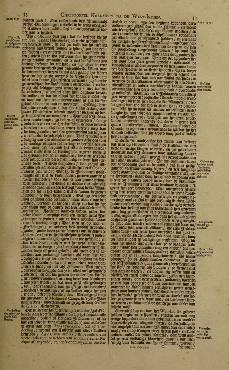Het volk van d’Oban Haaret Majefteitcn order aan¬ gaande dln- diaanen. bcajjm geeft ? <Dm naberljanb be£ SCmmicaaM toetbec <Ontöcbhingen en befïeï inbe rceb^obergeet- be llanben ban Indië , be£ te toeïboeg5amet toe¬ bet aan te gegten. 3üï£ d’Obando ban 3ag/ bat be ïeeftogt biegp uít Kaftiijenaac Hifpaniola gab mebegebragt/bp» na beiteerb toaé ; en bat get boïb bat ïjp met 3ig aani citogt. 0eüoerö f,aíl öc0Ofï gongec te ïpben/ 300 bat eeni- ge fïotben/ en anbeten ín ftoaate btanbgeib bie- ïen; toierb gp te fpa onttoaat bat gp 3Pne rcehe- ninge quaïub gcmaaht/ en te beeï boïbé boo: 300 toeinig ïecftogt bp 3igïjab/ en 3ig atfoo ín eene gtoote berïcgentïjeib 3ag ingetoibbelb. 3©ant toat be intooonbet£ bee3e£ lanb£ aan gaat / ïjet fcgeen fjem toe bat 3e 3ig toegcn£ be btpïjeib / ben boo: torbel ban ïjaare JiBajefïeiten betïeenb/ 3ig ban be gemeenfcïjap bet ftafïiliaanen onttrokken / en bat 3e 3ig a$ ïebiggangertf gebroegen / níet toillen- be atbeiben / aïljoetoeï men gun bagïoon betaa- ïen toiïbe; en bat bit aïbu£ ïjet toaare mibbeï níet en toa£ om gen ter onbettopyinge ín get fctifïen geïoobe baat toe aan te moebigen. ï^etbagt geut berïjaïben raab5aam / bat ïjp 3uïb£ eerlang aan gaarc iBajefleiten bebenb maakte; bie geinopbee= 3e tope? beeben anttoooiben: „ <Dat toat b’^jnbiaa- „ nen aanbeïangb / 5p boben-aï begcerben / bat 3e „onbertoeejen en tot ïjet StrifïeÏPk geïoobe bebeerb „ toleteen/ en 3uïk£ boo? eenen beteren boeg ban „ be boojgaanbe; met ben gettoutoeïnk om te gaan „en eïkanber beïjuïpeïpk te3pn; 3£at eeniebeteen- „bragtigaan ben akkerbouto 3onbcn arbeiben/om „ be noobige biïigfen tot ïeeftogt te becfcïjaffen; en „bat men geïpkecganb ïjet <&oub betgaaüerbe/ „toaat meöe men be ïtoningïpke regten/ boegené „ be geöaane boften en onkoften / bie men ten befte „ba* intooonSec£ bec5e£ o^iïanb^ te boen ïjab/ge- „noeg beeb- ’t3Da£ betïjalben / bat 3e toeï uít- „ brukkeluk aan ben <Dppec-2Sebelïjehbet d’Obando „buaten geïaftenbe; <Dat gp be ^Jnbiaanen noob- „3aabte om met be ftaftiïiaanen gemeeii3aamet te „buiïïen ïjanbeïen/ 300/ bat 3e aan ïjunne gebouw „boen atbeiben/ ïjet^oub en anbere metaaïenafë „mebe be gtaanen en ben ïeeftogt/ boo? be ütafliïiaa= „nen bie.3ig ín get «tfiïanb met’ct booon begeeben „ïjabben/ te boen bergabeten ; <©at gp een febec ,.3pn bagïoon beeb betaaïen/ naat maate ban ben „atbeib/ pet300n en ïanben/ aïïe£ na bat ïjp ïjet „tet 3aabe ban be buutte bet ïeben^mibbeïenbiïïib „oojbecïbe. ¿êteïïenbe baat-en boben otbet bat „ iebet Kadque betpïigt boaá een 3eebet getaï „ biaanen te 3bnben / om te boen atbeiben loaat „men ’t noobig bagt; <©at men 3e op Zon en »5F«ft-bagen / en aubaen be$ noobig gebonben „3pnbe/ 30ube boen 5amenbomen / om beiBifTete . ,, ïjoojen / en gen ín ïjet üttifieïpke geïoobe ’t onber* „tigteu/ bínnen be geïjugten baat toe geftïjikt; en „bat iebet Kadque 3ig’et met ïjet getaï 3pnet g[n* „biaanen betboegen 3011/ tet plaatje baat men §em „onbet bee5e of geene geïafïe; al£ mebe om te at= „beiben aan 300banige loetben aï^ men ïjen 3ou „opïeggen/ mit£ betaaïenbe ïjun bagïoon na bet=» „bienfïe; boenbe 3uïb^ aï^é btpe beben bjaatboo? „men 3e ïjieïb/ en níet aï^ ¿èïaaben; 5^at men ín „bietbcegen be30jgbe bat 3e ín aïle^boeï geïjanbeïb „biietben: en bat bie geenen bie onbet ïjen ftrifïe* „nen3oubenbJOïben/men nogbetetban b’anbeten „ïjanöeïen moefï/ ja bat men 3elf$ níet geboogen „3ou/ bat’er iemanb ban Ïjen/’t3p met bJoo?ben/ „bjetben/ betagtinge/ of op fcoeïket bip3e get m „ mogt / belebigb Uiierbe / &c. ©etbolgen£ bjá^ bit anttooojb te Medina del Campa in’t3eïbe5}aat gefcïjiceben/ onbetteebenb en ge3egeïbbooj Gafpar de Gricio, ^ebtetatiö. Verdeeling (Dm nu bee3en ïafl tnerkfMig te maaben/gaf d’O- bando iebet ïtafïiïiaan/ bie ïjp ïjet bequaamfle Hwncn oozbeeïbe / bpftig of tjonbetb ^¡nbiaanen / of na bat een iebet in 3pne gunfïe flonb; (noemenbebee* 3e b3p3e ban boen Repartimiento , bat $ Toe- deeiing,) ncben^ een Hafïbtief aan iebet/ boeïben beïjeï^be i Aan u wie het zy : Ik beveele u zoo veele Indiaanen te hebben van zoodanig eenen Ka¬ dque afhangende; en hen ’t onderwyzen in ons Ka- Christoffel Kolumbus na de West-Indien. thoiyk geioove. ^Jn ben beginne fttoonben bee3e Aan0 iioit borneren 5cá jBaanbcn ín be iBpnen / en 3ebetb Vuietb et geïafï/ bat 3p’et agt blpben moefïen / en Knnoembe bit ïjunne betbïpfpïaatse/ totbataïïe ïjet <Ö5oub bat 3e betgabetb ïjabben /in een baat toe gefcïjibtïjui^ tet fmeïtinge \joaé aangebtagt / at- ïuaat be bebienben be^ ïtonfng^ be tegten bie hen bpbooibebingroegeljoopg boaten / bp top^ ban ontfang inttobben/ en gabenaan bebmonbeteïie^ ben bjat ïjen toequam. vDog bit bet bp3onbeteïie^ ben bja^ ban geen gtoot geboïg / nabemaal be ütoopïieben en atíbete pet3oonen bie ïjen ïjunne loaa* ten betfcgooten en berfïrebt ïjabben / 3ig tet beesec pïaat3e becboegben om boegen^ ïjunne fcguïb be^ taalb te 3Pm bat ban 00b aanfïonb^ gefitte;en betmit^ be ütafïiïiaaneu obermaatig in hïeebeten/ Kaïuii»- uittufïingen en atíbete obetbïoebige 3aaben boaten ncuüveniaá- berooj5aabte ïjen beese benoobfgböeib / obetbaabi= dige kollen, ge onbofïen. ÏDanneet nu b’^nbiaanen baneïbetó 3eet betminbetben;oo?beelbe Obando noobig b’uii beeïtngen bie men ïjen boojbe iiafïiïiaanenin’t3eï* be aï?L^n rpö rot rpö taecfïrebt ïjab/ te beboaa- ren gp nu baat na nieuboe uitbeelingen beeb/ boegbe ïjp aan iebet bet boojnaamfïen en aan 3p* ne gunfïeïingeti toe/ boat ïjen om ïjet getal te bet- bullen ontbtaïi; laatenbe b’anbeten ’t geene hen guam ’tontbteeben/ mifTen. Eiebaat b’otbet bie Ubando in agtnam/ gebuutenbe be tpbbat ïjn het ^tïattb befjietbe; bat 3ig 3tbetb boo? ïjeeï d’Iiidiëa ïjeeft uitgebteib. «DnbettufTen noob3aabte ïjet gehteb aan ïeeftogt bat tnen op Hifpaniola ïjab / be ïbafiiliaaneti om beeïe fïpmetige bingen te eeten/ en ïjet gebtebaan noobtuft bat b gjnbiaanen boo? naïaating ban te 3aapen ïeeben/ (geïpb ge3egt íá)betoo?3aahteaan ïjen alle/ nieubie sttbten^ gjn ben beginnen boiet- Gebrek*® ben 3e 3oobanig geel en betaanb / bat hun ge3Íat ^ce^to2t baard Bantftö 3afftaan-toettof9, fdfjtm / m m lange bp fJSS- bfetf;ta>aacbp<)uam de (tojdige omgang met hum “ï ne ©roubien/bjaat boo? het quaab buobanigban ziektca*- b’eene tot b’anbete obet-fmette / bat be ïtafhïiaa* nen en ^nbiaanen níet meet benbaat boierben ; ’t geene hen 3eet bebtoefbe. j¡Bet obergtoote fmette gíng ïjen 3ehere gtupflge fïof af / bat hen eene fboab- heib betoo?3aabte / bie befmetteïph en 3onbet ge» nee3ingehja£/5uïh£3P al,á on3innigftutben.3©eé» halben beeïe boebet naat Kaililje beetben;3ig betbeS- benbe bat beïugtbanïjunDabetïanb hen genee3en 30U; bog 3e ontbaben in’t tegenbeeï nog anbeten, t <0ehengbe <0obt egtet bat baat het quaab 3Pnen ooifpronb genomen tjabbe / 00b be£ 3elfé geneed Eengene«, ge gebonben bjietb / nabemaaï eenige tpb baat na/ middef £ be broubu ban eenen ïtafïiïiaan / bie eene ^Cnbiaa-VOfldcn* ninne bia^/ een 3ebet hout ontbebte/ bat 3PGua- yacan,en be ^ebetïanbet^Pok-hout noemen;boo* toeïber^ mibbeï 3P betïigtinge ontfingen. ^og bit bia^ ïjet quaab níet alleen bar 3e te btaagen bab¬ belt ; maat ïjen pïaagben nog een anbet/ bat hen z«t fd»- gtoote ongemabben betoo?3aabte; nameïpb 5ebete deiyke dieren bieten bie ín Hifpaniola boo?thomen / al¿ ftïeinebcichwcvCD* bloopen / hp be ^panjaatben Sabandyas, en on* bet b’fnbiaanen Niguas genoemb; bee3ebeminnen het flof/ en fp?ingen aï^ bloopen ; 5e fïeebcn níet ban aan be boeten / en hooien 3ig tuffen huib en bïeefch/en rneefï onbet benageïen;3p bomen lang* 3aam boo?t/ bog betmeerbeten300banig/batmen 3e níet ban boo? P3er of buut obertobinen ban;en bianneet be &afïiliaanen eetfïeïpb’et geene genee* 3inge boo? bonben binben / ban bie alleen ín ’t uittuh» ben hefïonb/ geïpb men be bmtmenboeb/ 300 ïee¬ ben 3e gtoote fmette baat aan/ en berïoo?en hun¬ ne teenen/en bibmaalá be gantfege boet bie’et ban hegeht bia^. <©bermir£ top nu ban ïjet WeiMndifch gebierte hchhen beginnen te fp?eehen/ moeten toe 00b nog eenige bp3onbere baat ban gebenben;men bonb’et ban eetfïeïph een bliegenb biettje/ be ¿chaïïeöptec níet ongeïpb / bat een toeinig hïeinbetban eenmufrfj Ecna«i« toa$¡ en nabp b’oogen ttoee fietrengab/ en ttoeedi«d3tin anbeten onbet bec 3eïbet bleugeï^/ boo? toeïbmib- dl,iftcilist, bel 3e eene 300banige blaatgeib gaben / bat men van*,s*€eft- ’ec 3tg toan bebienbe om bp te fpinnen/ toeeben/ Ník. d’Obando. C fcgipben /