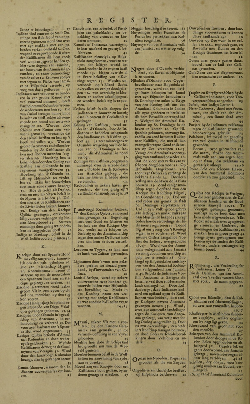 Saona te beoorlogen» *7 Indiaan vind omtrent de Stade Do¬ mingo een fluk Goud van onge- meene groote,en word daar over met zyn makkers met een ge¬ braden verken onthaald 6» Ont¬ wapend twee gewapende Ruiters der Kaftiliaanen die hem reeds veel wonden gegeven hadden 17. Met twee dogters van aanzien , aan boord van den Ammiraal ge¬ zonden , en raare ontmoetinge van de zelve 12. Een voor roeijer met Segura en Fiéfco van Jamai¬ ca na Hifpaniola varende , op weg van dorft geflorven. 51 Indiaanen met vrouwen en kinde¬ ren in een groote Kanoö met veel voorraad ontmoet , heeft Bartholomeus Kolumbus vreem¬ de wedervaren met hen 19» Die van Cariari brengen hunne linne hemden en borft-rokjes al fwem- mendc aan boord om ze te ver¬ mangelen 22. Worden door ichieten met Kanon zeer ver¬ vaard gemaakt, vreezende dat den Hemel berften en hen op ’t hooft zal vallen 25. Worden groote fwemmers en duikers be* vonden by de Kaftiliaanen die hen met floepen meenden ’tag- terhalen 26» Hoedanig hen te behandelen door den Koning van Kaftilje aan d’Obando in een reglement voorgefchreven 33. Hoedanig aan d’ Obando be¬ laft op Hifpaniola ter verdee- len 33. Haar het houwelyken met maar eene vrouwe bezorgd 37. Hoe de zelye alsDagloo- ners en niet als Slaven belaft in de Mynen te arbeiden 38. Dul¬ den niet dat de Kaftiliaanen aan de Rivier Beien huizen bouwen 39. Eenige van den Kacique Quibia gevangen , ontkoment liftig,andere verhangen zig bin¬ nen ftheepsboord 44. Sterven zommige door gulzig water drin¬ ken na langgeleden dorft. 51 Indigo en Meekrap, belaft in de Weft-Indien voort te planten 38. K. IZ'acique door een Spaanfe Hond toevallig aangerand, jammer- lyk om den gals geholpen 16. Die van ’t landfehap Hyguey en Kontubanama , neemt de Wapens op om de moord door een Spaanzen hond aan en Ka¬ cique ge pleegt, te wreken. 17 Kacique Karametex voed zeker groote Vis in een vyver op die wel tien menfehen op den rug kon voeren. 3 5 Kacique Haniguajaga in opftand te¬ gen d’Obando van Diego Velaf- ques gevangen genomen. 53,54 Kaciquen door Obando in’tgczel- fchap van Anacoana , in een huis omrigt en verbrand 5 3. Dat voor zeeiT barbaars aan ’t Spaan- ze Hof word opgenomen. 5 3 Kacique Quibia befoekt d’Ammi- raal Kolumbus en doen weder- zydfegefchenken 30. Wyftde Kaftiliaanen de weg nadeGoud- mynen van Veragua 31. Word door den landvoogd Kolumbus bezogr, dien hy gevangen neemt. 39 Kanon-fchoot^n, waarom den In¬ diaanen zoo vervaarlyk om hoo- ren. 3 5 Kanoó met een overdek of Pavil¬ joen van palmbladen, tot be¬ dekking van vrouwen en kin¬ deren ontmoet. 19 Kanoós of Indiaanze vaartuigen, in haar maakzel en gebruyk be- fchreven. 47 Kaftiliaanen nieuwlyks op Hifpa¬ niola aangekomen, worden we¬ gens den laftigen arbeid het Goud-zoekenin de mynen haaft moede 13. klagen over de al te fware belafting van s’Ko- nings regten 15. Worden on¬ verhoeds op ’t Eiland Saona overvallen en eenige doodgefla- gen 16. zyn overdadig in klee- deren en andere bekoftigingen, en worden belaft z:gin te too¬ rnen. 34 Kerken belaft in alle dorpen der Indiaanen te bouwen en hoe zig daar in ontrent de Godsdienftte gedragen. 37 Koning van Kaftilien , zend or¬ der aan d’Obando, hoe de In¬ diaanen te handelen aangaande den landbouw en ’t Kriften ge¬ loof 33. Is zeer misnoegt over Obandós weigering om in de ha¬ ven van St. Domingo te ko¬ men, die d’Ammiraal in nood verfogt. 36 Koningin van Kaftilien, ongemeen misnoegd over de wreede daad van d’Obando aan de Kaciquen van Anacoana gepleegt, die haar met huis en al hadde doen verbranden. 53. Krokodillen in zekere haven ge¬ vonden , die zeer graag op ’t verflinden van menfehen zyn. 28 L. T andvoogd Kolumbus bezoekt ■*“' den Kacique Quibia, en neemd hem gevangen 34. Begeeft zig met veel Goud en fchatten uit het huis van den Kacique Qui¬ bia, weder na de fchepen 40. Steld zig op des Ammiraals fchip tegen den muirer De Porras in de bres om hem te doen vertrek¬ ken. 56 Leeuwen en Tygers, te land aan de hoek van Calinas gevonden. 21 Lighaamen door ’t vuur met zeke- kere perkjes tot zieraad getee- kend, by d’inwoonders yan Ca¬ linas. 21 Louis d’Arriaga, voerd op zekere voorwaarden twee honderd ge¬ trouwde luiden naar Hifpaniola ter bevolking 14. Maakt in des Konings naam een ver- verdrag met eenige Kaftiliaanen op wat conditie ind’Indien vry re woonen. 14*15 M. A/Tavati, zekere Vis met 2 voe- x ten, by den Kacique Cara- metex tam gemaakt, en tot vermaak-oeftening in een Vyver gehouden. 3 5 Menfche hoe door de Schipvaard het grootfte nut van de Wee- reld genieten. 27 Moerbei-boomen belaft in de Weft- indien ter aanwinning van zyde, aan te queeken. 38 Moord aanween Kacique door een Kaftilaanze hond gedaan, by an¬ deren getragt te wreeken. 17 Muggen hoedanig af te keeren. 35 Muytelingen onder Francifcus de Porras het vertrekken naar Kaf¬ tilien toegeftaan. 56 Muyterye van des Ammiraals volk aan Jamaica, en watter op volg¬ de. 54 N, ■^egers door d’Obando verhin- derd, tot flaven na Hifpanio¬ la te voeren. 36 Nikolaas d’Obando voor Opper¬ bevelhebber naar Hifpaniola af¬ gezonden, word van een hevi¬ ge ftorm beloopen en komd met zyn Efquader behouden te St.Domingoten anker 5. Krygt van den Koning laft om den Ammiraal Kolumbus in Indién alle zyne goederen te herftellen die hem Bovadilla ontvoegd had 7. Weigerd den Ammiraal Ko- lumbus op St. Domingo in de haven te komen 10. Op Hi¬ fpaniola gekomen, ontvoogt Bo¬ vadilla , en zend hem met Roldan naar Kaftilien, ‘die met al hun zaamgefchraapte Goud en Schat¬ ten op Zee verzuipen 11-13. Veragt des Ammiraals voorzeg¬ ging van aanftaand onweder 10. Dat de vloot met verlies van xx fchepen ontgelden moet 12. Op Hifpaniola aangekomen ver¬ toont zyn Orders en verhangt de hekkens alzinds 13. Doedeen veiling aan de haven de la Plata bouwen 15. Zend eenige man- fchap tegen d’opftand van den Kacique des landfehap Higuei, en Contubanama 17. Doet om veel reden van gemak de ftadt St. Domingo verplaatzen j8. Lyd in zyn volk groot gebrek aan leefrogt en maakt zulks aan haar Majefteiten bekend3 3.Krygt orders hoe de verdeelinge der in¬ diaanen te reguleeren 33- Toond zig al om yverig om ’s Konings regten in te vorderen 36. Word nieuwe Orders aangaande ’t be¬ llier der Indien, overgezonden 36,37. Word van des Ammi¬ raals verlegentheid aan Jamaica verwittigd, om hem een fchip ter hulp toe te zenden 48. Ont- fangd op Hifpaniola het aanfchry- ven van den Ammiraal Kolum¬ bus verlegentheid aan Jamaica 5i,y2.Befoekt de Indiaanze Vor- ftin Anacoana te Xaragua die hem met veel ftoet en Heeren des lands ontfangd 52. Door Rol¬ dan berigt, dat d’Indiaanze land¬ aard een opftand tegen de Kafti¬ liaanen voor hebben, doet eeni¬ ge Kaciquen nevens Anacoana gevangen nemen 53. Word, over zyn ontmenftc handelingen tegen de Kaciquen van Anaco¬ ana gepleegt, van veelemetden log Oorlog aangevallen 5 3. Doet na zyn overwinhige , een Stadt in ’t landfehap Xaragua bouwen , en doed elders verfcheide bevol¬ kingen door Velafques en an¬ dere. ‘ 54 O. /A^eaan ten Noorden, Dieper van gronden als die ten Zuyden. 26 Ongedierte en fchadelyke beeften, op Hifpaniola befchreven* 34 Onweders en ftormen, door hoe. danige voorteekenen te kennen datze aanftaande zyn- 10 Onweder op Zee waar in xx zei¬ len van xxxi, te gronde gaan, en Bovadilla met Roldan en den Kacique Guarinoex het leven li¬ ten. iz Ooren met groote gaaten door¬ boord, aan de kuil van Cafï- nas gevonden. 21 Ooft-Zeen van wat dieptens voor- fien ten aanzien van andere. 26 P. papier en fchryfgereedfchap byde Cafïiners Indiaanen, voor Too- vergereedfehap aangezien. 23 Paftel, ziet Indigo Letter I. Pieter Ledesma, doed met fwem- men, ten dienft van den Am¬ miraal , een ftoute daad over Zee. 44 Poejers by de Indiaanen zeldzaam tegen de Kaftiliaanen gewaande betooveringen gebruikt. 23 Pok-hout, by toeval ter genefing van veel qualen in Weftindien gevonden. 34 Porras , twee gebroeders van die naam, ftoken des Ammi¬ raals volk aan om tegen hem op te ftaan, dat zeldzaam en gevaarlyk afloopt. 5 5.56 Porto Belo een fchoone Haven, van den Ammiraal Kolumbus ontdekt en zoo genoemd. 25 Q, Quibia een Kacique te Veragua, - die zeer gemeen met de Kaf- tiliaanen handeld en de Goud- mynen aanwyft 30,31. Te Veragua gevangen genomen, ontfnapt uit de boot daar men hem mede wegvoerde 40. ’tBe- ilookt uit wraak over zyn gevan- ge vrouwen en kinderen , de wooningen der Kaftiliaanen, en maaken henen grootgevegt 42 Eenige zyner gevangenen ont¬ komen uyt de handen der Kafti¬ liaanen, andere verhangen zig binnen boord. 44 R. J) epartering, ziet Verdeeling der Indiaanen, Letter V. Rio del Defaftre, van den Ammi¬ raal over ’t verlies van een Sloep met volk , de naam gegeven. 22 S. ^aona een Eilandje, daardeKaf- tiliaanen veel fchermutfelingen, en zeer rare voorvallen hebben. 16,17 Schallebyter in Weftindien als klee- ne vogeltjes , welker qogfter- ren by nagt ligt geven. * 34 Scheepvaard van groot nut voor den menfche. 27 Scheepen van den Ammiraal Ko¬ lumbus door droogte in de Ri¬ vier Beien opgehouden en als belegerd 32. Dezelve lek en gants doorwormd, aan Jamaica gebragt , moeten deswegen al¬ daar lang verblvyen. 46-48 Schellen, dry dozyn, voor’t ne¬ gentig marken aan Gouwd, ver¬ mangeld. 2 5 ’t Schip van d’Ammiraal Kolumbus door