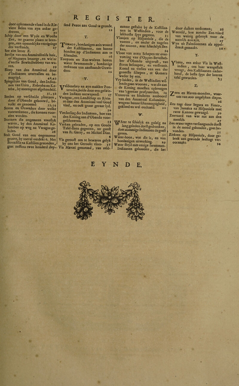 , door opkomende vloed ín de Ríe viere Beien van zyn anker ge¬ dreven. jo Schip door een Wyde en Woede Zee, ter gezette plaats te bren¬ gen, een opmerklyke verrigtinge des verftands. 27 See ziet letter Z. Sevilje vaneenAmmiraliteids huis, ofMagazyn bezorgt ,en wie’er d’eerfte Bewindhebbers vanwa- ren. 39 Sloep van den Ammiraal door d’Indiaanen overvallen en be- magtigd. 42,43 Spiegeltjes van Goud, den Indiaa- nenvanUrira, ZobrobaenKa- teba, bymeenigten afgehandeld. 3l>32 Steden op verfcheide plaatzen, door d’Obando gebouwd, be¬ volkt en genoemd» 53,54 Storm en Önweders door welke voorteekenen, die konnen voor¬ zien worden. JO Stormen die ongemeen vreeflyk waren, by den Ammiraal Ko- lumbus op weg na Veragua ge¬ leden. 28 Stuk Goud van een ongemcene groote, by toeval ontdekt 6. Met Bovadilla na Kaftilien gezonden, gaat neffens twee honderd duy-. REGISTER. fend Pezos aan Goud te gronde. 12 T. 'J'omalo , hoedanigen zein woord der Kaftiliaanen, om hunne honden op d’Indiaanen aan te fchenden. , 5 Tonynen en Zee-wolven boven water fwemmende , hoedanige teekenen yan aanftaande Onwe- ders. 10 V. Va aldenebro en zyn makker Pon- tevedra,beide dooreen gefvVin- den Indiaan ontwapend. 17 Veragua , een Landfchap en Rivie- re daar den Ammiraal veel Goud vind, en ook groot gevaar lyd. 30 Verdeelingderlndiaanen, hoe van den Koning aan d’Obando voor- gefchreeven- 3 3 Verken gebraden, op een Goude Tafel-fteen gegeeten, ter gunft van Fr. Garay, en Michiel Diaz. 6 Vis gerooft om te bewaren gelyk by ons het Gerookt vlees» 32 Vis Mavati genoemd , van zeld- zaame geftalte by de Kaftiliaa¬ nen in Weftindien , voor de lekkerfte fpys gegeten. 35 Vloojen op Hifpaniola , die de voeten , en onder de nagelen der toonen, zeer fchadelykftee ken. 34 Vloot van xxxu Schepen ter over¬ voering van d’Opper-Bevelheb- bei* d’Obando uitgeruft , van ftorm beloopen, en verftrooit. Komd na verlies van een der grootfte íchepen , te Gomera weder by een. j Vry-luiden, in de Weftindien wil¬ lende gaan woonen, wat die aan de Koning moeiten opbrengen van’t geenze profyteerden. 14 Vrouwen en kinderen aanboord van den Ammiraal Kolumbus, wegens hunne fchaamagtigheid, gekleed en wel onthaald. 2 o W» ^jfAter te fchielyk en gulzig na langgeleden dorft gedronken, doét zommige Indiaanen de geeft geven. 5, Water-hoos, wat die is, en van hoedanigen uitwerking. 19 Water ftryd meteenige fwemmen- Indiaanen gehouden, die het door duiken ontkomen) 26 Weereld, hoe zonder Zee-vaard van weinig gebruyk voor de menfch zou zyn. 27 Wyn uit Palmboomen als appel¬ drank gemaakt. 3 2< Y» Yb?na.' een zeker Vis in Weft¬ indien , om haar wangeftalt veragt, den Kaftiliaanen nader¬ hand , de befte fpys der heeren tafel geworden. ^ j 7feen en Haven-monden, waar¬ om van zoo ongelyken diepte- 26 Zee togt door Segura en Fiesco, van Jamaica na Hifpaniola mee twee Kanoos gewaagd» $0 Zeevaard van wat nut aan den menfch» 27 Zee-water tegen verfmagtende dorft in de mond gehouden, goet be¬ vonden. j j Ziekten op Hifpaniola, door ge»* brek aan gezonde leeftogt ver¬ oorzaakt» m E Y N D E. A ) - . . 4