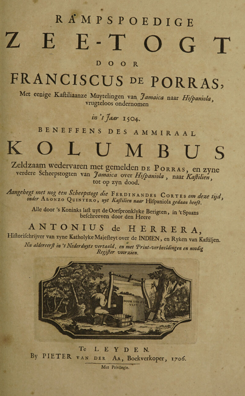 rampspoedige Z E ET o G T door FRANCISCUS de PORRAS, Met eemge Kaftiliaanze Muytelingen van Jamaica naar Hifpaniola vrugteloos ondernomen in V Jaar 15 04. I BENEFFENS des ammiraal KOLUMBUS Zeldzaam wedervaren met gemelden de Porras, en zyne verdere Scheepstogten van Jamaica over Hifpaniola, naar Kaflilien tot op zyn dood. 7 Aangehegt met nog een Scheepstogt die Ferdinandes Cortes om deze tijd onder A L o n z o Quintero, uyt Kaflilien naar Hifpaniola gedaan heeft. J * Alle door ’s Koninks lalt uyt de Oorfpronklyke Berigten, in ’t Spaans befchreeven door den Heere ANTONIUS de HERRERA, Hiltorifchrijver van zyne KatholykeMajelteytover de INDIEN, en Ryken van Kaftiljen. Nu aldereerfl in ’t Nederduits vertaald, en met ‘Print-verbeeldingen en noodijt Re gift er voorzien. - * Te L E Y D E N. van der Aa, Boekverkoper, 1706. Met Privilegie. By PIETER