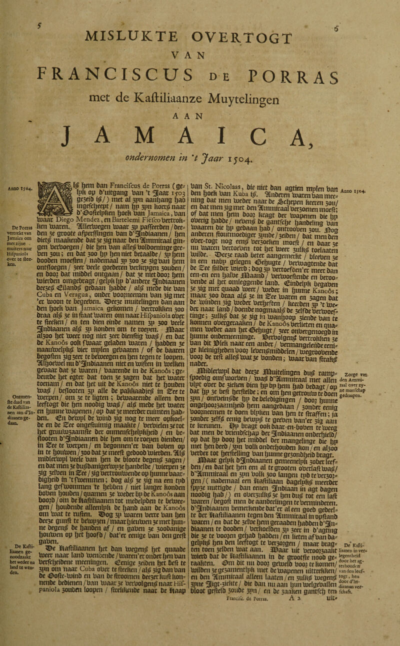 5 Anno ij04. De Porras vertrekt van Jamaica om met zijne muiters naar Hifpaniola over tc ftce- kcn. Ontmen- fte daad van deKaftiliaa- nen aan d’Jn- diaanen ge¬ daan. De Karti- liaanen ge¬ noodzaakt het weder na land tc wen¬ den. MISLUKTE OVERTOGT VAN RANCISCUS de PORRAS met de Kaftiliaanze Muytelingen JAM T I C A, ondernomen m V *Jaar 1J04. [$ pem ban FranciTcus de Porras (ge* ïpp op b’uitgang Pan ’t fjaat 15-03 gt3«b i$j) met aï spn aanpang pao ingefepeept/ nam pp 3pn Poet^naat b\<©oftelpPen poeft Pan Jamaica,Pan Mendez, en Bartelemi Fiëfco PettroP= Pen Piaren.. ^ïïetpjegen Plaat 3P paffeetben / bee= ben 3e groote afperfftngen Pan b’SJnbiaanen / pen bietg maaPenbe bat 3e 3ig naat ben ^ïmmiraaï gim gen PetPoegen/ bie pen Pan alïeéPoïöoeningegee^ Pen 30U; en bat 300 pp pen niet betaaïbe/ 3ppem booben moeften/ nabemaaï 3P 300 3e 3lgPan pem ontftoegen / 3eet Peeïe goebeten PerPrpgen 30uben / en boo? bat mibbeï ontgaan/ bat 3e ntetboo? pem Pdierben omgebragt/geïpppp b’anbete ^nblaanen bee3e$ <£üanbá gebaan pabbe / aï£ mebe ble Pan Cuba en Veragua, onbet Poojneeraen Pan 3lgmet ’et pjoon te begeePen. ^ee3e muitelingen ban aan ben poeft Pan Jamaica gePomen / PertroPPen 300 btaa aï£ 3e ín ftaat Piaren om naar Hifpaniola oPet te fteeften / en ten bien einbe namen 3P 300 Peeïe ^Inbtaanen alg 3P Ponben om te toepen. |Baat aÏ300 pet Pleet nog níet 3tet bienftig Pia£/ en bat be Kanoós ooP fpiaat geïaben Piaren / pabben 3e naaupjelpp$ Piet mpïen gePaaten / of be baaten begoften 3Í3 3eer tebePieegenenpen tegen te ïoopen. 'MjoePieï nu b’^Jnbiaanen níet en Piiften ín PielPen gebaat bat 3e Piaren/ Paatenbe ín be Kanoós; ge= beutbe pet egtet bat toen 3e 3agen bat pet Piatet toenam / en bat pet uít be Kanoós níet te pouben P»a£ / befiooten 3P alle be paPPaabje^ ín ^ee te Pietpen/ om 3e te ïigten ; bePiaatenbe alleen ben ïeeftogt bie pen noobíg Piaá/ alá mebe pet Piatet en punne Piapenen / op bat 3e meetbet tuimten pab= ben. <£n bePipï be Piinb 3ig nog te meet opPoeï= be en be ^ee ongeftuimig maaPte/ PetPieïen 3e tot pet gruuPi5aamfte bet onmenfcpeïpppeib / en be= flooten b’3|nbiaanen bie pen om te roepen bienben/ ín Ztt te Pietpen / en begonnen’et Pan boPen op ín te pouP>en/30obat3emeefi geboobPiierben.'w mibïerPipï Peeïe Pan pen be bloote begen£ 3agen / en bat men 3e bu£banigerPip3e panbeïbe / Piierpen 3e 3ig 3elPen ín Ztt / 3ig PettrouPienbe op punne Paar- bigpeib ín ’tfPiemmen; bog aï£ 3e 3ig na een tpb lang gefPiommen te pebben / níet langer Ponben boPen pouben /guarnen 3e PiebetbpbeKanoósaan boo^b/om beïtaftiïiaanentot mebeïpben te betoee= gen/ poubenbe aïïeenlpp be panb aan be Kanoós om Piat te ruften. &og 3P Piaren Petre Pan pen bee3e gunft te bePip3en/maatpieuPien3emetpun= ne begen$ be panben af / en gaPen 3e 3oobanige pouPien op pet poofb/ bat’et eenige Pan ben geeft gaPen. 5^e ïtaftiliaanen pet ban Plegen^ pet quaaöe Pleet naar ïanb Pienocnbe/Piaren’eronberpenPan Perfcpeibene mceningen. «Üenige 3eiben pet beft te 3pn om naat Cuba oPet tefteePen /alg 3igbanPan be <©ofte-Piinb en Pan beftroomen bee3erPuftPon= nenbe bebienen/Pan Piaarse PetPoïgen^ naat Hif¬ paniola 3oubm loopen / fttePPenbe naat be ïtaap Pan St. Nicoiaas, bie niet ban agtien muien Pan ben Poeft Pan Kuba ig. inbeten Piaren Pan mee* ning bat men Pieber naat be ¿èepepen Peeren 3011/ en bat men 5jg met ben Stmmiraal Persoenen moeft; of bat men pem booj Pragt bet Piapenen bie pn opetig pabbe/ nebeng be gantfepe panbeïing Pan Piaaren bie pp gebaan pab / ontrooPen 3011. 3^00 anbeten ftoutmoebiger 3pnbe/3eiben/ bat men ben oPet-togt nog eeng Pet3oePen moeft / en baat 3e nu Piaren PettoePen tot pet Pleet 3uïPg toelaaten Pnlbe. ^eese raab beter aangemerPt / bïeePen 3e Ln eln ÏÏ&P öeïegen «Bepugte / betPiagtenbe bat be ^ee ftilber Piietb; bog3P Pertoefben’et meet ban een-en een palPe |Baanb/ PetPioeftenbe en beroo* Penbe al pet omïeggenbe ïanb. dBinbeïpb begapen 3e 3ig met quaab Pieet/ Pieber ín punne Kanoós; maat 300 btaa aï£ 3e ín ^ee Piaren en 3agen bat be Pimben 3ig Piebet Petpeften / beerben 3p ’t Pie* bet naat ïanb/boenbe nogmaals be 3eïfbePerPioef^ tinge; 3ulft£ bat 3e 3Í3 ín Pianpoop 3ienbe Pan te bonnen oPetgeraahen/ be Kanoós Perïieten en qua¬ nten Piebet aan pet<0epugt/ 3eet onPergenoegb ín punne onbetneeminge. ©etPolgen^ Pertuoftben 3e Pan bit ©leb naat een anbet / PetmangeleiibeeenH ge bïeinigpebenPooj lePen^mibbeïen / PiegtooPenbe Poo? be reft aHe.áPiat3e Ponben; Plaat Pan ftrab£ MmOvv# jjBibïetPipï bat bee3e JjBuitelingen bué ramp- fpoebig omfpiotPen / Piaé b’^lmmiraal met allen Plpt oPet be 3ieben bien pp bp pem pab bebagt / on bat pp 3e beft petfteïbe; en ompengettouPiteboen 3pn/ ontPeínábe pp Debeïebigingen / boo: punne ongepootfaampeib pem aangebaan / 3onbet eenig Poomeemen te boen bïpben Pan pen te ftraffen; ia 3onbet 3elf^ eenig bepiu^ te geePen Pan’et 3ig aan te bteunen. ^p bragt oobbaat-en-boPen te Pieeg bat men be Ptienbfcpap bet^jnbiaanenonberpielb/ op bat pp boo? pet mibbeï bet mangeïinge bie pn met pen beeb / 3pn Poïb onbetpouben bon/en aÏ3oo Perbet tot perfteïling Pan punne ge3onbpeib btagt. iBaat geïpb b^nbiaanen gemeeneïpb 3obetïeef= ben/en bat pet pen een aï tegtooten oPetïaftPiaé/ b’Ulmmitaaï en 3pn Poïb 300 langen tpbtePet3o:* gen/( nabemaaï een ïtaftiïiaan bagelpb^ meetbèt fpp3e nuttigbe / ban eenen ^nbiaan ín agt bagen noobíg pab/) en oPet3iiïb^3t penbu^ tot een laft Piaren /begoft men beaanbeelingentePerminberen. b’^Inbiaanen bemerbenbebat’et aleen goeb gebeeH te bet ïtaftiïiaanen tegen ben ^mmiraaïinopftanb Piaren / en bat be 3eïPe pem getaaben pabben b’<3n= biaanen te booben/ Petboeïben 3p 3eet ín b’agting bie 3e te Poojen gepab pabben/en lieten af Pan ba* geïpb£ pen ben ïeeftogt te Persoigen / maat brag^ ten toen 3eïben Uiat aan. 3©aat uít Petooi3aabt Piietb bat be ïtaftiïiaanen in be grootfte nobb ge^ raapten. <©m bit nu booj gePieïb Pooj te bomen/ Piiïben 3e gesamentïpft met be Piapenen uittreftpen/ en ben ‘Hlmuiiraaï alleen ïaaten/en 3uïpq Piegené 3pne 31igt-3irPtr / bie ban nu aan pun Pieïgeballeh bloot geftelb 5oube 3on / en be 3aaPen gantfep ten Francife. de Porras. A 2 Uít* Anno lj©4> Zorge van den Ammi- raal over zy- nc manichap gedraagen. De Kafli- liaanen in ver* legentheid door het ag- terhouden van den Iecf- togt, hen door d’ln- diaanen ver- fchaft.