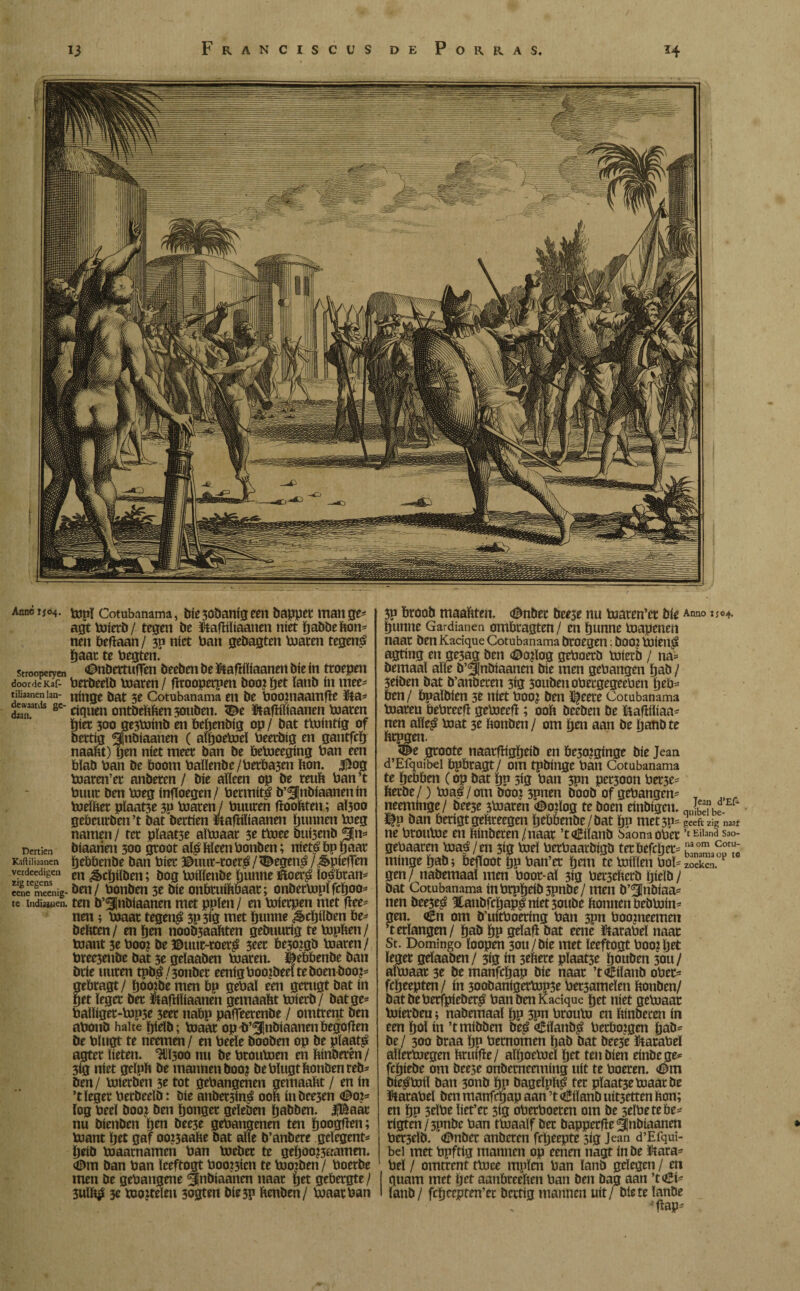 Franciscüs de Porras. 13 *4 Anne 1504. Vöpï Cotubanama, tríe 3obanig een bapper man ge^ agt toierb/ tegen be Stafïiïiaanen níet babbefton- nen beftaan / 3p níet ban gebagten toaren tegená baat te begten. strooperycn ^öettufTen beeben be ftafïiïiaanen bie ín troepen door de KaF- berbeeïb toaren / ftroopetpen boo? pet ïanb ín mee- tiiiaanen ian- nítige bat 5e Cotubanama en be boojnaamfïe Ma- ST 8C’ ciquen ontbeftften 30uben. Stafïiïiaanen toaren bier 300 ge3toinö en bebenbig op/ bat ttointig of bettig ^¡nbiaanen ( aïpoetoeï beerbig en gantfcb naaftt) fjen níet meer ban be betoeeging ban een blab ban be boom baïïenbe/berba3en bon. 3^og toaren’er anberen / bie aïïeen op be reuft ban ’t buut ben toeg ínfToegen/ bermítá b’^nbíaanenín toeïfter pïaat3e 3P toarenJ buuren fïooftten; aÏ3oo gebeurben ’t bat bertien ïtaftiliaanen bunnen toeg namen/ ter pïaat3e aïtoaar 3e ttoee buisenb 3|n* Dertien bíaaríeit 300 groot a$ Meen bonben; nietó bp gaar Kaftiliaanen bebbenbe ban bier ©uut-roeré/^egen£/^piefTen verdeedigen m ^cï)iïöen; bog toiïïenöe bunne ïftoer£ ïo^bran- «ne meenig- öett / bonben 3e Díe onbruiftbaat; onbertopïfcboo* te indiajuen. ten b’^Jnbiaanen met ppïen / en toierpen met fïee- nen ; toaar tegen£ 3p3ig met bunne ^cïjiïben be- bebten/ en ben noob3aabten gebuutig te topben/ toaut 3e boo? öe ©uur-roerg 3eet be30?gö toaren/ bree3enbe bat 3e geïaaben toaren, ^ebbenbe ban brie uuren tpb$/3onber eenigboo?beelteboenboo?= gebragt/ bao?bé men bp gebaï een gcrugt bat ín get leger bet Éafbïiaanen gemaabt toierb/ bat ge* baiïiger-top5e 3eer nabp paflfeerenbe / omtrent ben abonö halte bielb; toaar op^ö’^nbiaanenbegofïen Öe bïugt te neemen / en beeïe öooöen op öe plaats agter beten. ^{300 nu öe broutoen en binberén/ 3ig níet geïpb be mannen boo? be bïugt bonben reb¬ ben/ toterben 3e tot gehangenen gemaabt / en ín ’t leger berbeeïb: bie anbet3in£ 00b inbce3en <©o?= log beeï boa? ben bonger geïeben baöben. 3|Baar nu öienöen ben öee3e gehangenen ten booten; toant ïjet gaf oo?3aafte öat alle b’anbere gelegene ïjeiö toaarnamen ban toeber te geljoo?3aamen. <©m ban ban ïceftogt booten te toojben/ boerbe men öe gehangene <§nbiaanen naar ïjet gebergte/ 3uïft$ 3e toojteïen 3ogten öie5p benöen/ toaar ban 3P broob maabten. <©nber öeese nu toaren’er bie Anno bunne Gardianen ombragten/ en bunne toapenen naar ben Kadque Cotubanama broegen: boo: toieu^ agting en ge3ag ben <©o?ïog geboerb toierb / na= bemaal alle b’^nbiaanen bie men gehangen ïjab / 3eiben bat b’anbecen 3ig 3oubenobergegeeben ijeb- ben/ bpaïbien 3e níet boo? ben %ete Cotubanama toaren bebreefï getoeefï; ooft beeben be ftafïiïiaa- nen aïïe£ toat 3e ftonben / om ben aan be banbte ftrpgen. <©e groote naarfïigbeib en be30?ginge bie Jean d’Efquibel bpbragt/ om tpbinge ban Cotubanama te bebben (op bat bP 3*g ban 3?n pet30on ber3e* fterbe/) toaé / om booj 3pnen boob of gehangen- T neeminge/ bee3e 3toaren <Do?ïog te boen einbigen. «£1*- ï|p ban berigtgeftreegen bebbenbe /bat bP met3p= geeft zig naar ne broutoe en ftinberen/naar ’toBiïanb baonaober ’t Eiland Sao- gebaaren toaá / en 3ig toeï berbaarbigb terbefcljer= minge bab; beftoot bp ban’et ïjem te toiïlen bol- zoeken, gen / nabemaaï men boor-aï 3ig bet^efterb bielb / öat Cotubanama inbrpbeiö3pnöe/ men ö’^nöiaa- nen öee3e£ ïanbfcljap^ níet 3ouöe ftonnenbebtoin- gen. <£n om ö’uitboering ban 3pn boonieemen ’t erlangen/ baö bp gelaft öat eene ïtarabeï naar St. Domingo ïoopen 3ou/öie met ïeeftogt boo?bet leger gelaaöen/ 3ig ín 3eftere pïaat3e bouben 30U/ aïtoaar 3e öe manfebap bie naar ’tdÊiïanb ober- febeepten/ ín 30obanigertop3e bet3ameïen ftonben/ bat beberfpieber^ ban ben Kadque bet níet getoaac toierben; nabemaaï bp 3pn brouto en ftinberen ín een bol in ’tmibben be£ <£iïanb$ herborgen bab= öe / 300 öraa bp hernomen ïjab öat öee3c karabel alïertoegen ftruifïe/ aïboetoeï bet ten bien einbege* febiebe om beese onbernenning uít te boeren. <©m bie^toiï ban 3onb bP öageïpfti? ter pïaat3e toaar be Matabel ben manfeijap aan ’t €iïanb uit3etten fton; en bP 3eïbe ïiet’er 3ig oberboeren om be selbetebe* rigten/3pnbe ban ttoaaïf ber bapperfïe^nbiaanen ber3eïb. <©nber anberen frtjeepte 3ig Jean d’Efqui¬ bel met bpftig mannen op eenen nagt ín be ütara^ bel / omtrent ttoee mpïen ban lanö gelegen / en quam met bet aanftreeften ban ben bag aan ’toBi- ïanb / fcbeepten’er bertig mannen uit/ öiete ïanöe vflap-