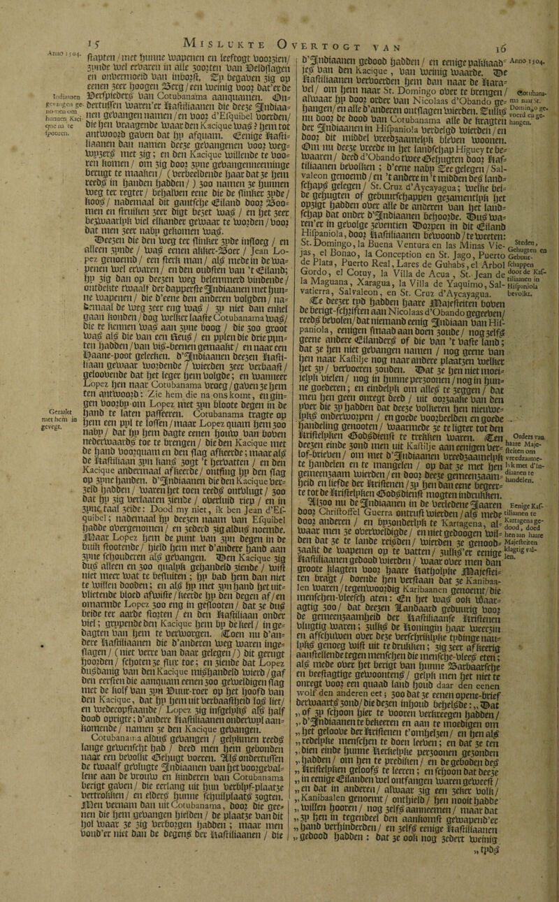Indianncn gevangen ge nomen om hunnen Kaci quena te (¿ooien. Geraakt met hem in gevegt. flapten/met tjtmne tuapenen cn ïeeftogt bootten/ 3pnDe tucï cebaren ín alle sooueu ban ©elDflagen en onbermoeiD ban ínbojfl. biaben 313 op eenen secr boogen 25erg/een tueinig booj Dat’er De BerfpieDctö ban Cotubanama aanquamen. ©11= Dettuflen tuateu’cc ftaftiïiaanen Díe Dcese SJnDiaa* nen gehangen namen/cn booj d’Efquibei boerDen/ Díe ben braagcnDe luaar Den Kacique tuaá ? bem tot anttuooiD gaben Dat bp afquam. ¿enige Kafti* liaanen Dan namen bec3e gehangenen boo? tueg* tup3er$ met 3ig; cn Den Kacique tuiïïenDe te boo* ren bomen / om 3ig Doo? 3pne gebangenneemmge Demgt te maaben/ (berbecIDeuDe baar Dat 3e Ijem reeD^ ín banben baDDen/) 300 namen 3e bunnen tucg ter regtec / beijalben eene Díe De fttnber 3pDe/ boo£/ naDemaaï Dít gantfebe CiïanD Doo¿ 25oo= men en ftruiben 3eec Digt beset tua£ / en bet 3eee Dcstuaarïpb hiel eïbanbec geboaar te tuojben/booi Dat men seec nabp gebomen tuaé. kresen Díe Den boeg ter fïinbec 3pbe infïoeg / en aneen 3pnbe / tuaö eeneit abber-25oec / Jean Ló¬ pez genoemD/ een flecb man/ al$ mebein Detua* penen tueï echaren/ en Den oubfïen ban ’tCiïanb; bP 3ig Dan op Deesen tueg beïemmerD bmDenDe / ontDebte ttuaaïf Der Dappcrfïe^InDiaanenmetbun* ne toapenen / Díe D’eene Den anDeren boïgben / na* fcemaaï De boeg seec eng tua£ / 3P níet Dan enbeï gaan bonden/Dog tucïbccïaabe Cotubanama tua£?/ Díe te bennen tuaá aan 3pne boog / Díe 300 groot tua$ aï£ Díe ban een i$eii$ / en puien Díe Dcieppn* ten baDDen/ban bib-beenen gemaabt / en naar een ïfaane-poot geïeeben. D’^nDiaanen Dee3en ïtafïi- baan getuaat tuoibenbe / tuierben 3eer beebaaft / geloobenbe Dat bet leger bemboïgbe; en tuanneer López ben naar Cotubanama broeg /gaben 3e bem ten autlUOOtb: Zie hem die na ons komt, en gin* gen boo?bp om López met 3pn bïoote Degen ín De banb te laten paffeeren. Cotubanama tragte op bem een ppï te loffen/maar López quam bem 300 nabp/ Dat ïjp bent Dagte cenen boutu Dan boben nebectoaatb£ toe te brengen / Díe Den Kacique met De banb boomnamen Den gag afbeetbe;maacaï£ De Kafïiïiaan spn ban£ 3ogt ’t beebatten / en Den Kacique anbetmaaï afbeerDe/ ontfmg bP Den gag op 3pnc banben. D’^nDiaanen Díe Den Kacique ber= 5eïb baDDen / tuaren bet toen teeb$ ontbïugt/ 300 Dat bp 3ig berïaaten 3iende / oberïuib riep / en ín 3pne taai 3eibe: Dood my niet, ik ben Jean d’Ef¬ quibei ; naDemaaï bP bce3en naarn ban Efquibei baDDe obergenomen/ en 3eberb sigalDué noembe. Sigaar López bem De punt ban 3011 Degen ín De buib gootenbe/ bieïb bem met D’anDere banb aan 5pne fcbouDeren aï$ gehangen. <©en Kacique 3ig Du$ aïïeen en 300 qualpb gebaubeïD 3ienbe / tuig níet meer tuat te befïuiten; bP bab bem Dan níet te tuitten DooDen; en aï$ bp met 3pnbanb bet uít* blicteuDe bïoeb aftuifte/beerbe bP Den Degen af/ en omarmDe López 300 eng ín gegooten / Dat 3e buj? beibe ter aarde fïojten / en Den Kaftiïiaan onber bieï; grppenDeDen Kacique bem bp Débeeï/ ín ge* Dagten ban bem te bectuorgen. Coen nu D’an= Dere Laftíííaanen Díe D’anDeren boeg boaren inge= gagen/ (níet berre ban Daar geïegen/) Dít gerugt booten / fcboten3e gur toe; en 3ienbe Dat López Dtt^Danig ban Den Kacique m$banbeïb boierb/gaf Den eerften Díe aanquam cenen 300 geboeïDigen gag met De ftoïf ban 3pn ©uur-roer op bet boofb ban Den Kacique, Dat bP bemuitberbaagbeiD ïtó ïiet/ en tuebecopfraanbe/ López 3íg infgeïutt^ aïp ïjaïf Doob oprigte; D’anDere ftaftiïiaanen onbertuuï aan= bomenDe / namen 3e Den Kacique gehangen. Cotubanama aïDt$ gehangen / geïuttmen reebé ïange geboenfebt bab / DeeD men bem gebonDen naar een beboïïtt <ö5ebugt boeren. ^onDertuffen De ttuaaïf gebïugte ^noiaanen banbetboojgebaL ïene aan De broubo en ttinDeren ban Cotubanama berigt gaben / Díe eerlang uít bun Pecbïpf-pïaat3e bertroïstten / cn eïDerb ïjunne fcljuiïpïaat^ 3ogten. JlDen hernam Dan uít Cotubanama, Dooj Díe gee=* nen Díe bem gehangen bielden / De pïaat3e ban Dít bol luaac 3e 3ig herborgen baDDen ; maar men bouD’er níet Dan De begen£ Der llafriliaanen / Díe VERTOGT VAN l6 b’pnbiaanen geDooD baöben/ en eenigepatthaaD' Anno 1504. öcn Kacique, ban bocinig boaarDe. Lamïiaanen berboerben bem Dan naar De ütara= bel / om bem naar St. Domingo ober te brengen / eomw altoaar bP öoo? ocDer ban Nicolaas d’Obando ge^nia na3tSt- bangen/ en alle D’anDeren ontgagen tuierben. Quitté nu Doo^ De D00D ban Cotubanama alle De ttragteh hangen. ö Der Slnbiaanenm Hifpaniola berDeïgD tuierben/en Doovj Dít míDDel breeD3aameïpli bichen tuoonen. (Dm nu Deese breeDe ín bet ïanDfcljapHigueytebe^ tuaaren/ DeeD d’Obando ttueev0ebugten Doo? ïtag tiïiaaneu bebollten ; D’eene nabp ^ee gelegen / Sai- vaieon genoemD / en ’t anbere ín ’t mibben De^ ïanD^ ffbap^ geïegen / St. Cmz d’Aycayagua; tueltte öef- De gebugten of gebuurfebappen gesamentlptt bet JP3igt baDDen ober alle De anderen ban bet ïanb- febap Dat onber D’^nDíaanen beljoojbe. éuébia^ ren’er ín geboïge 3ebentien tDofpen ín Dít ¿ílanD Hiipanioia, Dooj ïtabiliaanen betuoonD/tetueeten: St.Domingo, la Buena Ventura en las Minas Vie- ^teden> JasJ el Bonao, la Conception en St. Jago, Puerto GcS- e° de Plata, Puerto Real, Lares de Guhabs, el Arbol fchappen Gordo, el Cotuy, la Villa de Acua , St. Jean de d°orde ^af- la Maguana, Xaragua, la Villa de Yaquimo,Sal-& vatierra, Salvaleon, en St. Cruz d’Aycayagua. bevolkt. Ce Dee3er tpb baDDen baare JlBajegeíten boben De bengt-fcbbften aan Nicolaas d’Obando gegeeben/ reeD^beboíen/Datníemanbeeníg ^nbíaan banHif- pamoia, eenígen fmaaD aan Doen 3oube / nogselfá geene anDere CílanDer^ of Díe ban ’t bage lanb; pat 3e ben níet gehangen namen / nog geene ban ¡jen naar Kaftilje nog naar anbere pïaat3cn tuelbec W 5P / becboecen 30uben. <Dat 3e ben níet moei* jelpn hielen/ nog ín bunnepersoonen/nogin bun* ne goeDeren; en einDelpft om alïe^ te 3eggen / Dat men ben geen onregt DeeD / uít oo^aabe ban Den pber Díe 3p baDDen Dat Dee3e boïberen ben nieutue* ïphji onbertuojpen / en goeDe boozbeeïDen en goeDe . öanpeïing genooten/ tuaarmeDe 3e teïigter tot Den ïingeïpben <0oD^Dieng te trebften tuaren. Cen, °rders ',aB pee3en eíuDe 3011D men uít Kaftilje aan eenígen ber= feVoí' ïof-bneben/ om met D’^nDiaanen breeDsaameïpb ÏSSSSe- te banbelen en te mangelen / op Dat 3e met ben ,vkm« «rin- gemeen3aam tuierben/en Doo? Dee3e gemeensaam* te? beiD en liefde Der Griftenen/3P ben Dan eene begeer* te tot De ïftrifteïpttcn <0oDpDieng mogten inbeubben. . nu pegiiDiaauen ín De berïeDene^aaren ECn;geKaf- DOOJ Chriftoitel Guerra OHttUfl toiecDen / aï^ mcbe “liaanen te Doo? anDeren / en bp3onberïpb te Kartagena, aï*S8Tgr biaar men 3e pbertoelDigbe/ enníetgeboogen tofl-ÍSi iSe Den Dat 3e te ïanDe rei^Den / tuierben 3e genoob* Majerieiten 3aabt De tuapenen op te batten/ 3ulb£’et eenigeS^8^' rtaftiliaanen geDooD tuierben/ tuaarober men Dan groote bïagten boo: baare ïiatijoïpbe iBajegei* ten btagt / DoenDe ben berfïaan Dat 3e Kanihaa- len tuaren/tegentuooiDig Karibaanen genoemt/Die menfcben-bïeefcb aten: Cn (jet tuaá 00b bóaac* agtig 300/ Dat Dee3en JlanDaarD geDuurig boo? De gemeen3aamljeiD Der ïiaftiïiaanfe Griftenen bïugtig tuaren; 3uïb^ De Koningín baat tucecbn en affebutuen ober De3e berfcljriblpbe tpbingenau* ïpb^ genoeg tuifl uít tebrubben; 3ig3eer afbeerig aanftelïenbe tegen menfeben Díe menfcbe-bïeeé eten; aï£ meDe ober bet berigt ban bunne 25arbaarfebe en beeftagtige getuoonten^/ geïpb men bet niette onregt boo? een quaab ïanD boub daar den eenen wolf den anderen eet; 3oobat3e eenen opene-brief Dertuaart^3onD/DieDe3en inïjouD beïjeï^De; „ ^at ». of 3P feboon bier te booren berbreegen baDDen / v D’5|nDiaanen te bebeeren en aan te moeDigen om „bet geïoobe Der Griftenen t’ombeÏ3en/ en ben al# „ reDeïpbe menfeben te Doen ïeeben; en Dat 3e ten „Dien einpe bunne Itecbeïpbe pet3oonen ge5onDen „baDDen/ om ben te preDíben/ en DegeboDenDeá „ Knfteïpben geloofd te Iteren; en feboon Dat Deese „ m eenige CiïanDen tueï ontfangen blaren getueeft / „en Dat ín anDeren/ altuaar 3ig een 3eber bolb/ , Kanibaakn genoemt/ ontbielD/ ben nooitbaDDe „tuitten booren/ nog 3eïf^ aanneemen / maar Dat „ 3p gen m tegeuDeeï Den aanbomfï getuapenD’er „ïjanD berbmpcrDen/ en seïf^ eenige Kaftiïiaanen „ geDooD baDDen : Dat 3e 00b nog 3eDert tuemig M tpDiJ