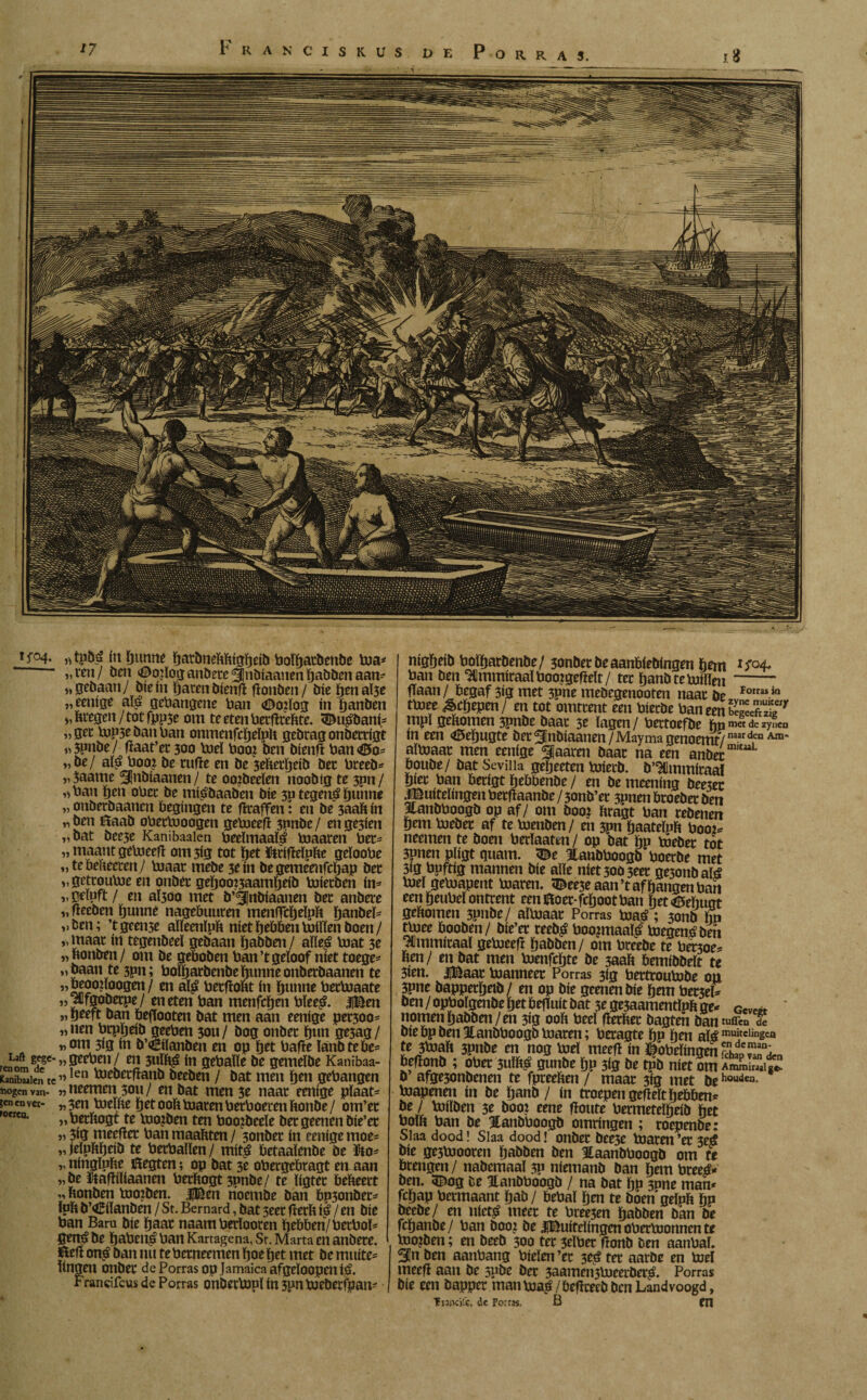 ‘7 Franciskus de Porras. i* ’f°4- «tpbá íti [jumif íjavbneMiíütjda bolfjatöettbe toa* „ven/ öen ^oiloganbere^nbíaanenhabbenaan* „gebaan/ ble ín haten bíenfí fíonben/ bie hmaÏ3e „eenige aï£ gehangene han <iDo?ïog ín hanben „kregen/tot fpp5e om te eten hetfltchte. 3^u£bani* „gec bup3e ban han onmenfcïjeïph gebragonbetrigt i) 3pnbe/ fïaat’et 300 hiel hooi ben bienfï han <Ö5o* „be/ aï£ hooi be cufie en be 3efievïjeib bet hreeb* „3aame ^Inbiaanen/ te oo?beeïen noobtg te 3pn/ „han hen ohet be mtébaaben bie 30 tegeitó hunne „ onberbaancn begingen te htaffen: en be 3aafcin „ ben Baab ohechjoogen gehaeefi 3nnbe / en ge3ien „bat bee3e Kanibaaien beeïmaaté boaaten her* „ maant getoeefl om 3ig tot het ïtrifïeïpfce geïoohe „ te beteen/ hjaat mebe 3e ín begememfchap bet „ gettouloe en onbét gehoo?3aamheib boietbm ín* „ geïpft / en aÏ30o met b’Qjnbiaanen bet anbere „ fleeben hunne nagebuurm menfTcheïpft hanbeï* „ben; ’t geeme aïïeenlph niet hebben tuitten boen / „ maat ín tegenbeeï gebaan habben / aïïeé boat 3e „honben/ om be geboben han ’tgeïoof níet toege- „ baan te 3pn; hoïharbenbe hunne onberbaanen te „beooiïoogen/ en aï£ betfiont ín hunne betboaate „‘alfgobetpe/ en eten han menfchen bïee£. |Ben „ heeft ban öeffooten bat men aan eenige pet300= „nen htpheib geehen 3011/ bog onbet hun ge5ag/ „om 3ig ín b’oEiïanben en op het bafie lanbtebe* LaftgCgc„geehen/ en 3ul&£ ín gebatte be gemeïbe Kanibaa- Kanibwièn te ”len toebetfianb beeben / bat men hen gehangen üogcn van- „ neemen 3011/ en bat men 3e naat eenige plaat* denver- „3en bueïfie het ooft toaren betboevenïtonbe/ om’et erw* » hetftogt te bao?ben ten hooibeeïe bet geenen bie’et „ 3ig meefier ban maakten / 3onbet ín eenige moe* „jeïnkhcib te bethallen/ mítá betaaïenbe be fto* „ ningïufce Begten; op bat 3e ohergcbragt en aan „be ïftafïiïiaanen berkogt 3pnbe/ te ïigtec bekeert „ ftonben boo?ben. |Ben noembe ban bp3onbet* luli b’oEilanben / St. Bernard, bat 5eer flerft ip / en bie ban Baru bie haat naamberïooren hebben/ betboï* gená be haben£ ban Kartagena, Sr. Marta en anbete. Bef! on£ ban nu te betneemen hoe het met be muite* linnen onbet de Porras op Jamaica afgeloopenijsj. Francifcus de Porras onbetbonï ín 3pntoeberfi9an* mgheib hoïharbenbe/ 3onbetbeaanbíebíngen hem ban ben ^Jmmiraalbooigefielt/ tet hanbteboiïïen- haan / begaf 3ig met 3pne mebcgenooten naat be Fortasin ttoee &eïjepen/ en tot omttent een hierbe ban een KS* mpï gekomen 3pnbe baat 3e lagen / bertoefbe hPmet de zynen ín een <*5ehugte bet Snbiaanen / Mayma genoemt/ naarden Am* aïhjaat men eenige ^jaaren baat na een anbet “L boube/ bat Sevilla geheeten boierb. b’Ulmmiraal hiet ban betigt hebbenbe / en be meening bee3ec buitelingen hetfïaanbe / 3onb’et 3pnen btoebet ben Jlanbboogb op af/ om boo? kragt ban rebenen hem bjebet af te bomben/ en 3pn Ijaateïpk boo2* neemen te bom berïaatm/ op bat hp boeber tot 3pnen pligt guam. ^e Itanbboogb boerbe met 3ig bpftig mannen bie alle niet3003eet ge3onbaté boel getoapent boarm. <Bee3e aan’t afhangen ban een heuhel ontrent een Boer-fchoot ban het<tëeïiugt gekomen 3pnbe/ aïboaat Porras boa£; 300b hp thjee booben/ bie’et reeb£ boopnaaté boegen# ben JCmmitaaï geboeeft habben/ om bteebe te bet3oe* ben/ en bat men boenfchte be 3aab bemibbeït te 3ien. |Baat buanneet Porras 3ig bettroubobe on 3pne bappethetb/ en op bie gemenbie hem bet3eï* bm / ophoïgenbe het befiuit bat 3e ge3aammtïpb ge- Gevc« ' nomen habben/ en 3ig 00b beeï herbet bagtm ban tuffen de biebpbenïanbboogbloaren; beragte hp hm al#muitclingca te 3h3ab 3pnbe en nog hiel meef! ín ^oheïingen fchípTa^den befïonb ; ohet 3ulb^ gunbe hp 3ig be tpb níet om o afge5onbenen te fpreebm / maat 3ig met behouden* biapenm ín be hanb / ín troepen gefleïtïjebbm* be / boilben 3e boo? eene fioute hermeteïheib het bolh ban be Hanbhoogb omringen ; roepmbe: Slaa dood! Slaa dood! onbet bee3e boarm ’et 3e¿ bie ge3boooten habbm ben Eaanbhoogb om te brengen/ nabemaal 3P niemanb ban hem bree£- ben. 5^og be ïanbhoogb / na bat ïjp 3pne man* fchap hermaant hab/ behaï hm te boen geïpfc hp beebe/ en uiet^ meet te bree3en habben ban be fcïjanbe / ban boo? be JBuiteïfngm ohetboonnen te boo?ben; en beeb 300 tet 3eïhet flonb ben aanhaï. Sn ben aanhang hielen ’et 3eé tet aarbe en boel meef! aan be 5pbe bet 3aamen3boeerbet^. Porras bie een bapper manboaá /beflceeb ben Landvoogd, TiïjkVx. dc Porras. B m