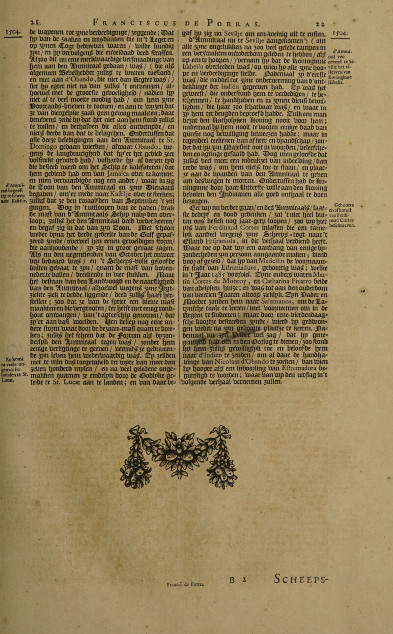 iP4‘ d’Ammi- raal begeeft zig te fcheep naat Kaftilje. En komt naveele on¬ gemak be houden te St Lucar. ti. Franciscus be Uiapenm tot3pneberbeebiginge/3eggenbe;3£at pp ban be saaken en mí^baáben bic in’tjtegeeen op 3pnen (Cogt bebreeben loaren / loilbe kunbig 3pn/en pp berboïqeii^ bie eubelbaab beeb ftraffen. 9U300 bit nu eme merkluaaröige bafmaabingc ban pem aan ben 9fimmiraaï gebaan/ loa$/ ( bie al$ algemeen 55et»eïöeböec 3uïk£ te loeeten toeftonb / en níet aan d’Öbando,bie níet ban ftegterloa^/) liet pp egter níet na ban 3ulk£ ’t ontbein3en / al* poeloeï met be grootfte geboeïigpeib / nabien pp níet al te beel moeite noobig pab / om pem spne ©oo¿raab£-bríeben te toonen/enaante bipsen bat 3e ban biergeïpke saak geen geluag maakten; baar beneben^ 3eibe ppbat pet níet aan pem ftonb 3ulk£ teloillen/ en berpaïben bit alle£ ontbein^öe/ en niet£ beebe ban bat te beïagcpen. «©nbertutïen bat alle bee3e belebigingen aan ben 9fimmiraaï te St. Domingo gebaan loierben/ alloaar Obando, loe* gen£ be langbuurigpeib bat pp’ec pet gebieb 3eer boïftrekt geboerb pab/ boïparbe pp al bee3en tpb bie befteeb loierb om pet ^>cpip te kalefateren/bat pem gebienb pab om ban Jamaica ober te komen; en men berbaarbigbe nog een anber/ loaar ín 3ig be ^oon ban ben 9Hmmiraaï en 3pne &ienaar£ begaben/ om’er rnebe naar Kaftilje ober te fteeken; 3uïk£ bat 3e ben tbiaalfben ban September ’t3eiï gíngen, 3£og ín ’tuitloopen ban be paben/brak be maft ban b’9Ümmíraal$ ¿§>cpíp nabp ben ober- loop; 3ulk£ pet ben9Cmmiraal beeb loeberkeeren/ en begaf 3ig ín bat ban 3pn tfoon. JlBet fcpoon loeber bpna pet berbe gebeeïte banbe <d5oïf gepaf- 3eerb spnbe/oberbieï pen eenen gePtelbigen ftoptt/ bie aanpottbenbe / 3P 3Í0 ín groot gebaar 3agen. 9CÏ$ nu ben negentienben ban ©ctoberpetonloeer brp bebaarb loa£ / en ’t ¿§>cpeep£-boïk geloofbe buíten gebaar te 3?n/ quam be maft ban boben* neberxeballen/ breekenbe ín bier ftukken. JlBaar pet beftaan ban ben Hanbboogb enbenaarftigpeib ban ben 9Ummiraal / alpoeloeï loegen£ 3pne5ltgt- 3iekte 3iek tebebbeïiggenbe/ beeb 3uïk$ paaft per* ftellen ; 300 bat 3e ban be fpriet een kleíne maft maakten en bie bergrooten / ter pelft met eenig ronb- pout ombangen/ ban’tagterfcpip genomen/ bat 3P’er aan baft looeïben. ï|en beliep nog eene an* öere ftonn loaar boo: be be3aan-maft quam te bree* ken; 3Üïk£ pet fcpeen bat be Jpojtuin aï£ bp3on- berïpk ben ICmmiraal tegen loa$ / 3onber pem eeníge berligtinge te geeben/ bermit^3e gebuuren- be 3pn ïeben pem loeberloaarbig loa£. Ep 3eilben niet te mín bué toegetakelb terlopte ban meer ban 3eben ponberb tttplen / en na beel geïebene onge* • makken quamen 3e einbelpk boo: be <iI5obïpke ge* leibe te St. Lucar aan te ïanben; en ban baar be* de Porras. 2 z gaf pp 3ig na Seviije om een-loeinig uít te ruften. b’9Ummiraaï nu te Seviije aangekomen \ ( om alle 5pne ongelukken na 300 beel gelcbe rampen ín een bekakten ouluberbom geïeben tepebben/até op een te poopen /) bernam pp bat be Itoninginne Ifabeiia obecïeeben biaá/op míen pp alle 3pnepoo* pe en berbeebiginge ftelbe. $abemaaï 3p b’eerfte loaa/bie mibbeïtot 3pne onberneemingbanb’ont- bekkinge bet indiën gegeeben pab. gp ma£ pet geloeeft/ bie onberftonb pem te berbebigen / tebe* fcpermen/ te panbpaben en ín 3pnen bienftbebJiE ïigben / bie paar 300 fcpatbaar bia£/ en loaar ín 3P pem terbeugbenbeproefbpabbe. luikeen man besat ben ïtatpoïpken ütoning nooit boo? pem; nabemaaïpppem nooit te booten eeníge baab ban gunfte nog betoiïliging beloeesen pabbe; maar ín tegenbeeï teekenen ban af keer en bpanbfcpap/3on- ber bat pp 3pn JiBajefteit ooit ín baoo?ben / beleeftpe* benenagtingegefaalb pab. <Dog men geloofbe bat 3uïk$ beel meer een inbruk3el ban inbeelbing/ban reebe loaá / om pem niet$ toe te ftaan / en plaat¬ se áán be bpanben ban ben 9Hmmitaaï te geben om beploegen te morren. <©nbettufïen pab be tfto* ninginne boo? paar ïlitterfte-loiïïe aan ben honing bebolen ben jflnbiaanen alle goeb ontpaal te boen be30¿gen. €er lop nu berber gaan/ en be$ 9flmmiraaï£/ laat* fte bebrpf en boob gebenken / 3al ’t níet peel bui* ten on£ öeftek nog jaar-getp ïoopen/ 300 lop pier pt£ ban Ferdinand Cortes inïaffen bie een tame= ïpk aanbeeï loegen^ 3P»e ¿§cpeep^-togt naar’t <èiïanb Hiipaniola, ín bit berpaal betbienb peeft. JDaar toe op bat lop een aanbang ban eeníge bp* 3onberpeöeu3pnpersoonaangaanbemaken; bienb boo?afge3eib/ batppbanMedeilin be boojnaam- fte ftabt ban Eftramadure, geboortig loa^; loeïke ín’t^aarHSf boojbíel. ^pne ouberj» loaren Mar¬ tin Cortes de Mbnroy , en Catharina Pizarro beibe ban abeïpken pui3e; en loa$ tot aan ben ouberbom banbeertien^Iaaren altoo^ siekïpk. ^pn ©aber en JlBoeber 3onben pem naar Salamanca, om be 3la= tpnfcpe taaie te ïeeren/met boopieemen om ín be Kegten teftubeeren; maatboo? eene^bierbenbaag- fcpe koo?t5e beftreeben 3?nbe/ loierb pp gebloom gen loeber na 3P» geboete pïaat3e te keeren. 3$a= bemaaLnu spu ©aberloel 3ag / bat pp gene- gentpfto pab cffh inben<DoJlogte bienen/30oftonb pp pem Sblké getoilïigïpk toe en beloof be pem naar d’Indien te 3rnben/ om al baar be panbpa* binge ban Nicoiaas d’Obando te 3oeken / ban loien pp poopte ap» een inboofting ban Eftremadura be* günftigb te loojben; loaar ban lop ben uitflagin’t bolgenöe berpaal bernemen 3ullen. 15-04. d’Ammi- raal vcr- neetnd teSc- viljc het af- fterven van Koningimic Ifabelia. Geboore en af komft van Ferdi¬ nand Cortes befclueevcn. & Trancif. de Forras. S C H E E P S-
