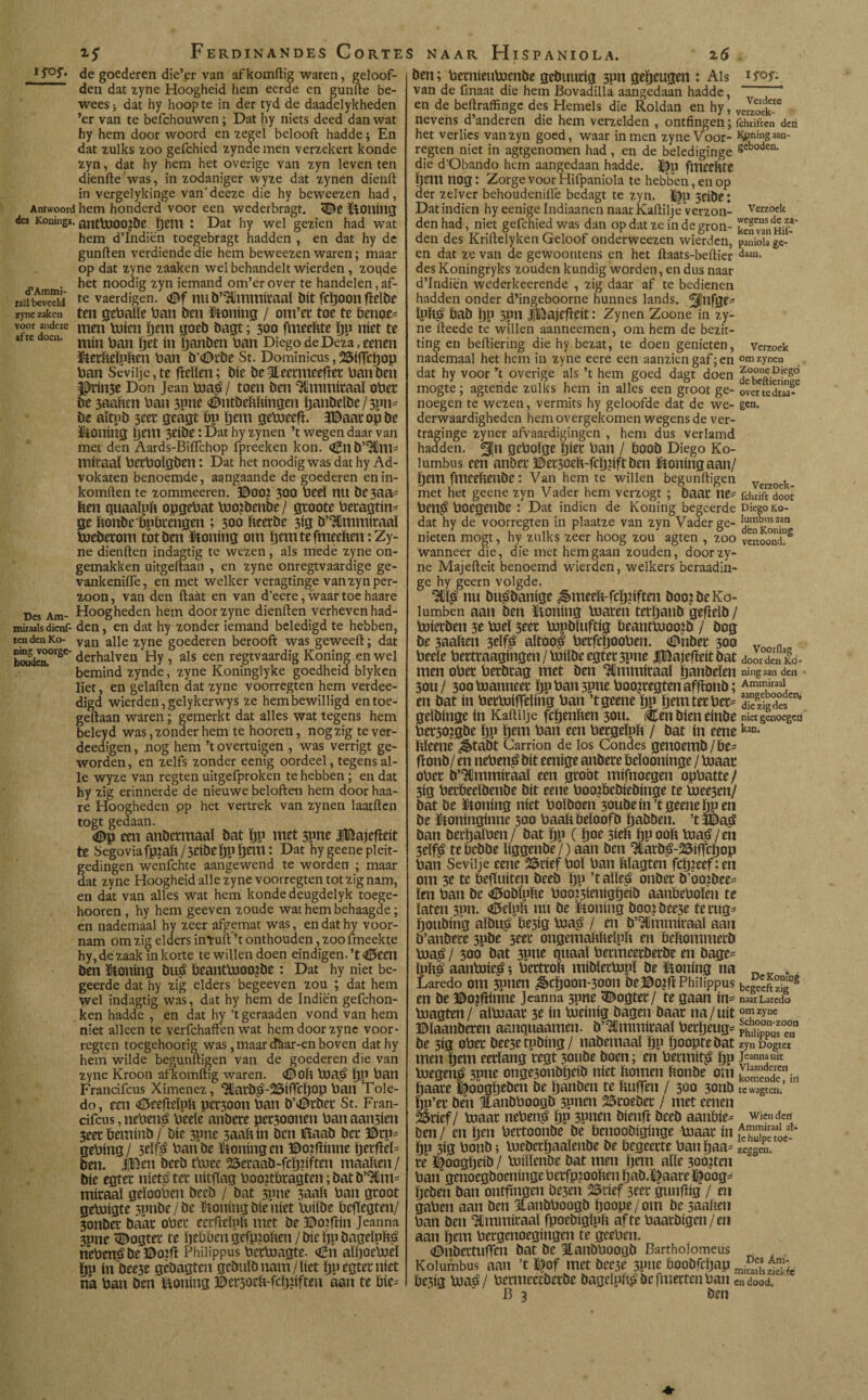 Ferdinandes Corte IS°S* de goederen die’er van af komftig waren, geloof¬ den dat zyne Hoogheid hem eerde en gunfte be¬ wees; dat hy hoopte in der tyd de daadelykheden ’er van te befchouwen; Dat hy niets deed dan wat hy hem door woord en zegel belooft hadde; En dat zulks zoo gefchied zynde men verzekert konde zyn, dat hy hem het overige van zyn leven ten dienfte was, in zodaniger wyze dat zynen dienft in vergelykinge van'deezc die hy beweezen had, Antwoord hem honderd voor een wederbragt. <©e ÜiOtlilig des Konings. anttUOOlbe ïjüUl X Dat hy wel gezien had wat hem d’Indiën toegebragt hadden , en dat hy de gunften verdiende die hem beweezen waren; maar op dat zyne zaaken wel behandelt wierden , zoude . het noodig zyn iemand om’erover te handelen, af- laJibevedd te vaerdigen. <©f nu b’Uimmiraaï bit fcïjoon ftelbe zyne zaken ten gebatte ban ben taling / om’et toe te benoe* voor andere men Rúen ijmi goeb bagt; 300 fmeeftte bP níet te at te doen. m¡n ^an jjanben ban Diego de Deza, eenen ïtetfteïpften ban b’<Dtbe St. Dominicus, 25iffcï)op ban Seviije,te ffetten; bie be 3£eermeeget ban ben $rin3e Don Jean fcoag / toen ben 3Hmmf(aaï ober be 3aattm ban 3pne (©ntbeftftingen ïjanbeibc / 3¿m* be aïtub 5ttt geagt bp Ijem gelweeft. SBaatopbe taling gein 3eibe: Dat hy zynen ’t wegen daar van met den Aards-BiiTchop fpreeken kon. ^n b’^Httl* iniraal becboïgben: Dat het noodig was dat hy Ad- vokaten benoemde, aangaande de goederen enin- komften te zommeeren. ©00? 300 beeï nu be3aa= ben quaaïpfc opgebat bio?benbe/ gtoote beragtin* ge ftonbe bpbrengen ; 300 fteerbe 3ig ö’Ulmmitaaï boeberom tot ben taling om ijem te fmeeften: Zy¬ ne dienften indagtig te wezen, als mede zyne on¬ gemakken uitgeftaan , en zyne onregtvaardige ge- vankeniife, en met welker veragtinge vanzynper- zoon, van den ftaát en van d’eere, waar toe haare Des Am- Hoogheden hem door zyne dienften verheven had- mitaaisdienf- den, en dat hy zonder iemand beledigd te hebben, ten den Ko- van age 2yne goederen berooft was geweeft; dat Scn.0rSC derhalven Hy , als een regtvaardig Koning en wel bemind zynde, zyne Koninglyke goedheid blyken liet, en gelaften dat zyne voorregten hem verdee- digd wierden, gelykerwys ze hem bewilligd entoe- geftaan waren; gemerkt dat alles wat tegens hem beleyd was, zonder hem te hooren, nogzig tever- deedigen, nog hem ’t overtuigen , was verrigt ge¬ worden, en zelfs zonder eenig oordeel, tegens al¬ le wyze van regten uitgefproken te hebben; en dat hy zig erinnerde de nieuwe beloften hem door haa¬ re Hoogheden pp het vertrek van zynen laatften togt gedaan. <©p een anbetmaaï bat ï)p met 3pne iBajefïeit te Segoviafp?aft/3eibelf)pÖem: Dat hy geene pleit¬ gedingen wenfchte aangewend te worden ; maar dat zyne Hoogheid alle zyne voorregten tot zig nam, en dat van alles wat hem konde deugdelyk toege- hooren, hy hem geeven zoude wat hem behaagde; en nademaal hy zeer afgemat was, en dat hy voor¬ nam om zig elders inïuftf’t onthouden, zoofmeekte hy, de zaak in korte te willen doen eindigen. ’t<©een ben taling bllé beantbiocgbe : Dat hy niet be¬ geerde dat hy zig elders begeeven zou ; dat hem wel indagtig was, dat hy hem de Indiën gefchon- ken hadde , en dat hy ’t geraaden vond van hem niet alleen te verfchaffen wat hem door zyne voor¬ regten toegehoorig was, maar cfèar-en boven dathy hem wilde begunftigen van de goederen die van zyne Kroon afkomftig waren. <©0ft t0a$ ï)P batl Francifcus Ximenez, <Hlatb£>-25ig*cljop ban Tole¬ do, een <0eefMpft pet30on ban b’©tbet St. Fran¬ cifcus , nebetiá bede anbere pet30onen ban aan3ien 3eeebeminb/ bie 3pne 3aattin ben Baab bec ©rp= gebing/ 3eïf$ batibe talingen ©o?gitme perftel* ben. |Ben beeb rtuee 25eraab-fcïï?iften maatten/ bie egter niet^tet uitgag boo?tbtagten; bat b’^fim- miraaï gdooben beeb / bat 3pne 3aaft ban gtoot gebiigtc 3pnbe/be taling bic níet Uulbe begegten/ 3onber bak obei* eetfteïpft met be ©oiftin Jeanna 3pne <E)ogtet te Ijebben gefp?often / bie pp bageïpfté neben£be©o:g Philippus betboagte. «Bit aftjoeboeï fju in beese gebagten gcbittbnam/ttet ïjp egtet níet na ban ben taling ©ersoeft-fcïjttften aan te bie* S NAAR HlSPANIOLA. 25 - ben; betnieuboenbe gebuntig 3pn geheugen : Als van de fmaat die hem Bovadilla aangedaan hadde, en de beftraffinge des Hemels die Roldan en hy, veJ^s nevens d’anderen die hem verzelden , ontfingen; fchiiftcn den het verlies van zyn goed, waar in men zyne Voor- Kjpningaan- regten niet in agtgenomen had , en de belediginge 8cbodcn' die d’Obando hem aangedaan hadde. fmeeftte psm nog: Zorge voor Hifpaniola te hebben, en op der zelver behoudeniffe bedagt te zyn. 5dbe: Dat indien hy eenige Indiaanen naar Kaftilje verzon- Verzock den had, niet gefchied was dan op dat ze in de gron- ken'”nh£* den des Kriftelyken Geloof onderweezen wierden, panioia ge¬ en dat ze van de gewoontens en het ftaats-beftier daan> des Koningryks zouden kundig worden, en dus naar d’Indiën wederkeerende , zig daar af te bedienen hadden onder d’ingeboorne hunnes lands. ^nfge* ïpftjO bab ï)P 3PH iBajcttcit: Zynen Zoone in zy¬ ne fteede te willen aanneemen, om hem de bezit¬ ting en beftiering die hy bezat, te doen genieten, verzoek nademaal het hem in zyne eere een aanzien gaf; en zynen dat hy voor ’t overige als ’t hem goed dagt doen f°befti?rin!e mogte; agtende zulks hem in alles een groot ge- overtedna^ noegen te wezen, vermits hy geloofde dat de we- gen. derwaardigheden hem overgekomen wegens de ver- traginge zyner afvaardigingen , hem dus verlamd hadden. gtboïge b^t ban / bOOb Diego Ko- lumbus een anbet ©et3oeft-fcï)?ift ben taling aan/ Öem fmeettenbe: Van hem te willen begunftigen Verzoek met het geene zyn Vader hem verzogt ; baat Ite* fduiftZdoor betl$ bocgeilbe : Dat indien de Koning begeerde Dieeo k.o- dat hy de voorregten in plaatze van zyn Vader ge- lumbiisaan nieten mogt, hy zulks zeer hoog zou agten , zoo vertoond?2 wanneer die, die met hem gaan zouden, door zy¬ ne Majefteit benoemd wierden, welkers beraadin- ge hy geern volgde. W nn bu^baníge ^mecft-fcb.iíften boo?bcKo- lumben aan ben ïtoning biaten terbanb gefïelb / biiecben 31 boeï bjpbíuftíg beantbiooib / bog be 3aaften 3^ífá aïtoo^ beefegooben. (Dnbee 300 v n beeïe berttaagingen / bittbe egtec 3pne iBajefteitbat door den Ko ¬ men obec beebtag met ben ^mmitaaï ijanbeïen ningaan den 30U/ 300 bianneee bpban 3pne boo?regtenafftonb; Ammiraai en bat ín betafíelíng ban ’t geene tjp Ijemtetbet^ d¡?8zeigdesCn’ geibinge ín Kaftilje febentten 3011. (Cen bien einbe niet genoegen bet30?gbe bP b^n ban een becgeïpït / bat ín eenekan- ttïeene ^tabt Carrion de los Condes getioemb / be¬ ft onb/ en neben£ bit eenige atíbete beïooninge / boaat ober b’^mmiraaï een gtoot mifnoegen opbatte / 3ig betöeeïbenbe bit eene boo?bebiebinge te biee3en/ bat be ïtoning níet boïboen 30ubein’tgeenebpen be ütoninginne 300 baattbeïoofb babben. ’t3Ba^ ban betbaïben/ bat bP ( bo^ Bieb iip ooft boa^/en 3eïf^ tebebbe ttggenbe/) aan ben 1íatb^-23ifTi:bop ban Sevilje eene 25rief boï ban ftïagten fcb?eef;en om 3e te beguiten beeb bP ’tatte^ onbet b’oojbee- Ken ban be Ctobïptte boo?3ienigbeib aanbeboïen te ïaten 3pn. <0eïpït nu be honing booibce3e terug* boubing aïbu§( be3ig baa^ / en b’HImmitaaï aan b’anbete spbe 3eet ongemaiiliteïpït en bettommetb boa£ / 300 bat 3pne quaaï betmeetberbe en bage* ïub| aanbuie^; bettroït mibïetbjpï be taning na n v . . Laredo om 3POtn ^>cb00tl-300tl be©0?ftPhilippus begeeftz'^2 en be ©o?gitine Jeanna 3pne <©ogtet/ te gaan in* naarLaredo boagten/ aïboaat 3 e ín boeinig bagen baat na/uit o^zyne ©ïaanbeten aanquaamen. b’HJmtnitaaï betljeug* p£pp^0e°na be 3ig obet beesetpbing/ nabemaal bP booptebat zyn Dogtei men btm eerlang tegt 30ube boen; en betmit^ bP J«nn»uit boegen^ spne onge3onbtjeib níet bomen ftonbe om komëndenin baate 3^oogbtben be banben te ttufTen / 300 3onb te wagten. bp’et ben Jtanbboogb 3pnen 25toebet / met eenen Stief/ boaat ncben$ bP 3pnen bienft beeb aanftie* wiendeu ben/ en Ijtn bertoonbe be benoobiginge boaat ín bP 3ig botib; loebctbaaïenbe be begeerte banbaa* zegSen. te ï|oogbeib / boilïenbe bat men ïjem alle 3oo?ten ban genoegboeningebetfpjooften bab.#aareï|oog* beben ban ontgngen be5en 35rief seet gimftig / en gaben aan ben Canbboogb boope/om be 3aaften ban ben Uimmiraal fpoebigïpft af te baatbigen/en aan btm bergenoegingen te geeben. (Diibettugen bat be Hanbboogb Bartholomeus Kolumbus aan ’t l$of met bec3e 3Pne boobfeijap be3íg boaé / betmeetberbe bageïpli^ be fmerten ban cn dood.
