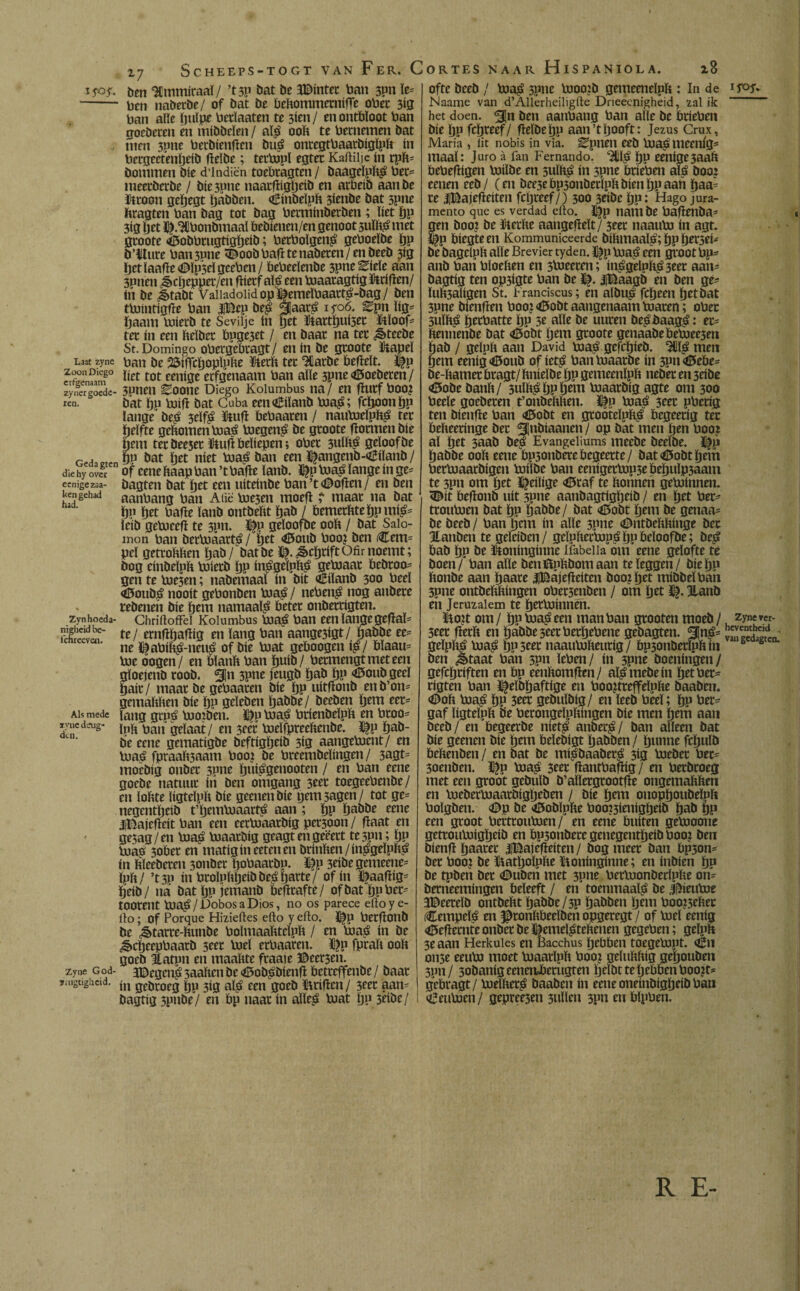 ScHEEPS-TOGT VAN FeR. CORTES NAAR HlSPANIOLA. Laa1 zyne Zoon Diego erfgenaam zynergoede- ien. Geda gten die hy over eenigezaa- ken gehad had. Zyn hoeda¬ nigheid be- fchreeven. Als mede zyne deug» den. Zyne God- saigtigheid. Z7 ben ‘SCmmiraaï / ’tsp bat be JBintet ban 3Pn Ie* ben ttabetbe/ of bat be beftommernifle obet 3*0 ban alle ïjuïpe betïaaten te 3ÍG1 / en ontbloot ban goeberen en mibbeïen/ al? ooft te beenemen bat men 3pne betbienfïcn bu? ottregtbaarbigïpft ín bergectenbtib (leïbe; tettópl egtet Kaftiljc ín rpft* bommen bie d’lndiën toebtagten / baageïpft? bet* meetberbe / bte 3pne naatfïigbeib en arbeib aanbe üttoon geïjegt babben. «¿ínbelpft 3iënbe bat 3pne ftragten ban bag tot bag betminbetben ; liet bp 3ig öet l^.^bonbmaal bebienen/en genoot suïft? met gtoote d&obbtugtigbeib; betboïgen? geboeïbe bP b’ilure bati3Pite <©oob bafl te nabeten/en beeb ¿íg Ijct laafte <©ïp5el geeben / bebeeïenbe 3pne^ieïe aan 3pnen ¿§>cljeppct/en ftietfaï? een toaatagtig driften/ ín be Játabt Vaiiadoiidopï|emeïbaatt?-bag/ ben ttoinfigfte ban |Bep be? §aat? iyoó. ^pn lig* baant toierb te Sevilje ín pet ütattl)ut5et ïtïoof- tet ín een fteïbet bpge3et / en baar na tet ¿§>tecbe St. Domingo obergebtagt/ en ín be gtoote ïftapeï ban be 2$íí|cboplpfte ïfterft tet 3üarbe beftdt. ï|p liet tot eenige erfgenaam ban alle 5pne<Ö5oeberen/ 3unen Eoone Diego Kolumbus na / en fïutf boo? bat bp toift bat Cuba een€iïanb toa?; fcftoonïjp lange’ be? 3eïf? Hfufi bebaaten / nautoeïpft? tet belfte geftomentoa? toegen? be gtoote fiotmen bie bent tet öeesec fuift beliepen; obet 3ulft? geloof be bp bat bet níet toa? ban een f^angenb-Ciïanb / of eene ftaap ban ’t bafte ïanb. ï|p toa? lange ín ge* bagten bat bet een uiteinbe ban’t Moflen/ en ben aanbang ban Aiië toe3en moeft ï maat na bat bp bet bafte ïanb ontbeftt bab / bemerfttebpmi?* ïcib getoeeft te 3pn. $p geïoofbe ooft / bat Salo¬ món ban bettoaart? / bet <tf5oub boo? ben Cent* pel gettoftften bab/bat be ^.^cbtiftOfimoemt; bog einbeïpft toietb bP in^geïpft^ getoaat bebtoo* gen te toe3en; nabemaaï ín bit «Êiïanb 300 beeï Ü5oub? nooit gebonben toa? / neben? nog atíbete rebenen bie bem namaaï? beter onbettigten. ChriftofFei Kolumbus toa? ban een lange geftaï* te/ ernftbaftig en lang ban aange3igt/ babbe ee* ne ftabift?-neu? of bie toat geboogen i?/ bïaau* loe oogen/ en bïanft ban ïjuib / betmengtmeteen gïoeienb roob. %n 3pne jeugb bab bP <#o»b geel bait/ maat be gebaaten bie bP uitftonb enb’on* gemaftften bie bp geïeben babbe/ beeben bem eer¬ lang grp? too?ben. l|p toa? brienbeïpft en btoo= Ipft ban gelaat/ en 3eet toeïfpreeftenbe. ï$p bab¬ be eene gematigbe beftigïjeib 3ig aangetoent/ en toa? fpraaft3aam boot be bteembeïingen/ 3agt= moebig onbet 3pne bui^genooten / en ban eene goebe natuur ín ben omgang 3eet toegeebenbe/ en ïoftte ligteïpft bie geenen bie pent sagen/ tot ge* negentbeib t’ljemtoaart? aan ; bP babbe eene JiBajefteit ban een eerloaatbig persoon / fïaat en gesag/en bta^ luaatbig geagtengeëert te3pn; bP loa? 30bet en matigineetenen brinften/in?geïpft? in ftïeebeten 3onbet Ijobaatbu. Dp 3eibe gemeene= ïpft/ ’t3P ín broïpftbeibbe?batte/ of ín ï|aafïig= beib/ ná batbP iemanb befttafte/ ofbatbpbet= tOOtent bta? / Dobos a Dios, no os parece ello ye¬ rto ; of Porque Hizieftes efto y erto. J|p betflottb be ^tatte-ftunbe bolmaafttelpft / en loa? ín be ¿sbcbeepbaatb 3eet loe! etbaatett. ï}p fptaft ooft goeb Itatpn en maaftte fraaie ©eersen. aDegett?3aaftenbe<í5ob?bíenft bctreffenbc/ baat ín gebtoeg bP 3íg al? een goeb íltíften/ 3eer aan^ bagtíg 3pnbe/ en bp ttaat ín alie? loat bP 5eíbe/ 18 ofte beeb ¡ toa? 3ptte tooojb genteenelpft : ín de ifoj» Naame van d’Allerheiligrte Drieecnigheid, zal ik het doen. 5!n ben aanbang ban alie be btíeben bíe bp feljteef/ fíelbebP aan’tljooft: Jezus Crux, Maria , íit nobis in viá. ^pneti eeb toa?mecníg- maal: Juro á fan Fernando, ^l? bp eeníge3aaft bebeflígett toílbe en sulft? ín 3pne btíeben al? boo: eenen eeb/ (en bee3ebp3ottbetlpftbíenbpaan baa= te iBajefleíten fcpteef/) 300 3eíbe bp: Hago jura¬ mento que es verdad efto. |§p nam be baflenba^ gen boo? be ftctfte aangefïeït/ 3eet naauto ín agt. ||p bíegteen Kommuniceerde bíftmaal?; bp b^tí^ be bagelpft alle Brevier tyden. I^p toa? een groot bp^ anb batí bloeften en 3toeetett; ítt?gelpft?3eet aan- bagtíg ten op3ígte ban be ty. JiBaagb en ben ge* Iuft3alígen St. Franciscus; en albu? febeett bttbat 3pne bíenfíen boo? <©obt aangenaam toaren; obet 3ulft? petbatte bp 3e alie be uuten be?baag?: et= ftenttenbe bat <íB»obt íjtm gtoote genaabebetoeeseti bab / geloft aatt David toa? gefcbíeb. 3Í11? men Ijem eeníg<0oub of íet? batttoaatbe ín 3ptt<í5ebe* be-ftatnet btagt/ ftníelbe bP getneenlpft nebet en 3eíbe <©obe banft/ 3ulft? bP öem toaarbíg agte otn 300 beele goebeten t’ottbeftftett. J^p toa? 3eet pbetíg ten bíettfte ban <£5obt en gtootelpft? begeetíg tec befteerínge bet ^¡nbíaanen/ op bat metí ften boo? al btt 3aab be? Evangeüums meebe beelbe. üfp babbe ooft eette bp3onbetebcgeette/ bat<í5obtbem bertoaatbígen toílbe batí eenígettop3ebebulp3aam te 3pn orn íjtt l^eílíge <0raf te ftonnen getoínnen. 5^ít beflonb uít 3pne aattbagtígljeíb / en btt bet* ttoutoett bat bP babbe / bat <6obt btm be genaa* be beeb/ ban bem ín alie 3pne ODtitbeftftíttge bet Hatiben tegelcíben/ geípftettop? bp beloofbe; be? bab bP be ütoníngíttne ífabeiia om eene gelofte te boen / ban alie bettftpftbomaan te leggen/ bíebP ftonbe aan Ijaate |Bajefleíten boo?btt tttíbbelban 3pne ontbeftftíngen obet3enben / om btt 1^. Jlanb en Jeruzalem te btttoíttnen. Uo?t orn/ bPtoa?een man ban grooten moeb/ zynewr- 5eet fletft ett babbe seetbetbebette gebagten. 3Jn?= SCK„- gelpft? toa? bP3tet naautofteutíg/bp3onbetípftín s s ' ben ¿étaat ban 3pn leben/ ín 3pne boeníngett/ gefcbtíften en bp eenftomfien/ al?mebeítt bttbet* tígtett ban bfelbbaftíge en boo?tteffelpfte baabett. «Doft toa? bP 3ttt gebulbíg/ ett leeb beel; bP bet* gaf ligteïpft be berongelpftíttgen bíe men btm aati beeb/ ett begeerbe niet? attber?/ ban alleen bat bíe geenen bíe btm belebígt babben / b»nne fcbulb beftettben / en Dat be mí?baabet? 5íg toebet bet* 3oenbett. l^p toa? 3ttt flantbafftg / ett berbtoeg met een groot gcbulb b’alletgtootfle ongetnaftften ett toebertoaatbígljeben / bíe btm ottopboubelpft bolgbett. <Dp be í0oblpfte boo?3íenígbeíb bab bP een groot betttoutoen/ en eene buíten getoootte gettoutoígbeib en bp3onbete genegentbeíb boo? ben bíenfHjaatet IBajefíeíten/ bog meet ban bp3on* bet boo? be featljolpfte ftoníngíttne; ett ínbíen bP be tpben bet <©uben met 3pne bertoonberlpfte on= betneemíngen beleeft / ett toentnaal? be J^ieutoe EDeetelb ontbeftt babbe/3P babben btlti boo?3eftet (Cempel? en ^tonftbeelben opgetegt / of toe! eeníg <6efíetnte onbet be $emel?teftenen gegeben; gelpft 3e aan Herkules ett Bacchus bebben toegetopt. <éu 0113e eeuto moet toaatlpft boo? geluftftíg geljouben 3Pn/ 3obanígeenetrbetúgten btIbttebtbbenboo?t* g’ebtagt/ toelftet? baabett ín eette oneíttbígbeíb batí <i5eutoen/ gepree3ett 3ttllett spn en blpben. R E-