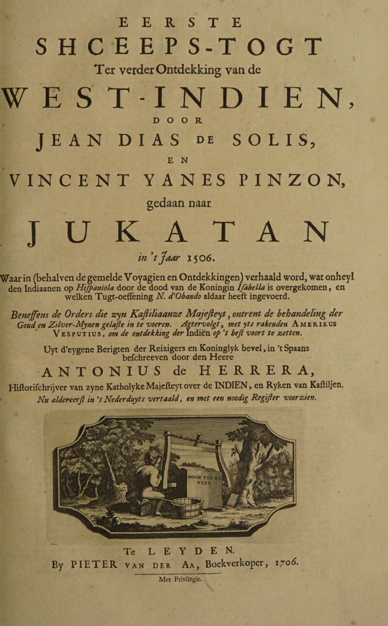 EERSTE SHCEEPS-TOGT Ter verder Ontdekking van de WES’T-INDIEN, DOOR J E A N DIAS de SOLIS, E N VINCENT YANES PINZON, gedaan naar J U K A T A N in'tjaar 1506. Waar in (behalven de gemelde Voyagien en Ontdekkingen) verhaald word, wat onheyl den Indiaanen op Hifpaniola door de dood van de Koningin Ifabella is overgekomen, en welken Tugt-oeffening N. d'Obando aldaar heeft ingevoerd. t Beneffens de Orders die zyn Kaftillaanze Majefieyt, ontrent de behandeling der Goud en Zilver-Mynen gelofte in te voeren. Agtervolgt, met yts reikenden A m e r i k us Vesputius, om de ontdekking der jfndiën op ’t beft voort te zetten. Uyt d’eygene Berigten der Reizigers en Koninglyk bevel, in ’t Spaans befchreeven door den Heere ANTONIUS de HERRERA, Hiitorifchrijver van zyne KatholykeMajeileytover de INDIEN, en Ryken van Kaililjen. Nu aldereerft in 't Nederduyts vertaald, en met een noodig Regifter voorzien. Te L E Y D E N. By PIETER van der Aa, Boekverkoper, 1706. ■ Met Privilegie,