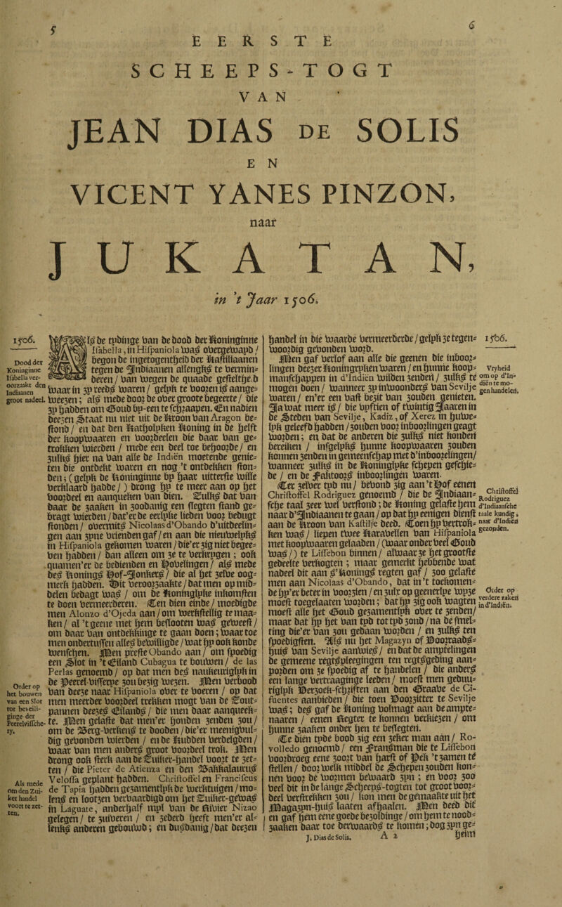 SCHEEPS-TOGT VAN JEAN DIAS de SOLIS E N VICENT YANES PINZON, naar J U K A T A N, in V Jetar 1506* i fo6. be tpbinge ban be boob bet Poninginne - ifabeIla 5ín Hifpaniola toa$ obergetoapb / Dooddet W/rrrSM begon be ingetogentïjeib bet Pafïiïlaanen Koninginne tegen be ^nbiaanen aïïengbé te betmin= xrabeiia ver- ¡jereti / ban toegen be quaabe gefïeïtïje.b ÏSnen blaat ín 5P reebs toaren / geïpb te booren $ aange= groot nadeel. toee5en; aï£ mebe boorbe obet grootebegeerte/ öfe 3P Ijabben om Ctoub bp-een te fcïjraapen. €n nabien beesen ¿taat nu níet uít bekroon ban Aragón be= fïotib /en bat ben Patïjoïpben Poning ín be ïjeïft bet booptoaaten en boojbeeïen bie baat ban ge= ttobben toietben / mebe een beeï toe beïjoojbe/ en 3uïb$ ¿iet na ban alle be Indíén moetenbe genie* ten bíe ontbebt toaren en nog ’t ontbebben fïon* ben; (geïpb be Poninginne bp baat uitterfïe toiïïe betbïaatb ijabbe/) btong ÏJP te meet aan op bet boorbeel en aanqueben ban bien. Z\\Xk$ bat ban baat be saabeu ín 3oobanig een flegten tfanb ge* btagt toietben/bat’et be eetïpbe beben boor bebugt fïonben / obermité Nicoiaas d’Obando b’uitbeeïin* gen aan 3pne brienbengaf/en aan bie nieutoeïpb^ ín Hifpaniola gebomen toaren / bie’et 3ig níetbegee* ben babben / ban abeen om 3e te betbtpgen ; 00b quamen’et be bebienben en dopelingen / alé mebe be£ Poningé I^of-^onbet^/ bie aï bet 3eïbe oog* merb babben. <©it betoo?3aabte/batmen opmib* beien bebagt toaé / om be Poningïpbe inbomften te boen betmeerbeten. Cen bien einbe / moebigbe men Aionzo d’Ojeda aan/om toetbfïeïïig temaa* ben/ al ’tgeene met bem beftooten toaé getoeefl/ om baat ban ontbebbinge te gaan boen ;toaat toe men onbettulTen aïïeé betoiïïigbe / toat bp 00b bonbe toenfcïjen. |Ben ptefïeObando aan / om fpoebig een Jbïot ín ’tCiïanb Cubagua te boutoen/ de las Perlas genoemb/ op bat men beá naubeutígipbín order on peeteï-biffetpe 30ube3ig toe3en. iBenberboob het bouwen ban bee3e naat Hifpaniola obet te boeten / op bat van een siot men meetbet boorbeel ttebben mogt ban be Èout* tot beveiit- paunen &ee5e$ Ciïanb$ / bie men baat aanqueeb* pèereiviffche-te. |Ben gelatte bat men’et ïjonben 3enben 30U/ ry. om be 25etg-betbené te booben / bie’et meenigbuï* big gebonben toietben / enbe Pubben berbeïgben/ toaat ban men anbeté groot boorbeel trob. jlBen btong 00b fïerb aanbeEuibet-ïjanbeï boort te set* ten / bie Pieter de Atienza en ben 25abbaïautu$ Alsmede Veloila geplant ïjabben. Chrilioftélen Francifcus om den zui- de Tapia ï)abbenge3amentïpbbe toctbtuigen/mo* ket handel fen$ en looien betbaatbígb om ïjet Euibet-getoa^ voort te zet- LágUate, anberïjalf mpl ban bekibiet Nizao gelegen / te 3uiberen / en 3eberb Ijeeft men’ct al* lenbé anbeten geboutob; en buóbauig/bat beesen ïjanbeï ín bie toaarbe betmeerbetbe / geïpb 3e tegen* tooo?big gebonben toojb. IBen gaf berïof aan alle bie geenen bie inboor* lingen bee3et Poníngtpben toaren / en ijunne boop* manfeijappen ín d’lndiën toiïben 3enbert / 3ulbjs te mogen boen/ toanneer 3pintooonbet£ banSevilje toaren / en’et een batí be3it ban 30uben genieten. 31a toat meet $/ bie bpftien of ttointig^aacenin be Jbteben ban Sevilje, Kadiz ,of Xerez ín ïjutoe* ïpb geïeefb ¿abben/30uben boo? inboorlingen geagt toojben; en bat be anbeten bie 3uïb£ níet bonbert beteiben / infgeïpb^ Ijunne booptoaaten 30uben bonnen 3enben ín gemeenfcïjap met b’inboo?eïingen/ toanneer 3uïb^ ín be ütoningïpbe fcljepen gefcïjie- be / en be dpabtoo?^ inboorlingen toaren. (Cet 3eïbet tpb nu/ bebonb 3ig aan’tï^of eenen Chriftoifd Rodríguez genoemb / bie be <lnbiaam fcïje taal 3eet toel betflonb; be ïtoning geïafleïjem naat b’3nbiaanen te gaan / op bat ïjp eenigen bienfi aan be ktoon ban Kaftilie beeb. (Coenljpbetttob= ben toa^ / liepen ttoee Parabellen ban Hifpaniola met booptoaaten geïaaben / (toaat onbet beeï <0oub toaé/) te Liifebon binnen/ aïtoaat3e öetgrootfie gebëeïte betbogten ; maat gemerbt ïjebbenbe toat nabeeï bit aan ^’koning^ regten gaf / 300 geïafle men aan Nicoiaas d’Obando, bat ín ’t toebomen- be Ijp’er beter ín boorden / en 3uïr op geenetïpe top5e moefi toegeïaaten toorben; batjp 3igoob toagten moefï alle ïjet <0oub gesamentïpb obet te 3enben/ maat bat ïjp ïjet ban tpb tot tpb 3011b/na befmet- ting bie’et ban 3011 gebaan toorben / en 3uïb^ ten fpoebigfïen. nu ïjet Magazyn of ©ooJtaab^ tufé ban Sevilje aantoie^/ enbatbe amptelingen be gemeene régt^pïeegingen ten regfégebing aan- porben om 3e fpoebig af te ïjanbeïen / bie anbetj? een lange berttaaginge ïeeben/ moefl men gebuu- rigïub er30ob-feï)?ifren aan ben <0raabe de Ci- fuentes aanbieben / bie toen ©oor3ittet te Sevilje toa£; be^ gaf be Poning boïmagt aan beampte- naaten / eenen ftegter te bonnen betbie3en / om ijunne 3aaben onbet ten te bejlegteil. (Ce bien tpbe boob 3ig een 3ebet man aan / Ro- voiiedo genoemb / een Jpran^man bie te Liifebon boorbroeg eene 30ort ban ijatfï of §^eb ’t3amen té flelïen/ boortoeïb mibbeï be ¿É>cljepen30ubeH bon¬ nen boor be toormen betoaarb 3pn ; en boor 30c» beeï bit ín be lange ^cijeep^-togten tot gtootboor- beel betflrebben 5011/ bon men begemaabteuit ïjet (fBaga3pn-l)uié laaten afïjaaïen. JiBen beeb bit en gaf pèm eene goebe be30Ïbinge / om ïjem te noob^ 3aaben baat toe bertoaatb.é te bomen ¿bogspnge- J* DiasdeSolis. A 1 ifo 6. Vryheid om op d’In- dién te mo¬ gen handeleri. Chtiftofièl Rodríguez d’Indiaanichc taaie kundig» naar d’Indiëa gezonden. Order op verdere zakeö in d’lndiën.