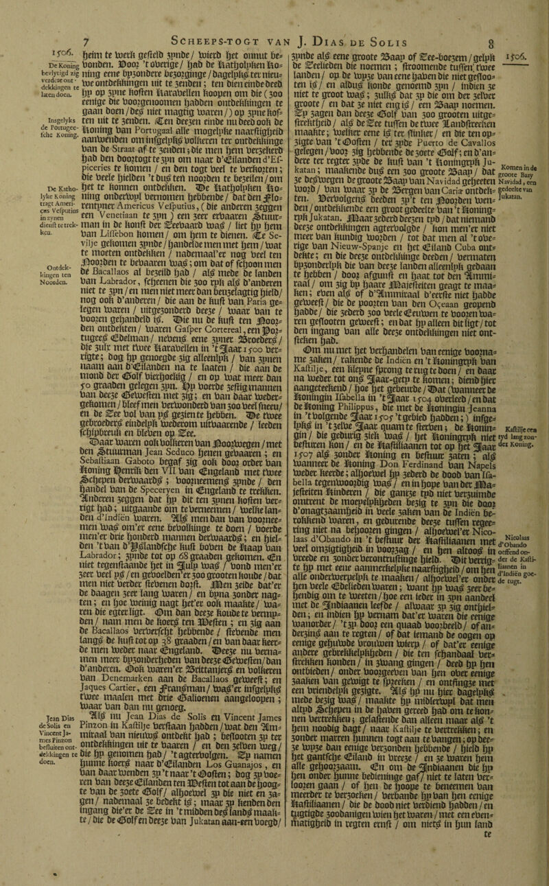 ijo6. gefïcïb 3pnde/ Pierd ïjet onnut be* DcKoning Ponden. ©oo? ’toPerige/ ïjab de üiatïjoïpften $10= beviytigd zig njng eene bp3ondere be30?ginge / dageïpftg ter nieu= dekkingen'tcïve ontbcftfeíiiffcii uit te 3enden; ten bieneinbebeeb laten doem ïjp op 5pne ftofïen ïtaraPeïïen ftoopen om bie (300 eenige bie Pooigenoomen ïjadden ontbeftftíngen te gaan boen/de£ niet magtig Piaren/) op 3pneftof= insgeiyks ten uít te 3enden. Cen bee3en einbe nu deed ooft be ïch^Koninc honing Pan Portugaai alle mogeïpfte naarfïigljeid b' aanPenben ominfgeïpïtóPoïfteten ter ontbeftftinge ban be Straat af te 3enben; bie men ïjem Per3efterb Öad ben doojtogttespn om naar d’€iïanden d’Ef- piceries te ftomen / en ben togt Peel te Perfto?ten; bie Peeïe ïjieïden ’tbu^tert noo?ben te treilen/om De Katho- ïjet te ftonnen ontbeftften. <©e ïftatïjoïpften Ho* lyke Koning ning onberPpï Pernomen ïjebbende/ bat ben j?ïo= «TveSiis wntpner Americus Vefputius,(bie anberen 3eggen inzynen een Venetiaati te 3pn ) een 3cer erbaaren J>tuur= dienft te trek- man ín be ftonfï ber Zeepaard Pa$ / liet ïjp ïjctti keu- Pan LifTebon ftomen/ om ïjem te dienen. Ce Se- viije geftomen 3pnde/ïjanbeïöemenmet ïjem/Pat te moeten ontbeftften / nabemaaï’ec nog Peeï ten ontdek- S°ö?öen te bePaacen Pa£; om bat of fcïjoon men kingen ten be Bacallaos aï be3eilb ïjab / ató mede be ïanben Noorden. Pan Labrador, fcïjeenen bie 300 rpft ató b’anberen níet te 3pn / en men níet meet ban beu3eïagtig ïjieïb/ nog ooft b’anberen/ bie aan be ftufï Pan Paria ge* legen Piaren / uitge3onberb bee3e / Paar Pan te Poo?en geïjandcïd i$. <Die nu be ftufï ten $oo?* ben ontbeftten/ Piaren Gafper Cortcreal, een $0?* tugee£ Cbeïman / ncPeitó eene 3pner 25toebetó / bie 3uïr met tPiee ftataPeïïen ín ’t^Jaat 15-00 Per= rigte; bog ftp genoegbe 3ig aïïeenïpft / Pan 3pnen naarn aan b’Ciïanben na te ïaaten / bie aan be monb ber <ö5oïf Pierïjoeftig / en op Piat meer ban p Staaben gelegen 3pn. $p Poerbe 3efïig mannen Pan deese «töePefïen met 3ig; en Pan baar Peder* geftomen / bleef men PerPionberb Pan 300 Peeï fneeu/ en be ^ee Pol Pan p£ ge3iente Rebben, ^e tPiee gebroeders einbeïpft Pieberom uitPaatenbe / ïeeben fcïjfpbteuft en bïePen op Eee. SDaat Piaren ooft borneren Pan .©ooiPegen / met ben Stuurman Jean Seduco ïjenen gePaaren; en Sebaftiaan Gaboto begaf 3ig ooft doo? orber ban honing i^cnrift ben Vil Pan ingeland met tPiee ^cïjepen berPaarb£ ; Poopeemeng 3pnbe / ben ftanbeï ban be Speceryen in ingeland’te tteftften. Anberen 3eggen bat ïjp bit ten 5Pnen ftofïen Per* ngt ïjab; uitgaanbe om tebemeemen/ Peïfteïan* ben d’indiën piaren. ^ men ban Pan Poopee* men Pa£ om’et eene bePoïftinge tc boen / Poerbe men’er brie ïjonberd mannen detPaard£; en hiel* ben ’tPan b’ff^ïanbfcïje ftufï boPen be ïtaap Pan < Labrador; 3011de tot op 68 graaben geftomen. <¿11 níet tegenfïaande ïjet ín ^fiufp Paá / Ponb men’er 3eer Peeï p£/en gePoeïben’er30ogrootenftoube/bat men níet berber fïebenen doifï. jjBen 3eibe bat’et be baagen 3eer ïang Piaren / en bpna 3onber nag* ten; en ïjoc Pieinig nagt ïjet’et ooft maaftte / Pia¬ ren bie egterïigt. <0m ban bee3e ftoubete Permp* ben/ nam men be ftoet£ ten 3Beften ; en 3ig aan be Bacallaos PerPerfcï)t ïjebbenbe / fïePenbe men ïang,é be ftufï tot op 38 graaben/en Pan baarbeen be men Piebec naar €ngeïanb. <©ee3e nu Perna= men meer bpsonberïjeben Panbee3eCiePiefïen/ban b’anberen. ODoft Piaren’er 23rittanjet£ en Poïfteren pan Denemarken aan be Bacallaos gePieefï; en Jaques Cartier, een Jfran^man/ Pia^’er infgeïpï$ tPiee maaien met brie «Mioenen aangeïoopen; Piaar Pan ban nu genoeg. jean Días PU Jeap Dias de Solis en Vincent James deSolis en Pinzon ín Kaftiije Perfïaan öabben/Piat ben 3tlm= ÏÏSfc mic!aJ^an nieubi^ ontbeftt ftab ; befïooten 3P ter befluitenont- ontbeftftíngen uít te Paaren / en ben 3eïPen Pieg/ dekkingen te bie pp genomen ïjab / ’t agterPoïgen. ^p namen doen. fjunne ftoer^ naar b’Ciïanben Los Guanajos, en Pan baarbienben 3P’tnaar’t<©ofïen; bog 3pPoe= ren Pan bee3e Ciïanben ten JDefïen tot aan be tjoog^ te Pan be 3oete <0oïf/ aïïjoebieï 3p bie níet en 3a= gen / nabemaaï 3e ftebeftt i^; maar 3P ftenben ben ingang bie’er be ^ee ín ’tmíbbenbe^íanbámaaft^ te / Díe be golfen bee3e Pan Jukatan aau-eenPoegb/ 8 3pnbe aï^ eene groote 25aap of ^ee-Poe3em/geïpft be Eeeïieben bie noemen ; fïroomenbe tuft'en’ tPiee ïanben/ op be Pip3e Pan eeneïjaPen bie nietgefloo^ ten $ / en albu£ ftonbe genoemb 3pn / inbien 3e níet te groot Pia£; 3uïft£ bat 3P bie om ber 3cïPer groote/ en bat 3e níet engi£/ een 2Saap noemen. ^P sagen ban beese <0oïf Pan 300 groóten uitge= ftrefttïjeib/ aï^ be^ee tuffen be tPiee Jtanbfïreeften maaftte; Pieïfter eene ij> ter fïmfter / en bie ten op= 3igte Pan ’t<©Ofïen / ter 3pbe Puerto de Cavallos gelegen/Poo? 3ig ïjdibenbe besoete <0olf;enb’an= bere ter regter 3Pbe be ftufï Pan ’t tioningrpft Ju¬ katan ; maaftenbe bu^ een 300 groote 25aap / bat 3e bejïPiegen be groote 25aap Pan Navidadgeïjeeten Pio?b/ Pan Piaar 3p be Bergen Pan Caria-ontbeftt ten. ©erPoïgen^ beeben 3P’t ten 3^oo?ben Píen- ben / ontbeftftenbe een groot gebeeïte Pan’tltoiiing= rpft Jukatan. |©aat3eberbbee3en tpb/bat niemand beese ontbeftftíngen agterPoïgbe / fton men’er níet meer Pan ftunbig Pio?ben / tot bat men aï ’t oPe= rige Pan Nieuw-Spanje en ïjet Ciïanb Cuba ont= beftte; en bie bee3e ontbeftftinge beeben / Permaten Pp3onberïpft bie Pan bee3e ïanben aïïeenïpft gebaan te hebben / boo? afgunfï en ïjaat tot bén ^mmi= raaï / om 3ig bp ftaare JlBajefïeiten geagt te maa= ften; epen aï^ of b’Ulmmiraaï b’eerfïe níet ïjabbe gePieefï/ bie be poojten Pan ben Oceaan geopenb ïjabbe/ bie 3eberb 300 PeeïeCeuPien te Poo?enPia= ren gefïooten gePieefï; enbat ïjp alleen bitïigt/tot ben ingang Pan alle beese ontbeftftíngen níet ont- fïeften ïjab. <©m nu met ïjet Perïjanbeïen Pan eenige Poo?na- me 3aften/ raftenbe be Indiën en’tïtoningrpft Pan Kaftiije, een ftïepne fprong te rug te boen/ én baar na Pieber tot on^ 31aar-getp te ftomen; bienbïjiec aangeteeftenb/ ïjoe ïjet gebeurde / 3£at (Planneer be ftoningin Ifabeiia ín ’t 3¡aar 15-04 oPerïeeb / en bat beloning Philippus, bie metbe ftoningin Jeanna ín ’tPoïgenbe *Jaar 15-05- ’tgebieb ïjabben;) infge^ ïpft^ ín ’t3elPe 3Jaar guamte fïerPen; be Itonin- gin/ bie gedurig 3ieft Pia^/ ïjet üoningrpft níet befïuren fton/ en be ftafïiliaanen tot op ïjet ^laar aï^ 3onber honing en befïuur 3aten ; ató Planneer be ïtoning Don Ferdinand Pan Napels Piebec fteerbe;aïïjoePieï ïjp 3ederb be bood Panlfa- beiia tegenhioo?dig Pia^/ eninïjope PanberiBa^ jefïeiten hinderen / bie gant5e tpb níet Per3uimde omtrent be moepeïpftïjeben be3ig te 3nn bie bom b’onagt3aamïjeib ín Peeïe 3aften Pan be Indiën be: roftftenb loaren, en gedurende bee5e tuffen regee= ring níet na beïjoo?en gíngen / alïjoePiel’er Nico- laas d’Obando m ’t befïuur ber ftafïiliaanen met Peeï om3igtigïjeib ín Poo?3ag / en ïjen aïtoo^ ín Preebe en 3ondetPeronttufïinge ïjieïb. ^itPerrig* te ïjp met eene aanmerfteïpftenaarfïigïjeib/omïjen alle ondetïüetpeïpft te maaften/ alïjoePieï’er onder ïjen Peeïe CbcïiebenParen; Pant ïjp Pa£ 3eerbe^ ftenbig om te Peeten/ïjoe een íeder ín 3pn aandeel met be ^nbiaanen leefde / aïpaar 30 3ig onthieF ben; en inbien ïjp Pernam bat’er Paren bie eenige Panordec/ ’t3P boo? een guaab Poo?beeïb/ ofan= bec3in^ aan te regten/ of bat íemand be oogen op eenige geïjuPbe ProuPen Pierp / of bat’er eenige andere geöreftftelpftïjeben / bie ten fcïjanbaal Per^ fïreftften ftonben/ ín 3Pang gíngen / beeb ïjp hen ontbieden/ onder PooigeePen Pan ïjen oPer eenige 3aaften Pan gePigt te fp?eeften / en ontftae met een Pcienbeïpft ge3igte. ïjp nu ïjier bageïpïtó mebehe3igPa^/ maaftte ftp mibïerPpï batmeh aïtpb ¿êcïjepen ín be ÏjaPen gereed ïjab om te fton¬ nen Pertreftften; geïafïenbe ban alleen maar ató ’t ftem noodig bagt/ naar Kaftiije te Pertreftften; en 3onbet marren ftunnen togt aan te Pangen; op bee¬ se Pp3e ban eenige Pecsonden ïjeööenbe / ftielb ïjp ïjet gantfcïje Ciïaub ín Pree3e / en 5e Paren ïjem aïïe geïjoo?3aam. Cn om be fjnbiaanen díe ïjp ïjen onbet ïjunne ftebieninge gaf / níet te ïaten Pec= ïoo?en gaan / of ïjen be ftoope te beneemen Pan meerder te Pet3oeften/ Perbanbe ïjp Pan ïjen eenige ïtafïiïiaanen / bie be bood níet Perbienb ïjabben/en mgtigbe 300banigen Píen ïjet Paren/met een ePen^ matigïjeid ín regten ernft / om nietó ín ïjun ïanb te 13-06. Komen in de groote Baay Navidad, een Íedeeke van ukaran. Kaftiije cea Ífd lang zon¬ et Koning. Nico] aas d’Obando oeffend on¬ der de Kalli- liaanen in d’Indiën goe¬ de tugt.