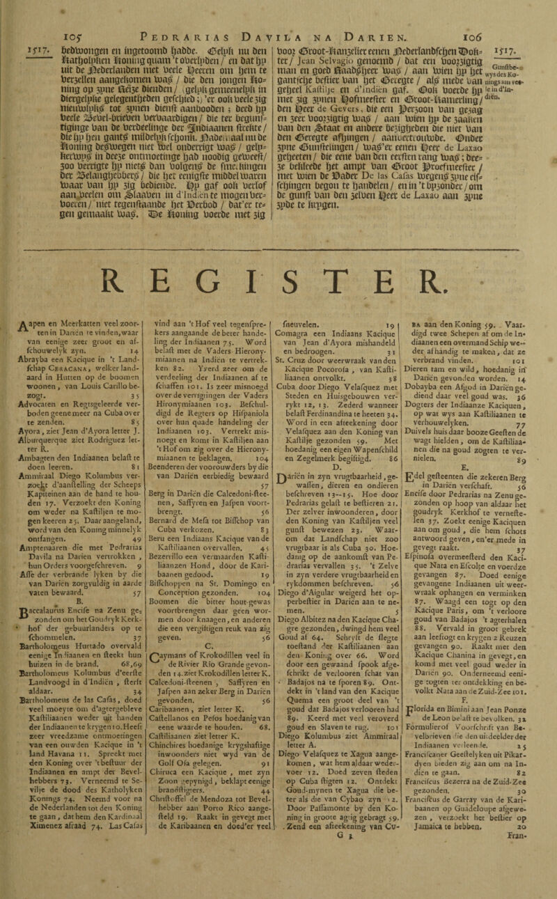 105* Pedrarias Dav 15*17. fcebtoongcn en ingetoomö ïjabbe. <ö5eïpft nu ben föatïjolphm ïf oning quam ’t oberlpben / en bat ïjn uít be J5ebetïanben niet lieeïe Zeereu om ïjetn te toersellen aangekomen toa£ / bie ben jongen Mo- Hing op 3pne föei3e bíenben/ igelpkgemceneïpk ín bietgeïpfte gelegentijeben gefcljieb;) ’ec oohOee(e3ig hieuUiluF$ tot 3pnen bienfï aanbooben ; beeb Ijp fceeïe 2Setieï-l(meüen UerUaarbigen/ bie tec begunf= tiginge ban be betbeelinge bec ^Jnbiaanen fïceftte/ bieijp^u gant$ miïbeïnhfci)onk. iftabeu aaïnnbe honing beploegen níet tocl onbertigt Poa£ / geïp- ftetbopgi ín bee3e ontmoetinge ïjab noobig gebjeefï/ 300 bertigte ïjp niet£ ban boïgen£ be fme.fcingen bec Belangtjeoöei^ / bie ïjet eenigfte tnibbel macen boaat ban ïjp 31a öcbienbe. £fp gaf ooit becïof aan beeïen om Jbïaaben ín d’Indiënte mogen bec- boeien/ níet tegenftaanbe ïjet ©ecbob / öat’ec re= gen gemaakt ma.& 9^e ïtoning boecbe met 5Í3 ILA NA DaRIEN. I06 boo? <öcoot-ïian3eïiec eenen jfteberïanbfcïjen <Dok* 1 f17* tec / Jean Sdvagio genoeuib / bat een booj3igtig „ man en goeb 0aab$jeet bjaO / aan míen tjp ïjet ° gantfclje befiiec ban ïjet <i5etegte/ al$ mebe uan ningsaa,iVC«, geïjecï Kartiije en d’indièn gaf. <0oK boecbe ïjp le‘nd’In' met3ig 3pnen ^ofmeefïec en <0ioot-ftametlmg/dien’ ben I^eet de Gevers, bie een Persoon ban gejag en seec boo?3igtig lua£ / aan míen ïjp be 3aaketi ban ben J>taat en anbece besigijcben bie níet ban ben <6eregte afïjmgen / aanoemoumbe. €>nbec 3pne <tf5uniïeiingen/ ma^’ec eenen J^eec de Laxao gctjeeten / bie eene ban ben eerftcn rang toa$; bee- 3e bekïeebe ïjet amjpt ban <ö5root proefmeertec / met míen be ©abet De las Cafas megen$ 3011e eif= fcïjingen begon teïjanbeïen/ enin’tbpsonbec/om be gunfï ban ben jelben ^eec de Laxao aan 3pne 3pbe te ftcpgen. REGISTER. Aapen en Meerkatten veel zoor- ten in Darien te vinden,waar van eenige zeer groot en af- fchouwelyk zyn. 14 Abrayba een Kacique in ’t Land- fchap Ce&acana, welkerland- aard in Hutten op de boom en woonen , van Louis Carillo be- zogt. 3 5 Advocaten en Regtsgeleerde ver¬ boden geene meer na Cuba over te zenden. 8 5 Ayora, ziet Jean d’Ayora letter J. Alburquerque ziet Rodríguez let¬ ter R. Ambagten den Indiaanen belaft te doen leeren. 8 1 Ammiraal Diego Kolumbus ver¬ zoekt d’aanftelling der Scheeps Kaptteinen aan de hand te hou¬ den 17. Verzoekt den Koning om weder na Kaftiljen te mo¬ gen keeren 25. Daar aangeland, word van den Koning minnelyk ontfangen. 49 Amptenaaren die met Pedrarias Davila na Darien vertrokken , hun Orders voorgefchreven. 9 Afle der verbrande lyken by die van Darien zorgvuldig in aarde vaten bewaard. B B. 57 accalaurus Encife na Zenu ge? zonden om hetGoudryk Kerk hof der gebuurlanders op te fchommelen. 37 Bartholonaeus Hurtado overvald eenige In liaanen en fteekt hun huizen in de brand. 68,69 Bartholomcus Kolumbus d’eerfte Landvoogd in d’lndiën , fterft aldaar. 34 Bartholomeus de las Cafas, doed veel moeyte om d’agtergebleve Kaftiliaanen weder uit handen der Indiaanen te krygen 10.Heeft zeer vreedzame ontmoetingen van een ottwden Kacique in ’t land Havana 11. Spreekt met den Koning over ’tbeftuur der Indiaanen en ampt der Bevel¬ hebbers 73. Verneemd te Se- vilje de dood des Katholyken Kontngs 74. Neemd voor na de Nederlanden tot den Koning te gaan, dat hem den Kardinaal Ximenez aflaad 74. Las Calas vind aan ’t Hof veel tegenfpre- kersaangaande de beter hande¬ ling der Indiaanen 7 j. Word belaft met de Vaders Hierony- miaanen na Indiën te vertrek¬ ken 82. Yverd zeer om de verdeeling der Indiaanen af te fchafFen 101. Is zeer misnoegd over de vemgtingen der Vaders Hironymiaancn 103. Befchul- digd de Regters op Hifpaniola over hun quade handeling der Indiaanen 103. Vertrekt mis¬ noegt en komt in Kaftiljen aan ’t Hof om zig over de Hierony- miaanen te beklagen. 104 Beenderen der voorouwders by die van Darien eerbiedig bewaard 57 Berg in Darien die Calcedoni-ftee- nen, SafFyren en Jafpen voort¬ brengt. 56 Bernard de Mefa tot Biflchop van Cuba verkozen. 83 Bent een Indiaans Kacique van de Kaftiliaanen overvallen. 45 Bezerrillo een vermaarden Kafti- liaanzen Hond, door de Kari- baanen gedood. 19 Biftchoppen na St. Domingo en Conception gezonden. 104 Boomen die bitter hout gewas voortbrengen daar geen wor¬ men door knaagen,en anderen die een vergiftigen reuk van zig geven. 56 C. ('’aymans of Krokodillen veel in de Rivier Rio Grande gevon¬ den 14.ziet Krokodillen letter K. Calcedoni-fteenen , Saffyren en Jafpen aan zeker Berg in Darien gevonden. 56 Caribaanen , ziet letter K. Caftellanos en Peios hoedanig van eene waarde te houden. 68. Caftiliaanen ziet letter K. Chinchires hoedanige krygshaftige inwoonders niet wyd van de Golf Ofa gelegen. 91 Chiruca een Kacique , met zyn Zoon gepynigd , beklapt eenige brandftigters. 44 Chriftoffel de Mendoza tot Bevel¬ hebber aan Porto Rico aange- fteld 19. Raakt in gevegt met de Karibaanen en doed’er veel fneuvelen. 19 Comagra een Indiaans Kacique van Jean d’Ayora mishandeld en bedroogen. 3 1 St. Cruz door weerwraak van den Kacique Pocoroia , van Kafti¬ liaanen ontvolkt. 38 Cuba door Diego Velafquez met Steden en Huisgebouwen ver- rykt 12, 13. Zederd wanneer belaft Ferdinandina te heeten 34. Word in een afteekening door Velafquez aan den Koning van Kaftilje gezonden 59. Met hoedanig een eigen Wapenfchild en Zegelmerk begiftigd. 86 D. J^arien in zyn vrugtbaarheid, ge¬ waden, dieren en ondieren befchreven 13—15. Hoe door Pedrarias gelaft te beftieren 21. Der zelver inwoonderen, dooi¬ den Koning van Kaftiljen veel gunft bewezen 23. Waar¬ om dat Landfchap niet zoo vrugtbaar is als Cutía 30. Hoe¬ danig op de aankomft van Pe¬ drarias vervallen 3 5. ’t Zelve in zyn verdere vrugtbaarheiden rykdommen befchreven. 56 Diego d’Aigular weigerd het op- perbeftier in Darien aan te ne¬ men. 5 Diego Albitez na den Kacique Cha- gre gezonden,dwingd hem veel Goud af 64. Schryft de flegte toeftand der Kaftiliaanen aan den Konii.g over 66. Word door een gewaand fpook afge- fchrikt de ve.looren fchat van • Badajos na te fporen 89. Ont¬ dekt in ’t land van den Kacique Quema een groot deel van ’t goud dat Badajos verlooren had 89. Kcerd met veel veroverd goud en Slaven te rug. 101 Diego Kolumbus ziet Ammiraal letter A. Diego Velafquez te Xagua aange¬ komen , wat hem ajdaar weder¬ voer 12. Doed zeven fteden op Cuba ftigten 12. Ontdekt Goud-mynen te Xagua die be¬ ter als die van Cybao zyn 1 2. Door Paflamonte by den Ko- ningin groote ag'ig gebragt 59. . Zend een afteekening van Cu- ba aan den Koning 59. Vaat. digd twee Schepen af om de In« diaanen een overmand Schip we« der afhandig te maken, dat ze verbrand vinden. 101 Dieren tam en wild, hoedanig in Darien gevonden worden. 14 Dobayba een Afgod in Darien ge¬ diend daar veel goud was. 36 Dogters der Indiaanze Kaciquen , op wat wys aan Kaftiliaanen te verhouwelyken. 77 Duivels huis daar boozeGeeften de wagt hielden, om de Kaftiliaa¬ nen díe na goud zogten te ver¬ nielen. g 9 E. J7del gefteenten die zekeren Berg in Darien verfchaft. 36 Encife door Pedradas na Zenu ge¬ zonden op hoop van aldaar het goudryk Kerkhof te vernefte- len 37. Zoekt eenige Kaciquen aan om goud , die hem fchots antwoord geven, en’er mede in gevegt raakt. 37 Efpinofa overmeefterd den Kaci¬ que Nata en Efcolje en voerdze gevangen 87. Doed eenige gevangene Indiaanen uit weer¬ wraak ophangen en verminken 87. Waagd een togt op den Kacique Paris, om ’t verloore goud van Badajos ’t agterhalen 88. Vervald in groot gebrek aan leeftogt en krygen 2 Reuzen gevangen 90. Raakt met den Kacique Chanina in gevegt,en komd met veel goud weder in Darien 90. On lerneemd eeni¬ ge togten ter ontdekking en be¬ volkt Nata aan cieZuid-Zee toi. F. Jjlorida en Bimini aan Jean Ponze de Leon be-aft te bevolken. 31 Formulierof Voorfchrift van B«- velbrieven lie den uiideelderder Indiaanen verleende. 1 5 Francifcaner Geeftelyken uit Pikar- dyen bieden zig aan om na In¬ dien te gaan. 82 Franciicus Bezerra ua deZu:d-Zee gezonden. 30 Francifcus de Garray van de Kari¬ baanen op Guadeloupe afgewe¬ zen , verzoekt het bellier op Jamaica te hebben. 20 Eran-