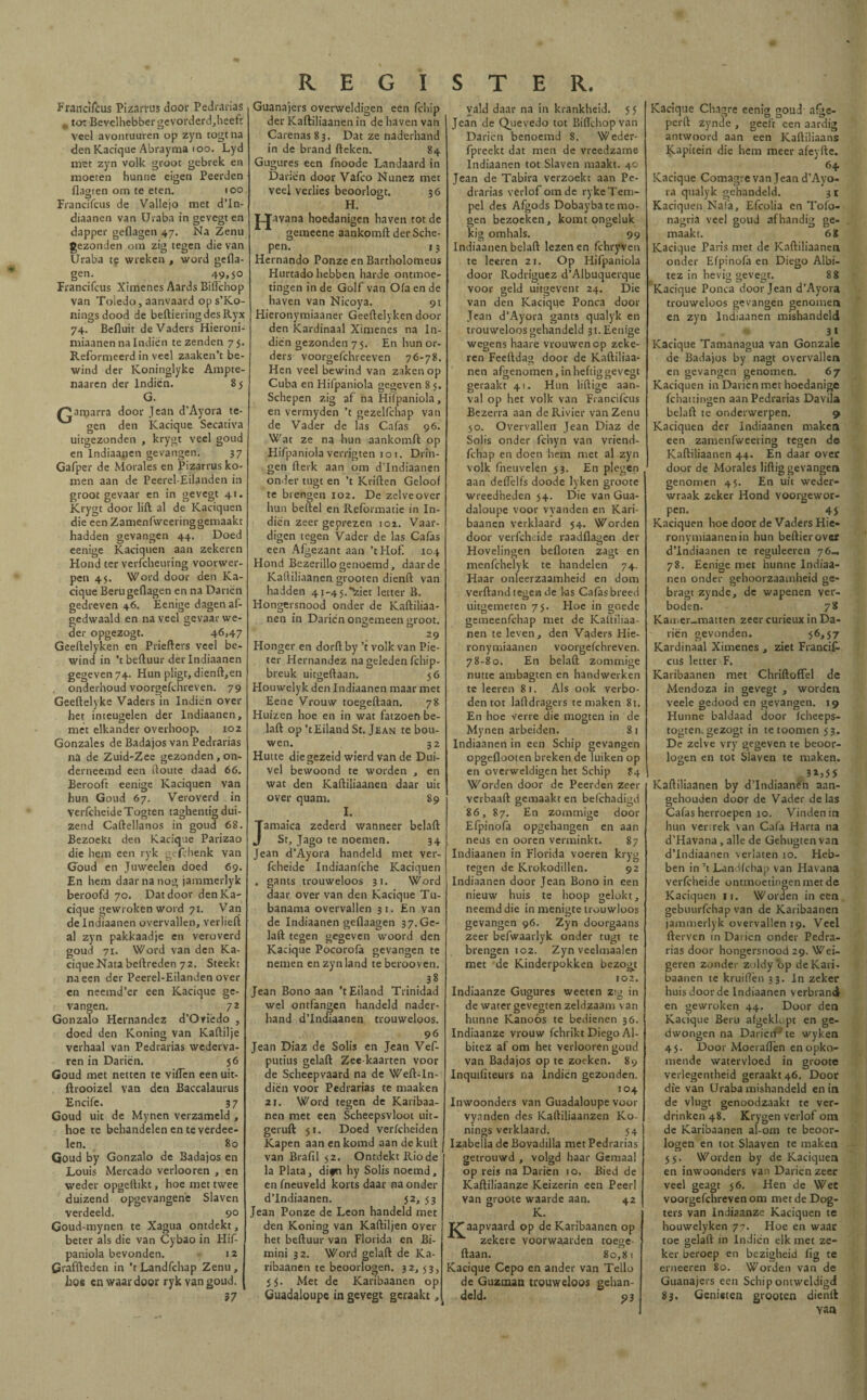REGISTER. Frandfcus Pizamis door Pedrarias m tot Bevelhebber gevorderd,heeft veel avontuuren op zyn togt na den Kacique Abrayma 100. Lyd met zyn volk groot gebrek en moeten hunne eigen Peerden flagten om te eten. 100 Frandfcus de Vallejo met d’In- diaanen van Uraba in gevegt en dapper geflagen 47. Na Zenu gezonden om zig tegen die van Uraba te wreken , word gefla¬ gen. 49,50 Frandfcus Ximenes Aards Bifl'chop van Toledo, aanvaard ops’Ko- ningsdood de beftieringdesRyx 74. Befluit de Vaders Hieroni- miaanen na Indien te zenden 75. Reformeerd in veel zaaken’t be¬ wind der Koninglyke Ampte- naaren der Indiën. S5 G. amarra door Jean d’Ayora te¬ gen den Kacique Secativa uitgezonden , krygt veel goud en Indiaanen gevangen. 37 Gafper de Morales en Pizarrus ko¬ men aan de Peerel-Eilanden in groot gevaar en in gevegt 41. Krygt door lift al de Kaciquen die een Zamenfweeringgemaakt hadden gevangen 44. Doed eenige Kaciquen aan zekeren Hond ter verfcheuring voorwer¬ pen 45. Word door den Ka¬ cique Beru geflagen en na Danen gedreven 46. Eenige dagen af¬ gedwaald en naveel gevaar we¬ der opgezogt. 46>47 Geeftelyken en Priefters veel be¬ wind in ’t beftuur der Indiaanen gegeven 74. Hun pligt, dienft,en onderhoud voorgefchreven. 79 Geeftelyke Vaders in Indiën over het inteugelen der Indiaanen, met elkander overhoop. 102 Gonzales de Badajos van Pedrarias na de Zuid-Zee gezonden, on- derneemd een ftoute daad 66. Berooft eenige Kaciquen van hun Goud 67. Veroverd in verfcheideTogten taghentig dui¬ zend Caftellanos in goud 68. Bezoekt den Kacique Parizao die hem een ryk gefebenk van Goud en Juweelen doed 69. En hem daar na nog jammerlyk beroofd 70. Datdoov den Ka¬ cique gewroken word 71. Van de Indiaanen overvallen, verheft al zyn pakkaadje en veroverd goud 71. Word van den Ka¬ cique Nata beftreden 72. Steekt na een der Peerel-Eilanden over en neemd’er een Kacique ge¬ vangen. 72 Gonzalo Hernández d’Oviëdo , doed den Koning van Kaftilje verhaal van Pedrarias wederva¬ ren in Dariën. 56 Goud met netten te viflen een uit- ftrooizel van den Baccalaurus Encife. 37 Goud uit de Mynen verzameld , hoe te behandelen en te verdee- len. 80 Goud by Gonzalo de Badajos en Louis Mercado verlooren , en weder opgeflikt, hoe met twee duizend opgevangene Slaven verdeeld. 90 Goud-mynen te Xagua ontdekt, beter als die van Cybao in Hif- paniola bevonden. 12 Graffteden in ’tLandfchap Zenu, hoe cn waar door ryk van goud. 37 Guanajers overweldigen een fchip der Kaftiliaanen in de haven van Carenas 83. Dat ze naderhand in de brand fteken. 84 Gugures een fnoode Landaard in Dariën door Vafeo Nunez met veel verlies beoorlogt. 36 H. pjavana hoedanigen haven tot de gemeene aankomft der Sche¬ pen. 13 Hernando Ponze en Bartholorneus Hurtado hebben harde ontmoe¬ tingen in de Golf van Oía en de haven van Nicoya. 91 Hieronymiaaner Geeftelyken door den Kardinaal Ximenes na Iri¬ dien gezonden 75. En hun or¬ ders voorgefchreeven 76-78. Hen veel bewind van zaken op Cuba en Hifpaniola gegeven 85. Schepen zig af na Hiïpaniola, en vermyden ’t gezelfchap van de Vader de las Cafas 96. Wat ze na hun aankomft op Hifpaniola verrigten 101. Drin¬ gen fterk aan om d’Indiaanen onder tugt en ’t Kriften Geloof te brengen 102. De zelveover hun beftel en Reformatie in In¬ diën zeer geprezen 102. Vaar¬ digen tegen Vader de las Cafas een Afgezant aan ’tHof. 104 Hond Bezerillo genoemd, daar de Kaftiliaanen grooten dienft van hadden 4j-4 5.*^iet letter B. Hongersnood onder de Kaftiliaa¬ nen in Dariën ongemeen groot. 29 Honger en dorft by ’t volk van Pie- ter Hernández na geleden fchip- breuk uitgeftaan. 56 Houwelyk den Indiaanen maar met Eene Vrouw toegeftaan. 78 Huizen hoe en in wat fatzoen be¬ laft op ’tEiland St. Jean te bou¬ wen. 32 Hutte diegezeid wierd van de Dui- vel bewoond te worden , en wat den Kaftiliaanen daar uit over quam. 89 I. amaica zederd wanneer belaft St, Jago te noemen. 34 Jean d’Ayora handeld met ver- fcheide Indiaanfche Kaciquen . gants trouweloos 31. Word daar over van den Kacique Tu- banama overvallen 31. En van de Indiaanen geflaagen 37.Ge- laft tegen gegeven woord den Kacique Pocorofa gevangen te nemen en zyn land te berooven. 38 Jean Bono aan ’tEiland Trinidad wel ontfangen handeld nader¬ hand d’Indiaanen trouweloos. 96 Jean Diaz de Solis en Jean Vef- putius gelaft Zee kaarten voor de Scheepvaard na de Weft-In- diën voor Pedrarias te maaken 21. Word tegen de Karibaa- nen met een Scheepsvloot uit¬ geruft 51. Doed vericheiden Kapen aan en komd aan de kuft van Brafil 52. Ontdekt Riode la Plata, difn hy Solis noemd, en fneuveld korts daar na onder d’Indiaanen. 52, 53 Jean Ponze de Leon handeld met den Koning van Kaftiljen over het beftuur van Florida en Bi- mini 32. Word gelaft de Ka- ribaanen te beoorlogen. 32,53, <5. Met de Karibaanen op Guadaloupe in gevegt geraakt, yald daar na in krankheid. 55 Jean de Que vedo tot Biftchopvan Dariën benoemd 8. Weder- fpreekt dat men de vreedzame Indiaanen tot Slaven maakt. 40 Jean de Tabira verzoekt aan Pe¬ drarias verlof om de rykeTem- pel des Afgods Dobayba te mo¬ gen bezoeken, komt ongeluk kig omhals. 99 Indiaanen belaft lezen en fchryven te leeren 21. Op Hifpaniola door Rodríguez d’Albuquerque voor geld uitgevent 24. Die van den Kacique Ponca door Jean d’Ayora gants qualyk en trouweloos gehandeld 31. Eenige wegens haare vrouwen op zeke¬ ren Feeftdag door de Kaftiliaa¬ nen afgenomen, in heftig gevegt geraakt 41. Hun liftige aan¬ val op het volk van Frandfcus Bezerra aan de Rivier van Zenu 50. Overvallen Jean Diaz de Solis onder fchyn van vriend- fchap en doen hem met al zyn volk fneuvelen 53. En plegen aan deflelfs doode lyken groote wreedheden 54. Die van Gua- daloupe voor vyanden en Kari¬ baanen verklaard 54. Worden door verfchdde raadflagen der Hovelingen befloten zagt en menfehelyk te handelen 74. Haar onleerzaamheid en dom verftandtegen de las Caías breed uitgemeten 75. Hoe in goede gemeenfehap met de Kaftiliaa¬ nen te leven, den Vaders Hie- ronymiaanen voorgefchreven. 78-80. En belaft zommige nutte ambagten en handwerken teleeren 81. Als ook verbo¬ dentot laftdragers temaken 81. En hoe verre die mogten in de Mynen arbeiden. 8 1 Indiaanen in een Schip gevangen opgeflooten breken de luiken op en overweldigen het Schip J4 Worden door de Peerden zeer verbaart gemaakt en befchadigd 86, 87. En zommige door Efpinoia opgehangen en aan neus en ooren verminkt. 87 Indiaanen in Florida voeren kryg tegen de Krokodillen. 92 Indiaanen door Jean Bono in een nieuw huis te hoop gelokt, neemddie in menigte trouwloos gevangen 96. Zyn doorgaans zeer befwaarlyk onder tugt te brengen 102. Zyn veelmaalen met de Kinderpokken bezogt 102. Indiaanze Gugures weeten zig in de water gevegten zeldzaam van hunne Kanoós te bedienen 36. Indiaanze vrouw fchrikt Diego Al- bitez af om het verlooren goud van Badajos op te zoeken. 89 Inquifiteurs na indiën gezonden. 104 Inwoonders van Guadaloupe voor vynnden des Kaftiliaanzen Ko- nings verklaard. 54 Izabella de Bovadilla met Pedrarias getrouwd , volgd haar Gemaal op reis na Dariën 10. Bied de Kaftiliaanze Keizerin een Peerl van groote waarde aan. 42 K. aapvaard op de Karibaanen op v zekere voorwa,arden -- toege¬ ftaan. 80,81 Kacique Cepo en ander van Tello de Guzman trouweloos gehan¬ deld. p3 Kacique Chagre eenig goud- afge- perft zynde , geeft een aardig antwoord aan een Kaftiliaans Kapitein die hem meer afeyfte. 64 Kacique Comagre van Jean d’Ayo- ra qualyk gehandeld. 31 Kaciquen Nafa, Efcolia en Tofo- nagria veel goud afhandig ge¬ maakt. 68 Kacique Taris met de Kaftiliaanen onder Eípinofa en Diego Albi- tez in hevig gevegr. 8 8 Kacique Ponca door Jean d’Ayora trouweloos gevangen genomen en zyn Indiaanen mishandeld 3 • Kacique Tamanagua van Gonzale de Badajos by nagt overvallen en gevangen genomen. 67 Kaciquen in Dariën met hoedanige fchattingen aan Pedrarias Davila belaft te onderwerpen. 9 Kaciquen der Indiaanen maken een zamenfweering tegen de Kaftiliaanen 44. En daar over door de Morales liftig gevangen genomen 45. En uit weder¬ wraak zeker Hond voorgewor¬ pen. 4$ Kaciquen hoe door de Vaders Hie- ronymiaanenin hun beftierover d’Indiaanen te reguleeren 76— 78. Eenige met hunne Indiaa¬ nen onder gehoorzaamheid ge- bragt zynde, de wapenen ver¬ boden. 78 Kamer-matten zeer curieux in Da¬ riën gevonden. 56,57 Kardinaal Ximenes , ziet Francifc ens letter F. Karibaanen met Chriftoffel de Mendoza in gevegt , worden veele gedood en gevangen. 19 Hunne baldaad door fcheeps- togten. gezogt in te toornen 53. De zelve vry gegeven te beoor¬ logen en tot Slaven te maken. 5 Kaftiliaanen by d’Indiaanen aan¬ gehouden door de Vader délas Cafas herroepen 10. Vinden in hun vertrek van Cafa Harta na d’Havana , alle de Gehugtenvan d’Indiaanen verlaten 10. Heb¬ ben in ’t Landichap van Havana verfcheide ontmoetingen met de Kaciquen n. Worden ineen, gebuurfchap van de Karibaanen jammerlyk overvallen 19. Veel fterven in Dai ien onder Pedra¬ rias door hongersnood 29. Wei¬ geren zonder zuldy 'op de Kari¬ baanen te kruiflèn 33. In zeker huis door de Indiaanen verbrand en gewroken 44. Door den Kacique Beru afgekK.pt en ge¬ dwongen na DarieiT te wyken 45. Door Moeraflèn en opko¬ mende watervloed in groote verlegentheid geraakt 46. Door die van Uraba mishandeld en in de vlugt genoodzaakt te ver¬ drinken 48. Krygen verlof om de Karibaanen al-om te beoor¬ logen en tot Slaaven te maken 55. Worden by de Kaciquen en inwoonders van Dariën zeer veel geagt 56. Hen de Wet voorgefchreven om met de Dog- ters van Indiaanze Kaciquen te houwelyken 77. Hoe en waar toe gelaft ín Indiën elk met ze¬ ker beroep en bezigheid fig te erneeren 80. Worden van de Guanajers een Schip ontweldigd 83. Genieten grooten dienft van