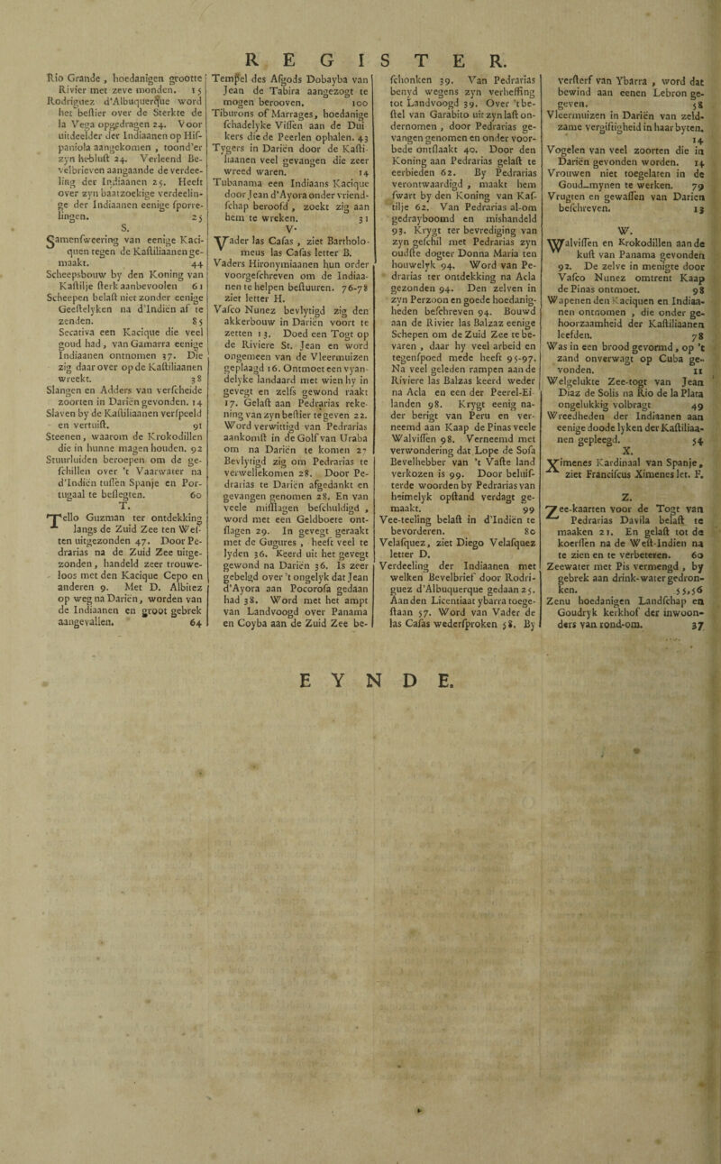 Rio Grande , hoedanigen grootte Rivier met zeve monden. 15 Rodríguez (i’Atbuquerifue word het beftier over de Sterkte de Ia Vega opgedragen 24. Voor uitdeelder der Indiaanen op Hif- paniola aangekomen , toond’er zyn ht-bluft 24. Verleend Be- velbrieven aangaande de verdee- lmg der Indiaanen 25. Heeft over zvn baatzoekige verdeelin- ge der Indiaanen eenigc fpovre- lingen. 25 S. ^amenfweering van eenige Kaci- quen tegen de Kaftiliaanen ge¬ maakt. 44 Scheepsbouw by den Koning van Kaftilje fterkaanbevoolen 61 Scheepen belaft niet zonder eenige Geeftelyken na d’Indiën af te zenden. S5 Secativa een Kacique die veel goud had , van Gamarra eenige Indiaanen ontnomen 37. Die zig daarover op de Kaftiliaanen wreekt. 38 Slangen en Adders van verfcheide zoorten in Darien gevonden. 14 Slaven by de Kaftiliaanen veripeeld en vertuift. 91 Steenen, waarom de Krokodillen die in hunne magen houden. 92 Stuurluiden beroepen om de ge- fchillen over ’t Vaarwater na d’Indien tuften Spanje en Por- tugaalte beflegten. 60 T. ello Guzman ter ontdekking langs de Zuid Zee ten Wef- ten uitgezonden 47. DoorPe- drarias na de Zuid Zee uitge¬ zonden , handeld zeer trouwe¬ loos met den Kacique Cepo en anderen 9. Met D. Albitez op weg na Darien, worden van de Indiaanen en groot gebrek aangevallen. 64 REGI Tempel des Afgods Dobayba van I Jean de Tabira aangezogt te mogen berooven. 100 Tiburons ofMarrages, hoedanige fchadelyke Viflen aan de Dui kers die de Peerlen ophalen. 43 Tygers in Darien door de Kafti- liaanen veel gevangen die zeer wreed waren. 14 Tubanama een Indiaans Kacique door Jean d’Ayora onder vriend- fchap beroofd , zoekt zig aan hem te wreken. 3 1 V- T^ader las Cafas , ziet Bartholo- meus las Cafas letter B. Vaders Hironymiaanen hun order voorgefchreven om de Indiaa¬ nen te helpen beftuuren. 76-78 ziet letter H. Vafeo Nunez bevlytigd zig den akkerbouw in Darien voort te zetten 1 3. Doed een Togt op de Rivicre St. Jean en word ongemeen van de Vleermuizen geplaagd 16. Ontmoet een vyan- delyke landaard met wien hy in gevegt en zelfs gewond raakt 17. Gelaft aan Pedrarias reke¬ ning van zyn beftier te geven 22. Word verwittigd van Pedrarias aankomft in de Golf van Uraba om na Darien te komen 2? Bevlytigd zig om Pedrarias te verwellckomen 28. Door Pe¬ drarias te Darien afgedankt en gevangen genomen 28. En van veele miftlagen befchuldigd , word met een Geldboete ont- ilagen 29. In gevegt geraakt met de Gugures , heeft veel te lyden 36. Keerd uit het gevegt gewond na Darien 36. Is zeer gebelgd over ’t ongelyk dat Jean d’Ayora aan Pocorofa gedaan had 38. Word met het ampt van Landvoogd over Panama en Coyba aan de Zuid Zee be- STER. fchonken 39. Van Pedrarias benyd wegens zyn verheffing tot Landvoogd 39. Over’tbe- ftel van Garabito uit zyn laft on¬ dernomen , door Pedrarias ge¬ vangen genomen en onder voor¬ bede ontflaakt 40. Door den Koning aan Pedrarias gelaft te cerbieden 62. By Pedrarias verontwaardigd , maakt hem fwart by den Koning van Kaf- tilje 62. Van Pedrarias al-om gedrayboomd en mishandeld 93. Krygt ter bevrediging van zyn gefchil met Pedrarias zyn oudfte dogter Donna Maria ten houwelyk 94. Word van Pe¬ drarias ter ontdekking na Acia gezonden 94. Den zelven in zvn Perzoon en goede hoedanig- heden befchreven 94. Bouwd aan de Rivier las Balzaz eenige Schepen om de Zuid Zee te be¬ varen , daar hy veel arbeid en tegenfpoed mede heeft 95-97. Na veel geleden rampen aan de Riviere las Balzas keerd weder na Acia en een der Peerel-Ei landen 98. Krygt eenig na¬ der berigt van Peru en ver- neemd aan Kaap de Pinas veele Walviftèn 98. Verneemd met verwondering dat.Lope de Sofa Bevelhebber van ’t Vafte land verkozen is 99. Door beluif- terde woorden by Pedrarias van heimelyk opftand verdagt ge¬ maakt. 99 Vee-teeling belaft in d’Indiën te bevorderen. 80 Velafquez, ziet Diego Velafquez letter D. Verdeeling der Indiaanen met welken Bevelbrief door Rodrí¬ guez d’Albuquerque gedaan 25. Aan den Licentiaat ybarra toege- ftaan 57. Word van Vader de las Cafas wederfproken 58. By verderf van Ybarra , word dat bewind aan eenen Lebrón ge¬ geven. 58 Vleermuizen in Darien van zeld¬ zame vergiftigheid in haar by ten. 14 Vogelen van veel zoorten die in Darien gevonden worden. 14 Vrouwen niet toegelaten in de Goud_mynen te werken. 79 Vrugten en gewafTen van Darien befchreven. 1 j W. WJTalvifTen en Krokodillen aan de kuft van Panama gevonden 92. De zelve in menigte door Vafeo Nunez omtrent Kaap de Pinas ontmoet. 98 Wapenen den Kaciquen en Indiaa¬ nen ontnomen , die onder ge¬ hoorzaamheid der Kaftiliaanen leefden. 78 Was in een brood gevormd, op ’c zand onverwagt op Cuba ge¬ vonden. Welgelukte Zee-togt van Jean Díaz de Solis na Rio de la Plata ongelukkig volbragt 49 Wreedheden der Indiaanen aan eenige doode ly ken der Kaftiliaa¬ nen gepleegd. 54 X. Vdmenes Kardinaal van Spanje, ziet Francifcus Ximenes let. F. Z. ee-kaarten voor de Togt van Pedrarias Davila belaft te maaken 21. En gelaft tot de koerft'en na de Weft-Indien na te zien en te verbeteren. 60 Zeewater met Pis vermengd , by gebrek aan drink-water gedron¬ ken. .5 5>s6 Zenu hoedanigen Landfchap en Goudryk kerkhof der inwoon- ders yan rond-om. 37 E Y N D E. U