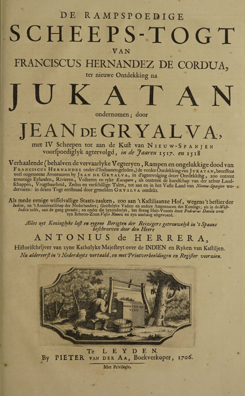 SCHEEPS-TOGT VAN FRANCISCUS HERNANDEZ DE CORDUA, ter nieuwe Ontdekking na JUKATAN ondernomen,- door JEANdeGRYALVA, met IV Sclieepen tot aan de Kuil van Nieuw- Spanjen vooripoediglyk agtervolgd, in de Jaar en 1J17. en 1518 Verhaalende ( behalven de vervaarlyke Vegteryen, Rampen en ongelukkige dood van Franciscus Hernández onder d’Indiaanen geleden,) de verder Ontdekking van J u k a t a n , bcnefFens veel ongemeene Avontuuren by Je an de Gryalva, in d’agtervolging dezer Ontdekking , zoo ontrent zommige Eylanden, Rivieren, Volkeren en ryke Kaciqaen , als omtrent de kundfchap van der zelver Land- ichappen, Vrugtbaarheid, Zeden en verichillige Talen, tot aan en in Het Vaite Land van Hisnw'Spanien we* dervaren: in dezen Togt eerftmaal door gemelden Gryalva ontdekt. f V Als mede eenige wiflelvaliige Staats-zaaken, zoo aan ’t Kaftiliaanze Hof, wegens ’t bellier der Indíén, en ’t Ammiraalfchap der Nederlanders; Geeitelyke Vaders en andere Amptenaren des Konings; als in detVe/l- htdiên zelfs, aan de gang geraakt; en onder die byzonderlyk, het ftreng Hals-Vonnis door Pedrarias Davila over zyn Schoon-Zoon Vafeo Nanez en zyn aanhang uitgevoerd. Alles uyt Koninglyke laft en eygene Berigten der Reizigers getrouwely k in ’t Spaans befchreeven door den Heere ANTONIUS de HERRERA, Hiftorifchrijver van zyne KatholykeMajefteytover de INDIEN en Ryken van Kaftiljen. Nu aldereerjlin ’t Nederdityts vertaald, en met‘Printverbeeldingen en Regijler voorzien. Te L E Y D E N. By PIETER van der Aa, Boekverkoper, 1706. J ___, Met Privilegie.