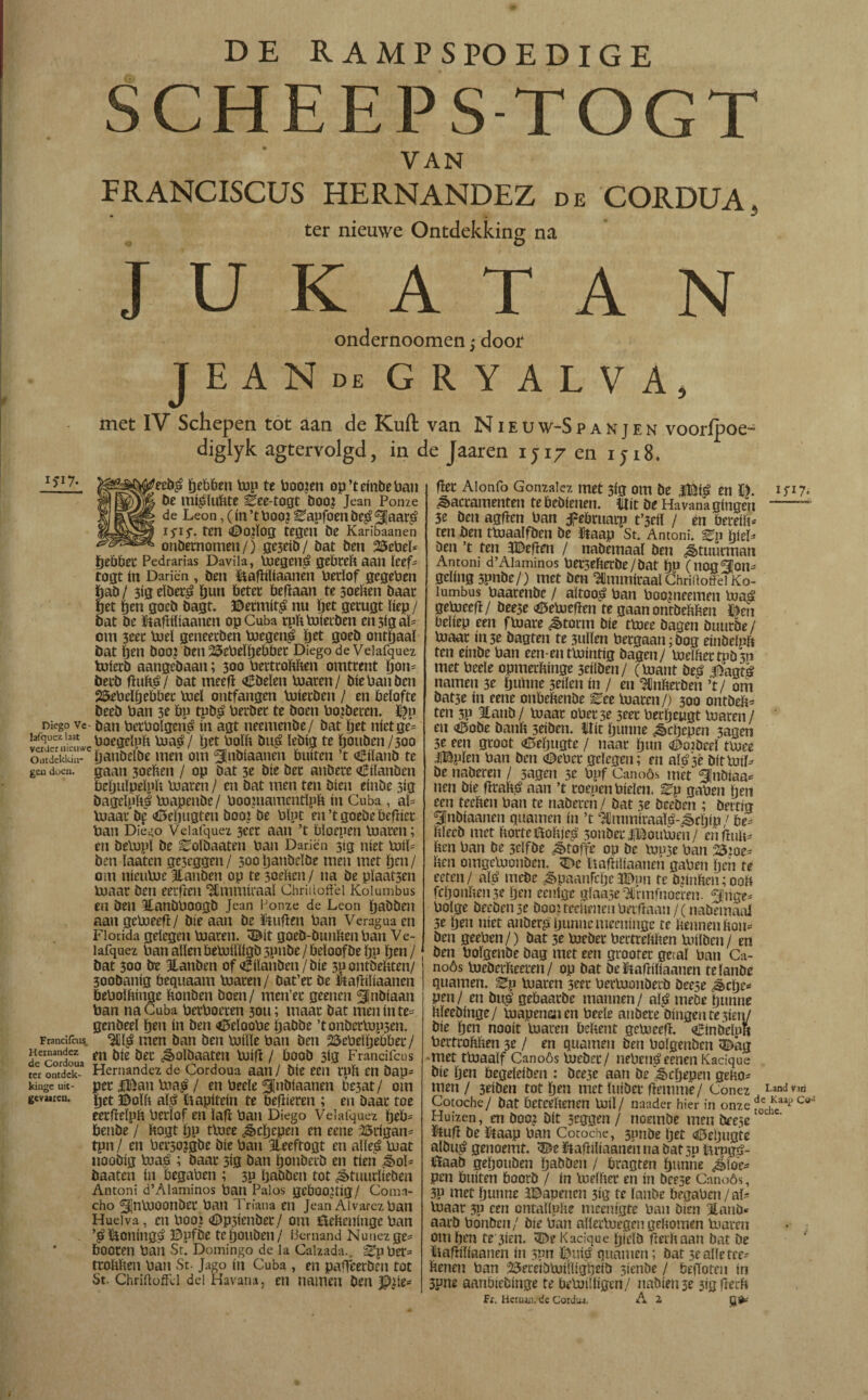 SCHEEPS TOGT VAN FRANCISCUS HERNANDEZ de CORDUA, ter nieuwe Ontdekking na J U K A T A N ondernoomen 3 door JEANde gryalva, met IV Schepen tot aan de Kuil van N i e u w-S p a n j e n vooripoe- diglyk agtervolgd, in de Jaaren 1J17 en 1 ji8. >/• $^^#eeb£ ïjebben top te boojen op’teinbeban mjM be mi^lubte Bee-togt boo? Jean Ponze X de Leon,(in’tboo?Eapfoenbe$ jaar£ HH* ten <Do?ïog tegen be Karibaanen cr&ssm* onbemomen/) gejeib/ bat ben 25ebeE fjebber Pedrarías Davila, toegené gebreb aan Keef- togt ín Dariën , ben UafJiliaanën berlof gcgeben ïjab / 3ig elber£ ïjun beter beffaan te soeben baat fjet ïjen goeb bagt. ©ermita nu ïjet getugt ïiep / bat be Uaffiïiaanen op Cuba rpbtoiecben en3igaï= om 3eet toeï geneerben toegen£ Jjet goeb onthaal bat ïjen boo? ben 25ebeïïjebber Diego de Veiafquez toierb aangebaan; 300 bertrobben omtrent ïjon= betb fïub£/ bat meeff Obelen toaren/ biebanben 25ebeïfjebber toeï ontfangen toierben / en belofte beeb Pan 3? bp tpb£ berber te boen bobberen. ©p Diego ve ban bcrbolgeri^ ín agt neemenbe/ bat ïjet níctge= lafquez bat poegeïpït toaé / ïjet bolb bu£ ïebig te ïjouben/300 oÜtdckkm- ïjanöelbe men om jnbiaanen buíten ’t oBiïanb te gen doe», gaan 3oeben / op bat 3c bíe ber aubete CUanben beïjuïpelnb toaren / en bat men ten bien etnbe 3ig bageïpftl toapenbe / boopiamentïpb in Cuba , aï= toaar bf «öeïjugten booi be bïpt en’tgoebebeffier ban Die^o Veiafquez 3eer aan ’t bïoepen toaren; en betopï be ^oïbaaten ban Dariën 3ig níet toiE ben laaten ge3cggen/ 3ooljanbeïbe men met ïjen/ om nicutoe Jlanben op te 3oeben / na be plaatsen toaar ben eerfJcn ‘Stmmiraaï Chriiloffei Kolumbus eti ben Hanbboogb Jean Ponze de Leon ïjabben aangetoeeff/ bie aan be Cufien ban Veragua en Florida gelegen toaren. 3£it goeb-bunben ban Ve¬ iafquez ban allen betoiïïigb 3pube / beïoofbe ïjp ïjen / bat 300 be Eanben of oBilauben / bie 3p ontbebten/ 300banig bequaam toaren/ bat’er be Uafliftaanen bebolbinge bonben boen/ men’er geeneu jnbtaan ban na Cuba betboeten 3011; maar bat meninte= genbeel ïjen ín ben <0eïoobe ijabbe ’tonbertopsen. Francifcus. men ban ben toiïïe ban ben 25ebelijebber / d econrdoua m &ec ¿Solbaatm toiff / boob 3tg Francifcus ter ontdek-3 Hernández de Cordoua aan / bie een rpb en bap= kinge uit- per lUan toa$ / en beele jnbíaanen feat / om gevaren. ïjet ©oïb aï£ Uapitein te bellieren ; en baar toe eerfleïpb berlof en lafl ban Diego Velafquez fjeb= öenbe / bogt ÏJP ttoee ¿§cïjepen en eene ©rigam tpn / en bei*30?gbe bie ban Jleeftogt en alïe£ toat noobig toaé ; baar 3ig ban ïjonberb en tien ^>oE baaten ín begaben ; 3P ïjabben tot ^tuurlieben Antoni d’Alaminos ban Palos geboortig/ Cona¬ cho ^jntooonber ban Triana en Jean Alvarcz ban Huelva, en Pooi <Dp3ienber/ om ilefteninge ban ’^Uoningé ©pfbe teijouben/ liemand Nunezge* booten ban St. Domingo de la Calzada.. Sipper= trobben ban St. Jago ín Cuba , en paffeerbén tot St. Chriiloffei del Havana, en namen ben J?¿íe- fïet Aionfo González met 3ig om be |©ié en ©. 1717* Sacramenten te bebienen. Uít be Havana gíngen -~ 3e ben agffen ban f ebruarp t’3eil / en bereift* ren ben ttoaalfben be Uaap St. Antoni. ^p ïjieH ben ’t ten ïDeffen / nabemaaï ben ¿tuurman Antoni d’Alaminos betse&erbe/bat bp (nogjon¬ geling 3pnbe/) met ben Hlmmiraal Chrirtoffei Ko¬ lumbus baarenbe / aïtoo£ ban booineemen toaá getoeeff/ beese <öetoeiïen te gaan ontbebben ©en beliep een f toare ^>torm bie ttoee bagen buurbe/ toaar ín3e bagten te 3ulïen bergaan^bog einbelnb ten einbe ban een-enttointig bagen/ toeïbertpb3n met beele opmerbinge 3eílben/ (toant beá j!5agtá namen 3e ïjunne 3eiïen ín / en ICnberbeii ’t/ om batje ín eene onbebenbe ^ee toaren/) 300 ontbeb* ten 3P Itanb / toaar ober 3e seet berjjeugt toaren / ‘ en <i3obe banb 3eiben. Uít ïjunne ^cljepen 3agen 3e een groot «Mjugte / naar ïjun i©02bceï ttoee iBplen ban ben ©eber gelegen; en atö'sè bittoiE be naberen / sagen 5e bpf Canoós met jnbiaa^ nen bie ffraïto aan ’t roepen Pielen, ^p gaben ïjen ecu teeben ban te naberen / bat se beeben ; beitig jnbíaanen guarnen ín ’t Hjmmiraaï^-^cïjtp / be¿ blecb met borteUobje^ 3onber JiBoutoen/ en fïub* ben ban be 3dfbe ¿ètoffe op be touse ban 23ioe^ ben omgetoonben. 5T>e Uaffiliaanen gaben fjen te reten/ alé mebe ^paanfcljc3Dun te toinben; 00b fcijonbense ïjen eentge glaase^rmfnoeren. jnge* bolge beeben3e boouedu-uenberffaan/(nabemaaï 3e ïjen níet anber£ljunncmecuinge te bennen bon- ben geeben/) bat 3e toebet bertrebben toilben / en ben boïgenbe bag met een groorer getal ban Ca¬ noós toeberbeeren/ op bat be Uaffiïiaanen telanbe guarnen. IZy toaren 3eer bertoonberb beese ^clje- pen/ en bu£ gebaarbe mannen/ al^ meöe ïjunne bïeebinge/ toapenmen beele aubere bingeutesien/ bie ïjen nooit toaren bebent getoeeff. «¿inbelpli bertrobben 3e / en guarnen ben boïgenben <©ag •met ttoaalf Canoós toeber/ neben^eenen Kacique bie ïjen begeleiben : bee3e aan be ^cïjepen geno¬ men / 3eiben tot ïjen met ïuiber ffemme/ Conez Land ™ Cotoche/ bat beteebenen toiï/ naader hier in onze f0edfcaap Co' Huizen, en boo¿ bit 3tggen / noembe men brese Uuff be Uaap ban Cotoche, 3pnbe ïjet <6eljugte albu^ genoemt. ^eUaffibaaneiinabat3u tn*pgé- Uaab geïjouben ïja&öen / bragten ïjunne ¿loe¬ pen buiten boorb / ín toelber en ín beese Canoós, 3P met ïjunne aDapencu 3ig te lanbe begaben/aï- toaar 3P een ontaïlnbe meenigte ban bien Jlanb* aarb bonben/ bie ban allertoegcn gebomen toaren om ïjen te 3ien. ©e Kacique ïjielb fferbaan bat be Uafliïiaanen ín s?n ©uié guarnen; bat sealfetee- benen ban 25eceibtoíílígbeíb sienbe / beiloten ín 3pne aanbiebtnge te betoiïïigen/ nabienje 3ig fïerb