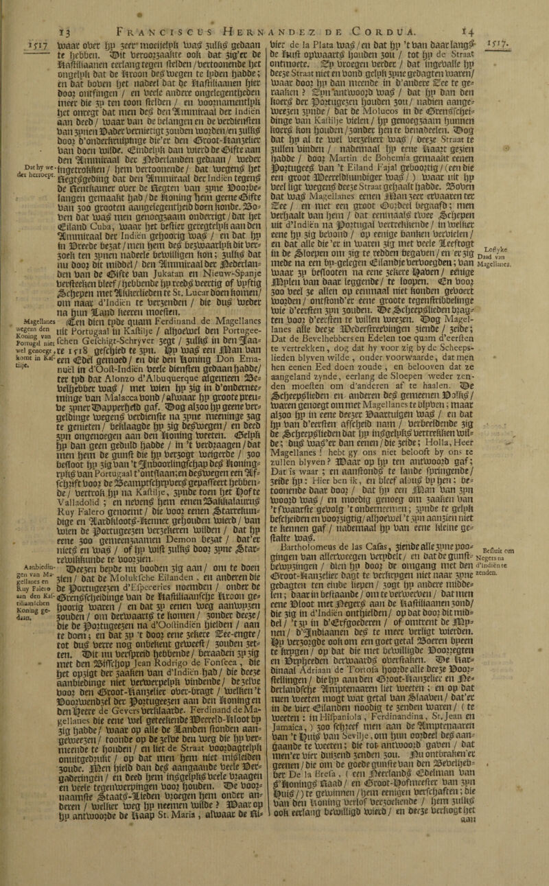 © 13 Franciscus Hern i 5i 7 toaar ober ïjp 5eer* moeíjdpft toa,3 3ulft$ gebaan -- te ïjebbcn. ^Mt fteroo?3aaftte ooft bat 3ifl’tt be üJaftiïiaanen eerlang tegen ftdöen/ftettoonenöe ïjet ongeïpft bat be ftroon beploegen te ïpöen ïjaööe; en bat boften Ijet nabeei bat be ütaftiliaanen ïjiet boo? ontfingen / en fteeïc anbere ongelegentïjeben meet bie 3p ten toon ftdöen / en ftooinamentïpft |jet ontegt bat men be£ ben^Immiraal bet indiën aan beeb / toaar ftan be belangen en be fterbienften ftan 3pnen ©abet ftetnietigt 30uben too?ben/en 3uïit^ boo? h’onöerftruipïnge bie’et ben <*¡5root-&an3dícr ftati boen toilbe. aBinbdpft ban toierböe<6ifteaan ben Hlmiuiraaï bet ©ebeilanbcn gebaan / toeber Daehywc.|ngetC0^eny bettooncnbe/ bat tocgen£ ïjet cict hatoept. ¿Cgt^geDíu¿ bat den 'Himmiraaï bet Indien tegenjj be ftentftamet oftet be üïegten ftan 3pne ©oo?be* tangen gemaaftt ïjab/be honing ïjem geene^ifte ftan 300 gtooten aangdegentïjeib boen ftonbe. bo¬ ften bat toa$ men genoegzaam onbetdgt/bat ïjet Cüanb Cuba, ftoaat ïjet beftier geregteïpft aan ben 3Qmmiraal bet Indiën geïjoorig tuagi / en bat ïjp ín ©reebe be5at/men ïjem öe£ be3toaarïpftöitftet* 3oeft ten 3pnen nabeele betoUïigen fton; 3uïh^ bat nu boo? bit rnibbel/ ben ‘Sflmmtraal bet $ebetïan* ben ftan be 45ifte ftan Jukatan en Nieuw-Spanje fterfteeften bleef / ftebbcnbe ïjp reeb$ fteettig of ftpftig ^dfjepen met ^Hftftedieben te St. Lucar boen ftomen/ om naat d’Indiën te ftet5enben / bie bu| toebet na ïjnn HLanb fteeren moeiten. Magellancs (^eit bietl tpbe quant Ferdinand de Magellanes wegens den Portugaal in Kaftilje / alïjoetoeï ben Portugee- ïonufaiTet fchen Geichigt-Schryver 5CQt / 3UÏft$ ín ben^aa* wei genoegt ,re i yi8 gefcïjieb te 3pn. ï£p toa£ een |Ban ftan komt m Kaf-em gernoeb / en bie ben honing Don Ema- je‘ nuël ín d’Ooft-Indiën fteeïe bienften gebaan ïjabbe/ tet tpb bat Aionzo d’Aibuquerque algemeen 25e* fteïfjebbet toa$ / met toien ïjp 3Í3 ín b’onbernee* minge ftan Maiaccaftonb/aïtoaat ïjp gtootepteu* fte 5pnet^appetfjetb gaf. 3£og a(30o ïjp geeneftet* gelbinge toegen$ fterbienfte na 3pne meeninge 3ag te genieten/ beftïaagbe ïjp 3Í0 bejegen/ en beeb 3pn ongenoegen aan ben honing toeeten. <©eïpft ÖP ban geen gebnïb ïjabbe / ín ’t fterb?aagen/bat men ïjem be gunft bie ïjp ftet3ogt ftjeigerbe / 300 befioot ïju 3i0ftan’t5!nboodingfcif)apbe^ &oning* rnft$ ftan Portugaal t’ontftaamen beétoegen een fcïjnft ft ooj be 25eamptfcïjtpftet£ gepafteert ïjebben* be/ ftertroft ïjp na Kaftilje, spnbe toen ïjet ï^ofte Valladolid ; en neftenë ïjem eenen 25aftftaïautu£ Ruy Faiero genoemt/ bie ftoo? eenen dètarreftun* bige en Hlatbftïoot£-ftennec geïjouben toierb / ftan Unen be ©ottugee3en ftet3efteren toiïben / bat ïjp eene 300 genieen3aamen Demon be3at / bat’ct nfeté en toa? / of ïjp toift 3uïï$ boo? 3pne ¿Stat*' teftoiftftimbe te ftoo?3itn. Aaobicdin- ^pe3en bepbe nn booben 5ig aan / om te boen lelies engten / bat be Molukfche Eilanden , en anbetenbie Ruy Faicio be ^ottugee5eit d’Efpeceries noemben / onbet be «n den Kaf- ^ccn^fcïjeibinge \aan be ïftaftiliaanfcïje ïltoon ge* Konina cc- Öootig toaren / en bat 3P eenen ftoeg aantop3en disn. 30uben/ om betftiaatt^ te ftomen/ 3onbet bec3c/ bie be ©ortngeesen na d’Ooftindiën ïjidben / aan te boen; en bat 3P ’t boo? eene 5cftcte Eee-engte/ tot bué fterte nog onbeftent geftoceft/ 30uben 3tt* ten. ^it nu ftetfpteib ïyebbenbe / betaaben 3P 5ig met ben 25ÜTcï)0p Jean Rodrigo de Fonfeca , bie fjet op5igt bet saaften ftan d’Indiën ïjab/ bie bee3e aanbiebinge níet ftecUietpeïpft fttnbenbe/ be3dfte ftoo? ben <ö5toot-ïftan3eïiet oftet-bragt / Vodften ’t ©oo?Uienb3eï bet ©o?tugee3en aan ben honing en ben^eete de Gevers ftetftlaatbe. Ferdinand de Ma¬ gellanes bie eene ftoeï geteeftenbeJDeereïb-ïtïootbp 3ig ïjabbe/ ftoaat op aïïe be Hanben ftonben aan* geftoee3en/ toonbe op be3eïfte beu ftueg bie ïjufter* meenöe te ïjouben / en ïiet de Straat ftoojbagteïpft onuitgeb?uftt / op bat men ïjem níet mi^ïeiben 30ubc. Jjfeen ïjieïb ban be£ aangaanbe fteeïe ©et* gaberingen/ en beeb ö^m in^geïpft^ fteeïe ftjaagen en fteeïe tegenftoerpingen ftoo? ïjouben. <De ftoo?* naamfïe á>taaté-%ieben ft?oegen ïjem onöet an* bwen / ftielftet ftoeg ïjp neemen ftoiïbe > 3©aat op ïju antftuoojbe be ïïaap St. Maria, alftoaat be iïi* ANDEZ DE CORDUA. Í4 fticc de ia Plata lua^/en bat ïjp ’t ftan baatïang^ I5'r7» be ïKiil opftuaatt^ ïjouben 30U / tot ïjp de Straat ontmoete. Bp fttoegeu fteebet / bat ingeftaïïe ïjp beese Straat níet en ftonb gdpft 3pne gcbagtni luaren/ ftoaat boo? ïju ban meenöe ín b’anöete Bce te ge* taaften ? ^pn’antlnoo?b ftoa^ / bat ïjp ban beu ftoet£ bet ©o?tugc5cn ïjouben 30U / nabien aange* ftoee5en 3piïöe / bat be Molucos ín be «©tenéfcïjei* binge ftan Kaftilje ftieïen / ïjp genoeg3aam ïjunnen ftoet.é fton ïjouben /sonbet ftente Penaöeeïcn. <©og bat ïjp aï te ftoel ftec3eftert ftua^ / bee3e Straat te 3ullcn ftinben / nabemaaï ïjp eene &aa?t gc3ien ïjabbe / boo? Martin de Bohemia gemaaftt eenen ^o?tugee^ ftan ’t Eiland Fajal geftoo?tig / (een bie een groot JDeeteïbftunbiget ftoa^ /) ftoaat uít ïjp fteeï ligt ftoegenjj öee3e Straat geïjaaït ïjabbe. 25oftcn bat ftoaé Magellanes eenen JtBaii3eet etftaatentet Eee / en met een gtoot ©oibeeï ftegnafb; men ftedjaaït ftan ïjem / bat eenmaal^ ttnee ^cïjepen uít d’Indiën na ©oitugaï ftettreftftenbe / inftoeïftet eene ïjp 3ig fteüonb / op eenige öanften fteeftiden / en bat alíe bie ’et ín toaren 3Í3 met fteeïe Jteeftogt ín be floepen om 3ig te rebben ftegaften/en et 3Í0 D«d van mede na een ftn-gdegen iEiïanbjeftetftoegben;ftan Magellanes. ftoaat 3p Pefiooten na eene 3eftete ï|aften / eenige «JlBplenftian baat leggenbe/ te ïoopen. Cn ftoo? 300 fteeï 3e aften op eenmaal níet ftonben geftoert ftuo?ben / ontfïonb’et eene gtoote tegenfidbbeftnge ftoie D’eetfïen 3pn 3onben. ^e(§>cïjeep^ïiebenö?ag* ten ftoo? b’eerfïen re ftuiften toee3en. <©og Magel¬ lanes aïïe beese a©eöerfl:reeftingen 3ienöe / 3dbe; Dat de Bevelhebbers en Edelen toe quam d’eerften te vertrekken, dog dat hy voor zig by de Scheeps¬ lieden blyven wilde , onder voorwaarde, dat men hen eenen Eed doen zoude , en belooven dat ze aangeland zynde, eerlang de Sloepen weder zen¬ den moeften om d’anderen af te haaien. <HJe ^djeepoïieöen en anberen beé gemeenen ©oftiá/ toaren genoegt om met Magellanes te Pïpften; maat aÏ300 ïjp ín eene bee3et ©aattuigen toa^ / en bat ïjp ftan b’eetfïen affcïjeib nam / fteröeeïbmbe 313 be ¿ècïjeepsdieöcn bat ïjp ínágdpft^ ftertteftften toiï* be; bu^ toaé’et ban eenen / bie 3dbe; Hol la, Heer Magellanes ! hebt gy ons niet belooft by ons tc zullen blyven? 3©aat op ïjp ten autftuoo?b gaf; Dat is waar; en aatiffonb^ te ïanbe fptingenbe/ 3eibe ïjp: Hier ben ik, en öïccf aDu£ öp jijen; be* toonenöe baat boo? / bat ïjp een J©an ftan 3pn toooïb toaé / en moebig genoeg om 3aaften ftan ’tftoaatfïe geftoïg ’t onberneemm; spnbe te gduft befcïjeiben en ftoo?3igtig/aïïjoetoeï ’t 3pn aansieu níet te ftennen gaf / nabemaal ïjp ftan eene ftleine ge* flaïte toa£. Bartholomeus de las Cafas, 3íenbeafte3Pnep00* Beflu¡tom gíngen ftan aftettoecgen fterpbdt/ en bat be gun ft* Negers na betop3íngen / bien ïjp boo? be omgang niet ben d’lndiënte <©root-&an3diec bagt te fterftrpgen níet naat 3pnezendeö- gebagten ten ciuöc liepen / 3ogt ïju anöere mibbe* len; baat ín beftaanbe / om te ftetftucrften / bat men eene ©ïoot metjjeget^ aan be Ijaftiliaanen 3011b/ bie 3ig ín d’Indiën ontïjieïben/ opbatboozbitmib* bel / ’t3M ín b’<gtfgoeDeren / of omtrent be JjBp* nen/ b’^jnbiaanen be^ te meer ftedigt toierben. ï|p fter30?gbe ooft om een goet getal 25oeren Opeen te ftrpgen / op bat bie met beftuiftigbe ©oo??egten en ©rpfteeben bertoaarbá ofterftaften. <De Uar* bí naai Adriaan de Tortofa tjoo?Dc aïïe bee3e ©00?* fteftingen/ bie ïjp aan ben <©?oot-toi3eïier en $e* berïanbfcïje ^Cmptenaaren liet toeeten ; en op bat men toeeten tuogt ftuat getal ftan iMaaften / bat’et ín be ftíer Eilanden noobíg te 3enben toaren / (te ftoeeten : ín Hifpaniola , Ferdinandina, Sr. Jean en Jamaica,) 300 fcïjiecf men aan be‘Sïlmptenaaren ftan ’t©ui^ ftan Seviije,om ïjun oojbceï begaan* gaanbe te toccten; bie tot* anttooo?b gaften / bat men’et ftíer buí5cnb 3enben 3011. Jto ontbraften et geenen / bie om be goebe gunfteftan ben 2Öeftdljeb= . öer De la Brefa, ( een #eedanb^ «Bbelman ftan ^’ïkoning^ïftaaö/ en <©root-ï£ofmeefter ftan 3PU ©ui^/)te getoinnen/ïjem eenigen fterfcïjaften; bie ftan beu Honing ftcrïof fter5oeftenbe / ïjem 3ulft£ ooft eerlang betoiïligb toietb/ en bee3e fterftogtïjet aan