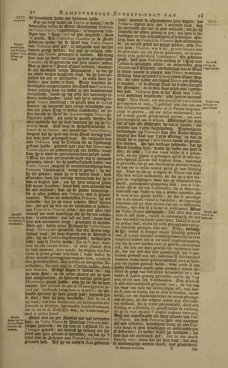 *5*17- be benoobigöe ïjuïpe níet betïeenen biilöe. <Om nu een$ bieöec na Dariën te toen / en be boomhallen tuften öe <0root-23ebelïjebbec Pcdrarias en Vafeo Nunez ’t agterbolgen / (te boo?en na ’t ein* bijjen ban ’t^Jaac iyiö tot ïjiet uitgeftelö/) bienb er jje3eíb; Ñ©at Frandfcus Garabito ín be ¿§>tabt veront- 5eliomen 3pnöe/ lju öe 25rief ba tl Vafeo Nunez waareiingen a£w Pedradas ober gaf / en berïmaïbe biat bieijicc vanPedrarias booien ge3egt ïje&ben; öe£ 3ogt ïjp eerlang miö* E* I2ico öeien om Nunez gebangen te neemen. ëubroeg voed. fi pem loat lju öeebe/en biaar ïjptjem geïaaten fjab. Garabito en bie geenen díe met Ijem loaren /3eiben; <©at 3e öem ín ’t $eeteï-4£iïanö berlieten /maalien* öe ten fpoeöigfte eenige 23cigantp»£ / en bat hu na sehere hingen loagtenöe bia£/ Díe ijp Ijem bet* 3oeften liet om te betfcïjaffen / en biiïöe boen öe* beeïen/v loat berber te boem ^ec3e hmoiben öe* breebigöcn eenigermaaten beu «Seeft ban Pedradas; maar eerlang baar na loeöer ín 3Ptt biantrotibien berbaïïenbe/ honbe Ijp 3ig 3eïfê níet ban eenige re* benen lueöerïjouDen/ maar ban ïjp’et 30inmigete* 0en£ Nunez oberbragt; en gcïafté Ijem te Adate ftotneu / 3ig beiti3enbe Ijem eenige benooöigbe 3aa= hen ten 3pneti Cogt te biilïeu mcöebeelen; ter 3p* ben latcnbe be 2Snef bie Garabito tegen Nunez ge* fcljieeben Ijabbe/ aï£ mebe be gttaabe öienfïen bie men oo?beelbe bat ïjp beeb loanneer ïjp 313 bp Pe- drarias botiö. <£>oli loaé öe ^cljatbcbiaatbet A- lonzo de la Puente, een bpanöbatl Vafeo Nunez, boegen^ bat ïjp Ijem om eenig<0ouö ber3ogt ïjab/ bat boom fjttti gebieigeeöloa£. J&p berïjaalöe ban aan Pedradas loat öe ^olbaat bie op fcljilöloagt geflaan Ijabbe/ geljootö ljaö;bjat bat Nunez aan Vaiderrabano en atiöeren ge3egt 30U ïjeööen/biaat boom lju te meer ín 3pnbianttoubiengeftpft tuierö. ’t 3Baé nu eene 5eerbreembe3aah/öat’er niemanb gebonben biietb/ bie öe goeöbiiïïigljeiö ijabbe/om Vafeo Nunez,boegen^ be berontboaarbigingeboo? Pedradas ’tïjenbiaart^/ berigt te geeben / op bat ÖP Ijet gebaar/ loaar lju ín te ballen fïonö / beeb aftuenöen/öoo? fjet boeinige bertrouloen bat ïjp’er ban te bugten ijaö / 300 Ijp ijem boïgen£ 3pnen lafi quam bc3oehen/ biaatboom menoojbeelöebat bit níet ontfïonö / ban uít öe groote öesominge / bie 3e allen ïjaöben om Pedradas níet te gehoon 3aamen. HU500 nu onbertufTen Pedrarias 3Í3 níet berbeelbe/ bat ïjp op eeneu enheïen 2$ríef hornea 30U; 300 gaf ïjp ban na bie bet3onöen te hebben/ aan Frandfcus Pizarrus orber/ om met allen blpt zend pi- neben$ 300 beeïe manfcïjap aï£ hP öp-een tuhhen zarrus om zig hon/ tebertrehhen/ met lafi om hem/ loaar men verzekerenIC |g ooift ontmoeten iuogt / gebangen te neemen. ‘ |Ben agt/ bat’er cenen ¿Italíaanbp Vafeo Nunez loajr/ Micercodro getioemb/ bat een &terre-biig* chelaar bia£ / bie boom begeerte om öe 3©eereïb te 3ien/ 3ig nad’lndiënbegeebetihabbe/ bielhenliem 3Cibe/ nog te Dariën 3pnöe: Dat in ’t Jaar, wan¬ neer hy een zekere Sterre , in eene plaatze dien hy hem aanwees, zien zoude, hy wegens zynPer- zoon in groot gevaar zou ftaan ; maar indien hy deeze quaade voorzegginge ontgaan kon, zoude hy den grootften Heer, den rykftenen berugtften Be¬ velhebber, die men ooit in d’Indiqn hadde., Pon¬ nen worden. «Benige bagen te booten nu / jag hp öee5e &ter / en ter 3dber pïaat3e aï£ hP hem haö aangebiee3en; en fpottenbemetljet geehehem Micercodro ge3egt Ijabbe/ 3eibe hp tot bie bpöem blaren: Dat iemand die aan de Waarzeggeryen ge¬ loof gaf, verdiende belagchen te worden ; en ber- haalbe henbiat hP ijem ge5egt hab/ bip3enöehen be &tet / bien hP hem boomffcïöe: Dat hy nu in agt nam, wat hem wedervoer, en befchouwde vier Schepen te bezitten, nevens drie honderdmannen, dat hy nu in de Zuid-Zee was, en ’t eenemaal ee- reed te zeilen ftond. 6 VAN l8 „ <5eïph men nu 3pn^oobïot niet boel bermpben «ui, £** fa” / SStfrftoan Pedmriasont. r.« hem bc- fangen hebbenbe/ bie 3ig toen ín ’toBiïanb De las zoeken. Tortugas ophielö/ 300 bertroh h» eerlang om het bebeï aan Ijem gebaan te betbulïen / na bat Iip ’t hebei ober be Schepen aan Frandfcus Companon gelaaten hab. ^11^ hP nu reeb^te Acia gehomen bia^ / guarnen be afge5onöenen hem 3eggen / hoe 1 yi 7. Pedpanas tegeii^ Ijem 3eer ’t onbreeöe boaé : öog-— Ö^hcrmoeöe 300 beeï ín 3pne onhunbe/ öathP3ig beibeelöe bit alleen genoeg te 3pn / om hem te bé= breebigen en ban 5pnegeöagtcn af te brengen. «£ec* lang baar op Franafcus Pizarrus Ijem ontmoeten* Zi *n 0^Ph bie gejegt hebben; 5eibe Nu¬ nez hem: Pizarrus, wat ís dit, gy hebt immers niet de gewoonte om my dus te gemoeten, en in zoo¬ danig eene gefteldheid ’tontfangen? <&n gehomen ^pnbe / beeb hem Pedrarias eerlang ín ’t fui£ ban En word Caftaneda öebangeii 3etten / en onbertufíen gíng eerlang gc- Hurtado na b’€iïanben / om besittinge ban be ©loot vangen gezet. ín 3nnen naame ín plaat3e ban Nunez te neemen ¡¡Berïang baar op biietb Efpinofa 3unen ©pper èeg* ter / bie ojber habbe om tegen^ Nunez een ííBebíng temaahen / ín be <6eregt-^aal na ö’aïlet tftengfte bet feregten/ en ín bien haat geïph men’tgebon* ben hab. Pedrarias hem ín het ©u$ ban Cafta¬ neda onöerbipl besoehenbe/ 3eibe Ijem ter bertroof* tinge: Myn Zoon, zyt niet moeijelyk van u eenen Reden vao gevangenen te zien , ’t gefchied niet dan om aan Adrarías te- den Schatbewaarder AUn^o de la Puente vergenoe- gensNuncz ginge te geeven , dat uw aldus wedervaard • het zal u eene goede gelegentheid geeven , om’uwe getrouw.gheid aan te wyzen. J^iblecbipl liet men n ?.af ban alle Peilingen bp-een te haaien / ten uitemöe ban ’t 3elbe Ulegt^gebing. Singeboïge nu berftenbigbe 5ig Pedrarias ban 3Pn ©pper-itegtec ^<ü5eöing/ en ban be fchuïö bie er vtegen^ Vafeo Nunez ftonöe uitgetroh* Mi tooien. %p ban berfïaan hebbenbe/ bat hn ^oob-fehu big maá/ fteerbe ïjp bieber om hem te 3Íen/ en 3eiöe : Tot dus verre hebbe ik u gehan¬ deld , en my jegens u gedraagen gelyk ik met my- nen eigenen Zoone had konnen doen , nademaal ik geloofde, dat gy aan denKoning getrouw waard en aan my in zynen naame,gelyk gy hem fchuld¿ zyt. Maar na dat gy u tegens de Kroon van KaF tilje hebt willen aankanten, en dat ge u niet we¬ gens de verpligtingen waar aan gy verbonden zyn moeit, genoegzaam gequeeten hebt; zoo is ’t re- delyk dat ik my van u affeheide; dat ik deeze ver- bintemfte van Vader te zyn u weder ontrekke die ik voor u ten goede hadde ; en dat ik aanvange om u als mynen vyand te handelen; en ingevolge voortaan zult gy niets anders van my teverhoopen hebben, dan wat ik u kome te verklaaren 3Baar Op Vafeo Nunez antblOOJöe : Dat alles wat men Nunes lat' hem te laft leide , valfch en onwaaragtig en nwt pVO,ordaan dan een enkel verzierde zaake was; Dafhf’er nodt op gedagt had, en dat hy zelfs genoegzaam van zy- ne onkunde getuigen kon zyn. Want, beeboïg* De tjp / indien ik eeniger maate fchuldig geweeft was, ik zoude niet met zoodanig eenen vlyt en y ver toegeleid hebben om in uw bevel tegehoorzaamen om my m uwe handen over te geeven, en in eenen tyd, dat zoo my myn gewiiTeiets verweeten had¬ de, het my met dan zeer gemakkelyk om ’t ont¬ komen geweeft zou zyn,nademaal ik driehonderd mannen onder myne gehoorzaamheid, en vier Sche- pen tot mynen gebruik hadde , waar mede ik een ander Noodloot konde gaan zoeken ; zynde be- mind en geagt van hcn gelyk betaamelyk zy ; des hadde ik Lands genoeg gevonden om’er my ’t zy arm of ryk met hen ’t onthouden. Dog alzoo ik in alle eenvoudigheid gekomen ben , en vry van dat waar van men my befchuldigen wil, zoo had¬ de ik niets te vreeze om te Acia te komen, na uw bevel, om my dusdanigerwyze nu eenen gevange¬ nen te zien, en dat wegens eenen zoo vervloek¬ ten mifdaad, die in myne getrouwheid, die ik den Koning en u fchuldig zy,gemift hebbe te voldoen als gy m hem mynen ’t wegen nogtans vertoond’ 3&og níet tegenftaanöe alle öee5e reöenen ban VaF co Nunez, 300 beeb Pedradas Ijem nog naautoec aï£ ooit infhiiten; betboïgen^ broeg ïjp aanEfpi- noza biaat: ín 3pne belaftingen en onbetjoeftir gen al beftonben/ en toeïftet fttaffe ijp beeöienbe; bie Ijem ban ten anttuoo?D gaf; Dat hy des doods waardig was; maac bat ïjet ijem öagt / bat men ín obecbieeginge neemen moefï/ biat gcooteDlenf* Fi. Hcrnand.-dc Coiduj, B f