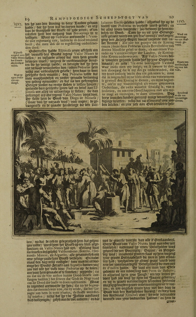 <■: nr < ' mj na bat öttpöen geïegcntïjriböem batgeljem trentóiïöeV Prietbljem ïjet^oofbopeen bïofc afge* (joutoeu cu Vafeo Nunez ijab upt. Cetïang baar na moefien ín^gclpíré Valderrabano, Botello, Her¬ nando Manos, en Arguello, aïïe ge3ammtïufc om cene 3eïPigc5aaheïjun $oofb Perken. Cnnabe* maaï ben bagveeb^ einbigbe / toen mentetuitPoe* cingebec 5¿)oobá-¿traffe aan Arguello fcomen 3011/ 300 Pieï alïe ïjet Poïfc Poo? Pedradas op be ïmien / cm Pooi ¿em genaabe af te fmeeften / 3^ggfnbe (dat na dat nu de vier andere hunne Dood-Strafte ont- fangen hadden ) het fcheen dat Godt de Nagt zond om de Dood der laafte te doen opfehorten. JjBaat in tegenbeeï antPiooibe öp ïjeti; dat zo ze begeer¬ den dat deezenleven zou,dat hy wilde, dat het Ge¬ reste aan hem ín zyne plaatze, deftraffe werkftel- Iig maakte; 3UÏÏ# bat Ijp t be ^uflitic aantfont^ bceb Poïïgengen/ geïpfc aan be Piet anbeten / en bat met be gtootfte toeten Pan aïïe b’^mfíaanbetá. èee5e <êoobPan Vafeo Nunez tuaé aaniebet3eec fmetteïph/ nabemaaï ijp eenen 25ePeïïjebbet Poa£ gcP3ceftbíe3eer©oo?3ígtíg/ tappet/ enDrugee* Pig pja$; maaïïenbe grooten haat op ïjém toegen£ june gtoote Doïmaaïttïjeib bie men ín ï)ém ecPaa= ten fjab; Pie^fjalPen ïjP aïtoo£ geagt luierb P002 eene bet roemPjaatbigïïe ©ePeïljeböet^ bie men ooit ín d’mdien ïjabbe. ^p Pia£ een man Pan <£beïe gebooïte en een inboojïing Pan Perez de Badajos; en alïjoePseï ïjpin 3P«e3ieugb/ eenPtp ïeePenge* Pbett fjab 30a Pia£ fjp egtettot Sjaaren gtïïomen/ en 3ig ín gtoote ontmoetingen PePonbeu peoöenbe magttggeUJOjben gtoote onbetneemingen uít te Poe= ten; en 3un ongeluk gtmm peni níet ban boo¿ be SDoob Pan ben ftatïjolphen ftonjng/ enbeejePan ben fóatbinaaï Ximenez oPet/ bieeerte Polrnaahte fcennifie Pan jpne Petbienfïeu ïjabben/ m'ïjem be ' gtoot* 19 Ra ten hu aan ben honing ín bce3e Hanben gebaan - habbe/ bat pu ïjem Piel Peepeen fionbe/ en ieté Pan be ftrengjjeib bet fltaffe tet 3pbe3etten; of ten niiuflen hem ben toegang Pan Beroepmge ín te Vüiïligen. 3Daat op Pedradas antpjoojbe : ’t zou¬ de niet regtmaatig zyn, indien hy de dood verdiend heeft , dat men des de te regtftelling onderfchei- den deed. _r. r <DnbertufTen öabbe Efpinofa eenen aftcïjtih om wS ovechet PonnifTe bed 3Ê>oob£ tegm£ Vafeo Nunez te vjfco Nunez pellen / en Poïljarbe altoo£ bat men ïjem genabe hec vonnis pinjen moeft/ pjcgená be methPiaatbige bien^ vdkn J£c ten bie Ijn Pettigt ïjabbe; en betiïïgbe bat ïjp ïjem niet tet boobPetooïbeelen fcon/inbien Pedrarias ïjem juïftg níet uítbtuhftelph gelafte/ ïjem baat ín boo? waarop gefchhfte fïecFt maakte; bog Pedradas pjilbe bat egter redra- men onopïjoubeïnfc en 3onbet genaabe Pedeening SX 3Pn gebing opmaahte/ en bat na ben gefïrengfïen <¿5etegte 3onbet na eenigc föeben te PJilïert goojen / geePenbebooigefcïjdfte3pnen ïafï en PePel aanEf- pinofa om aïïe£ tet uitPoednge te fïeïlen; bie ban gefïtenget aí$obíttegen£ Vafeo Nunez PoojtPoet. Du ftelbe ïjem be 5boob Pan Diego de Nicuefa / ( pjaat Pan ïju oojjaaft Pia^) Pooj oogen; bege= Pangeniffe en be guaabe ïyanöeïiuse bie ben Bak- kalaurus Encifogeïeben ïjabbe/ aïïjoelxieï ï)P op be ftomfï Pan Pedrarias ín Ptpljeib PJierb gefïelt; en bit aïle£ Ppeen Poegenbe/ 300 PetPjee^ljpï)emeim beïnh tet 3^oob. Coen Ï)P mi uít 5pne €iePange* nifte gcPoett Piiecb om spn fïtaf Pom# t’ontfangen/ gíng ben ¿©cgerp-ilegtet Pooiaf toepenbe met ïui= bet fïemme ; Zie hier het geregte dat de Koning onzen Heeredoor Pedrarias zynen Bevelhebber aan deezen Menfche gelalt te doen, als aan eenen Ver¬ rader en Verontweldiger der Landen, de Koning- lyke Kroon onderworpen. *2111$ Vafeo Nunez bec= 3e pjoo^ben geljoojb ïjabbe ïjiefïjp3pne (Dogen op* pjaatt$ / en jeibe: ’t is eene bedriegerfe Valsheid waar mede men my betigt; en ik zweere by dee¬ zen doorgang die ik my des ga onderwinden, dat my nooit zodanig iets in den zin gekomen is; maar dat in teegendeel myne ziele altoos van voornemens is gewed't den Koning te dienen, en myne begeer¬ te, om’er my voordeeliglyk als eenen getrouwen Onderdaan, die zulks wettelyk fchuldig is, van te bedienen, en omzyneHeerfchappyen met alle my¬ ne magt en vermogen, te doen uitbreiden. 3£)og boc3c hjoojbenfconben geciBin^ eenigePetontfcïjuL bigingePp5ctten; 3uïfc£bat na alPoo?en^3pne3on^ ben Pelebcn/ en june 3ieïe aan <0ob PePoïen teïjeö= iyiyv Word tet uitvoeiingc vanzyo tlraf- vonnis ge¬ voerd. Nunez ver- ontfdiuldigd zigvooi het volk. Zyndood en die van zyn medege- nooccn.