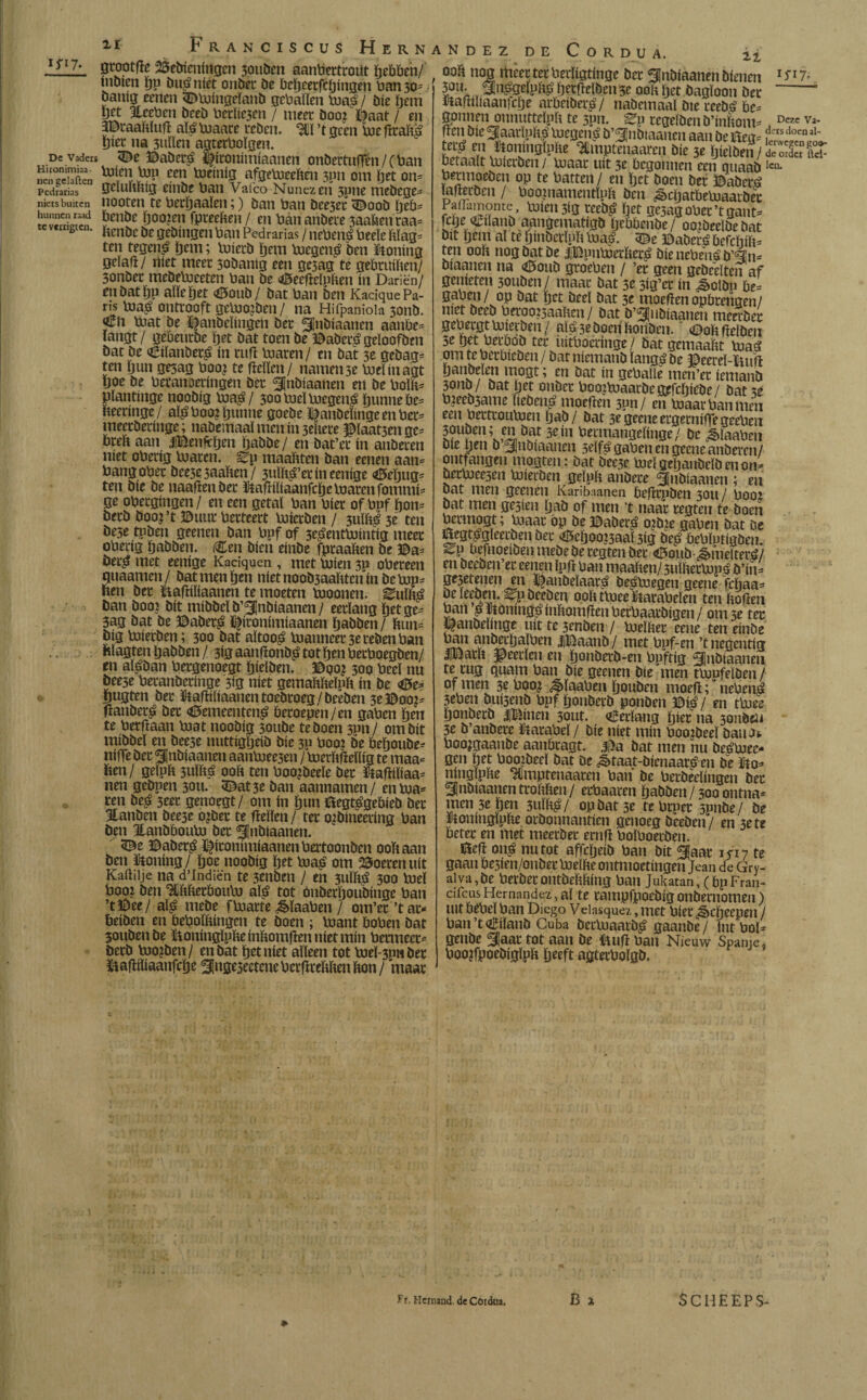 ifi7- De Vaders Hironimiaa- iieii gelaften Pedradas niets buiten hunnen raad tcverrigten. 11 Franciscus Hern gtootfïe 23ebienirtgcn 3ouben aantoertrout hebben/ inbien hP bué níét onbec be beheerfcöingen toan 30- baníg cenen «©tojingeïanb gebaïlen biaé/ Die ïjem yfj Eeetoen bceb toerïie3en / meer boo? Daat / en 3©raahïuiï ató toiaare ceben. 311 ’t geen toie ficaïtó ïjiec na 3ulïen agtettooïgen. ©abecé ïfitonimiaanen onbettufrén/(toan ttJicn toip een toeinig afgebieehen 3pn om ïjet on= geluhhig eínbe toan Vafeo Nunezeh 3pne mebege- nooren te toechaalen;) ban toan bee3et <©oob ïjeb= toenbe Ijoojen fpreehen/ en toananbece 3aahenraa= Hcnbe be gebíngen toan Pedrarias / nebeitó beeïe hïag* ten tegené ïjem; tohetb ïjem toiegcné ben honing gelaft/ «íet meet 3obanig een ge5ag te gebruihen/ 3onbec mebebjceten toan be <©eeftelphen ín Dariën/ enbatïjp alle het <©oub/ bat toan ben Kacique Pa¬ ris toiaé ontrooft geluojben/ na Hifpaniola 3011b. €n toiat be ï|anbeïingen bec Inbiaanen aanbe* langt/ gebeurbe het bat toen be ©abecégeïoofben bat be <6ilanberé ín ruft Piaren/ en bat 3e gebag= ten hun gesag toooj te hellen/ namen 3e tooelinagt hoe be toecanoecíngen bec Inbíaanen en be boïh* plantinge noobig toiaé/ 30otoieïto)egené hunne be= heeringe/ alé tooo? hunne goebe ^anbeïingeentoer* meeeberinge; nabemaaïmcniii3ehere $ïaat3enge= toreto aan jjBenfthen tjabbe / en bat’ec ín anbecen níet otoerig toiaren. ^p maahten ban eenen aan* toangotoer bee5e3aahen/ 3ulhé’erineenige <*Mjug* ten bie be naafïenbec Itafïiliaanfcïje Inaren fommi- ge otoergingen / en een getal toan toier of topf hon* berb booj’t ©uur toerteert toherben / 3itlhé 3e ten be3e tpben geenen ban topf of 3eéentbJintig meer otoerig habben. Cen bien eínbe fpcaahen be ©a* öecé met eenige Kadquen , met ruien 3P otoereen quaamen/ bat men hen níet noob3aahteiïinbe tap* hen ber Bafriïiaanen te moeten taoonen. ¿ulhé ban boo? bit mibbeï b’lnbiaanen / eerlang ïjet ge- 3ag bat be ©abecé lífitonímíaanen habben / hun* big tojierben; 300 bat aïtooé taalmeer 3e ceben toan hlagten habben / 3ig aanfïonbé tot öen toertooegben/ en alaban toergenoegt hieïben. ©po? 300 toeel nu bee3e toeranberinge 3ig níet gemahheïnh ín be <©e* ïtagten bec Baftiliaanentoebtoeg/beèben 3e ©00?= tfanbeté ber <©emeentené beroepen/ en gatoen hen te toerflaan taat noobig 3oube te boen 3pn/ om bit utibbeï en bee3e nuttígljeíb bíe 3P toooi be beïjoube* niffe bec Inbiaanen aantaee3en / taerhfteïlig te maa* hen/ geïph 3uïltó ooh ten tooojbeele ber Bafïiïiaa* nen gebpen 30U. <©at3c ban aannamen/ entaa* ren beé 3eer genoegt/ om ín hun Begtégebieb ber Utanben bee3e ojbec te hellen / ter oibineetiiig toan ben Eanbbouto ber Inbiaanen. 3£e ©abecé ificoiiimiaanentoertoonben ooh aan ben taling/ hoe noobig ïjet taaé om boeren uít Kailiije na d’Indiën te 3enbm 1 en 3ulltó 300 taeï tooo? ben ^thhertooutoi alé tot onberhoubinge toan ’t©ee/ alé mebe ftaarte ¿êlaatoen / om’er’tat- toeiben en toetooïhingcn te boen ; taant tootoen bat joubenbe Ctoningïphe inhomfien níet mín benneet berb taoïben / en bat het níet alleen tot toieï-3p«ber üahiïiaanfche Slnge3eetene toerhrehhen hon / maar andez de Cordua. ooh nog meer ter toerligtinge ber ^nbiaanen bienen 15*17^ 3?u-¥.Slitógelph^ herhelben 3e ooh ïjet bagïoon ber -“ ïtaftiliaanjche artoeiber^/ nabemaal bie reebé toe^ gonnen onnuttelph te 3pn. Ep cegeïben b’inhonv . Dczc va¬ tten bie 3Iaarïphó ruegen^ b’^nbiaanen aan De öea=, rs doen al* &«onjngjpfte ‘aimptmaartn öie je Ijiclben / ÏSS toetaalt Vuicrben / toiaar uít 3e begonnen een ouaab *cn* beemoeben op te batten/ en het boen ber ©abetó ïafterben / toooLmamentïph ben ^chattoetoiaarbec Pailkmome toiíeiuíg reeb^ het ge3agotoer’tgant- fche ^Uanb aangematigb Ijebtoeube/ oo?beeïbe bat bit ijem al te ginberlph ma|. 5Be ©abecé befeïiih= ten ooh nog bat be iBpntoierheré bienetoenéb’%n- biaanen na <©oub groetoen / ’ec geen gebeelten af gemeten 30Uben/ maar bat 3e 3ig’er ín ^otbn be= gatoen/ op bat het beel bat 3e moeitenopbrehgen/ niet beeb toerooisaahen / bat b’^ubiaanen meerber getoergt Vuierben/ alé3eboeiihonben.' (©ohfielbeu 5e het toectoöb ter iúttooerínge,/ batgemaaht tuaé om te toertoieben / bar niemanb langé be ©eereï-ïuiit hanbelen mogt; en bat ín geballe rncn’ec ietnanb 30110/ bat het onbec boojCuaarbegefchiebe/ bat 3e to¿eeb3ame liebené moeften 3pn/ en luaartoanmen een toectroutoien ïjab / bat 3e geene ergerniffe geetoen 30uben; en bat 3e ín toermangelinge/ be ^ïaatoen bie pen b ^lubiaauen 3elfé gatoen en geene anbecen/ ontfangen mogten: bat bee3e toieïgehanbelbenon- bectoieesen toiierben gelph anbece Inbiaanen ; en bat men geenen Karibaanen toeftepben 3011 / tooo: bat men gesten Ijaö of men ’t naar regten te boen toermogt; toiaar óp be ©abecé oitne gatoen bat be wegtégleecbenber <©ehoo?3aal 3ig beé betoïutigben. *ep toefnoeiben mebe be regten bec <6oub ¿§melteré/ en beeben’er eenen Ipft toan maa hen/ 3ulheclupé b’in= ge3etenen en ©anbeïaaré bestoegen geene fcfjaa^ beïeeben. Epbeeben oohtmee toatoeïen ten hoften toan p ïtoninöé inhomften toertoaarbigen / om 3e ter l^anbelinge uít te 3enben / toielher eene ten eínbe toan anberhaltoen iBaatib / met topf-en ’t negentig IBath Heerlen en Ijonberb-en topftig ^nbiaaneu te rug quam toan bie geenen bie men ttojufeïben/ of men 3e tooo¿ ^>ïaatoen houben moefl; netoené 3etoen buisenb topf honberb ponben ©ié / en ttóee honberb iBinen 3out. Eerlang híer na 3onben 3e b’anbere Baratoel/ bie níet mín toooibeeï bauot tooo^gaanbe aantocagt. 3a bat men hu beétouee- gen het toooLibeel bat be ^taat-bienaaré en be Bo^ ninglphe ^llmptenaaren toan be toerbeelingcn bec ^finbiaanen trohhen / ertoaaren habben / 300 ontna= men 3e hen 3ulhé/ op bat 5e te torpee spnbe/ be Boningïphe orbonnantien genoeg bceben/ en hete toeter en met meerber ernfï tooltooerben. fóefi oné nu tot affcljeib toan bit §aar 1 f17 te gaan toesien/onber tooeïhe ontmoetingen Jean de Gry- aiva,be berberontbehhing ban Jukatan, (topFran- ciiciis Hernández, al te campfpoebig onbemomeii) uitöetoeïtoan Diego Veiasquez ,met bietjkheepen / toan’t€ilanb Cuba bertoiaarbé gaanbe/ int tooi» genbe laar tot aan be Bu(ï ban Nieuw Spanje, tooojfpoebiglph heeft agtertoolgb. *■