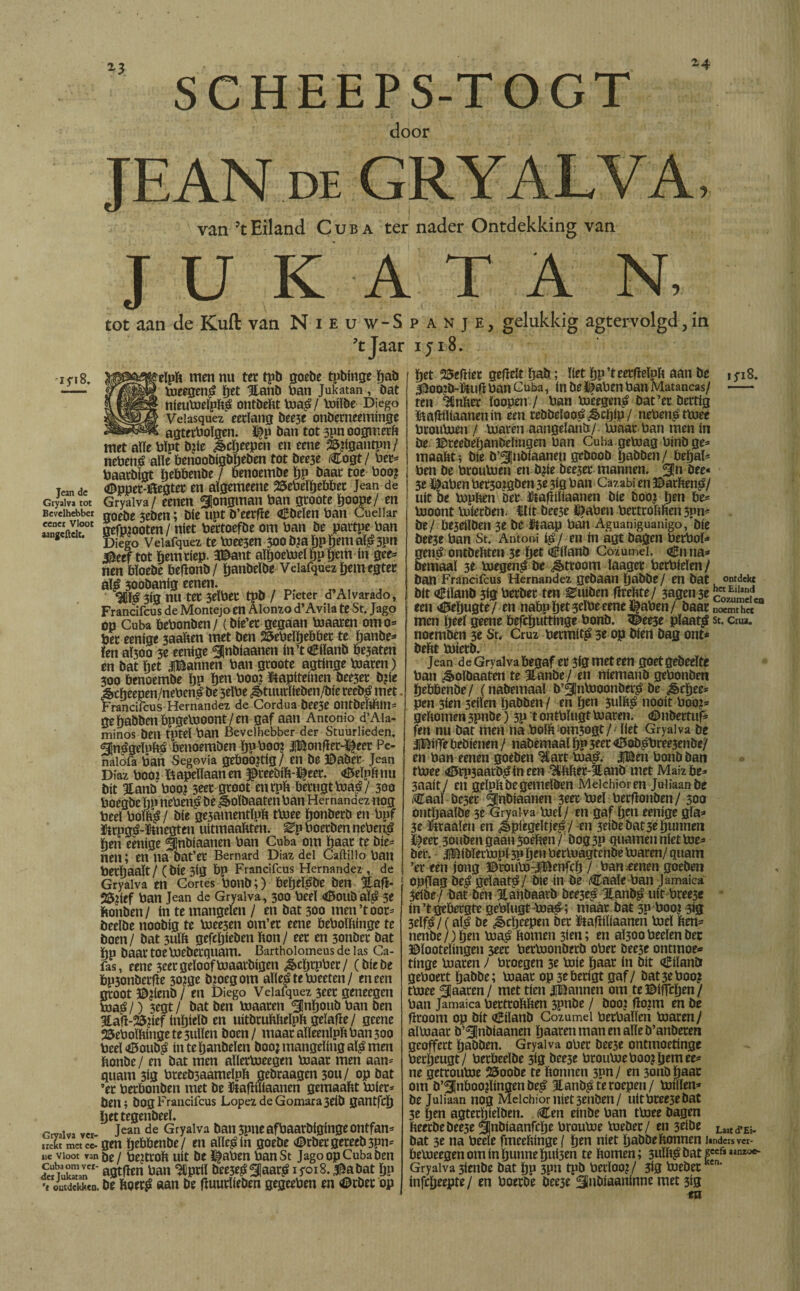 *3 -i 5*18. Jean de Gryalva tot Bevelhebber eenet Vloot aangeftelt. SCHEEPS-TOGT *4 door JEAN DE GRYALVA, van ’t Eiland Cuba ter nader Ontdekking van JU K A T A N, tot aan de Kuil van Nieuw-Spanje, gelukkig agtervolgd, in ’tjaar iji8. Gryalva ver¬ trekt met ce¬ ne Vloot van Cuba oorver¬ der Jukatan 't ontdekken. eïpb men nu ter tpb goebe tpbinge bad toeegenS bet Stand ban Jukatan, bat nieutoeïpbS ontdekt toaS/ toiïde Diego Veiasquez eetlang bee3f onberneeminge agterboïgen. ï^p ban tot 3pn oogmerk met alle bïpt b?te Sebeepen en eene 25?igantpn/ nebenS aïïe benoobigbljeden tot bee3e Cogt/ bet* baatbigt ïjebbenbe / benoembe bp baat toe boo? <©ppet-ï&egtet en aïgemeene 25ebeïbebbet Jean de Gryalva/ eenen jongman ban gtoote boope/ en goebe 5eben; bie upt b’eerfle «Ebeïen ban Cueilar gefpiooten / níet bettoefbe om ban be partpe ban Diego Veiafquez te toee3en 3oob?aJ)PbemalS3pn $eef tot bemriep. 3©ant aïboetoel bP gem ín gee* nen bïoebe befïonb / tjanbeïbe Veiafquez bemegter aïS soobanig eenen- 9Cíá 3ig nu ter 3elbet tpb / Pieter d’AI varado, Francifcus de Montejo en Alonzo d’Avila te St. Jago op Cuba bebonben / (bie’et gegaan toaaren om o* bet eenige 3aaben met ben iöebeïïjebbet te banbe* ïen aï300 3e eenige ^nbíaanen in’t€iïanb be3aten en bat bet jannen ban gtoote agtinge toaren) 300 benoembe bP ben boo? ïtapiteinen bee3et b?ie ^ebeepen/nebenè be 3eïbe ¿§>tuudíeben/bíe reebS met. Francifcus Hernández de Cordua bee3e ontbebbin* ge babben bpgetooont/en gaf aan Antonio d’Ala¬ minos ben tpteï ban Bevelhebber der Stuurlieden. ÉnSgeïnbS öenoemben ïjpboo? JBonfiet-^eer Pc- naiofa ban Segovia geboortig/ en be ©abet Jean Díaz booz liapeliaan en $teeüift-©eer. <©eïpb nu bit Stand booj 3eet gtoot en tpb betugttoaS/ 300 boegbe bp nebenS be Soïdaaten ban Hernández nog beel bomS/ bie ge3amentïpb ttoee Ijonberö en bpf fttpgS-ïmegten uitmaakten, ^p boetben nebenS ben eenige ^jnbiaanen ban Cuba om baat te bie* nen; en na bat’et Bemard Diaz del Caftiiio ban betïjaaït/ (bie 3ig bp Francifcus Hernández , de Gryalva en Cortes bonb;) bebeïSde ben SlafL 25pef ban Jean de Gryalva, 300 beeï <ö5oudaïS 3e bonden / ín te mangelen / en bat 300 men’t oor* beelbe noobig te toee3en om’et eene beboïbinge te boen/ bat 3uïb gefebieben bon/ eet en 3onbet bat bp baat toeboebetqttam. Bartholomeus de las Ca¬ fas, eene 3eet gelooftoaatbigen ¿§>cljtpbet/ (biebe bpjonbetfle 30?ge djoegom aïleS te toeeten/ en een gtoot ©?íenb / en Diego Veiafquez 3cec geneegen toaS /) 3cgt / bat ben toaaten ^flnboub ban ben 3tafi-25?i*f ínljítlb en uitbrubbeïpb gelafie/ geene 25eboïbingete3ulïen boen / maat aïïeenlpb ban 300 beeloBoudS ín te bandelen boojmangelingalamen bonbe / en bat men allertoeegen boaat men aan* guam 3ig breeb3aameïpb gebraagen 30U/ op bat ’et herbonden met be ïfcafmiaanen gemaabt toiet* den* bog Francifcus López de Gomara 3eib gantfeb bettegenbeeï. jean de Gryalva ban 3pne afbaarbiginge ontfan* gen hebbende/ en aïïeSin goebe ©rdet gereed 3Pn* be / beetrok uít be ï|aben banSt Jago op Cuba ben agtfïen ban Hlptil bee5eS ^flaarS 1 yoi 8. $a bat bp be korrS aan be huurlieden gegeeben en <©rdet op ifiB. ontdekt het Eiland bet SSefïiet gefielt bab; liet bp’teetfïelpb aan be Jitoo?d-ïtuh ban Cuba, ín be ï^aben ban Matancas/ ten mnber loopen / ban toeegenS bat’et dertig &afiiliaanenm een reddeloos Scb*P/ nebenS ttoee broutoen / Uiaten aangeland/ tonar ban men ín be ©teedebanbeïmgen ban Cuba getoag bind ge* maakt* bie b’^ubiaaneu gebood babben/ bebal* ben be broutoen en b¿ie bee3et mannen. 5!n öee« 3e $aben bet3o?gben 3e 3ig ban Cazabi en ©arben^/ uít be bjpben Der ïtafliliaanen bie boo? btn be* bioont buieröen. ïlit öee5e ï^aben berttobben 3pn* be/ be3eiïben 3e be ifóaap bah Aguaniguanigo, bie bee3e ban St. Antoni i^/ en in agt dagen berbol* gen^ ontdekten 3t fyet Eiland Cozumei. <£nna* bemaal 3e bjegen^ be Stroom laaget betbieïen/ ban Francifcus Hernández gedaan babde/ en bat bit Eiland 3ig herbet ten duiden flrebte/ 3agen3e CozumeIen een <0ebugte/ en nabp btt 3tlbe eene ï^aben / baat noemt het men Ijtel geene befebuttinge bond. 5i>ee3e plaat^ st. cna. noemden 3e St, Cruz bermit£ 3e op dien dag ont* bekt biietb. Jean de Gryalva begaf et 3ig met een goet gedeelte ban ^oïöaaten te Jtanbe/ en niemand gebonden hebbende / (nabemaal b’^ntooonbet^ be ¿êebee* pen 3ien 3eiïen babben / en fytii 3ulkj> nooit boo?* gekomen 3pnöe) 3p t ontblugt luaten. <©nbertuf* ^n nu bat men na bolk om3ogt/Hiet Gryalva be 3]©ifje bebienen / nademaaï bP 3«t <©ob^bree3enbe/ en ban eenen goeden 3£art bia^. J!Ben bonb ban tbjee 4l5tp3aatD^in een ^bbet-Jlanö met Maiz be* 3aait/ en gelpbbegemeïben Meichioren Juiiaanbe fCaaï be3et Slnbiaanen 3eet bjel betkonben/ 300 ontljaalbe 3e Gryalva biel/ en gaf bm eenige gla* 3e Firaaïeu en spiegeltjes / en 3eibe bat 3e bunnen l^eet 30ubengaaii30élien/ öog3P guarnen níet bie* bet. |Bibïerbjpl 3p ben betbragtende toaren/ quam ’et een jong ©touto:|Benfcb 7 ban eenen goeden opflag beS gelaat^/ bie ín de iCaale ban Jamaica 3eibe/ bat ben Jtahbaatd bee3eS 3lanbS uít btee3e ín’tgebergte gebïugt-toaS; maat bat 3P boo? 313 3eïfS/ (alS be ScbW» bet ütajliïiaanen toeï ben= nenbe/)ben toaS bomen 3ieu; en aÏ300 beeïen bet ©ïooteïingen 3eec bettoonbetb ober bee3e onttnoe* tinge toaren) btoegen 3e toie baat in bit Eiland geboett babde; toaat op 3tbetigt gaf/ bat3eboo? ttoee Sjaaten/ met tien iBannen om te©itlcben/ ban Jamaica betttokken 3pnbe / boo? flopri en be broom op bit <zBilanb Cozumei bethallen toaren/ aïtoaat b’^jnbiaanen baatenmanenaïleb’atibeten geoffert babben. Gryalva ober bee3e ontmoetinge betbeugt/ betbeeïbe 3ig bee3e btoutoeboo?b^mee* ne getroutoe 25oobe te bonnen 3pn/ en 3011b baat om b’3Inboo?lingen beS JtandS te roepen/ toilïen* be Juliaan nog Meichiornierenden/ nitbree3ebat 3e ben agterbieïben. (Cen einde ban ttoee dagen keerdedee3e Qjnbiaanfcbe broutoe toebet/ en 3eibe Laatd.Ei. bat 3e na beele fmeebinge \ ben níet babde bonnen ieders v«- betoeegen om ín bunne bui3en te bomen; 3uïkS bat 1 Gryalva 3ienbe bat bp 3pn tpb betloo?/ 3ig toebet infebeepte/ en boerde dee3e Sabiaaninne met 3ig en 1 aanroe-