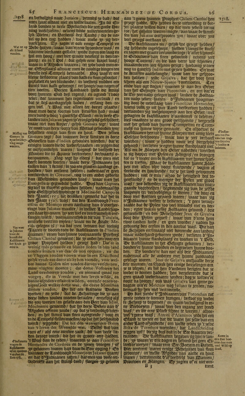 . i.yiS Wat ze op dit Eiland vonden. » I Mifllag van Gomara in zyne befchry- vitig aange- wcezen. ( Van waar in jukatan Voor de komft der Kaftiliaanen het Kruis ge cerd is. d’Indiaanen vragen de KauiHaanen of ze quatnen vandaar de Zonryft. if F R a Nc neus Hernández. D' E Cordua. z6 m bcrboïgn£ naar Jamaica , betmit$ 3e bab / bat men paatalbaat níet en toiïöe ïaaten. ¿Jn bit <£i* ïanb bonöen 3e beele 25peftojbenbie3eergoebe ho¬ ning beefepaften / ncbci$bthhe 5uihettoo?telenge* ïph 2Öteten/ en ©arheito beá 3tanb£ / bíe be na¿ bel op ben rug pabben / toaar mebe 3p 3tg ber* barfepten. Ep 3agen’erooh eenige (Cempe$ en 25ebe-pui3en/toaar ban’et eene bp3onbcce toaé / en ban eene bierhante gePalte/ 3pnbe rupm om laag en ïjoï om poog/ met bier groóte benPet¿* ín ben toe* gang/ en in’t ï|ol / bat geïph eene &apeï toap7 toaar ín b’UIfgöbcn toaaren; ter 3pbe bonb men ee* ne <Dfferpïaat£ aïtoaar men be noobigebingenten öienpe Dc£ iCempdé betoaatbe. $og toaefet een Itleine bcfïootene plaats ban haïhcn peengeboutot/ gepíabeít en 3eet biinhenbe / ín toelhet^ mibben een $1*11$ ban halh getorogt / ter poogte ban negen of tien boeten* <Dee3en Hanbaarb pieïb bit $mi$ boo¿ punuen <£Sob beé teget$/ en agtenb ’tboo? 3eber / bat toanneer pen regentoater ontbraft / en bat 3e be£ aanbagteïph baben / eerlang ben re* gen biel. ’t 3©a£ níet aïïeen ter bee3er pïaat3e / baar men bee5e fooien ban ïttuifTen pab / maar men bonb 3e boo¿ ’t gantfepe oBiïanb / en ín beele Ci* lanbenban J ukatan 3agen 3P’etin£gdpï$ gefcpübert; maar níet ban ftopet / gelplt Gomara 3egt/ toant ’er nooit ban bee3efoo?te ban JlBetaal gebonben 3pn/ bepalben eenigc ban Peen en pout. 3eïben Gomara 3egt/ bat toanneer bee3e $3tui3en ín bee3e 45elueflen ban d’Indien gebonben toietben/ bat’er eenígen boaren bie bit toeberfp?aahen; en 3eggen bat 3e oo?fp?onheïph boaren / boegen^ be beelpeib ber iiBooien bie ín Spanje berbjeeben / berboaart^ 0= berguamen. $og 3egt pp eïber£ / bat men niet peeft honnen toeeten / toaar bee3e Slnbiaanen pet teelten ban ’t &iu$ / ín 300 een grooten aanbagt ge* pouben / ban ontleent pebben; nabemaal’er geen methteehen ín Cozumei,nog ineen anber gèbeeïte ban 3E>eftinbien gebonben toaë / toaar men pet Euangelium gepjeebiht pabbe. 3£i$han Gqimra 3igtoel ín ttopffd gebonben pebben/ nabemaaïpp 3pne 4EíefCpígtbefcpípbínge te Medina del Campo ín ben ^aare^mi liét bruhhm/gemerht bat pet ín ben Simare 15*27. toa£/ bat ben ïanbboogb Fran¬ cifcus de Montejo eenen aanbang ban b’oberpee* tinge ban Jukatan maahte/ ín toclher Hanbfcpap* pen baar pp quam/ pp 3eer boel en breebsameïph ont* fangen toierb / booinamentïpft ín bit ban Tutuixïu, omtrefit beertien mpïen / toaar nu be ¿tabt Mc- rida gelegen $ / na bat men bernam bat toeinig ^aaren te booten toen be ïkafHlraanen ind’indien guarnen/ eenen banpunne booniaamlïe ppefler^ Chilam Cambal genoemt(bíe 3p onbet pen boo? een groot f>toPptft pieïben) ge3egt pab : Dat’er in weinig tyds gebaarde en blanke lieden in hun land zouden komen van daar de zon opquam , en dat ze Vlaggen zouden voeren waar ineen Kruisftond gelyk zynde aan deeze als hy hert toonde > voor web- ker hunne Goden niet zouden durven verfchynen , maar vlugten moeten ; dat deeze Volkeren het Land overheeren zouden , en niemand quaad toe voegen, die in Vrcede met hen leven wilde, en hunne afgoden verlaaten wilden, eerende eenen ee- nigenGodt welker deeze was, die deeze Menfchen dienen zouden. F?p liet een ütattoene teelten toeebert/ en 3eibe / bat be ¿êcpattnige bíe 3P aan bee5e ïieben 30uben moeten Óetaaïen/ een3eïbiga$ bíe 50U toee3en/en geïafieaan benneet ban Mini, Mochanxiu genoemb / bat pp beese <!behen aan b* Afgoden offeren 3oube/ op batseberbeebigbtoier* ben / en pet ftnt$ ban Peen opregtenbe / boo? en ín be Cempe$ Pellen moePen/ op bat pet Pefcpoutoö toierb/ 3eggenbe: Dat het den waaragtigen Boom van ’t leven des Weerelds was. bat ban toen af/ a$ eene nieutoe 3aaP/ bit bañ beele lie* ben öe3ogt toierb / bie pet ín groote eere pielben. i ’tíDaá ban be ceben/ toaarom 3e aan Francifcus; Hernández de Cordoua en be 3pnen broegen / of' 3P geftomen toaren ban baarbeden opging? o3n : toanneer be Eánbboogb Montejo ín Jukatan quant/ en bat b’^nbiaanen 3agm/ bat men 300 beele eer* biebeniffe áán pet $tru$ beeb/ Poegen 3p geloobe aan ’t geene punnen ^toppeet Chilam Cambal pen 1H 8. gr3rgt pabbe. 3Dp pebben bee3e uittodbing te bee* ‘— 3tc plaat3e toilïen boen/ op bat mm 3fberb tot nu toe / pet gepeim toeeten tnogte /ban toaar be ïtruif* feu ban Jukatan orttfprooten 3pn / toaar ober 300 bed gejeg^ ontpaan t$. Jltapiïiaanen nu/ gelplt*toe ge3egt pebben/ 3ig pebbenbe ingefepeept/ pieïben’tïang^be $tuP/ en 3agen met groote bertoonberinge/b’aller fepoonf* te <6eboutoen- ban Peen geboutob / nebenö 3cer pooge Coo?en£ / en bie ban berre toit fepeenen/ maahenbceen 3e« fcpooit ge3igt; poebanig3etoen nog in gantfep Indiënnietge3ien pabben. Cutoat be Ufcuiffen aanbeïangbe/ toaar ban toe gefpjoo* hen pebben / 3eibe Grijalva , bat petboo? pem fepeen a$ een Nieuw-Spanje ’t ontmoeten. Cen einbe ban agt bagen / guarnen 3e aan ben <©eber ban pet <ö5epugte ban Potonchan , en om bat’ec be ^ee 3eet nabp gelegen toaé / ïanben be ¿oïbaa* ten nabp sdtere pui3en. b’5|iibiaanen poogmoe* big boo? be nebedaag ban Francifcus Hernández, tofei$ boïit3p uít pun 3tanb berbreeben pabben/ bectoonben 3ig toeïgetoapenb aan ben ^eber/met gebagten be fiaPiïiaanen b’aanhomp te beletten/ bie^ maahten 3e een groot gefepjeeuto / becge3db met pet geïuib ban puune iCtompetten enCcom* mc$ na punne top3e gemaaïtt. <en aïpoetoeï be .. ïtaPiliaanen pen uít punne floepen met eenighïdn ne„vnrT «tfSefcput befepooten / toaar ban 3e 3eer beebaap tonchan trag- toierben / (toant 3e pabben nooit ie$ biergeïph^,tenGryalva gepooib / >berïieten 3c egter punne panbpïaa$ niet. ¿Slc nu be floepen ben (Deber naberben/toeerben 3e 5ig bapper met Jupien en ^linge$/en brongen tot ín ’ttoater om be$tapiïtaanen met punne fpief* fén te treffen. |Baar be Laptïiaanen punne ¿lúe* pen met allen bïpt boo?t Puutoenbe / bogten al Peehénbe en poutombe / tot 3e pet ïanb getoonnen pabben; níet te min/ aïsoo be pebtgpdb be¿ te* geupánb^ / en be menigte ber #pïen 3eer groot toa^/ 500 bebienben 3íg be JiaPiïiaanmban booi* gaanbe bod?beeïben/ begfnnenbe3tg ban be 3elfbe toapenen ter berbeebiginge te bí enen / bie booj-m boo? níet fcattoen geboerb toaren/ toaar ban 3ig b’^nbiaanen toiPen te bebienen ; ’t geen betoog* 3aaftte bat be $pïen 300 beel fttoaab^ níet en bee* ben; egter toaren 3cPig ^oïbaaten getoonb / brie gefneubelb / fen ben 25ebeïpebber Jean de Gryalva boo| brie Jbpïen gegueP / toaar ban b’eene pem ttoee tanben hope / en geen toonber / nabien pp gebuurig ben eerPen ín ben aanbal toa^. (Díe ban be ¿êepepen eerPmaa$ níet honnenbe aan ïanben/ maar naberpanbgehomen 3pnbe/ berlietm b’^n* biaanén punne Panbplaatb en toeehen ín ’t ©elö. ^e üaPiïtaanen ín pet <0epngte gehomen / bet* bonben’er punne toonben enbegroeben punne boo* ben. ^p bonben’er ban niet afó brie ¿Inbiaanen/ nabemaaï alle be anberen met punne pahhaabje gebïugt toaren. Jean de Grijalva ontpaaïbe Öee3e brie mannen/en feponh pen eenige bedelingen om 3e te bïepen / en liet pen b’anbeten berigten bat 3e toeber te houten pabben; pen berseherenbe bat 3e geen qüaati toeberbaaren 3ouben;bog3e toilben’ec nooit napoo?en/ ooh toaá Grijalva ban geenege* bagten om’er Meichior nóg jdiiaan te3enben/na* bemaal- pp pen níet bertroutobe. ^p bah 3imbe b’fjnbiaanenban Potonchan tot geene reeben te homten brengen / btpoot3ig toeber te &tprep te begeeben / en guam berboïgen£ ín ee* ne Sfeebóe3em / toaar ban ben ingang 3eer breeb toa8/ en bie eene ©ïóeb fepeen te toeejen / aïpoe* toeï’tgeene toa^; Antoni d’Alaminos seibepeteen Cilanb te toe3en en bat bit toater pet3elbebaneen anber 3tanb af3onberbe / om toeïhe reben 3p’t3eïbe Bbka dë Términos noemben/ bat Landfcheiding 3eggen toiï/ triesig bu^bohinbe ^ee-ütaartenber* toonbdt iDe UiapPíáamn begabensigpier telan* Komtin be ; 3F toaten’ertoié bagen en bebonb pet geen dEi^S ^ Ianbtetoee3en/ maareeue ^ee-25oe3em en ï^aben. veel Wild op Dfiet omtrent toaren tenfge 25ebepui3en ban Peen do«d- geboutotV ín toelhe Wgoben ban aarbe en pout toaren / bertdonenbe b’afbcrïbfc$ ban JIElannen / ©routoen en Slangen; S’p^ogten of’er níet om* B 3 trent