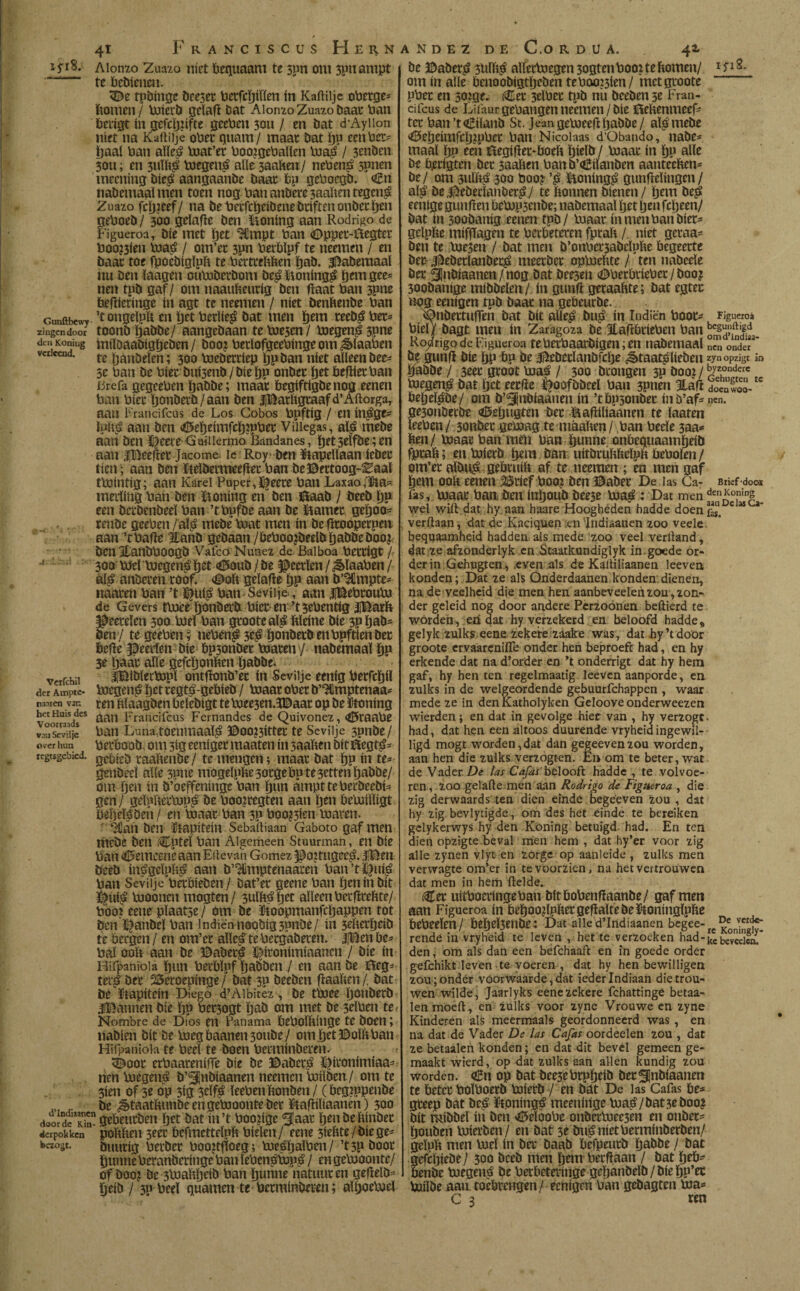 0 4i Fr ANCiscus Hern Aionzo Zuazo níet bequaam te spn om 3pnampt 1 te bebienm. 3S>e tpbinge beeset betfcïftïïen ín Kaftilje oberge* bomen/ toictb geïaft bat Aionzo Zuazo baat ban berigt ín gefcïjftfte geeben 30U / en bat d’Ayiion níet na Kaftilje ober quam/ maat bat ïju eenba= fjaal ban aïïe£ toat’er boo?gebaïïen toa£ / 3enben 3011; en 3ti%$ toegen£ alle 3aaften/ neben£ spnen meening bie$ aangaanbe baat bp geboegb. <£n nabemaaï men toen nog ban anbere 3aaben tegen£ Zuazo fcï)?eef/ na bebecfcíjeíbenebnftenonbecíjen geboeb / 300 geïafte ben honing aan Rodrigo de Figueroa, bie met Ijct 9Cmpt ban Oppec-ilegtec boo?3fen toa£ / om’ec 3pn berbïpf te neemen / en baat toe fpoebigïpft te bertrchïsen fjab. $5aberaaal nu ben ïaagen outoberbom be£ Honing^ pem gce- nen tpb gaf / om naaufceurig ben ftaat ban 3pne beftieringe ín agt te neemen / níet benftenbe ban Gunñbcwr ’f ongelpn en pet berlie^ bat men ïjem teeb$ bec= zingen door toonö ïjabbe/ aangebaan te toe3cn / toegenjS 3pne den Koning miïoaabigöeben/ boo? bedofgeebingeom^ïaaben vciicaid. te ijanDeïen; 300 toebadep Ijp ban níet alleen bee- 5e ban be biet bui3enb / bie ï)p onbec fjet beftiet ban iirefa gegeeben ïjabbe; maat begiftigbenog eenen ban biee ïjonberb/aan ben iBatltgtaafd’Aftorga, aan Francifcus de Los Cobos bpftíg / en ín^jje^ aan ben <0eljeímfc!f)?pbei- Villegas, al£ tnebe aan ben i^eece- Gmiiermo Bandanes, fjet selfbe; en aan ijBeeftet Jacome le Roy- ben Stapellaan íebet tien '; aan ben fteïbermeeftet ban be©ectoog-Eaal ttointig; aan Karei Puper,ï^eece ban Laxaoka¬ merling ban ben ftoning en ben Staab / beeb ïjp een berbenbeeï ban ’tbnfbe aan be harnee geïjoo* renbe geeben /aï$ mebe toat men ín be fttooperpen aan ’tbafte Éanb gebaan /beboojbeelbïjabbebooj ben ItanbbOOgb Vafeo Nimex de Balboa bertigt / 300 biel bjegen^íjet 45oub/be ^eerïen/^>ïaaben/ ál£ anberen roof. <©oh geïafte t)P aan b’3Cmpte- naaren ban ’t ï£ui$ ban Sevilje., aan fBebtouto de Gevers ttoee ïjonbab bier en ’tsebentigfBatb geerden 300 roei ban grooteaï^ ftïeine bie 3Pöab= öen / te geeben; neben£ 3ïjonberb enbpftien ber befte Heerlen bie bp3onber toaren'/ nabemaal ïjp 3e Ijaac alle gefcïjonben ïjabbe. verfchü iBiblertopl ontftonb’ec ín Sevilje eenig berfcïjiï der Amptc- toegen£ |jet regtó-gebieb / toaar ober b’Ulmptenaa- ranren van ren ftlaagben belebígt te toee3en.3©aar op be ütoning bet Huis des Francifcus Fernandes de Quivonez, <£5taabe v^sevüje ban Lima,toenmaals ©oo?3itter te Sevilje 3pnbe/ over hun beeboob, om 3ig eeni ger maaten ín 3aaï«n bit ïftegt£= regtsgebied. raabenbe/ te mengen; maar bat ïjn ín te= genbeel alle 3pne mogelpfte 3orge bute 3etten pabbe/ om ïjen ín b’öeffeninge ban ïjun ampttebecbeebí=í gen / gelpítertop^ be boo?regten aan Ijen betoíllígt Öéïielsben/ en toaar ban 3P boo?3irn toaren. ^fian ben ítapíteín Sebaítiaan Gaboto gaf men mebe ben (Cptel ban Algemeen Stuurman, en bíe ban 4l5emcencaan Elíevan Gómez ^ojtugee^. jjBen beeb ín^gclpb^ aan b’HImptenaaren ban’t^ufá ban Sevilje berbíeben / bat’er geene ban íjenín bit Í£úí£ tooonen mogten/ 3ulb^§et alleen berftrebte/ booí eene plaatse / om be ftoopmanfcbappen tot ben ^anbel ban lndiënnoobig3pnbe/ ín 3dterbeíb te bergen / en om’er alientebergaberen. |Ben be= bal ooh aan be ©abet^ ï|ironimiaanen / bíe ín Hifpanioia fjun berblpf ftabben J en aan be íííeg- terá ber 23eroepínge / bat 30 beeben ftaaíten /. bat be Itapíteín Diego d’Aibitez, be ttoce ïjonberb jDannen bíe íjp bersogt ïjab om met be 3elben tef Nombre de Dios en Panama bebolbínge te boen; nabíen bit be toegbaanen30ttbe/ omljetBolftban Hifpanioia te beef te boen bermínberen. t <Doot erbaareníffe bíe be ©aber$ í|íronímíaa= nen toegettó b’^jnbíaanen neemen toílben / om te 3íen of 5e op síg 3df£ leebenbonben / (begjpp^nbe ,,T be J>taatbimbeengetooonteber Idtaftílíaanen) 300 dooSTin grbrurben ftet bat ín’t boojíge ^laar Ijeubebínbet dcrpokkcn poftben 3eer bcfmettdpb hielen / eene 3ídtte /bíe ge- bezogt. buitríg berber boo?tfíoeg; toesljalben / ’t3pboor tunne beranberínge ban leben^topí> / en getooonte/ of boo? be 3toaftíjeíb ban ïjunne natuur en geftelb^ Ijeíb ) 3p bed guarnen te bermínberen; alíjoetoel ANDEZ DE C.ORDUA. be 3Daberí? 3Ulíiá allertoegen 3ogtcnboo? te bomen/ om ín alie benoobígtljeben teboo?3íen/ mctgroote pbet en scuge. Cer 3dber tpb nü beeben 3e Fran¬ cifcus de Lifaur gehangen neemen/bíe ílefcenmeef- ter ban ’t<í£ílaub St. Jean getoeeftpabbe / al^mebe <©eí)eímfclj?pbee ban Nicolaas d’Obando, nabe? maal Ijp ten Élegífter-boelt Ijíelb / toaar ín f)p alie be bjerígten ber 3aalten ban b’aSílanben aanteeften- be/ om sullig 300 bao? üoníng^ gunftelíngen/ al^ bel^eberlanberí?/ te ftonnen bíenen/ Ijem be£ eeníge gunften betop3enbe; nabemaaï ïjet Ijen fcljeen/ bat ín 300baníg eenen tpb/ toaar ín meaban bíet* gelpfte mífftagen te berbeteren fprah / níet geraa= ben te toe3en / bat men b’onbcr3abclpbe begeerte ber- ^eberlanbec^ meerber optoebte / ten nabede ber Qnbíaanen/nog bat bee3en <®betbríeber / boo? 3oobaníge míbbelen / ín gunft geraahte; bat egtec nog eenígen tpb baar na gebeurbe. *¡Dnbettuften bat bit alle£ bu£ ín Indiën boot- Figueroá bíel/ bagt men ín Zaragoza be Eaftbtíeben ban Ro/rigo de Figueroa teberbaarbígen;en nabemaal n?n oadcT be gunft bíe bp bu be ^eberlanbfclje ^>taat^líeben rynopzigt ira Ifabbe / 3eet groot toaá / 300 brongen 3p booz / ^z,ondcrc toegen^ bat Ijct eecfte Ffoofbbcel ban 3Pnén 3táft SnS-tc bebel^be/ om b’^íjnbíaauen ín ’tbpsonber ínb’af^ nen. gesonberbe íDeljugten i>er ísafttlíaanen te laaten leeben/ 3onber gctoag te máaben / ban bede 3aa* ben/ toaar ban mdi ban bunne. onbeguaamíjeíb fpraft; entoíerb bem ban uítbruhbelph üebolen / om’er albu^ gebruíli af te neemen ; en men gaf bem 00b eenen 3¡5ríef boo? ben ©abet De las Ca- Bnef doo* fas, toaar ban ben ínljoub bee3e toa^ : Dat men de,i£onÍDg wel wilt dat hy aan haare Hoogheden hadde doen e M verftaan, dat de Kaciquen ;en'Iridiaanen zoo veele. bequaamheid hadden als mede zoo veel verband, dat ze afzonderlyk en Staatkundiglyk in. goede or¬ der in Gehugten, .even als de Kaltiliaanen leeven konden; Dat ze als Qnderdaanen konden, dienen, na de veelheid die men hen aanbeveelen zou, zon¬ der geleid nog door andere Perzoonen beftierd te worden, eri dat hy verzekerd en beloofd hadde, gelyk zulks eene zekere zaake was, dat hy’t door groote ervaarenifle onder hen beproeft had, en hy erkende dat na d’order en ’t onderrigt dat hy hem gaf, hy hen ten regelmaatig leeven aanporde, en zulks in de welgeordende gebuurfchappen , waar mede ze in denKatholyken Geloove onderweezen wierden; en dat in gevolge hier van , hy verzogt- had, dat hen een altoos duurende vryheidingewil¬ ligd mogt worden,dat dan gegeevenzou worden, aan hen die zulks verzogten. En om te beter, wat de Vader De las Cafasbelooft hadde , te volvoe- ren, zoo gelafte men aan Rodrigo de Figueroa , die zig derwaards ten dien einde bege'even zou , dat hy zig bevlytigde, om des het einde te bereiken gelykerwys hy den Koning betuigd had. En ten dien opzigte beval men hem , dat hy’er voor zig alle zynen vlyt en zorge op aanleide , zulks men verwagte om’er in te voorzien, na het vertrouwen dat men in hem belde. (€ct uitboedngebau bitbobenftaanbe/ gaf men aan Figueroa ín öebooftpftetgeftaïtebeïtoningïpfce bebeeïen/ bebeï3cnbe: Dat alled’Indiaanen begee- k rende in vryheid te leven , het te verzoeken had-kcbeveelca den y om als dan een befchaaft en in goede order gefchikt.leven te voeren , dat hy hen bewilligen zou ;ondér voorvvaarde, dat ieder Indiaan die trou¬ wen wilde, Jaarlyks eene zekere fchattingé betaa- len moeb, en zulks voor zyne Vrouwe en zyne Kinderen als meermaals geordonneerd was , en na dat de Vader De las Cafas oordeelen zou , dat ze betaalen konden; en dat dit bevel gemeen ge¬ maakt wierd, op dat zulks aan allen kundig zou worden. <*£n op bat bee3cbtpbcib bet^nbiaanen tc betet boïboetb toierb / en bat De las Cafas be* gceep bat bt$ ïk.oningé meeninge toa£/bat3eboo? bit mibbel ín ben ^eïöobe onbcttoee3en en onbet- ¿ouben toierben/ en bat 3e bu^nietbenninberben/ geïuït men toeï ín ba* baab befpeutb ïjabbe / bat gefeftiebe/ 300 bceb men Ijem betftaan / bat ïjeb- benbe toegen^ be berbaeringe geftanbeïb/biebP’ft toiïbe aau. toebrengen/ eenígen ban gebagten toa= C 3 ren