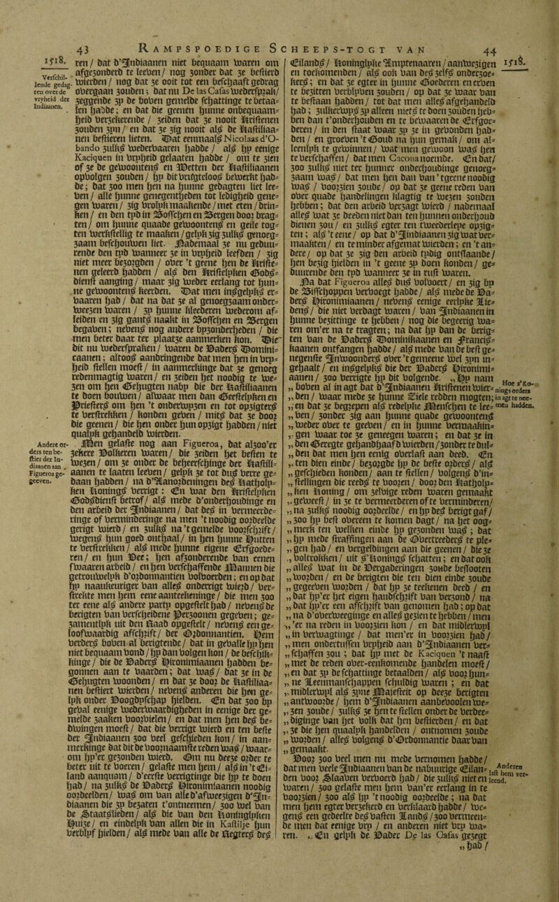 ifi8. ren / bat b’^Jnbiaanen niet bequaam toaren om r, afgesonberb te leeben / nog 3onöec bat 3e befiierb lende gedag- toiccbcii / nog bat 3e ooit tot een befctjaaftgebrag ten over de obergaan 30uben; bat nu De las Cafas toeberfp?aft/ vryheid der $ggehbe 3P be boben gemeïbe fcïjattinge tebetaa* indianen. jEn . en j,at 0cenen guttne onbequaam* ïjetb ber3efterenbe / 3dben bat 3e nooit Griftenen 30uben 3pn/ en bat 3e 3tg nooit alg be ütafiiïiaa* nen befiieren lieten. 3£at eenmaalg N icoiaas d’O- bando 3uïftg toeberbaareu ïjabbe / alg ïjp eenige Kaciquen ín brpïjeib geïaaten ïjabbe / om te 3ien of 3e be getooonteng en 3©etten ber ïtafïtïiaanen opbolgen 30uben/ ïjp bitbnfgtdoog betoerftt ïjab* be; bat 300 men ïjen na ïjunne gebagten liet ïee= ben / alle ïjunne genegentïjeben tot ïebigïjeib gene¬ gen toaren/ 3<g btoïpftmaaftenbe/met eten/brín¬ den / en ben tpb ín SSoffcïjen en bergen booi brag* ten/ om ïjunne quaabe getooonteng en geile tog* ten toerïtfteïïig te maaften/gduft3ig3ulftg genoeg* 3aam befcïjoutoen liet. Jkbemaal 3e nu gebuu* renbe ben tpb toanneer 3e ín brpïjeib leefben / 3ig níet meer be30?gben / ober ’t geene ïjen be ütrifie* nen geïeerb ïjabben / alg ben ïteifieïpften <tf5obg* bfenfi aanging/ maar 3ig toeber eerlang tot ïjun* ne getooonteng fteerben. 5Dat men inggeïpftg er* baaren ïjab / bat na bat 3e al genoeg3aam onbet* toeesen toaren / 3P ïjunne ftïeeberen toeberom af* ïeiben en 3ig gantg naaftt ín SSoflcljen en Bergen begaben; nebeng nog anbere bp3onbetïjeben / bie men beter baat ter plaat3e aanmerften bon. 3£ir bit nu toebetfpraften/ toaren be ©aberg 3£omini= caanen; aïtoog aanbringenbe bat men ïjen ín brp* ïjeib fïelïen moefi/ ín aanmerftinge bat 3e genoeg tebenmagtig toaren/ en 3eiben ïjet noobig te toe* 3en om ïjen <0eïjugten nabp bie ber ïtafiiïiaanen te boen boutoen/ aïtoaar men ban <0eefïeïpften en fpriefietg om ïjen ’t onbertop3en en tot op3fgterg te betfiteftften / bonben geben / mitg bat 3e boo? bie geenen/ bie ïjen onber ïjunop3igt ïjabben/niet quafpb geïjanbelb toierben. Andere or- fBen geïafle nog aan Figueroa, bat aÏ300’et derstenbc- ©oïfteteij toaren/ bie 3dben bet befïen te Ë,e“ï' ***&*/ om 3e onbet be beïjeerfcïjinge ber ftafiiïi* Figueroa ge- aanen te ïaaten ïeeben/ gelpb 3e tot bug berre ge* sccven. baan ïjabben / na b’3Cano?beningen beg ïiatïjoïp* ben ïtoningg berrigt: <£n toat ben ftrifieïpftcn <i5obgbienfi betrof/ alg mebe b’onberïjoubinge en ben arbeib bet ^Inbiaanen / bat beg ín bermeerbe- ringe of berminberinge na men ’t noobig ooibeeïbe gerigt toierb/ en 3uïbg na’t gemeïbe booifcïjiift / toegeng ïjun goeb ontïjaal/ ín ïjen ïjunne jutten te berfirebben/ alg mebe ïjunne eigene Ctfgoebc* ren/ en ïjun ©ee; ïjen af3onberenbe ban ecnen ftoaarenarbeib/ cnïjenberfcïjaffenbe iBannenbie getroutoeïpb b’oibonnantim boïboetben; en op bat ïjp naaubeuriget ban alïeg onberrigt toierb / ber* fiteftte men ïjem eeneaanteebeninge/ bie men 300 ter eene als anbere partp opgefieïtïjab / nebeng be berigten ban betfcïjeibene $et300nen gegeben; ge* 3amentïpb uít ben ïiaab opgefieït/ nebeng een ge* looftoaarbig affcïjnft/ bet (Djbonnantien. éem herberg boben al berigtenbe/ bat ín gebaïlebnïjen niet bequaam bonb / ïjp ban bolgen bon / be befcbib= ftinge/ bie be ©aberg ï^ironimiaanen ïjabben be^ gonnen aan te baatDen; bat toag / bat 3e ín be «©eïjugten tooonben/ en bat 3c boo? be &afïiï<aa= nen befiiert torerben/ nebeng anberen bie ¿en ge^ ïpb onbet ©oogbpfcïjap ïjieïben. Cn bat 300 bp gebat eenige toebertoaarbigïjeben ín eenige ber ge= mèïbe 3aaben boo?birïr»/ en bat men ïjen beg be= btoingen moefi/ bat bic berrigt toierb en ten befie ber ^Inbiaanen 300 beet gefcïjieben ïton/ ín aam metftinge bat bit be boo.maamfie rcben toaá / toaar^ om ïjp’et ge3onben toierb. <©m nu bee3è o^bec te beter uít te boeren/ geïafie men ïjem/ aïgin’to2i= ïanb aanquam/ b’eerfie berrigtinge bie ïjp te boen ïjab/ na 3ulbg be ©aberg ï^ironimfaanen noobig ooibeeïben/ toag om ban atleb’aftoer3igen biaanen bie 3P be3aten t’ontneemen/ 300 toet ban be ^taatgïieben / alg bie ban ben lioningïpften 3^ui3e/ en einbeïpïtban allen bie ín Kanilje ¿un berbïpf öieïben/ alg mebe ban alle be ftegteré beg qgiïanbg/ ïioninglpfte‘Imptenaaren/aantoc3igen I?I& en toebomenben / alg oob ban beg3eïfg onbec3oe*  berg; en bat 3e egter ín ïjunne Pocheren encrben te besitten berbïpben souben / op bat 3e toaar ban te befiaan ïjabben/ tot bat men allegafgeïjanbelb ïjab; 3uïïtertopg 3P alleen nietg te boen 3oiiben ljeb= ben ban t’onberljouben en te betoaaren be arrfgoe=> beren/ ín ben fiaat toaar 30 3e ín gebonben tjab= ben / en gcoeben’t<©oub ná ïjun gemaft/ om aï^ ïeenïpft te getoinnen/ toat men getooon toag (jen te berfcljaffen / bat men Cacona noernbe. <£n bat/ 300 3uïftg níet ter ïjunner onberljoubinge genoeg- 3aam toag/ bat men ïjen ban ban’tgeenenoobig toag / bootten 30ube/ op bat 3e geene reben ban ober quabe ïjanbelingen ftïagtig te toe3en 3ouben ïjebben; bat ben arbeib bec3agt toierb / nabemaal alleg toat 3e beeben níet ban ten ïjunnen onberïjoub bienen 3011 / en 3ulftg egter ten ttoeeberlepe op3ig= ten; alg’t eene/ op bat b’^|inbiaanen3igtoatber= maaftten/ en te minber afgemat toierben ; en’tam bete/ op bat 3e 3ig ben arbeib tpbig ontfTaanbe/ ïjen be3ig ïjieïben ín ’t geene 3p boen ftonben / ge- buurenbe ben tpb toanneer 3f ín rufi toaren. I^a bat Figueroa alleg bug boïboat / en 3ig bp be 23ifTcïjoppen berboegt ïjabbe / alg mebe be ©a- becg ï^jronimiaanen / nebeng eenige eeclnfte 3£ie- beng/ bie níet berbagt toaren / ban ^Hnbiaaneniti ïjunne besittinge te frbben / nog bie begeerig toa^ ren om’er na te tragten; na bat ïjp ban be berig^ ten ban be ©aberg ^ominiftaanen en iprancig- ftaanen ontfangen ïjabbe/ alg mebe banbebefige- negenfie 5lntooonberg ober’tgemeene toet 3pn in- gepaaït/ en inggeïpftg bie ber ©aberg ^íronímí^ aanen / 300 berrigte ïjp bit boïgenbe. ,,^p nam „ .r „ boben al inagt bat b’^nbiaanen ftrifieneu toier= ning^rd«r „ ben / toaar mebe 3e ïjunne Bí ele rebben mogten; in agt te nce- „ en bat 3e begiepen alg rebelpfte |©enfcöen te ïee=mCu haddcn* „ben/ 3onber 3ig aan ïjunne quabe getooontená „toeber ober te geeben/ en in ïjunne berraaaftim ,, gen toaar toe 3e geneegcn toaren; en bat 3e ín „ ben <0eregte geïjanbïjaaf b toierben /3onber te buF „ ben bat men ïjen eenig oberïafi aan beeb. <£n „ten bien einbe/ be30?gbe ïjp be befie ojbetg/ alg „gefcïjieben ftonben/ aan te fielten/ boïgeng b’im „fieïlingen bie reebg te booten/ boojben Itatïjoïpi „ften ïioning/ om seïbige reben toaren gemaaftt „getoeefi/ ín 31 te bermeetberen of te berminberen/ „na 3uïftg noobig oojbrrïbe/ en ïjp beg berigtgaf/ „300 ïjp befi obereen te ftomen bagt/ na ïjet oog- „ mcrft feu toeïften einbe ïjp ge3onben toaá ; bat „ ïjp mebe firaffingen aan be «Dbertreeberg te pïe^- „gen ïjab/ en bergeïbingen aan bie geenen / bie3e „boïtroftften/ uit g’ïioningg fcïjatten; en bat ooft „ alleg ïuat ín be ©ergaberingen 3oube befTooten „toojben/ en be berigten bie ten bien einbe 3oube „ gegeeben toojben / bat ïjp 3e teeftenen beeb / en „ bat ïju’ec ïjet eigen ïjanbfeïjjift ban ber3onb / na „ bat ïjp’er een affcïjjift ban genomen ïjab; op bat „ na b’obertoeeginge en alleg gezien te ïjebben / men „ ’er na reben ín bootten fton / en bat miblertopï „ ín bertoagtinge / bat men’et ín boo»3ieu ¿ab / „ men onbertufTen brpïjeib aan b’2Enbiaanen ber- „fcïjaffen 3011; bat ïjp met be Kaciquen ’tnaafi „met be reben ober-eenftomenbe ïjanbeïen moefi/ „en bat 3P befcïjattinge betaaïben/ alg boo^ïjum „ ne Heenmanfcïjappen fcïjuïbig toaren ; en bat „ miblertopï alg 3pne (j¡Bajefieit op bee3e berigten „anttoooibe/ ïjem b’3lnbiaanen aanbebooïentoe- „3en 30116e/ 3ulftg 3r ïjen te fielten onber be berbee- „biginge ban ïjet boïft bat ïjen befiierben/ en bat „3e bie ïjen quaaïnft ïjanbeïben / ontnomen 30ttbe „tooiben/ alleg boïgeng b’<©rbonnantie baar ban „ gemaaftt. ©00? 300 beeï men nu mebe hernomen ïjabbe/ bat men bede ^Inbiaanen ban be nabuurige dEilan- ,aAndcrcn ben boo? ¿Sïaaben berboerb ¿ab/ biesuïftg nieteniCend!m vcr toaren/ 300 geïafie men ïjem ban’er eerlang ín te booten/ 300 alg ïjp ’t noobig ooibeeïbe; na bat men ïjem egterber3efterb en berftïaarbïjabbe/ toe* geng een gedeelte beg bafien 3lanbg/3oobermeeu= be men bat eenige brp / en anberen níet brp toa* ren. „ Cn geïpft bé ©abec De las Cafas ge3egt » ¿ab!